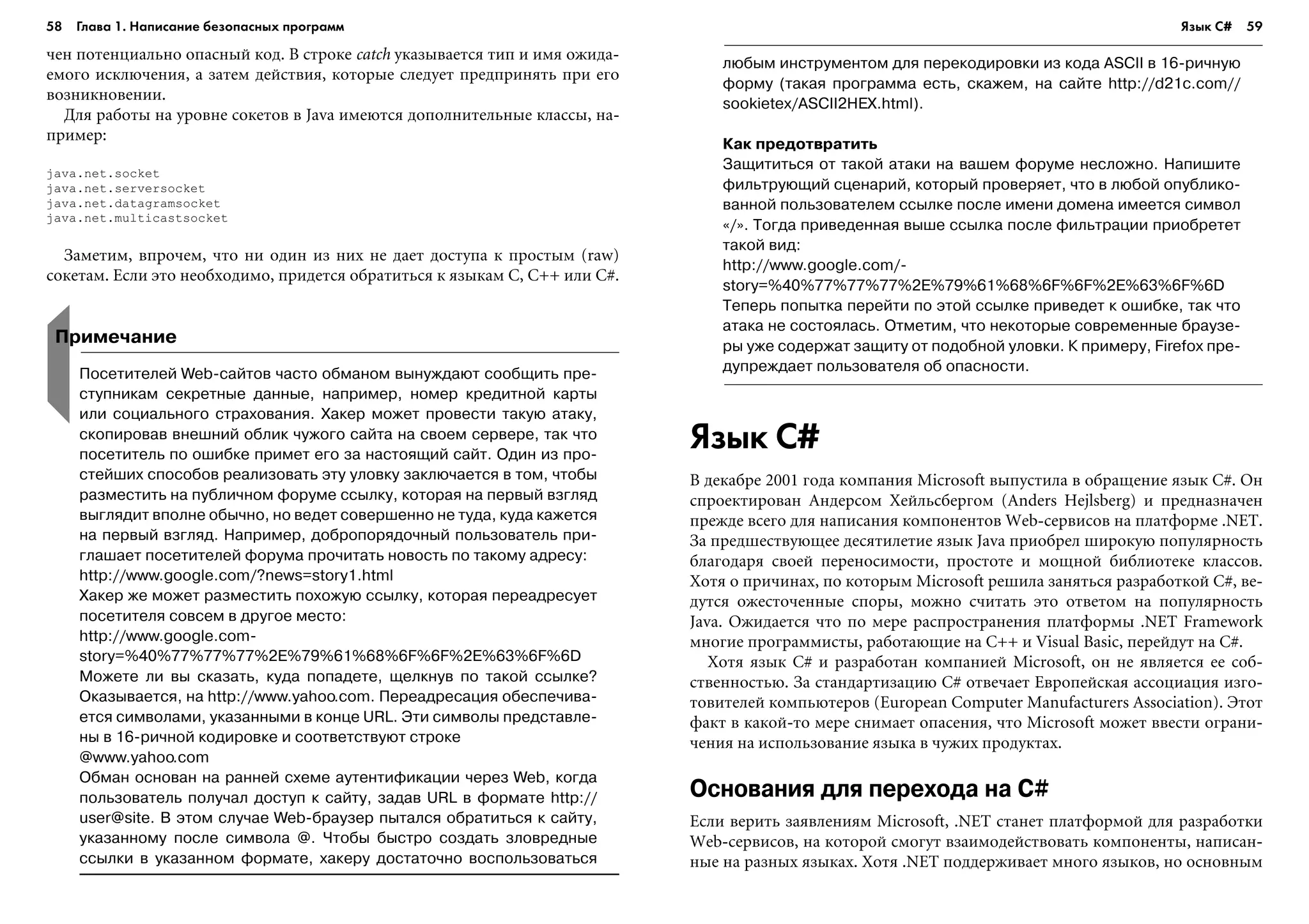 58 Глава 1. Написание безопасных программ 59
÷åí ïîòåíöèàëüíî îïàñíûé êîä. Â ñòðîêå catch óêàçûâàåòñÿ òèï è èìÿ îæèäà-
åìîãî èñêëþ÷åíèÿ, à çàòåì äåéñòâèÿ, êîòîðûå ñëåäóåò ïðåäïðèíÿòü ïðè åãî
âîçíèêíîâåíèè.
Äëÿ ðàáîòû íà óðîâíå ñîêåòîâ â Java èìåþòñÿ äîïîëíèòåëüíûå êëàññû, íà-
ïðèìåð:
java.net.socket
java.net.serversocket
java.net.datagramsocket
java.net.multicastsocket
Çàìåòèì, âïðî÷åì, ÷òî íè îäèí èç íèõ íå äàåò äîñòóïà ê ïðîñòûì (raw)
ñîêåòàì. Åñëè ýòî íåîáõîäèìî, ïðèäåòñÿ îáðàòèòüñÿ ê ÿçûêàì C, C++ èëè C#.
Язык C#
Â äåêàáðå 2001 ãîäà êîìïàíèÿ Microsoft âûïóñòèëà â îáðàùåíèå ÿçûê C#. Îí
ñïðîåêòèðîâàí Àíäåðñîì Õåéëüñáåðãîì (Anders Hejlsberg) è ïðåäíàçíà÷åí
ïðåæäå âñåãî äëÿ íàïèñàíèÿ êîìïîíåíòîâ Web-ñåðâèñîâ íà ïëàòôîðìå .NET.
Çà ïðåäøåñòâóþùåå äåñÿòèëåòèå ÿçûê Java ïðèîáðåë øèðîêóþ ïîïóëÿðíîñòü
áëàãîäàðÿ ñâîåé ïåðåíîñèìîñòè, ïðîñòîòå è ìîùíîé áèáëèîòåêå êëàññîâ.
Õîòÿ î ïðè÷èíàõ, ïî êîòîðûì Microsoft ðåøèëà çàíÿòüñÿ ðàçðàáîòêîé C#, âå-
äóòñÿ îæåñòî÷åííûå ñïîðû, ìîæíî ñ÷èòàòü ýòî îòâåòîì íà ïîïóëÿðíîñòü
Java. Îæèäàåòñÿ ÷òî ïî ìåðå ðàñïðîñòðàíåíèÿ ïëàòôîðìû .NET Framework
ìíîãèå ïðîãðàììèñòû, ðàáîòàþùèå íà C++ è Visual Basic, ïåðåéäóò íà C#.
Õîòÿ ÿçûê C# è ðàçðàáîòàí êîìïàíèåé Microsoft, îí íå ÿâëÿåòñÿ åå ñîá-
ñòâåííîñòüþ. Çà ñòàíäàðòèçàöèþ C# îòâå÷àåò Åâðîïåéñêàÿ àññîöèàöèÿ èçãî-
òîâèòåëåé êîìïüþòåðîâ (European Computer Manufacturers Association). Ýòîò
ôàêò â êàêîé-òî ìåðå ñíèìàåò îïàñåíèÿ, ÷òî Microsoft ìîæåò ââåñòè îãðàíè-
÷åíèÿ íà èñïîëüçîâàíèå ÿçûêà â ÷óæèõ ïðîäóêòàõ.
Основания для перехода на C#
Åñëè âåðèòü çàÿâëåíèÿì Microsoft, .NET ñòàíåò ïëàòôîðìîé äëÿ ðàçðàáîòêè
Web-ñåðâèñîâ, íà êîòîðîé ñìîãóò âçàèìîäåéñòâîâàòü êîìïîíåíòû, íàïèñàí-
íûå íà ðàçíûõ ÿçûêàõ. Õîòÿ .NET ïîääåðæèâàåò ìíîãî ÿçûêîâ, íî îñíîâíûì
Примечание
Посетителей Web сайтов часто обманом вынуждают сообщить пре
ступникам секретные данные, например, номер кредитной карты
или социального страхования. Хакер может провести такую атаку,
скопировав внешний облик чужого сайта на своем сервере, так что
посетитель по ошибке примет его за настоящий сайт. Один из про
стейших способов реализовать эту уловку заключается в том, чтобы
разместить на публичном форуме ссылку, которая на первый взгляд
выглядит вполне обычно, но ведет совершенно не туда, куда кажется
на первый взгляд. Например, добропорядочный пользователь при
глашает посетителей форума прочитать новость по такому адресу:
http://www.google.com/?news=story1.html
Хакер же может разместить похожую ссылку, которая переадресует
посетителя совсем в другое место:
http://www.google.com
story=%40%77%77%77%2E%79%61%68%6F%6F%2E%63%6F%6D
Можете ли вы сказать, куда попадете, щелкнув по такой ссылке?
Оказывается, на http://www.yahoo.com. Переадресация обеспечива
ется символами, указанными в конце URL. Эти символы представле
ны в 16 ричной кодировке и соответствуют строке
@www.yahoo.com
Обман основан на ранней схеме аутентификации через Web, когда
пользователь получал доступ к сайту, задав URL в формате http://
user@site. В этом случае Web браузер пытался обратиться к сайту,
указанному после символа @. Чтобы быстро создать зловредные
ссылки в указанном формате, хакеру достаточно воспользоваться
любым инструментом для перекодировки из кода ASCII в 16 ричную
форму (такая программа есть, скажем, на сайте http://d21c.com//
sookietex/ASCII2HEX.html).
Как предотвратить
Защититься от такой атаки на вашем форуме несложно. Напишите
фильтрующий сценарий, который проверяет, что в любой опублико
ванной пользователем ссылке после имени домена имеется символ
«/». Тогда приведенная выше ссылка после фильтрации приобретет
такой вид:
http://www.google.com/
story=%40%77%77%77%2E%79%61%68%6F%6F%2E%63%6F%6D
Теперь попытка перейти по этой ссылке приведет к ошибке, так что
атака не состоялась. Отметим, что некоторые современные браузе
ры уже содержат защиту от подобной уловки. К примеру, Firefox пре
дупреждает пользователя об опасности.
Язык C#
 