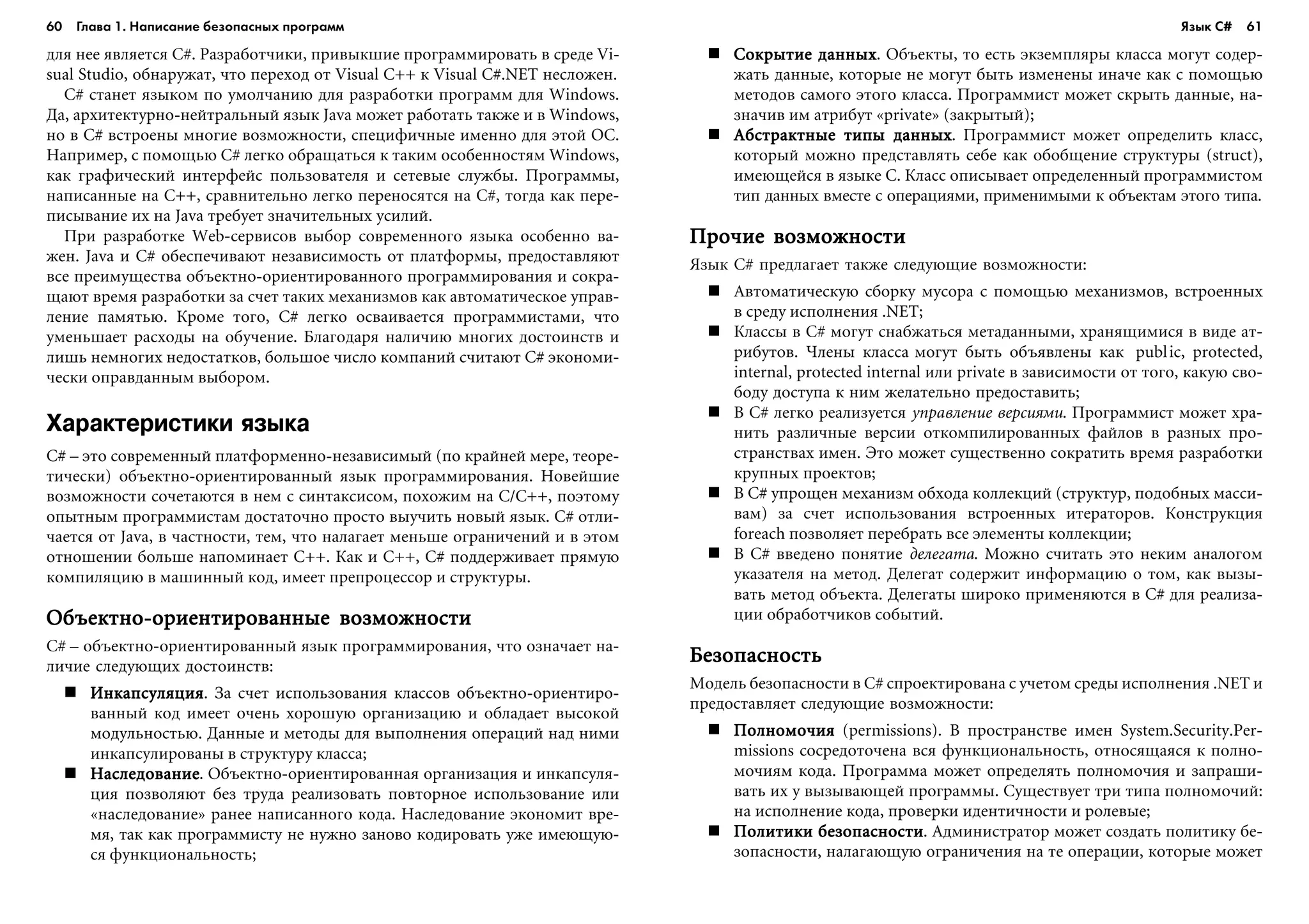60 Глава 1. Написание безопасных программ 61
äëÿ íåå ÿâëÿåòñÿ C#. Ðàçðàáîò÷èêè, ïðèâûêøèå ïðîãðàììèðîâàòü â ñðåäå Vi-
sual Studio, îáíàðóæàò, ÷òî ïåðåõîä îò Visual C++ ê Visual C#.NET íåñëîæåí.
C# ñòàíåò ÿçûêîì ïî óìîë÷àíèþ äëÿ ðàçðàáîòêè ïðîãðàìì äëÿ Windows.
Äà, àðõèòåêòóðíî-íåéòðàëüíûé ÿçûê Java ìîæåò ðàáîòàòü òàêæå è â Windows,
íî â C# âñòðîåíû ìíîãèå âîçìîæíîñòè, ñïåöèôè÷íûå èìåííî äëÿ ýòîé ÎÑ.
Íàïðèìåð, ñ ïîìîùüþ C# ëåãêî îáðàùàòüñÿ ê òàêèì îñîáåííîñòÿì Windows,
êàê ãðàôè÷åñêèé èíòåðôåéñ ïîëüçîâàòåëÿ è ñåòåâûå ñëóæáû. Ïðîãðàììû,
íàïèñàííûå íà C++, ñðàâíèòåëüíî ëåãêî ïåðåíîñÿòñÿ íà C#, òîãäà êàê ïåðå-
ïèñûâàíèå èõ íà Java òðåáóåò çíà÷èòåëüíûõ óñèëèé.
Ïðè ðàçðàáîòêå Web-ñåðâèñîâ âûáîð ñîâðåìåííîãî ÿçûêà îñîáåííî âà-
æåí. Java è C# îáåñïå÷èâàþò íåçàâèñèìîñòü îò ïëàòôîðìû, ïðåäîñòàâëÿþò
âñå ïðåèìóùåñòâà îáúåêòíî-îðèåíòèðîâàííîãî ïðîãðàììèðîâàíèÿ è ñîêðà-
ùàþò âðåìÿ ðàçðàáîòêè çà ñ÷åò òàêèõ ìåõàíèçìîâ êàê àâòîìàòè÷åñêîå óïðàâ-
ëåíèå ïàìÿòüþ. Êðîìå òîãî, C# ëåãêî îñâàèâàåòñÿ ïðîãðàììèñòàìè, ÷òî
óìåíüøàåò ðàñõîäû íà îáó÷åíèå. Áëàãîäàðÿ íàëè÷èþ ìíîãèõ äîñòîèíñòâ è
ëèøü íåìíîãèõ íåäîñòàòêîâ, áîëüøîå ÷èñëî êîìïàíèé ñ÷èòàþò C# ýêîíîìè-
÷åñêè îïðàâäàííûì âûáîðîì.
Характеристики языка
C# – ýòî ñîâðåìåííûé ïëàòôîðìåííî-íåçàâèñèìûé (ïî êðàéíåé ìåðå, òåîðå-
òè÷åñêè) îáúåêòíî-îðèåíòèðîâàííûé ÿçûê ïðîãðàììèðîâàíèÿ. Íîâåéøèå
âîçìîæíîñòè ñî÷åòàþòñÿ â íåì ñ ñèíòàêñèñîì, ïîõîæèì íà C/C++, ïîýòîìó
îïûòíûì ïðîãðàììèñòàì äîñòàòî÷íî ïðîñòî âûó÷èòü íîâûé ÿçûê. C# îòëè-
÷àåòñÿ îò Java, â ÷àñòíîñòè, òåì, ÷òî íàëàãàåò ìåíüøå îãðàíè÷åíèé è â ýòîì
îòíîøåíèè áîëüøå íàïîìèíàåò C++. Êàê è C++, C# ïîääåðæèâàåò ïðÿìóþ
êîìïèëÿöèþ â ìàøèííûé êîä, èìååò ïðåïðîöåññîð è ñòðóêòóðû.
Îáúåêòíî-îðèåíòèðîâàííûå âîçìîæíîñòèÎáúåêòíî-îðèåíòèðîâàííûå âîçìîæíîñòèÎáúåêòíî-îðèåíòèðîâàííûå âîçìîæíîñòèÎáúåêòíî-îðèåíòèðîâàííûå âîçìîæíîñòèÎáúåêòíî-îðèåíòèðîâàííûå âîçìîæíîñòè
C# – îáúåêòíî-îðèåíòèðîâàííûé ÿçûê ïðîãðàììèðîâàíèÿ, ÷òî îçíà÷àåò íà-
ëè÷èå ñëåäóþùèõ äîñòîèíñòâ:
ÈíêàïñóëÿöèÿÈíêàïñóëÿöèÿÈíêàïñóëÿöèÿÈíêàïñóëÿöèÿÈíêàïñóëÿöèÿ. Çà ñ÷åò èñïîëüçîâàíèÿ êëàññîâ îáúåêòíî-îðèåíòèðî-
âàííûé êîä èìååò î÷åíü õîðîøóþ îðãàíèçàöèþ è îáëàäàåò âûñîêîé
ìîäóëüíîñòüþ. Äàííûå è ìåòîäû äëÿ âûïîëíåíèÿ îïåðàöèé íàä íèìè
èíêàïñóëèðîâàíû â ñòðóêòóðó êëàññà;
ÍàñëåäîâàíèåÍàñëåäîâàíèåÍàñëåäîâàíèåÍàñëåäîâàíèåÍàñëåäîâàíèå. Îáúåêòíî-îðèåíòèðîâàííàÿ îðãàíèçàöèÿ è èíêàïñóëÿ-
öèÿ ïîçâîëÿþò áåç òðóäà ðåàëèçîâàòü ïîâòîðíîå èñïîëüçîâàíèå èëè
«íàñëåäîâàíèå» ðàíåå íàïèñàííîãî êîäà. Íàñëåäîâàíèå ýêîíîìèò âðå-
ìÿ, òàê êàê ïðîãðàììèñòó íå íóæíî çàíîâî êîäèðîâàòü óæå èìåþùóþ-
ñÿ ôóíêöèîíàëüíîñòü;
Ñîêðûòèå äàííûõÑîêðûòèå äàííûõÑîêðûòèå äàííûõÑîêðûòèå äàííûõÑîêðûòèå äàííûõ. Îáúåêòû, òî åñòü ýêçåìïëÿðû êëàññà ìîãóò ñîäåð-
æàòü äàííûå, êîòîðûå íå ìîãóò áûòü èçìåíåíû èíà÷å êàê ñ ïîìîùüþ
ìåòîäîâ ñàìîãî ýòîãî êëàññà. Ïðîãðàììèñò ìîæåò ñêðûòü äàííûå, íà-
çíà÷èâ èì àòðèáóò «private» (çàêðûòûé);
Àáñòðàêòíûå òèïû äàííûõÀáñòðàêòíûå òèïû äàííûõÀáñòðàêòíûå òèïû äàííûõÀáñòðàêòíûå òèïû äàííûõÀáñòðàêòíûå òèïû äàííûõ. Ïðîãðàììèñò ìîæåò îïðåäåëèòü êëàññ,
êîòîðûé ìîæíî ïðåäñòàâëÿòü ñåáå êàê îáîáùåíèå ñòðóêòóðû (struct),
èìåþùåéñÿ â ÿçûêå C. Êëàññ îïèñûâàåò îïðåäåëåííûé ïðîãðàììèñòîì
òèï äàííûõ âìåñòå ñ îïåðàöèÿìè, ïðèìåíèìûìè ê îáúåêòàì ýòîãî òèïà.
Ïðî÷èå âîçìîæíîñòèÏðî÷èå âîçìîæíîñòèÏðî÷èå âîçìîæíîñòèÏðî÷èå âîçìîæíîñòèÏðî÷èå âîçìîæíîñòè
ßçûê C# ïðåäëàãàåò òàêæå ñëåäóþùèå âîçìîæíîñòè:
Àâòîìàòè÷åñêóþ ñáîðêó ìóñîðà ñ ïîìîùüþ ìåõàíèçìîâ, âñòðîåííûõ
â ñðåäó èñïîëíåíèÿ .NET;
Êëàññû â C# ìîãóò ñíàáæàòüñÿ ìåòàäàííûìè, õðàíÿùèìèñÿ â âèäå àò-
ðèáóòîâ. ×ëåíû êëàññà ìîãóò áûòü îáúÿâëåíû êàê public, protected,
internal, protected internal èëè private â çàâèñèìîñòè îò òîãî, êàêóþ ñâî-
áîäó äîñòóïà ê íèì æåëàòåëüíî ïðåäîñòàâèòü;
Â C# ëåãêî ðåàëèçóåòñÿ óïðàâëåíèå âåðñèÿìè. Ïðîãðàììèñò ìîæåò õðà-
íèòü ðàçëè÷íûå âåðñèè îòêîìïèëèðîâàííûõ ôàéëîâ â ðàçíûõ ïðî-
ñòðàíñòâàõ èìåí. Ýòî ìîæåò ñóùåñòâåííî ñîêðàòèòü âðåìÿ ðàçðàáîòêè
êðóïíûõ ïðîåêòîâ;
Â C# óïðîùåí ìåõàíèçì îáõîäà êîëëåêöèé (ñòðóêòóð, ïîäîáíûõ ìàññè-
âàì) çà ñ÷åò èñïîëüçîâàíèÿ âñòðîåííûõ èòåðàòîðîâ. Êîíñòðóêöèÿ
foreach ïîçâîëÿåò ïåðåáðàòü âñå ýëåìåíòû êîëëåêöèè;
Â C# ââåäåíî ïîíÿòèå äåëåãàòà. Ìîæíî ñ÷èòàòü ýòî íåêèì àíàëîãîì
óêàçàòåëÿ íà ìåòîä. Äåëåãàò ñîäåðæèò èíôîðìàöèþ î òîì, êàê âûçû-
âàòü ìåòîä îáúåêòà. Äåëåãàòû øèðîêî ïðèìåíÿþòñÿ â C# äëÿ ðåàëèçà-
öèè îáðàáîò÷èêîâ ñîáûòèé.
ÁåçîïàñíîñòüÁåçîïàñíîñòüÁåçîïàñíîñòüÁåçîïàñíîñòüÁåçîïàñíîñòü
Ìîäåëü áåçîïàñíîñòè â C# ñïðîåêòèðîâàíà ñ ó÷åòîì ñðåäû èñïîëíåíèÿ .NET è
ïðåäîñòàâëÿåò ñëåäóþùèå âîçìîæíîñòè:
Ïîëíîìî÷èÿÏîëíîìî÷èÿÏîëíîìî÷èÿÏîëíîìî÷èÿÏîëíîìî÷èÿ (permissions). Â ïðîñòðàíñòâå èìåí System.Security.Per-
missions ñîñðåäîòî÷åíà âñÿ ôóíêöèîíàëüíîñòü, îòíîñÿùàÿñÿ ê ïîëíî-
ìî÷èÿì êîäà. Ïðîãðàììà ìîæåò îïðåäåëÿòü ïîëíîìî÷èÿ è çàïðàøè-
âàòü èõ ó âûçûâàþùåé ïðîãðàììû. Ñóùåñòâóåò òðè òèïà ïîëíîìî÷èé:
íà èñïîëíåíèå êîäà, ïðîâåðêè èäåíòè÷íîñòè è ðîëåâûå;
Ïîëèòèêè áåçîïàñíîñòèÏîëèòèêè áåçîïàñíîñòèÏîëèòèêè áåçîïàñíîñòèÏîëèòèêè áåçîïàñíîñòèÏîëèòèêè áåçîïàñíîñòè. Àäìèíèñòðàòîð ìîæåò ñîçäàòü ïîëèòèêó áå-
çîïàñíîñòè, íàëàãàþùóþ îãðàíè÷åíèÿ íà òå îïåðàöèè, êîòîðûå ìîæåò
Язык C#
 