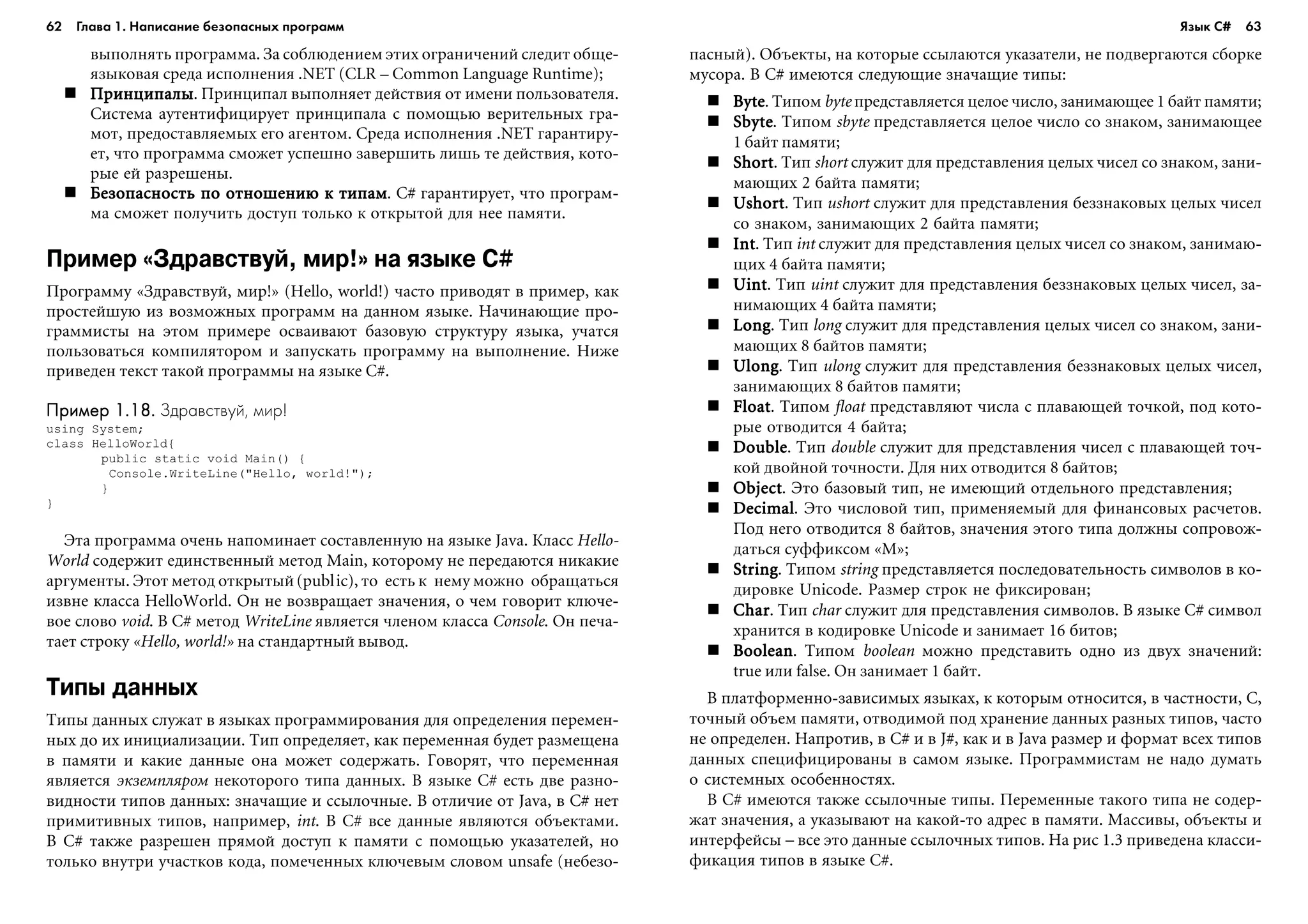 62 Глава 1. Написание безопасных программ 63
âûïîëíÿòü ïðîãðàììà. Çà ñîáëþäåíèåì ýòèõ îãðàíè÷åíèé ñëåäèò îáùå-
ÿçûêîâàÿ ñðåäà èñïîëíåíèÿ .NET (CLR – Common Language Runtime);
ÏðèíöèïàëûÏðèíöèïàëûÏðèíöèïàëûÏðèíöèïàëûÏðèíöèïàëû. Ïðèíöèïàë âûïîëíÿåò äåéñòâèÿ îò èìåíè ïîëüçîâàòåëÿ.
Ñèñòåìà àóòåíòèôèöèðóåò ïðèíöèïàëà ñ ïîìîùüþ âåðèòåëüíûõ ãðà-
ìîò, ïðåäîñòàâëÿåìûõ åãî àãåíòîì. Ñðåäà èñïîëíåíèÿ .NET ãàðàíòèðó-
åò, ÷òî ïðîãðàììà ñìîæåò óñïåøíî çàâåðøèòü ëèøü òå äåéñòâèÿ, êîòî-
ðûå åé ðàçðåøåíû.
Áåçîïàñíîñòü ïî îòíîøåíèþ ê òèïàìÁåçîïàñíîñòü ïî îòíîøåíèþ ê òèïàìÁåçîïàñíîñòü ïî îòíîøåíèþ ê òèïàìÁåçîïàñíîñòü ïî îòíîøåíèþ ê òèïàìÁåçîïàñíîñòü ïî îòíîøåíèþ ê òèïàì. C# ãàðàíòèðóåò, ÷òî ïðîãðàì-
ìà ñìîæåò ïîëó÷èòü äîñòóï òîëüêî ê îòêðûòîé äëÿ íåå ïàìÿòè.
Пример «Здравствуй, мир!» на языке C#
Ïðîãðàììó «Çäðàâñòâóé, ìèð!» (Hello, world!) ÷àñòî ïðèâîäÿò â ïðèìåð, êàê
ïðîñòåéøóþ èç âîçìîæíûõ ïðîãðàìì íà äàííîì ÿçûêå. Íà÷èíàþùèå ïðî-
ãðàììèñòû íà ýòîì ïðèìåðå îñâàèâàþò áàçîâóþ ñòðóêòóðó ÿçûêà, ó÷àòñÿ
ïîëüçîâàòüñÿ êîìïèëÿòîðîì è çàïóñêàòü ïðîãðàììó íà âûïîëíåíèå. Íèæå
ïðèâåäåí òåêñò òàêîé ïðîãðàììû íà ÿçûêå C#.
Пример 1.18.Пример 1.18.Пример 1.18.Пример 1.18.Пример 1.18. Здравствуй, мир!
using System;
class HelloWorld{
public static void Main() {
Console.WriteLine("Hello, world!");
}
}
Ýòà ïðîãðàììà î÷åíü íàïîìèíàåò ñîñòàâëåííóþ íà ÿçûêå Java. Êëàññ Hello-
World ñîäåðæèò åäèíñòâåííûé ìåòîä Main, êîòîðîìó íå ïåðåäàþòñÿ íèêàêèå
àðãóìåíòû. Ýòîò ìåòîä îòêðûòûé(public), òî åñòü ê íåìó ìîæíî îáðàùàòüñÿ
èçâíå êëàññà HelloWorld. Îí íå âîçâðàùàåò çíà÷åíèÿ, î ÷åì ãîâîðèò êëþ÷å-
âîå ñëîâî void. Â C# ìåòîä WriteLine ÿâëÿåòñÿ ÷ëåíîì êëàññà Console. Îí ïå÷à-
òàåò ñòðîêó «Hello, world!» íà ñòàíäàðòíûé âûâîä.
Типы данных
Òèïû äàííûõ ñëóæàò â ÿçûêàõ ïðîãðàììèðîâàíèÿ äëÿ îïðåäåëåíèÿ ïåðåìåí-
íûõ äî èõ èíèöèàëèçàöèè. Òèï îïðåäåëÿåò, êàê ïåðåìåííàÿ áóäåò ðàçìåùåíà
â ïàìÿòè è êàêèå äàííûå îíà ìîæåò ñîäåðæàòü. Ãîâîðÿò, ÷òî ïåðåìåííàÿ
ÿâëÿåòñÿ ýêçåìïëÿðîì íåêîòîðîãî òèïà äàííûõ. Â ÿçûêå C# åñòü äâå ðàçíî-
âèäíîñòè òèïîâ äàííûõ: çíà÷àùèå è ññûëî÷íûå. Â îòëè÷èå îò Java, â C# íåò
ïðèìèòèâíûõ òèïîâ, íàïðèìåð, int. Â C# âñå äàííûå ÿâëÿþòñÿ îáúåêòàìè.
Â C# òàêæå ðàçðåøåí ïðÿìîé äîñòóï ê ïàìÿòè ñ ïîìîùüþ óêàçàòåëåé, íî
òîëüêî âíóòðè ó÷àñòêîâ êîäà, ïîìå÷åííûõ êëþ÷åâûì ñëîâîì unsafe (íåáåçî-
ïàñíûé). Îáúåêòû, íà êîòîðûå ññûëàþòñÿ óêàçàòåëè, íå ïîäâåðãàþòñÿ ñáîðêå
ìóñîðà. Â C# èìåþòñÿ ñëåäóþùèå çíà÷àùèå òèïû:
ByteByteByteByteByte. Òèïîì byte ïðåäñòàâëÿåòñÿ öåëîå ÷èñëî, çàíèìàþùåå 1 áàéò ïàìÿòè;
SbyteSbyteSbyteSbyteSbyte. Òèïîì sbyte ïðåäñòàâëÿåòñÿ öåëîå ÷èñëî ñî çíàêîì, çàíèìàþùåå
1 áàéò ïàìÿòè;
ShortShortShortShortShort. Òèï short ñëóæèò äëÿ ïðåäñòàâëåíèÿ öåëûõ ÷èñåë ñî çíàêîì, çàíè-
ìàþùèõ 2 áàéòà ïàìÿòè;
UshortUshortUshortUshortUshort. Òèï ushort ñëóæèò äëÿ ïðåäñòàâëåíèÿ áåççíàêîâûõ öåëûõ ÷èñåë
ñî çíàêîì, çàíèìàþùèõ 2 áàéòà ïàìÿòè;
IntIntIntIntInt. Òèï int ñëóæèò äëÿ ïðåäñòàâëåíèÿ öåëûõ ÷èñåë ñî çíàêîì, çàíèìàþ-
ùèõ 4 áàéòà ïàìÿòè;
UintUintUintUintUint. Òèï uint ñëóæèò äëÿ ïðåäñòàâëåíèÿ áåççíàêîâûõ öåëûõ ÷èñåë, çà-
íèìàþùèõ 4 áàéòà ïàìÿòè;
LongLongLongLongLong. Òèï long ñëóæèò äëÿ ïðåäñòàâëåíèÿ öåëûõ ÷èñåë ñî çíàêîì, çàíè-
ìàþùèõ 8 áàéòîâ ïàìÿòè;
UlongUlongUlongUlongUlong. Òèï ulong ñëóæèò äëÿ ïðåäñòàâëåíèÿ áåççíàêîâûõ öåëûõ ÷èñåë,
çàíèìàþùèõ 8 áàéòîâ ïàìÿòè;
FloatFloatFloatFloatFloat. Òèïîì float ïðåäñòàâëÿþò ÷èñëà ñ ïëàâàþùåé òî÷êîé, ïîä êîòî-
ðûå îòâîäèòñÿ 4 áàéòà;
DoubleDoubleDoubleDoubleDouble. Òèï double ñëóæèò äëÿ ïðåäñòàâëåíèÿ ÷èñåë ñ ïëàâàþùåé òî÷-
êîé äâîéíîé òî÷íîñòè. Äëÿ íèõ îòâîäèòñÿ 8 áàéòîâ;
ObjectObjectObjectObjectObject. Ýòî áàçîâûé òèï, íå èìåþùèé îòäåëüíîãî ïðåäñòàâëåíèÿ;
DecimalDecimalDecimalDecimalDecimal. Ýòî ÷èñëîâîé òèï, ïðèìåíÿåìûé äëÿ ôèíàíñîâûõ ðàñ÷åòîâ.
Ïîä íåãî îòâîäèòñÿ 8 áàéòîâ, çíà÷åíèÿ ýòîãî òèïà äîëæíû ñîïðîâîæ-
äàòüñÿ ñóôôèêñîì «M»;
StringStringStringStringString. Òèïîì string ïðåäñòàâëÿåòñÿ ïîñëåäîâàòåëüíîñòü ñèìâîëîâ â êî-
äèðîâêå Unicode. Ðàçìåð ñòðîê íå ôèêñèðîâàí;
CharCharCharCharChar. Òèï char ñëóæèò äëÿ ïðåäñòàâëåíèÿ ñèìâîëîâ. Â ÿçûêå C# ñèìâîë
õðàíèòñÿ â êîäèðîâêå Unicode è çàíèìàåò 16 áèòîâ;
BooleanBooleanBooleanBooleanBoolean. Òèïîì boolean ìîæíî ïðåäñòàâèòü îäíî èç äâóõ çíà÷åíèé:
true èëè false. Îí çàíèìàåò 1 áàéò.
Â ïëàòôîðìåííî-çàâèñèìûõ ÿçûêàõ, ê êîòîðûì îòíîñèòñÿ, â ÷àñòíîñòè, C,
òî÷íûé îáúåì ïàìÿòè, îòâîäèìîé ïîä õðàíåíèå äàííûõ ðàçíûõ òèïîâ, ÷àñòî
íå îïðåäåëåí. Íàïðîòèâ, â C# è â J#, êàê è â Java ðàçìåð è ôîðìàò âñåõ òèïîâ
äàííûõ ñïåöèôèöèðîâàíû â ñàìîì ÿçûêå. Ïðîãðàììèñòàì íå íàäî äóìàòü
î ñèñòåìíûõ îñîáåííîñòÿõ.
Â C# èìåþòñÿ òàêæå ññûëî÷íûå òèïû. Ïåðåìåííûå òàêîãî òèïà íå ñîäåð-
æàò çíà÷åíèÿ, à óêàçûâàþò íà êàêîé-òî àäðåñ â ïàìÿòè. Ìàññèâû, îáúåêòû è
èíòåðôåéñû – âñå ýòî äàííûå ññûëî÷íûõ òèïîâ. Íà ðèñ 1.3 ïðèâåäåíà êëàññè-
ôèêàöèÿ òèïîâ â ÿçûêå C#.
Язык C#
 