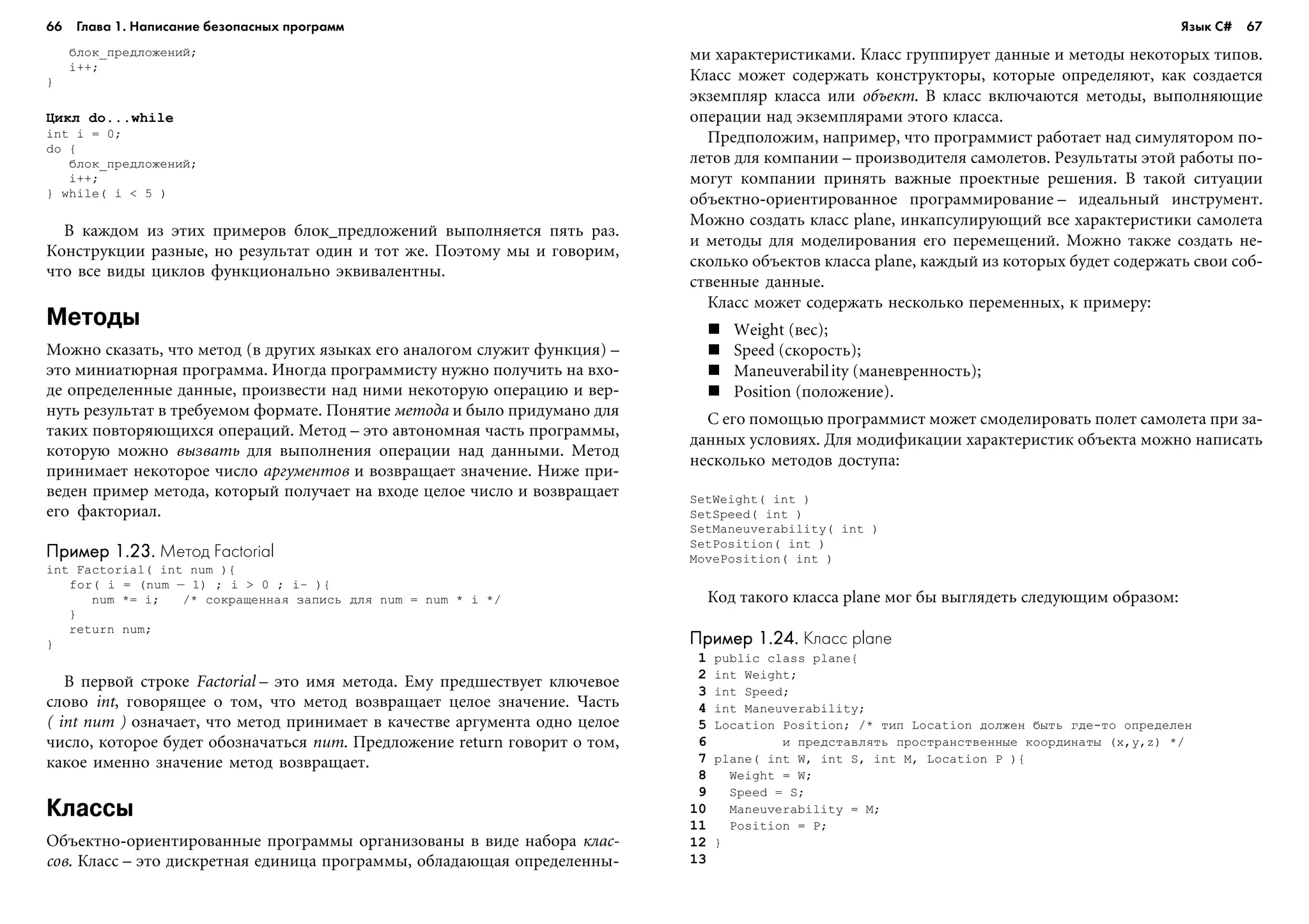 66 Глава 1. Написание безопасных программ 67
áëîê_ïðåäëîæåíèé;
i++;
}
Öèêë do...while
int i = 0;
do {
áëîê_ïðåäëîæåíèé;
i++;
} while( i < 5 )
Â êàæäîì èç ýòèõ ïðèìåðîâ áëîê_ïðåäëîæåíèé âûïîëíÿåòñÿ ïÿòü ðàç.
Êîíñòðóêöèè ðàçíûå, íî ðåçóëüòàò îäèí è òîò æå. Ïîýòîìó ìû è ãîâîðèì,
÷òî âñå âèäû öèêëîâ ôóíêöèîíàëüíî ýêâèâàëåíòíû.
Методы
Ìîæíî ñêàçàòü, ÷òî ìåòîä (â äðóãèõ ÿçûêàõ åãî àíàëîãîì ñëóæèò ôóíêöèÿ) –
ýòî ìèíèàòþðíàÿ ïðîãðàììà. Èíîãäà ïðîãðàììèñòó íóæíî ïîëó÷èòü íà âõî-
äå îïðåäåëåííûå äàííûå, ïðîèçâåñòè íàä íèìè íåêîòîðóþ îïåðàöèþ è âåð-
íóòü ðåçóëüòàò â òðåáóåìîì ôîðìàòå. Ïîíÿòèå ìåòîäà è áûëî ïðèäóìàíî äëÿ
òàêèõ ïîâòîðÿþùèõñÿ îïåðàöèé. Ìåòîä – ýòî àâòîíîìíàÿ ÷àñòü ïðîãðàììû,
êîòîðóþ ìîæíî âûçâàòü äëÿ âûïîëíåíèÿ îïåðàöèè íàä äàííûìè. Ìåòîä
ïðèíèìàåò íåêîòîðîå ÷èñëî àðãóìåíòîâ è âîçâðàùàåò çíà÷åíèå. Íèæå ïðè-
âåäåí ïðèìåð ìåòîäà, êîòîðûé ïîëó÷àåò íà âõîäå öåëîå ÷èñëî è âîçâðàùàåò
åãî ôàêòîðèàë.
Пример 1.23.Пример 1.23.Пример 1.23.Пример 1.23.Пример 1.23. Метод Factorial
int Factorial( int num ){
for( i = (num – 1) ; i > 0 ; i— ){
num *= i; /* ñîêðàùåííàÿ çàïèñü äëÿ num = num * i */
}
return num;
}
Â ïåðâîé ñòðîêå Factorial – ýòî èìÿ ìåòîäà. Åìó ïðåäøåñòâóåò êëþ÷åâîå
ñëîâî int, ãîâîðÿùåå î òîì, ÷òî ìåòîä âîçâðàùàåò öåëîå çíà÷åíèå. ×àñòü
( int num ) îçíà÷àåò, ÷òî ìåòîä ïðèíèìàåò â êà÷åñòâå àðãóìåíòà îäíî öåëîå
÷èñëî, êîòîðîå áóäåò îáîçíà÷àòüñÿ num. Ïðåäëîæåíèå return ãîâîðèò î òîì,
êàêîå èìåííî çíà÷åíèå ìåòîä âîçâðàùàåò.
Классы
Îáúåêòíî-îðèåíòèðîâàííûå ïðîãðàììû îðãàíèçîâàíû â âèäå íàáîðà êëàñ-
ñîâ. Êëàññ – ýòî äèñêðåòíàÿ åäèíèöà ïðîãðàììû, îáëàäàþùàÿ îïðåäåëåííû-
ìè õàðàêòåðèñòèêàìè. Êëàññ ãðóïïèðóåò äàííûå è ìåòîäû íåêîòîðûõ òèïîâ.
Êëàññ ìîæåò ñîäåðæàòü êîíñòðóêòîðû, êîòîðûå îïðåäåëÿþò, êàê ñîçäàåòñÿ
ýêçåìïëÿð êëàññà èëè îáúåêò. Â êëàññ âêëþ÷àþòñÿ ìåòîäû, âûïîëíÿþùèå
îïåðàöèè íàä ýêçåìïëÿðàìè ýòîãî êëàññà.
Ïðåäïîëîæèì, íàïðèìåð, ÷òî ïðîãðàììèñò ðàáîòàåò íàä ñèìóëÿòîðîì ïî-
ëåòîâ äëÿ êîìïàíèè – ïðîèçâîäèòåëÿ ñàìîëåòîâ. Ðåçóëüòàòû ýòîé ðàáîòû ïî-
ìîãóò êîìïàíèè ïðèíÿòü âàæíûå ïðîåêòíûå ðåøåíèÿ. Â òàêîé ñèòóàöèè
îáúåêòíî-îðèåíòèðîâàííîå ïðîãðàììèðîâàíèå – èäåàëüíûé èíñòðóìåíò.
Ìîæíî ñîçäàòü êëàññ plane, èíêàïñóëèðóþùèé âñå õàðàêòåðèñòèêè ñàìîëåòà
è ìåòîäû äëÿ ìîäåëèðîâàíèÿ åãî ïåðåìåùåíèé. Ìîæíî òàêæå ñîçäàòü íå-
ñêîëüêî îáúåêòîâ êëàññà plane, êàæäûé èç êîòîðûõ áóäåò ñîäåðæàòü ñâîè ñîá-
ñòâåííûå äàííûå.
Êëàññ ìîæåò ñîäåðæàòü íåñêîëüêî ïåðåìåííûõ, ê ïðèìåðó:
Weight (âåñ);
Speed (ñêîðîñòü);
Maneuverability (ìàíåâðåííîñòü);
Position (ïîëîæåíèå).
Ñ åãî ïîìîùüþ ïðîãðàììèñò ìîæåò ñìîäåëèðîâàòü ïîëåò ñàìîëåòà ïðè çà-
äàííûõ óñëîâèÿõ. Äëÿ ìîäèôèêàöèè õàðàêòåðèñòèê îáúåêòà ìîæíî íàïèñàòü
íåñêîëüêî ìåòîäîâ äîñòóïà:
SetWeight( int )
SetSpeed( int )
SetManeuverability( int )
SetPosition( int )
MovePosition( int )
Êîä òàêîãî êëàññà plane ìîã áû âûãëÿäåòü ñëåäóþùèì îáðàçîì:
Пример 1.24.Пример 1.24.Пример 1.24.Пример 1.24.Пример 1.24. Класс plane
1 public class plane{
2 int Weight;
3 int Speed;
4 int Maneuverability;
5 Location Position; /* òèï Location äîëæåí áûòü ãäå-òî îïðåäåëåí
6 è ïðåäñòàâëÿòü ïðîñòðàíñòâåííûå êîîðäèíàòû (x,y,z) */
7 plane( int W, int S, int M, Location P ){
8 Weight = W;
9 Speed = S;
10 Maneuverability = M;
11 Position = P;
12 }
13
Язык C#
 