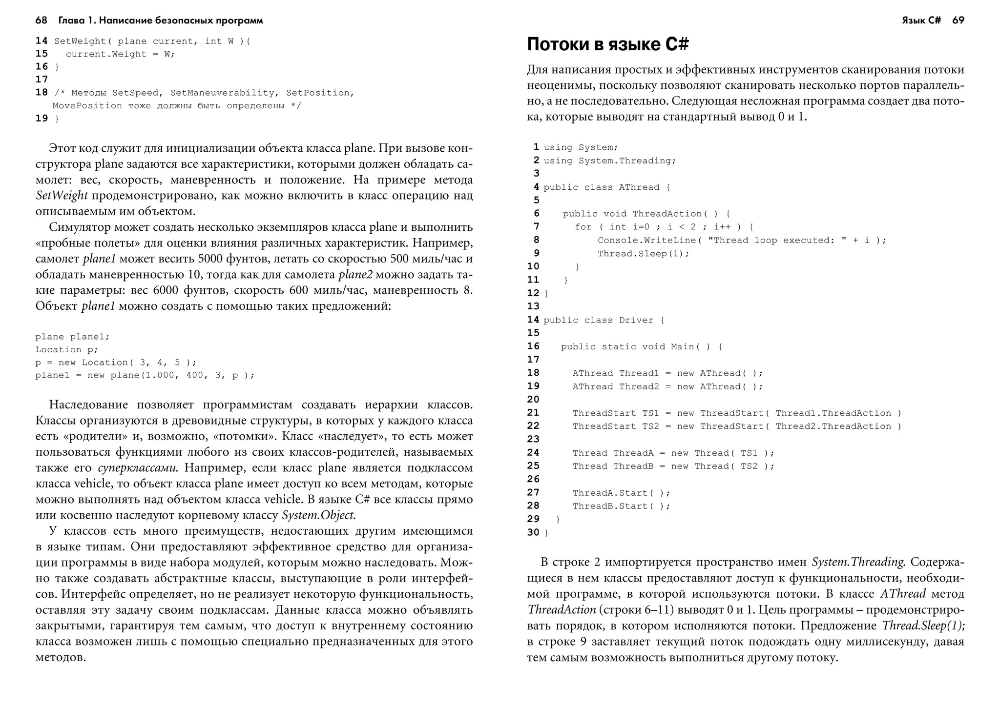 68 Глава 1. Написание безопасных программ 69
14 SetWeight( plane current, int W ){
15 current.Weight = W;
16 }
17
18 /* Ìåòîäû SetSpeed, SetManeuverability, SetPosition,
MovePosition òîæå äîëæíû áûòü îïðåäåëåíû */
19 }
Ýòîò êîä ñëóæèò äëÿ èíèöèàëèçàöèè îáúåêòà êëàññà plane. Ïðè âûçîâå êîí-
ñòðóêòîðà plane çàäàþòñÿ âñå õàðàêòåðèñòèêè, êîòîðûìè äîëæåí îáëàäàòü ñà-
ìîëåò: âåñ, ñêîðîñòü, ìàíåâðåííîñòü è ïîëîæåíèå. Íà ïðèìåðå ìåòîäà
SetWeight ïðîäåìîíñòðèðîâàíî, êàê ìîæíî âêëþ÷èòü â êëàññ îïåðàöèþ íàä
îïèñûâàåìûì èì îáúåêòîì.
Ñèìóëÿòîð ìîæåò ñîçäàòü íåñêîëüêî ýêçåìïëÿðîâ êëàññà plane è âûïîëíèòü
«ïðîáíûå ïîëåòû» äëÿ îöåíêè âëèÿíèÿ ðàçëè÷íûõ õàðàêòåðèñòèê. Íàïðèìåð,
ñàìîëåò plane1 ìîæåò âåñèòü 5000 ôóíòîâ, ëåòàòü ñî ñêîðîñòüþ 500 ìèëü/÷àñ è
îáëàäàòü ìàíåâðåííîñòüþ 10, òîãäà êàê äëÿ ñàìîëåòà plane2 ìîæíî çàäàòü òà-
êèå ïàðàìåòðû: âåñ 6000 ôóíòîâ, ñêîðîñòü 600 ìèëü/÷àñ, ìàíåâðåííîñòü 8.
Îáúåêò plane1 ìîæíî ñîçäàòü ñ ïîìîùüþ òàêèõ ïðåäëîæåíèé:
plane plane1;
Location p;
p = new Location( 3, 4, 5 );
plane1 = new plane(1.000, 400, 3, p );
Íàñëåäîâàíèå ïîçâîëÿåò ïðîãðàììèñòàì ñîçäàâàòü èåðàðõèè êëàññîâ.
Êëàññû îðãàíèçóþòñÿ â äðåâîâèäíûå ñòðóêòóðû, â êîòîðûõ ó êàæäîãî êëàññà
åñòü «ðîäèòåëè» è, âîçìîæíî, «ïîòîìêè». Êëàññ «íàñëåäóåò», òî åñòü ìîæåò
ïîëüçîâàòüñÿ ôóíêöèÿìè ëþáîãî èç ñâîèõ êëàññîâ-ðîäèòåëåé, íàçûâàåìûõ
òàêæå åãî ñóïåðêëàññàìè. Íàïðèìåð, åñëè êëàññ plane ÿâëÿåòñÿ ïîäêëàññîì
êëàññà vehicle, òî îáúåêò êëàññà plane èìååò äîñòóï êî âñåì ìåòîäàì, êîòîðûå
ìîæíî âûïîëíÿòü íàä îáúåêòîì êëàññà vehicle. Â ÿçûêå C# âñå êëàññû ïðÿìî
èëè êîñâåííî íàñëåäóþò êîðíåâîìó êëàññó System.Object.
Ó êëàññîâ åñòü ìíîãî ïðåèìóùåñòâ, íåäîñòàþùèõ äðóãèì èìåþùèìñÿ
â ÿçûêå òèïàì. Îíè ïðåäîñòàâëÿþò ýôôåêòèâíîå ñðåäñòâî äëÿ îðãàíèçà-
öèè ïðîãðàììû â âèäå íàáîðà ìîäóëåé, êîòîðûì ìîæíî íàñëåäîâàòü. Ìîæ-
íî òàêæå ñîçäàâàòü àáñòðàêòíûå êëàññû, âûñòóïàþùèå â ðîëè èíòåðôåé-
ñîâ. Èíòåðôåéñ îïðåäåëÿåò, íî íå ðåàëèçóåò íåêîòîðóþ ôóíêöèîíàëüíîñòü,
îñòàâëÿÿ ýòó çàäà÷ó ñâîèì ïîäêëàññàì. Äàííûå êëàññà ìîæíî îáúÿâëÿòü
çàêðûòûìè, ãàðàíòèðóÿ òåì ñàìûì, ÷òî äîñòóï ê âíóòðåííåìó ñîñòîÿíèþ
êëàññà âîçìîæåí ëèøü ñ ïîìîùüþ ñïåöèàëüíî ïðåäíàçíà÷åííûõ äëÿ ýòîãî
ìåòîäîâ.
Потоки в языке C#
Äëÿ íàïèñàíèÿ ïðîñòûõ è ýôôåêòèâíûõ èíñòðóìåíòîâ ñêàíèðîâàíèÿ ïîòîêè
íåîöåíèìû, ïîñêîëüêó ïîçâîëÿþò ñêàíèðîâàòü íåñêîëüêî ïîðòîâ ïàðàëëåëü-
íî, à íå ïîñëåäîâàòåëüíî. Ñëåäóþùàÿ íåñëîæíàÿ ïðîãðàììà ñîçäàåò äâà ïîòî-
êà, êîòîðûå âûâîäÿò íà ñòàíäàðòíûé âûâîä 0 è 1.
1 using System;
2 using System.Threading;
3
4 public class AThread {
5
6 public void ThreadAction( ) {
7 for ( int i=0 ; i < 2 ; i++ ) {
8 Console.WriteLine( "Thread loop executed: " + i );
9 Thread.Sleep(1);
10 }
11 }
12 }
13
14 public class Driver {
15
16 public static void Main( ) {
17
18 AThread Thread1 = new AThread( );
19 AThread Thread2 = new AThread( );
20
21 ThreadStart TS1 = new ThreadStart( Thread1.ThreadAction )
22 ThreadStart TS2 = new ThreadStart( Thread2.ThreadAction )
23
24 Thread ThreadA = new Thread( TS1 );
25 Thread ThreadB = new Thread( TS2 );
26
27 ThreadA.Start( );
28 ThreadB.Start( );
29 }
30 }
Â ñòðîêå 2 èìïîðòèðóåòñÿ ïðîñòðàíñòâî èìåí System.Threading. Ñîäåðæà-
ùèåñÿ â íåì êëàññû ïðåäîñòàâëÿþò äîñòóï ê ôóíêöèîíàëüíîñòè, íåîáõîäè-
ìîé ïðîãðàììå, â êîòîðîé èñïîëüçóþòñÿ ïîòîêè. Â êëàññå AThread ìåòîä
ThreadAction (ñòðîêè 6–11) âûâîäÿò 0 è 1. Öåëü ïðîãðàììû – ïðîäåìîíñòðèðî-
âàòü ïîðÿäîê, â êîòîðîì èñïîëíÿþòñÿ ïîòîêè. Ïðåäëîæåíèå Thread.Sleep(1);
â ñòðîêå 9 çàñòàâëÿåò òåêóùèé ïîòîê ïîäîæäàòü îäíó ìèëëèñåêóíäó, äàâàÿ
òåì ñàìûì âîçìîæíîñòü âûïîëíèòüñÿ äðóãîìó ïîòîêó.
Язык C#
 