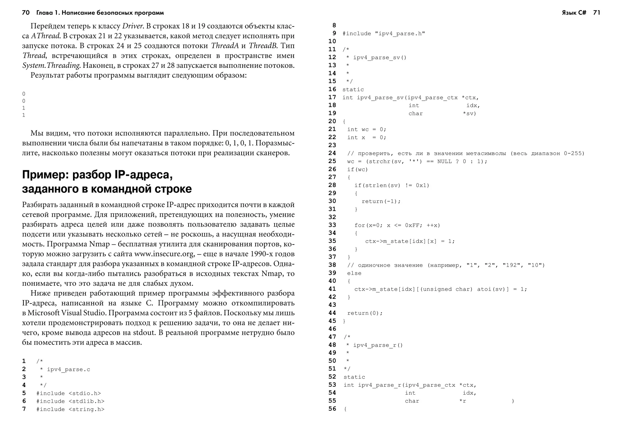 70 Глава 1. Написание безопасных программ 71
Ïåðåéäåì òåïåðü ê êëàññó Driver. Â ñòðîêàõ 18 è 19 ñîçäàþòñÿ îáúåêòû êëàñ-
ñà AThread. Â ñòðîêàõ 21 è 22 óêàçûâàåòñÿ, êàêîé ìåòîä ñëåäóåò èñïîëíÿòü ïðè
çàïóñêå ïîòîêà. Â ñòðîêàõ 24 è 25 ñîçäàþòñÿ ïîòîêè ThreadA è ThreadB. Òèï
Thread, âñòðå÷àþùèéñÿ â ýòèõ ñòðîêàõ, îïðåäåëåí â ïðîñòðàíñòâå èìåí
System.Threading. Íàêîíåö, â ñòðîêàõ 27 è 28 çàïóñêàåòñÿ âûïîëíåíèå ïîòîêîâ.
Ðåçóëüòàò ðàáîòû ïðîãðàììû âûãëÿäèò ñëåäóþùèì îáðàçîì:
0
0
1
1
Ìû âèäèì, ÷òî ïîòîêè èñïîëíÿþòñÿ ïàðàëëåëüíî. Ïðè ïîñëåäîâàòåëüíîì
âûïîëíåíèè ÷èñëà áûëè áû íàïå÷àòàíû â òàêîì ïîðÿäêå: 0, 1, 0, 1. Ïîðàçìûñ-
ëèòå, íàñêîëüêî ïîëåçíû ìîãóò îêàçàòüñÿ ïîòîêè ïðè ðåàëèçàöèè ñêàíåðîâ.
Пример: разбор IP адреса,
заданного в командной строке
Ðàçáèðàòü çàäàííûé â êîìàíäíîé ñòðîêå IP-àäðåñ ïðèõîäèòñÿ ïî÷òè â êàæäîé
ñåòåâîé ïðîãðàììå. Äëÿ ïðèëîæåíèé, ïðåòåíäóþùèõ íà ïîëåçíîñòü, óìåíèå
ðàçáèðàòü àäðåñà öåëåé èëè äàæå ïîçâîëÿòü ïîëüçîâàòåëþ çàäàâàòü öåëûå
ïîäñåòè èëè óêàçûâàòü íåñêîëüêî ñåòåé – íå ðîñêîøü, à íàñóùíàÿ íåîáõîäè-
ìîñòü. Ïðîãðàììà Nmap – áåñïëàòíàÿ óòèëèòà äëÿ ñêàíèðîâàíèÿ ïîðòîâ, êî-
òîðóþ ìîæíî çàãðóçèòü ñ ñàéòà www.insecure.org, – åùå â íà÷àëå 1990-õ ãîäîâ
çàäàëà ñòàíäàðò äëÿ ðàçáîðà óêàçàííûõ â êîìàíäíîé ñòðîêå IP-àäðåñîâ. Îäíà-
êî, åñëè âû êîãäà-ëèáî ïûòàëèñü ðàçîáðàòüñÿ â èñõîäíûõ òåêñòàõ Nmap, òî
ïîíèìàåòå, ÷òî ýòî çàäà÷à íå äëÿ ñëàáûõ äóõîì.
Íèæå ïðèâåäåí ðàáîòàþùèé ïðèìåð ïðîãðàììû ýôôåêòèâíîãî ðàçáîðà
IP-àäðåñà, íàïèñàííîé íà ÿçûêå C. Ïðîãðàììó ìîæíî îòêîìïèëèðîâàòü
â Microsoft Visual Studio. Ïðîãðàììà ñîñòîèò èç 5 ôàéëîâ. Ïîñêîëüêó ìû ëèøü
õîòåëè ïðîäåìîíñòðèðîâàòü ïîäõîä ê ðåøåíèþ çàäà÷è, òî îíà íå äåëàåò íè-
÷åãî, êðîìå âûâîäà àäðåñîâ íà stdout. Â ðåàëüíîé ïðîãðàììå íåòðóäíî áûëî
áû ïîìåñòèòü ýòè àäðåñà â ìàññèâ.
1 /*
2 * ipv4_parse.c
3 *
4 */
5 #include <stdio.h>
6 #include <stdlib.h>
7 #include <string.h>
8
9 #include "ipv4_parse.h"
10
11 /*
12 * ipv4_parse_sv()
13 *
14 *
15 */
16 static
17 int ipv4_parse_sv(ipv4_parse_ctx *ctx,
18 int idx,
19 char *sv)
20 {
21 int wc = 0;
22 int x = 0;
23
24 // ïðîâåðèòü, åñòü ëè â çíà÷åíèè ìåòàñèìâîëû (âåñü äèàïàçîí 0-255)
25 wc = (strchr(sv, '*') == NULL ? 0 : 1);
26 if(wc)
27 {
28 if(strlen(sv) != 0x1)
29 {
30 return(-1);
31 }
32
33 for(x=0; x <= 0xFF; ++x)
34 {
35 ctx->m_state[idx][x] = 1;
36 }
37 }
38 // îäèíî÷íîå çíà÷åíèå (íàïðèìåð, "1", "2", "192", "10")
39 else
40 {
41 ctx->m_state[idx][(unsigned char) atoi(sv)] = 1;
42 }
43
44 return(0);
45 }
46
47 /*
48 * ipv4_parse_r()
49 *
50 *
51 */
52 static
53 int ipv4_parse_r(ipv4_parse_ctx *ctx,
54 int idx,
55 char *r )
56 {
Язык C#
 