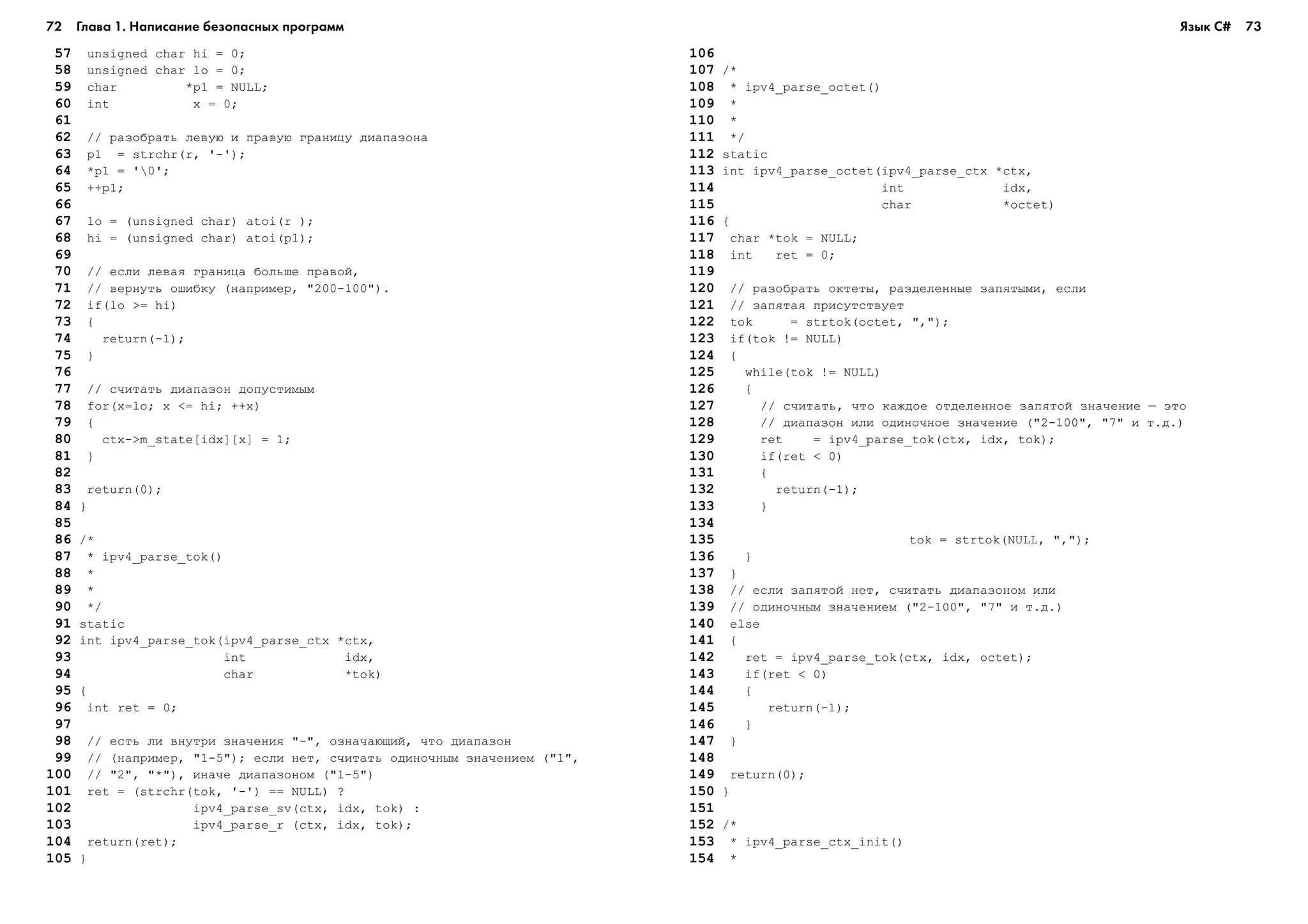 72 Глава 1. Написание безопасных программ 73
157 unsigned char hi = 0;
158 unsigned char lo = 0;
159 char *p1 = NULL;
160 int x = 0;
161
162 // ðàçîáðàòü ëåâóþ è ïðàâóþ ãðàíèöó äèàïàçîíà
163 p1 = strchr(r, '-');
164 *p1 = '0';
165 ++p1;
166
167 lo = (unsigned char) atoi(r );
168 hi = (unsigned char) atoi(p1);
169
170 // åñëè ëåâàÿ ãðàíèöà áîëüøå ïðàâîé,
171 // âåðíóòü îøèáêó (íàïðèìåð, "200-100").
172 if(lo >= hi)
173 {
174 return(-1);
175 }
176
177 // ñ÷èòàòü äèàïàçîí äîïóñòèìûì
178 for(x=lo; x <= hi; ++x)
179 {
180 ctx->m_state[idx][x] = 1;
181 }
182
183 return(0);
184 }
185
186 /*
187 * ipv4_parse_tok()
188 *
189 *
190 */
191 static
192 int ipv4_parse_tok(ipv4_parse_ctx *ctx,
193 int idx,
194 char *tok)
195 {
196 int ret = 0;
197
198 // åñòü ëè âíóòðè çíà÷åíèÿ "-", îçíà÷àþùèé, ÷òî äèàïàçîí
199 // (íàïðèìåð, "1-5"); åñëè íåò, ñ÷èòàòü îäèíî÷íûì çíà÷åíèåì ("1",
100 // "2", "*"), èíà÷å äèàïàçîíîì ("1-5")
101 ret = (strchr(tok, '-') == NULL) ?
102 ipv4_parse_sv(ctx, idx, tok) :
103 ipv4_parse_r (ctx, idx, tok);
104 return(ret);
105 }
106
107 /*
108 * ipv4_parse_octet()
109 *
110 *
111 */
112 static
113 int ipv4_parse_octet(ipv4_parse_ctx *ctx,
114 int idx,
115 char *octet)
116 {
117 char *tok = NULL;
118 int ret = 0;
119
120 // ðàçîáðàòü îêòåòû, ðàçäåëåííûå çàïÿòûìè, åñëè
121 // çàïÿòàÿ ïðèñóòñòâóåò
122 tok = strtok(octet, ",");
123 if(tok != NULL)
124 {
125 while(tok != NULL)
126 {
127 // ñ÷èòàòü, ÷òî êàæäîå îòäåëåííîå çàïÿòîé çíà÷åíèå – ýòî
128 // äèàïàçîí èëè îäèíî÷íîå çíà÷åíèå ("2-100", "7" è ò.ä.)
129 ret = ipv4_parse_tok(ctx, idx, tok);
130 if(ret < 0)
131 {
132 return(-1);
133 }
134
135 tok = strtok(NULL, ",");
136 }
137 }
138 // åñëè çàïÿòîé íåò, ñ÷èòàòü äèàïàçîíîì èëè
139 // îäèíî÷íûì çíà÷åíèåì ("2-100", "7" è ò.ä.)
140 else
141 {
142 ret = ipv4_parse_tok(ctx, idx, octet);
143 if(ret < 0)
144 {
145 return(-1);
146 }
147 }
148
149 return(0);
150 }
151
152 /*
153 * ipv4_parse_ctx_init()
154 *
Язык C#
 