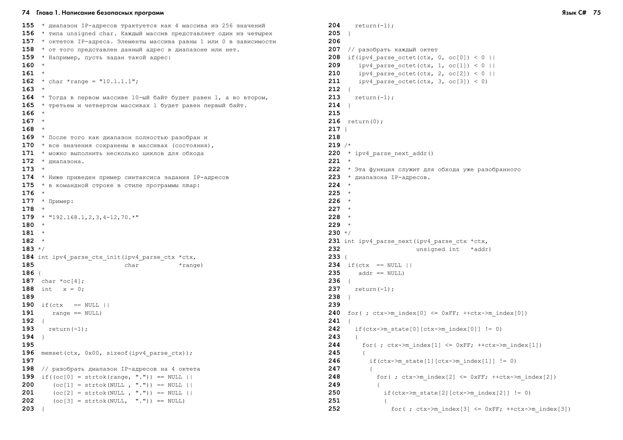 74 Глава 1. Написание безопасных программ 75
155 * äèàïàçîí IP-àäðåñîâ òðàêòóåòñÿ êàê 4 ìàññèâà èç 256 çíà÷åíèé
156 * òèïà unsigned char. Êàæäûé ìàññèâ ïðåäñòàâëÿåò îäèí èç ÷åòûðåõ
157 * îêòåòîâ IP-àäðåñà. Ýëåìåíòû ìàññèâà ðàâíû 1 èëè 0 â çàâèñèìîñòè
158 * îò òîãî ïðåäñòàâëåí äàííûé àäðåñ â äèàïàçîíå èëè íåò.
159 * Íàïðèìåð, ïóñòü çàäàí òàêîé àäðåñ:
160 *
161 *
162 * char *range = "10.1.1.1";
163 *
164 * Òîãäà â ïåðâîì ìàññèâå 10-ûé áàéò áóäåò ðàâåí 1, à âî âòîðîì,
165 * òðåòüåì è ÷åòâåðòîì ìàññèâàõ 1 áóäåò ðàâåí ïåðâûé áàéò.
166 *
167 *
168 *
169 * Ïîñëå òîãî êàê äèàïàçîí ïîëíîñòüþ ðàçîáðàí è
170 * âñå çíà÷åíèÿ ñîõðàíåíû â ìàññèâàõ (ñîñòîÿíèÿ),
171 * ìîæíî âûïîëíèòü íåñêîëüêî öèêëîâ äëÿ îáõîäà
172 * äèàïàçîíà.
173 *
174 * Íèæå ïðèâåäåí ïðèìåð ñèíòàêñèñà çàäàíèÿ IP-àäðåñîâ
175 * â êîìàíäíîé ñòðîêå â ñòèëå ïðîãðàììû nmap:
176 *
177 * Ïðèìåð:
178 *
179 * "192.168.1,2,3,4-12,70.*"
180 *
181 *
182 *
183 */
184 int ipv4_parse_ctx_init(ipv4_parse_ctx *ctx,
185 char *range)
186 {
187 char *oc[4];
188 int x = 0;
189
190 if(ctx == NULL ||
191 range == NULL)
192 {
193 return(-1);
194 }
195
196 memset(ctx, 0x00, sizeof(ipv4_parse_ctx));
197
198 // ðàçîáðàòü äèàïàçîí IP-àäðåñîâ íà 4 îêòåòà
199 if((oc[0] = strtok(range, ".")) == NULL ||
200 (oc[1] = strtok(NULL , ".")) == NULL ||
201 (oc[2] = strtok(NULL , ".")) == NULL ||
202 (oc[3] = strtok(NULL, ".")) == NULL)
203 {
204 return(-1);
205 }
206
207 // ðàçîáðàòü êàæäûé îêòåò
208 if(ipv4_parse_octet(ctx, 0, oc[0]) < 0 ||
209 ipv4_parse_octet(ctx, 1, oc[1]) < 0 ||
210 ipv4_parse_octet(ctx, 2, oc[2]) < 0 ||
211 ipv4_parse_octet(ctx, 3, oc[3]) < 0)
212 {
213 return(-1);
214 }
215
216 return(0);
217 }
218
219 /*
220 * ipv4_parse_next_addr()
221 *
222 * Ýòà ôóíêöèÿ ñëóæèò äëÿ îáõîäà óæå ðàçîáðàííîãî
223 * äèàïàçîíà IP-àäðåñîâ.
224 *
225 *
226 *
227 *
228 *
229 *
230 */
231 int ipv4_parse_next(ipv4_parse_ctx *ctx,
232 unsigned int *addr)
233 {
234 if(ctx == NULL ||
235 addr == NULL)
236 {
237 return(-1);
238 }
239
240 for( ; ctx->m_index[0] <= 0xFF; ++ctx->m_index[0])
241 {
242 if(ctx->m_state[0][ctx->m_index[0]] != 0)
243 {
244 for( ; ctx->m_index[1] <= 0xFF; ++ctx->m_index[1])
245 {
246 if(ctx->m_state[1][ctx->m_index[1]] != 0)
247 {
248 for( ; ctx->m_index[2] <= 0xFF; ++ctx->m_index[2])
249 {
250 if(ctx->m_state[2][ctx->m_index[2]] != 0)
251 {
252 for( ; ctx->m_index[3] <= 0xFF; ++ctx->m_index[3])
Язык C#
 