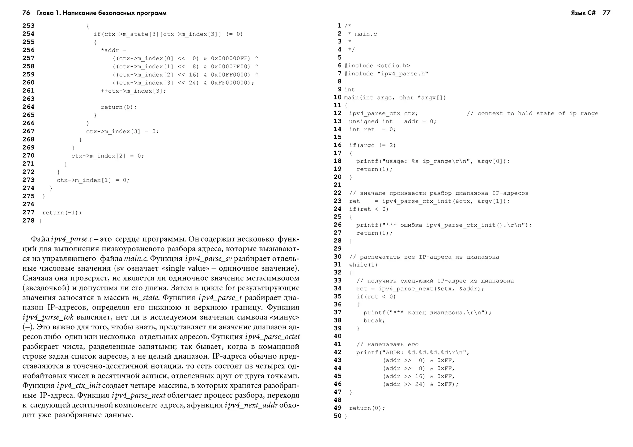76 Глава 1. Написание безопасных программ 77
253 {
254 if(ctx->m_state[3][ctx->m_index[3]] != 0)
255 {
256 *addr =
257 ((ctx->m_index[0] << 0) & 0x000000FF) ^
258 ((ctx->m_index[1] << 8) & 0x0000FF00) ^
259 ((ctx->m_index[2] << 16) & 0x00FF0000) ^
260 ((ctx->m_index[3] << 24) & 0xFF000000);
261 ++ctx->m_index[3];
263
264 return(0);
265 }
266 }
267 ctx->m_index[3] = 0;
268 }
269 }
270 ctx->m_index[2] = 0;
271 }
272 }
273 ctx->m_index[1] = 0;
274 }
275 }
276
277 return(-1);
278 }
Ôàéëipv4_parse.c – ýòî ñåðäöå ïðîãðàììû. Îí ñîäåðæèò íåñêîëüêî ôóíê-
öèé äëÿ âûïîëíåíèÿ íèçêîóðîâíåâîãî ðàçáîðà àäðåñà, êîòîðûå âûçûâàþò-
ñÿ èç óïðàâëÿþùåãî ôàéëàmain.c. Ôóíêöèÿ ipv4_parse_sv ðàçáèðàåò îòäåëü-
íûå ÷èñëîâûå çíà÷åíèÿ (sv îçíà÷àåò «single value» – îäèíî÷íîå çíà÷åíèå).
Ñíà÷àëà îíà ïðîâåðÿåò, íå ÿâëÿåòñÿ ëè îäèíî÷íîå çíà÷åíèå ìåòàñèìâîëîì
(çâåçäî÷êîé) è äîïóñòèìà ëè åãî äëèíà. Çàòåì â öèêëå for ðåçóëüòèðóþùèå
çíà÷åíèÿ çàíîñÿòñÿ â ìàññèâ m_state. Ôóíêöèÿ ipv4_parse_r ðàçáèðàåò äèà-
ïàçîí IP-àäðåñîâ, îïðåäåëÿÿ åãî íèæíþþ è âåðõíþþ ãðàíèöó. Ôóíêöèÿ
ipv4_parse_tok âûÿñíÿåò, íåò ëè â èññëåäóåìîì çíà÷åíèè ñèìâîëà «ìèíóñ»
(–). Ýòî âàæíî äëÿ òîãî, ÷òîáû çíàòü, ïðåäñòàâëÿåò ëè çíà÷åíèå äèàïàçîí àä-
ðåñîâ ëèáî îäèí èëè íåñêîëüêî îòäåëüíûõ àäðåñîâ. Ôóíêöèÿ ipv4_parse_octet
ðàçáèðàåò ÷èñëà, ðàçäåëåííûå çàïÿòûìè; òàê áûâàåò, êîãäà â êîìàíäíîé
ñòðîêå çàäàí ñïèñîê àäðåñîâ, à íå öåëûé äèàïàçîí. IP-àäðåñà îáû÷íî ïðåä-
ñòàâëÿþòñÿ â òî÷å÷íî-äåñÿòè÷íîé íîòàöèè, òî åñòü ñîñòîÿò èç ÷åòûðåõ îä-
íîáàéòîâûõ ÷èñåë â äåñÿòè÷íîé çàïèñè, îòäåëåííûõ äðóã îò äðóãà òî÷êàìè.
Ôóíêöèÿ ipv4_ctx_init ñîçäàåò ÷åòûðå ìàññèâà, â êîòîðûõ õðàíÿòñÿ ðàçîáðàí-
íûå IP-àäðåñà. Ôóíêöèÿ ipv4_parse_next îáëåã÷àåò ïðîöåññ ðàçáîðà, ïåðåõîäÿ
ê ñëåäóþùåéäåñÿòè÷íîé êîìïîíåíòå àäðåñà, àôóíêöèÿ ipv4_next_addr îáõî-
äèò óæå ðàçîáðàííûå äàííûå.
1 /*
2 * main.c
3 *
4 */
5
6 #include <stdio.h>
7 #include "ipv4_parse.h"
8
9 int
10 main(int argc, char *argv[])
11 {
12 ipv4_parse_ctx ctx; // context to hold state of ip range
13 unsigned int addr = 0;
14 int ret = 0;
15
16 if(argc != 2)
17 {
18 printf("usage: %s ip_rangern", argv[0]);
19 return(1);
20 }
21
22 // âíà÷àëå ïðîèçâåñòè ðàçáîð äèàïàçîíà IP-àäðåñîâ
23 ret = ipv4_parse_ctx_init(&ctx, argv[1]);
24 if(ret < 0)
25 {
26 printf("*** îøèáêà ipv4_parse_ctx_init().rn");
27 return(1);
28 }
29
30 // ðàñïå÷àòàòü âñå IP-àäðåñà èç äèàïàçîíà
31 while(1)
32 {
33 // ïîëó÷èòü ñëåäóþùèé IP-àäðåñ èç äèàïàçîíà
34 ret = ipv4_parse_next(&ctx, &addr);
35 if(ret < 0)
36 {
37 printf("*** êîíåö äèàïàçîíà.rn");
38 break;
39 }
40
41 // íàïå÷àòàòü åãî
42 printf("ADDR: %d.%d.%d.%drn",
43 (addr >> 0) & 0xFF,
44 (addr >> 8) & 0xFF,
45 (addr >> 16) & 0xFF,
46 (addr >> 24) & 0xFF);
47 }
48
49 return(0);
50 }
Язык C#
 