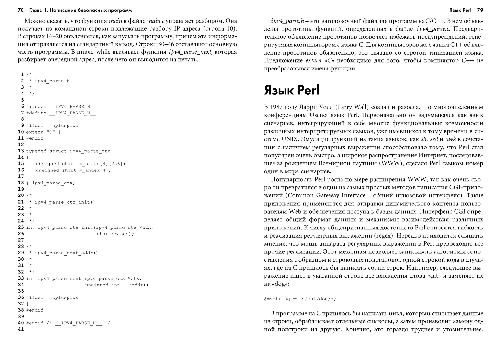 78 Глава 1. Написание безопасных программ 79
Ìîæíî ñêàçàòü, ÷òî ôóíêöèÿ main â ôàéëå main.c óïðàâëÿåò ðàçáîðîì. Îíà
ïîëó÷àåò èç êîìàíäíîé ñòðîêè ïîäëåæàùèå ðàçáîðó IP-àäðåñà (ñòðîêà 10).
Â ñòðîêàõ 16–20 îáúÿñíÿåòñÿ, êàê çàïóñêàòü ïðîãðàììó, ïðè÷åì ýòà èíôîðìà-
öèÿ îòïðàâëÿåòñÿ íà ñòàíäàðòíûé âûâîä. Ñòðîêè 30–46 ñîñòàâëÿþò îñíîâíóþ
÷àñòü ïðîãðàììû. Â öèêëå while âûçûâàåò ôóíêöèÿ ipv4_parse_next, êîòîðàÿ
ðàçáèðàåò î÷åðåäíîé àäðåñ, ïîñëå ÷åãî îí âûâîäèòñÿ íà ïå÷àòü.
1 /*
2 * ipv4_parse.h
3 *
4 */
5
6 #ifndef __IPV4_PARSE_H__
7 #define __IPV4_PARSE_H__
8
9 #ifdef __cplusplus
10 extern "C" {
11 #endif
12
13 typedef struct ipv4_parse_ctx
14 {
15 unsigned char m_state[4][256];
16 unsigned short m_index[4];
17
18 } ipv4_parse_ctx;
19
20 /*
21 * ipv4_parse_ctx_init()
22 *
23 *
24 */
25 int ipv4_parse_ctx_init(ipv4_parse_ctx *ctx,
26 char *range);
27
28 /*
29 * ipv4_parse_next_addr()
30 *
31 *
32 */
33 int ipv4_parse_next(ipv4_parse_ctx *ctx,
34 unsigned int *addr);
35
36 #ifdef __cplusplus
37 }
38 #endif
39
40 #endif /* __IPV4_PARSE_H__ */
41
ipv4_parse.h – ýòî çàãîëîâî÷íûéôàéëäëÿ ïðîãðàìì íàC/C++. Â íåì îáúÿâ-
ëåíû ïðîòîòèïû ôóíêöèé, îïðåäåëåííûõ â ôàéëå ipv4_parse.c. Ïðåäâàðè-
òåëüíîå îáúÿâëåíèå ïðîòîòèïîâ ïîçâîëÿåò èçáåæàòü ïðåäóïðåæäåíèé, ãåíå-
ðèðóåìûõ êîìïèëÿòîðîì ñ ÿçûêà C. Äëÿ êîìïèëÿòîðîâ æå ñ ÿçûêà C++ îáúÿâ-
ëåíèå ïðîòîòèïîâ îáÿçàòåëüíî, ýòî ñâÿçàíî ñî ñòðîãîé òèïèçàöèåé ÿçûêà.
Ïðåäëîæåíèå extern «C» íåîáõîäèìî äëÿ òîãî, ÷òîáû êîìïèëÿòîð C++ íå
ïðåîáðàçîâûâàë èìåíà ôóíêöèé.
Язык Perl
Â 1987 ãîäó Ëàððè Óîëë (Larry Wall) ñîçäàë è ðàçîñëàë ïî ìíîãî÷èñëåííûì
êîíôåðåíöèÿì Usenet ÿçûê Perl. Ïåðâîíà÷àëüíî îí çàäóìûâàëñÿ êàê ÿçûê
ñöåíàðèåâ, èíòåãðèðóþùèé â ñåáå ìíîãèå ôóíêöèîíàëüíûå âîçìîæíîñòè
ðàçëè÷íûõ èíòåðïðåòèðóåìûõ ÿçûêîâ, óæå èìåâøèõñÿ ê òîìó âðåìåíè â ñè-
ñòåìå UNIX. Ýìóëÿöèÿ ôóíêöèé èç òàêèõ ÿçûêîâ, êàê sh, sed è awk â ñî÷åòà-
íèè ñ íàëè÷èåì ðåãóëÿðíûõ âûðàæåíèé ñïîñîáñòâîâàëî òîìó, ÷òî Perl ñòàë
ïîïóëÿðåí î÷åíü áûñòðî, à øèðîêîå ðàñïðîñòðàíåíèå Èíòåðíåò, ïîñëåäîâàâ-
øåå çà ðîæäåíèåì Âñåìèðíîé ïàóòèíû (WWW), ñäåëàëî Perl ÿçûêîì íîìåð
îäèí â ìèðå ñöåíàðèåâ.
Ïîïóëÿðíîñòü Perl ðîñëà ïî ìåðå ðàñøèðåíèÿ WWW, òàê êàê î÷åíü ñêî-
ðî îí ïðåâðàòèëñÿ â îäèí èç ñàìûõ ïðîñòûõ ìåòîäîâ íàïèñàíèÿ CGI-ïðèëî-
æåíèé (Common Gateway Interface – îáùèé øëþçîâîé èíòåðôåéñ). Òàêèå
ïðèëîæåíèÿ ïðèìåíÿþòñÿ äëÿ îòïðàâêè äèíàìè÷åñêîãî êîíòåíòà ïîëüçî-
âàòåëÿì Web è îáåñïå÷åíèÿ äîñòóïà ê áàçàì äàííûõ. Èíòåðôåéñ CGI îïðå-
äåëÿåò îáùèé ôîðìàò äàííûõ è ìåõàíèçìû âçàèìîäåéñòâèÿ ðàçëè÷íûõ
ïðèëîæåíèé. Ê ÷èñëó îáùåïðèçíàííûõ äîñòîèíñòâ Perl îòíîñÿòñÿ ãèáêîñòü
è ðåàëèçàöèÿ ðåãóëÿðíûõ âûðàæåíèé (regex). Íåðåäêî ïðèõîäèòñÿ ñëûøàòü
ìíåíèå, ÷òî ìîùü àïïàðàòà ðåãóëÿðíûõ âûðàæåíèé â Perl ïðåâîñõîäèò âñå
ïðî÷èå ðåàëèçàöèè. Ýòîò ìåõàíèçì ïîçâîëÿåò çàïèñûâàòü àëãîðèòìû ñîïî-
ñòàâëåíèÿ ñ îáðàçöîì è ñòðîêîâûõ ïîäñòàíîâîê îäíîé ñòðîêîé êîäà â ñëó÷à-
ÿõ, ãäå íà C ïðèøëîñü áû íàïèñàòü ñîòíè ñòðîê. Íàïðèìåð, ñëåäóþùåå âû-
ðàæåíèå èùåò â óêàçàííîé ñòðîêå âñå âõîæäåíèÿ ñëîâà «cat» è çàìåíÿåò èõ
íà «dog»:
$mystring =~ s/cat/dog/g;
Â ïðîãðàììå íà C ïðèøëîñü áû íàïèñàòü öèêë, êîòîðûé ñ÷èòûâàåò äàííûå
èç ñòðîêè, îáðàáàòûâàåò îòäåëüíûå ñèìâîëû, à çàòåì ïðîèçâîäèò çàìåíó îä-
íîé ïîäñòðîêè íà äðóãóþ. Êîíå÷íî, ýòî ãîðàçäî òðóäíåå è óòîìèòåëüíåå.
Язык Perl
 