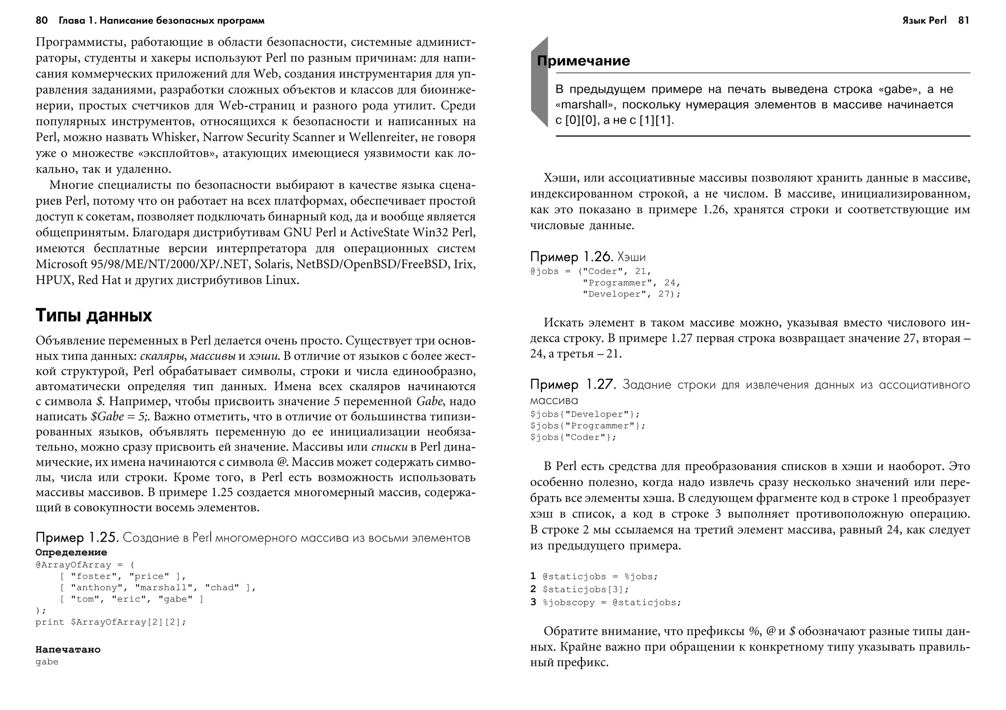 80 Глава 1. Написание безопасных программ 81
Ïðîãðàììèñòû, ðàáîòàþùèå â îáëàñòè áåçîïàñíîñòè, ñèñòåìíûå àäìèíèñò-
ðàòîðû, ñòóäåíòû è õàêåðû èñïîëüçóþò Perl ïî ðàçíûì ïðè÷èíàì: äëÿ íàïè-
ñàíèÿ êîììåð÷åñêèõ ïðèëîæåíèé äëÿ Web, ñîçäàíèÿ èíñòðóìåíòàðèÿ äëÿ óï-
ðàâëåíèÿ çàäàíèÿìè, ðàçðàáîòêè ñëîæíûõ îáúåêòîâ è êëàññîâ äëÿ áèîèíæå-
íåðèè, ïðîñòûõ ñ÷åò÷èêîâ äëÿ Web-ñòðàíèö è ðàçíîãî ðîäà óòèëèò. Ñðåäè
ïîïóëÿðíûõ èíñòðóìåíòîâ, îòíîñÿùèõñÿ ê áåçîïàñíîñòè è íàïèñàííûõ íà
Perl, ìîæíî íàçâàòü Whisker, Narrow Security Scanner è Wellenreiter, íå ãîâîðÿ
óæå î ìíîæåñòâå «ýêñïëîéòîâ», àòàêóþùèõ èìåþùèåñÿ óÿçâèìîñòè êàê ëî-
êàëüíî, òàê è óäàëåííî.
Ìíîãèå ñïåöèàëèñòû ïî áåçîïàñíîñòè âûáèðàþò â êà÷åñòâå ÿçûêà ñöåíà-
ðèåâ Perl, ïîòîìó ÷òî îí ðàáîòàåò íà âñåõ ïëàòôîðìàõ, îáåñïå÷èâàåò ïðîñòîé
äîñòóï ê ñîêåòàì, ïîçâîëÿåò ïîäêëþ÷àòü áèíàðíûé êîä, äà è âîîáùå ÿâëÿåòñÿ
îáùåïðèíÿòûì. Áëàãîäàðÿ äèñòðèáóòèâàì GNU Perl è ActiveState Win32 Perl,
èìåþòñÿ áåñïëàòíûå âåðñèè èíòåðïðåòàòîðà äëÿ îïåðàöèîííûõ ñèñòåì
Microsoft 95/98/ME/NT/2000/XP/.NET, Solaris, NetBSD/OpenBSD/FreeBSD, Irix,
HPUX, Red Hat è äðóãèõ äèñòðèáóòèâîâ Linux.
Типы данных
Îáúÿâëåíèå ïåðåìåííûõ â Perl äåëàåòñÿ î÷åíü ïðîñòî. Ñóùåñòâóåò òðè îñíîâ-
íûõ òèïà äàííûõ: ñêàëÿðû, ìàññèâû è õýøè. Â îòëè÷èå îò ÿçûêîâ ñ áîëåå æåñò-
êîé ñòðóêòóðîé, Perl îáðàáàòûâàåò ñèìâîëû, ñòðîêè è ÷èñëà åäèíîîáðàçíî,
àâòîìàòè÷åñêè îïðåäåëÿÿ òèï äàííûõ. Èìåíà âñåõ ñêàëÿðîâ íà÷èíàþòñÿ
ñ ñèìâîëà $. Íàïðèìåð, ÷òîáû ïðèñâîèòü çíà÷åíèå 5 ïåðåìåííîé Gabe, íàäî
íàïèñàòü $Gabe = 5;. Âàæíî îòìåòèòü, ÷òî â îòëè÷èå îò áîëüøèíñòâà òèïèçè-
ðîâàííûõ ÿçûêîâ, îáúÿâëÿòü ïåðåìåííóþ äî åå èíèöèàëèçàöèè íåîáÿçà-
òåëüíî, ìîæíî ñðàçó ïðèñâîèòü åé çíà÷åíèå. Ìàññèâû èëè ñïèñêè â Perl äèíà-
ìè÷åñêèå, èõ èìåíà íà÷èíàþòñÿ ñ ñèìâîëà @. Ìàññèâ ìîæåò ñîäåðæàòü ñèìâî-
ëû, ÷èñëà èëè ñòðîêè. Êðîìå òîãî, â Perl åñòü âîçìîæíîñòü èñïîëüçîâàòü
ìàññèâû ìàññèâîâ. Â ïðèìåðå 1.25 ñîçäàåòñÿ ìíîãîìåðíûé ìàññèâ, ñîäåðæà-
ùèé â ñîâîêóïíîñòè âîñåìü ýëåìåíòîâ.
Пример 1.25.Пример 1.25.Пример 1.25.Пример 1.25.Пример 1.25. Создание в Perl многомерного массива из восьми элементов
Îïðåäåëåíèå
@ArrayOfArray = (
[ "foster", "price" ],
[ "anthony", "marshall", "chad" ],
[ "tom", "eric", "gabe" ]
);
print $ArrayOfArray[2][2];
Íàïå÷àòàíî
gabe
Õýøè, èëè àññîöèàòèâíûå ìàññèâû ïîçâîëÿþò õðàíèòü äàííûå â ìàññèâå,
èíäåêñèðîâàííîì ñòðîêîé, à íå ÷èñëîì. Â ìàññèâå, èíèöèàëèçèðîâàííîì,
êàê ýòî ïîêàçàíî â ïðèìåðå 1.26, õðàíÿòñÿ ñòðîêè è ñîîòâåòñòâóþùèå èì
÷èñëîâûå äàííûå.
Пример 1.26.Пример 1.26.Пример 1.26.Пример 1.26.Пример 1.26. Хэши
@jobs = ("Coder", 21,
"Programmer", 24,
"Developer", 27);
Èñêàòü ýëåìåíò â òàêîì ìàññèâå ìîæíî, óêàçûâàÿ âìåñòî ÷èñëîâîãî èí-
äåêñà ñòðîêó. Â ïðèìåðå 1.27 ïåðâàÿ ñòðîêà âîçâðàùàåò çíà÷åíèå 27, âòîðàÿ –
24, à òðåòüÿ – 21.
Пример 1.27.Пример 1.27.Пример 1.27.Пример 1.27.Пример 1.27. Задание строки для извлечения данных из ассоциативного
массива
$jobs{"Developer"};
$jobs{"Programmer"};
$jobs{"Coder"};
Â Perl åñòü ñðåäñòâà äëÿ ïðåîáðàçîâàíèÿ ñïèñêîâ â õýøè è íàîáîðîò. Ýòî
îñîáåííî ïîëåçíî, êîãäà íàäî èçâëå÷ü ñðàçó íåñêîëüêî çíà÷åíèé èëè ïåðå-
áðàòü âñå ýëåìåíòû õýøà. Â ñëåäóþùåì ôðàãìåíòå êîä â ñòðîêå 1 ïðåîáðàçóåò
õýø â ñïèñîê, à êîä â ñòðîêå 3 âûïîëíÿåò ïðîòèâîïîëîæíóþ îïåðàöèþ.
Â ñòðîêå 2 ìû ññûëàåìñÿ íà òðåòèé ýëåìåíò ìàññèâà, ðàâíûé 24, êàê ñëåäóåò
èç ïðåäûäóùåãî ïðèìåðà.
1 @staticjobs = %jobs;
2 $staticjobs[3];
3 %jobscopy = @staticjobs;
Îáðàòèòå âíèìàíèå, ÷òî ïðåôèêñû %, @ è $ îáîçíà÷àþò ðàçíûå òèïû äàí-
íûõ. Êðàéíå âàæíî ïðè îáðàùåíèè ê êîíêðåòíîìó òèïó óêàçûâàòü ïðàâèëü-
íûé ïðåôèêñ.
Примечание
В предыдущем примере на печать выведена строка «gabe», а не
«marshall», поскольку нумерация элементов в массиве начинается
с [0][0], а не с [1][1].
Язык Perl
 