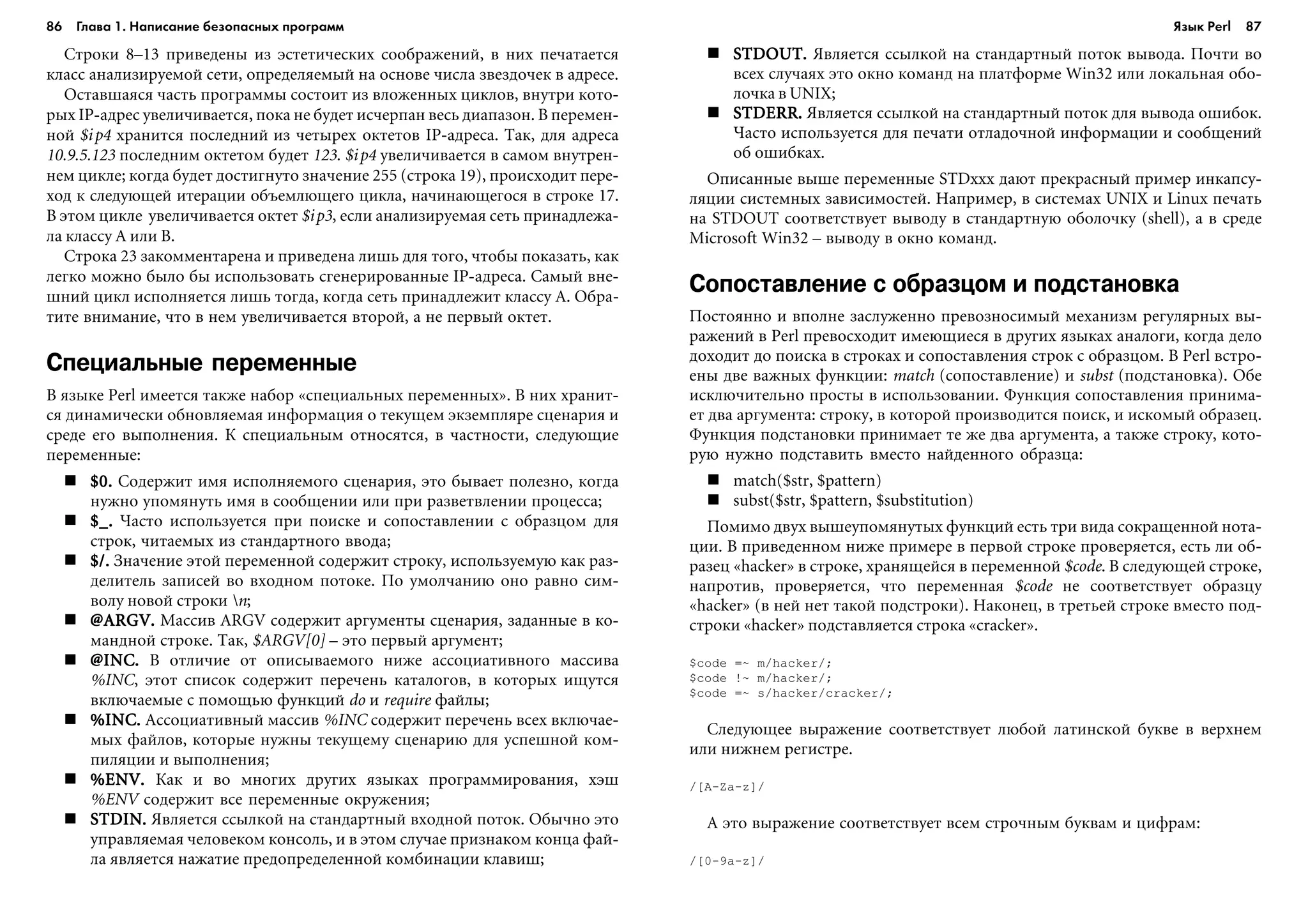 86 Глава 1. Написание безопасных программ 87
Ñòðîêè 8–13 ïðèâåäåíû èç ýñòåòè÷åñêèõ ñîîáðàæåíèé, â íèõ ïå÷àòàåòñÿ
êëàññ àíàëèçèðóåìîé ñåòè, îïðåäåëÿåìûé íà îñíîâå ÷èñëà çâåçäî÷åê â àäðåñå.
Îñòàâøàÿñÿ ÷àñòü ïðîãðàììû ñîñòîèò èç âëîæåííûõ öèêëîâ, âíóòðè êîòî-
ðûõ IP-àäðåñ óâåëè÷èâàåòñÿ, ïîêà íå áóäåò èñ÷åðïàí âåñü äèàïàçîí. Â ïåðåìåí-
íîé $ip4 õðàíèòñÿ ïîñëåäíèé èç ÷åòûðåõ îêòåòîâ IP-àäðåñà. Òàê, äëÿ àäðåñà
10.9.5.123 ïîñëåäíèì îêòåòîì áóäåò 123. $ip4 óâåëè÷èâàåòñÿ â ñàìîì âíóòðåí-
íåì öèêëå; êîãäà áóäåò äîñòèãíóòî çíà÷åíèå 255 (ñòðîêà 19), ïðîèñõîäèò ïåðå-
õîä ê ñëåäóþùåé èòåðàöèè îáúåìëþùåãî öèêëà, íà÷èíàþùåãîñÿ â ñòðîêå 17.
Â ýòîì öèêëå óâåëè÷èâàåòñÿ îêòåò $ip3, åñëè àíàëèçèðóåìàÿ ñåòü ïðèíàäëåæà-
ëà êëàññó A èëè B.
Ñòðîêà 23 çàêîììåíòàðåíà è ïðèâåäåíà ëèøü äëÿ òîãî, ÷òîáû ïîêàçàòü, êàê
ëåãêî ìîæíî áûëî áû èñïîëüçîâàòü ñãåíåðèðîâàííûå IP-àäðåñà. Ñàìûé âíå-
øíèé öèêë èñïîëíÿåòñÿ ëèøü òîãäà, êîãäà ñåòü ïðèíàäëåæèò êëàññó A. Îáðà-
òèòå âíèìàíèå, ÷òî â íåì óâåëè÷èâàåòñÿ âòîðîé, à íå ïåðâûé îêòåò.
Специальные переменные
Â ÿçûêå Perl èìååòñÿ òàêæå íàáîð «ñïåöèàëüíûõ ïåðåìåííûõ». Â íèõ õðàíèò-
ñÿ äèíàìè÷åñêè îáíîâëÿåìàÿ èíôîðìàöèÿ î òåêóùåì ýêçåìïëÿðå ñöåíàðèÿ è
ñðåäå åãî âûïîëíåíèÿ. Ê ñïåöèàëüíûì îòíîñÿòñÿ, â ÷àñòíîñòè, ñëåäóþùèå
ïåðåìåííûå:
$0.$0.$0.$0.$0. Ñîäåðæèò èìÿ èñïîëíÿåìîãî ñöåíàðèÿ, ýòî áûâàåò ïîëåçíî, êîãäà
íóæíî óïîìÿíóòü èìÿ â ñîîáùåíèè èëè ïðè ðàçâåòâëåíèè ïðîöåññà;
$_.$_.$_.$_.$_. ×àñòî èñïîëüçóåòñÿ ïðè ïîèñêå è ñîïîñòàâëåíèè ñ îáðàçöîì äëÿ
ñòðîê, ÷èòàåìûõ èç ñòàíäàðòíîãî ââîäà;
$/.$/.$/.$/.$/. Çíà÷åíèå ýòîé ïåðåìåííîé ñîäåðæèò ñòðîêó, èñïîëüçóåìóþ êàê ðàç-
äåëèòåëü çàïèñåé âî âõîäíîì ïîòîêå. Ïî óìîë÷àíèþ îíî ðàâíî ñèì-
âîëó íîâîé ñòðîêè n;
@ARGV@ARGV@ARGV@ARGV@ARGV..... Ìàññèâ ARGV ñîäåðæèò àðãóìåíòû ñöåíàðèÿ, çàäàííûå â êî-
ìàíäíîé ñòðîêå. Òàê, $ARGV[0] – ýòî ïåðâûé àðãóìåíò;
@INC@INC@INC@INC@INC..... Â îòëè÷èå îò îïèñûâàåìîãî íèæå àññîöèàòèâíîãî ìàññèâà
%INC, ýòîò ñïèñîê ñîäåðæèò ïåðå÷åíü êàòàëîãîâ, â êîòîðûõ èùóòñÿ
âêëþ÷àåìûå ñ ïîìîùüþ ôóíêöèé do è require ôàéëû;
%INC%INC%INC%INC%INC..... Àññîöèàòèâíûé ìàññèâ %INC ñîäåðæèò ïåðå÷åíü âñåõ âêëþ÷àå-
ìûõ ôàéëîâ, êîòîðûå íóæíû òåêóùåìó ñöåíàðèþ äëÿ óñïåøíîé êîì-
ïèëÿöèè è âûïîëíåíèÿ;
%ENV%ENV%ENV%ENV%ENV..... Êàê è âî ìíîãèõ äðóãèõ ÿçûêàõ ïðîãðàììèðîâàíèÿ, õýø
%ENV ñîäåðæèò âñå ïåðåìåííûå îêðóæåíèÿ;
STDINSTDINSTDINSTDINSTDIN..... ßâëÿåòñÿ ññûëêîé íà ñòàíäàðòíûé âõîäíîé ïîòîê. Îáû÷íî ýòî
óïðàâëÿåìàÿ ÷åëîâåêîì êîíñîëü, è â ýòîì ñëó÷àå ïðèçíàêîì êîíöà ôàé-
ëà ÿâëÿåòñÿ íàæàòèå ïðåäîïðåäåëåííîé êîìáèíàöèè êëàâèø;
STDOUTSTDOUTSTDOUTSTDOUTSTDOUT..... ßâëÿåòñÿ ññûëêîé íà ñòàíäàðòíûé ïîòîê âûâîäà. Ïî÷òè âî
âñåõ ñëó÷àÿõ ýòî îêíî êîìàíä íà ïëàòôîðìå Win32 èëè ëîêàëüíàÿ îáî-
ëî÷êà â UNIX;
STDERRSTDERRSTDERRSTDERRSTDERR..... ßâëÿåòñÿ ññûëêîé íà ñòàíäàðòíûé ïîòîê äëÿ âûâîäà îøèáîê.
×àñòî èñïîëüçóåòñÿ äëÿ ïå÷àòè îòëàäî÷íîé èíôîðìàöèè è ñîîáùåíèé
îá îøèáêàõ.
Îïèñàííûå âûøå ïåðåìåííûå STDxxx äàþò ïðåêðàñíûé ïðèìåð èíêàïñó-
ëÿöèè ñèñòåìíûõ çàâèñèìîñòåé. Íàïðèìåð, â ñèñòåìàõ UNIX è Linux ïå÷àòü
íà STDOUT ñîîòâåòñòâóåò âûâîäó â ñòàíäàðòíóþ îáîëî÷êó (shell), à â ñðåäå
Microsoft Win32 – âûâîäó â îêíî êîìàíä.
Сопоставление с образцом и подстановка
Ïîñòîÿííî è âïîëíå çàñëóæåííî ïðåâîçíîñèìûé ìåõàíèçì ðåãóëÿðíûõ âû-
ðàæåíèé â Perl ïðåâîñõîäèò èìåþùèåñÿ â äðóãèõ ÿçûêàõ àíàëîãè, êîãäà äåëî
äîõîäèò äî ïîèñêà â ñòðîêàõ è ñîïîñòàâëåíèÿ ñòðîê ñ îáðàçöîì. Â Perl âñòðî-
åíû äâå âàæíûõ ôóíêöèè: match (ñîïîñòàâëåíèå) è subst (ïîäñòàíîâêà). Îáå
èñêëþ÷èòåëüíî ïðîñòû â èñïîëüçîâàíèè. Ôóíêöèÿ ñîïîñòàâëåíèÿ ïðèíèìà-
åò äâà àðãóìåíòà: ñòðîêó, â êîòîðîé ïðîèçâîäèòñÿ ïîèñê, è èñêîìûé îáðàçåö.
Ôóíêöèÿ ïîäñòàíîâêè ïðèíèìàåò òå æå äâà àðãóìåíòà, à òàêæå ñòðîêó, êîòî-
ðóþ íóæíî ïîäñòàâèòü âìåñòî íàéäåííîãî îáðàçöà:
match($str, $pattern)
subst($str, $pattern, $substitution)
Ïîìèìî äâóõ âûøåóïîìÿíóòûõ ôóíêöèé åñòü òðè âèäà ñîêðàùåííîé íîòà-
öèè. Â ïðèâåäåííîì íèæå ïðèìåðå â ïåðâîé ñòðîêå ïðîâåðÿåòñÿ, åñòü ëè îá-
ðàçåö «hacker» â ñòðîêå, õðàíÿùåéñÿ â ïåðåìåííîé $code. Â ñëåäóþùåé ñòðîêå,
íàïðîòèâ, ïðîâåðÿåòñÿ, ÷òî ïåðåìåííàÿ $code íå ñîîòâåòñòâóåò îáðàçöó
«hacker» (â íåé íåò òàêîé ïîäñòðîêè). Íàêîíåö, â òðåòüåé ñòðîêå âìåñòî ïîä-
ñòðîêè «hacker» ïîäñòàâëÿåòñÿ ñòðîêà «cracker».
$code =~ m/hacker/;
$code !~ m/hacker/;
$code =~ s/hacker/cracker/;
Ñëåäóþùåå âûðàæåíèå ñîîòâåòñòâóåò ëþáîé ëàòèíñêîé áóêâå â âåðõíåì
èëè íèæíåì ðåãèñòðå.
/[A-Za-z]/
À ýòî âûðàæåíèå ñîîòâåòñòâóåò âñåì ñòðî÷íûì áóêâàì è öèôðàì:
/[0-9a-z]/
Язык Perl
 
