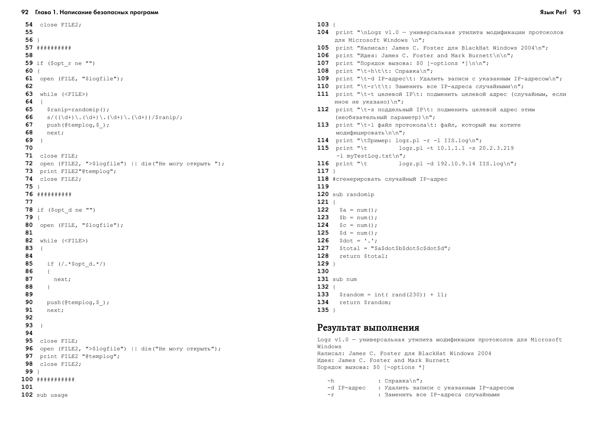 92 Глава 1. Написание безопасных программ 93
154 close FILE2;
155
156 }
157 ##########
158
159 if ($opt_r ne "")
160 {
161 open (FILE, "$logfile");
162
163 while (<FILE>)
164 {
165 $ranip=randomip();
166 s/((d+).(d+).(d+).(d+))/$ranip/;
167 push(@templog,$_);
168 next;
169 }
170
171 close FILE;
172 open (FILE2, ">$logfile") || die("Íå ìîãó îòêðûòü ");
173 print FILE2"@templog";
174 close FILE2;
175 }
176 ##########
177
178 if ($opt_d ne "")
179 {
180 open (FILE, "$logfile");
181
182 while (<FILE>)
183 {
184
185 if (/.*$opt_d.*/)
186 {
187 next;
188 }
189
190 push(@templog,$_);
191 next;
192
193 }
194
195 close FILE;
196 open (FILE2, ">$logfile") || die("Íå ìîãó îòêðûòü");
197 print FILE2 "@templog";
198 close FILE2;
199 }
100 ###########
101
102 sub usage
103 {
104 print "nLogz v1.0 – óíèâåðñàëüíàÿ óòèëèòà ìîäèôèêàöèè ïðîòîêîëîâ
äëÿ Microsoft Windows n";
105 print "Íàïèñàë: James C. Foster äëÿ BlackHat Windows 2004n";
106 print "Èäåÿ: James C. Foster and Mark Burnettnn";
107 print "Ïîðÿäîê âûçîâà: $0 [-options *]nn";
108 print "t-htt: Ñïðàâêàn";
109 print "t-d IP-àäðåñt: Óäàëèòü çàïèñè ñ óêàçàííûì IP-àäðåñîìn";
110 print "t-rtt: Çàìåíèòü âñå IP-àäðåñà ñëó÷àéíûìèn";
111 print "t-t öåëåâîé IPt: ïîäìåíèòü öåëåâîé àäðåñ (ñëó÷àéíûì, åñëè
èíîå íå óêàçàíî)n";
112 print "t-s ïîääåëüíûé IPt: ïîäìåíèòü öåëåâîé àäðåñ ýòèì
(íåîáÿçàòåëüíûé ïàðàìåòð)n";
113 print "t-l ôàéë ïðîòîêîëàt: ôàéë, êîòîðûé âû õîòèòå
ìîäèôèöèðîâàòünn";
114 print "tÏðèìåð: logz.pl -r -l IIS.logn";
115 print "t logz.pl -t 10.1.1.1 -s 20.2.3.219
-l myTestLog.txtn";
116 print "t logz.pl -d 192.10.9.14 IIS.logn";
117 }
118 #ñãåíåðèðîâàòü ñëó÷àéíûé IP-àäðåñ
119
120 sub randomip
121 {
122 $a = num();
123 $b = num();
124 $c = num();
125 $d = num();
126 $dot = '.';
127 $total = "$a$dot$b$dot$c$dot$d";
128 return $total;
129 }
130
131 sub num
132 {
133 $random = int( rand(230)) + 11;
134 return $random;
135 }
Ðåçóëüòàò âûïîëíåíèÿÐåçóëüòàò âûïîëíåíèÿÐåçóëüòàò âûïîëíåíèÿÐåçóëüòàò âûïîëíåíèÿÐåçóëüòàò âûïîëíåíèÿ
Logz v1.0 – óíèâåðñàëüíàÿ óòèëèòà ìîäèôèêàöèè ïðîòîêîëîâ äëÿ Microsoft
Windows
Íàïèñàë: James C. Foster äëÿ BlackHat Windows 2004
Èäåÿ: James C. Foster and Mark Burnett
Ïîðÿäîê âûçîâà: $0 [-options *]
-h : Ñïðàâêàn";
-d IP-àäðåñ : Óäàëèòü çàïèñè ñ óêàçàííûì IP-àäðåñîì
-r : Çàìåíèòü âñå IP-àäðåñà ñëó÷àéíûìè
Язык Perl
 