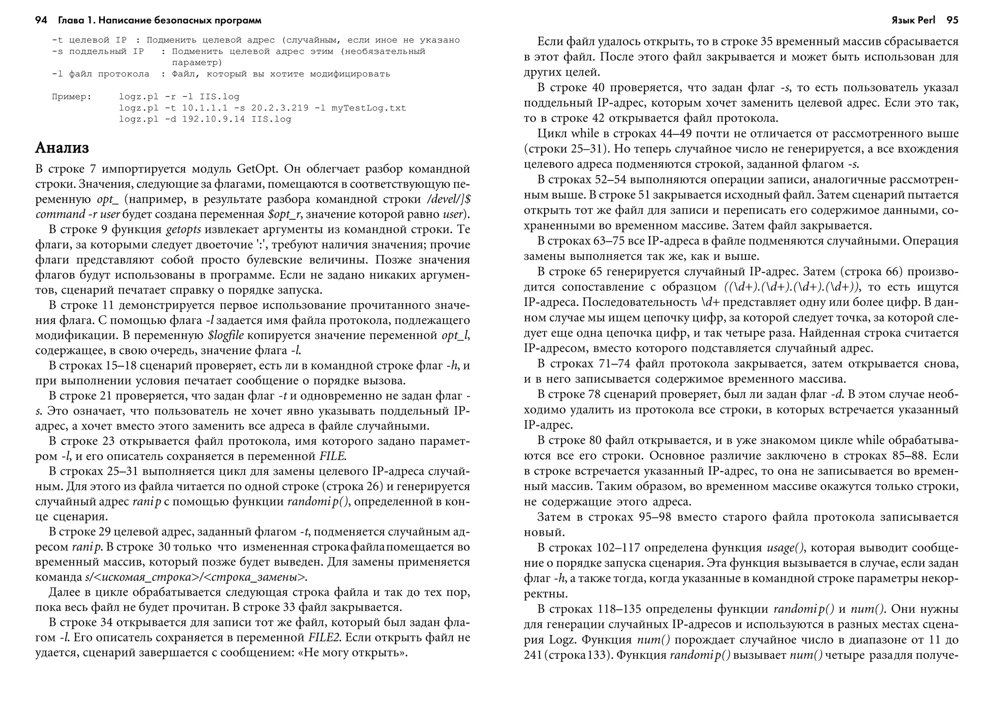 94 Глава 1. Написание безопасных программ 95
-t öåëåâîé IP : Ïîäìåíèòü öåëåâîé àäðåñ (ñëó÷àéíûì, åñëè èíîå íå óêàçàíî
-s ïîääåëüíûé IP : Ïîäìåíèòü öåëåâîé àäðåñ ýòèì (íåîáÿçàòåëüíûé
ïàðàìåòð)
-l ôàéë ïðîòîêîëà : Ôàéë, êîòîðûé âû õîòèòå ìîäèôèöèðîâàòü
Ïðèìåð: logz.pl -r -l IIS.log
logz.pl -t 10.1.1.1 -s 20.2.3.219 -l myTestLog.txt
logz.pl -d 192.10.9.14 IIS.log
ÀíàëèçÀíàëèçÀíàëèçÀíàëèçÀíàëèç
Â ñòðîêå 7 èìïîðòèðóåòñÿ ìîäóëü GetOpt. Îí îáëåã÷àåò ðàçáîð êîìàíäíîé
ñòðîêè. Çíà÷åíèÿ, ñëåäóþùèå çà ôëàãàìè, ïîìåùàþòñÿ â ñîîòâåòñòâóþùóþ ïå-
ðåìåííóþ opt_ (íàïðèìåð, â ðåçóëüòàòå ðàçáîðà êîìàíäíîé ñòðîêè /devel/]$
command -r user áóäåò ñîçäàíà ïåðåìåííàÿ $opt_r, çíà÷åíèå êîòîðîé ðàâíî user).
Â ñòðîêå 9 ôóíêöèÿ getopts èçâëåêàåò àðãóìåíòû èç êîìàíäíîé ñòðîêè. Òå
ôëàãè, çà êîòîðûìè ñëåäóåò äâîåòî÷èå ':', òðåáóþò íàëè÷èÿ çíà÷åíèÿ; ïðî÷èå
ôëàãè ïðåäñòàâëÿþò ñîáîé ïðîñòî áóëåâñêèå âåëè÷èíû. Ïîçæå çíà÷åíèÿ
ôëàãîâ áóäóò èñïîëüçîâàíû â ïðîãðàììå. Åñëè íå çàäàíî íèêàêèõ àðãóìåí-
òîâ, ñöåíàðèé ïå÷àòàåò ñïðàâêó î ïîðÿäêå çàïóñêà.
Â ñòðîêå 11 äåìîíñòðèðóåòñÿ ïåðâîå èñïîëüçîâàíèå ïðî÷èòàííîãî çíà÷å-
íèÿ ôëàãà. Ñ ïîìîùüþ ôëàãà -l çàäàåòñÿ èìÿ ôàéëà ïðîòîêîëà, ïîäëåæàùåãî
ìîäèôèêàöèè. Â ïåðåìåííóþ $logfile êîïèðóåòñÿ çíà÷åíèå ïåðåìåííîé opt_l,
ñîäåðæàùåå, â ñâîþ î÷åðåäü, çíà÷åíèå ôëàãà -l.
Â ñòðîêàõ 15–18 ñöåíàðèé ïðîâåðÿåò, åñòü ëè â êîìàíäíîé ñòðîêå ôëàã -h, è
ïðè âûïîëíåíèè óñëîâèÿ ïå÷àòàåò ñîîáùåíèå î ïîðÿäêå âûçîâà.
Â ñòðîêå 21 ïðîâåðÿåòñÿ, ÷òî çàäàí ôëàã -t è îäíîâðåìåííî íå çàäàí ôëàã -
s. Ýòî îçíà÷àåò, ÷òî ïîëüçîâàòåëü íå õî÷åò ÿâíî óêàçûâàòü ïîääåëüíûé IP-
àäðåñ, à õî÷åò âìåñòî ýòîãî çàìåíèòü âñå àäðåñà â ôàéëå ñëó÷àéíûìè.
Â ñòðîêå 23 îòêðûâàåòñÿ ôàéë ïðîòîêîëà, èìÿ êîòîðîãî çàäàíî ïàðàìåò-
ðîì -l, è åãî îïèñàòåëü ñîõðàíÿåòñÿ â ïåðåìåííîé FILE.
Â ñòðîêàõ 25–31 âûïîëíÿåòñÿ öèêë äëÿ çàìåíû öåëåâîãî IP-àäðåñà ñëó÷àé-
íûì. Äëÿ ýòîãî èç ôàéëà ÷èòàåòñÿ ïî îäíîé ñòðîêå (ñòðîêà 26) è ãåíåðèðóåòñÿ
ñëó÷àéíûé àäðåñ ranip ñ ïîìîùüþ ôóíêöèè randomip(), îïðåäåëåííîé â êîí-
öå ñöåíàðèÿ.
Â ñòðîêå 29 öåëåâîé àäðåñ, çàäàííûé ôëàãîì -t, ïîäìåíÿåòñÿ ñëó÷àéíûì àä-
ðåñîì ranip. Â ñòðîêå 30 òîëüêî ÷òî èçìåíåííàÿ ñòðîêàôàéëàïîìåùàåòñÿ âî
âðåìåííûé ìàññèâ, êîòîðûé ïîçæå áóäåò âûâåäåí. Äëÿ çàìåíû ïðèìåíÿåòñÿ
êîìàíäà s/<èñêîìàÿ_ñòðîêà>/<ñòðîêà_çàìåíû>.
Äàëåå â öèêëå îáðàáàòûâàåòñÿ ñëåäóþùàÿ ñòðîêà ôàéëà è òàê äî òåõ ïîð,
ïîêà âåñü ôàéë íå áóäåò ïðî÷èòàí. Â ñòðîêå 33 ôàéë çàêðûâàåòñÿ.
Â ñòðîêå 34 îòêðûâàåòñÿ äëÿ çàïèñè òîò æå ôàéë, êîòîðûé áûë çàäàí ôëà-
ãîì -l. Åãî îïèñàòåëü ñîõðàíÿåòñÿ â ïåðåìåííîé FILE2. Åñëè îòêðûòü ôàéë íå
óäàåòñÿ, ñöåíàðèé çàâåðøàåòñÿ ñ ñîîáùåíèåì: «Íå ìîãó îòêðûòü».
Åñëè ôàéë óäàëîñü îòêðûòü, òî â ñòðîêå 35 âðåìåííûé ìàññèâ ñáðàñûâàåòñÿ
â ýòîò ôàéë. Ïîñëå ýòîãî ôàéë çàêðûâàåòñÿ è ìîæåò áûòü èñïîëüçîâàí äëÿ
äðóãèõ öåëåé.
Â ñòðîêå 40 ïðîâåðÿåòñÿ, ÷òî çàäàí ôëàã -s, òî åñòü ïîëüçîâàòåëü óêàçàë
ïîääåëüíûé IP-àäðåñ, êîòîðûì õî÷åò çàìåíèòü öåëåâîé àäðåñ. Åñëè ýòî òàê,
òî â ñòðîêå 42 îòêðûâàåòñÿ ôàéë ïðîòîêîëà.
Öèêë while â ñòðîêàõ 44–49 ïî÷òè íå îòëè÷àåòñÿ îò ðàññìîòðåííîãî âûøå
(ñòðîêè 25–31). Íî òåïåðü ñëó÷àéíîå ÷èñëî íå ãåíåðèðóåòñÿ, à âñå âõîæäåíèÿ
öåëåâîãî àäðåñà ïîäìåíÿþòñÿ ñòðîêîé, çàäàííîé ôëàãîì -s.
Â ñòðîêàõ 52–54 âûïîëíÿþòñÿ îïåðàöèè çàïèñè, àíàëîãè÷íûå ðàññìîòðåí-
íûì âûøå. Â ñòðîêå 51 çàêðûâàåòñÿ èñõîäíûé ôàéë. Çàòåì ñöåíàðèé ïûòàåòñÿ
îòêðûòü òîò æå ôàéë äëÿ çàïèñè è ïåðåïèñàòü åãî ñîäåðæèìîå äàííûìè, ñî-
õðàíåííûìè âî âðåìåííîì ìàññèâå. Çàòåì ôàéë çàêðûâàåòñÿ.
Â ñòðîêàõ 63–75 âñå IP-àäðåñà â ôàéëå ïîäìåíÿþòñÿ ñëó÷àéíûìè. Îïåðàöèÿ
çàìåíû âûïîëíÿåòñÿ òàê æå, êàê è âûøå.
Â ñòðîêå 65 ãåíåðèðóåòñÿ ñëó÷àéíûé IP-àäðåñ. Çàòåì (ñòðîêà 66) ïðîèçâî-
äèòñÿ ñîïîñòàâëåíèå ñ îáðàçöîì ((d+).(d+).(d+).(d+)), òî åñòü èùóòñÿ
IP-àäðåñà. Ïîñëåäîâàòåëüíîñòü d+ ïðåäñòàâëÿåò îäíó èëè áîëåå öèôð. Â äàí-
íîì ñëó÷àå ìû èùåì öåïî÷êó öèôð, çà êîòîðîé ñëåäóåò òî÷êà, çà êîòîðîé ñëå-
äóåò åùå îäíà öåïî÷êà öèôð, è òàê ÷åòûðå ðàçà. Íàéäåííàÿ ñòðîêà ñ÷èòàåòñÿ
IP-àäðåñîì, âìåñòî êîòîðîãî ïîäñòàâëÿåòñÿ ñëó÷àéíûé àäðåñ.
Â ñòðîêàõ 71–74 ôàéë ïðîòîêîëà çàêðûâàåòñÿ, çàòåì îòêðûâàåòñÿ ñíîâà,
è â íåãî çàïèñûâàåòñÿ ñîäåðæèìîå âðåìåííîãî ìàññèâà.
Â ñòðîêå 78 ñöåíàðèé ïðîâåðÿåò, áûë ëè çàäàí ôëàã -d. Â ýòîì ñëó÷àå íåîá-
õîäèìî óäàëèòü èç ïðîòîêîëà âñå ñòðîêè, â êîòîðûõ âñòðå÷àåòñÿ óêàçàííûé
IP-àäðåñ.
Â ñòðîêå 80 ôàéë îòêðûâàåòñÿ, è â óæå çíàêîìîì öèêëå while îáðàáàòûâà-
þòñÿ âñå åãî ñòðîêè. Îñíîâíîå ðàçëè÷èå çàêëþ÷åíî â ñòðîêàõ 85–88. Åñëè
â ñòðîêå âñòðå÷àåòñÿ óêàçàííûé IP-àäðåñ, òî îíà íå çàïèñûâàåòñÿ âî âðåìåí-
íûé ìàññèâ. Òàêèì îáðàçîì, âî âðåìåííîì ìàññèâå îêàæóòñÿ òîëüêî ñòðîêè,
íå ñîäåðæàùèå ýòîãî àäðåñà.
Çàòåì â ñòðîêàõ 95–98 âìåñòî ñòàðîãî ôàéëà ïðîòîêîëà çàïèñûâàåòñÿ
íîâûé.
Â ñòðîêàõ 102–117 îïðåäåëåíà ôóíêöèÿ usage(), êîòîðàÿ âûâîäèò ñîîáùå-
íèå î ïîðÿäêå çàïóñêà ñöåíàðèÿ. Ýòà ôóíêöèÿ âûçûâàåòñÿ â ñëó÷àå, åñëè çàäàí
ôëàã -h, à òàêæå òîãäà, êîãäà óêàçàííûå â êîìàíäíîé ñòðîêå ïàðàìåòðû íåêîð-
ðåêòíû.
Â ñòðîêàõ 118–135 îïðåäåëåíû ôóíêöèè randomip() è num(). Îíè íóæíû
äëÿ ãåíåðàöèè ñëó÷àéíûõ IP-àäðåñîâ è èñïîëüçóþòñÿ â ðàçíûõ ìåñòàõ ñöåíà-
ðèÿ Logz. Ôóíêöèÿ num() ïîðîæäàåò ñëó÷àéíîå ÷èñëî â äèàïàçîíå îò 11 äî
241(ñòðîêà133). Ôóíêöèÿ randomip() âûçûâàåò num() ÷åòûðå ðàçàäëÿ ïîëó÷å-
Язык Perl
 