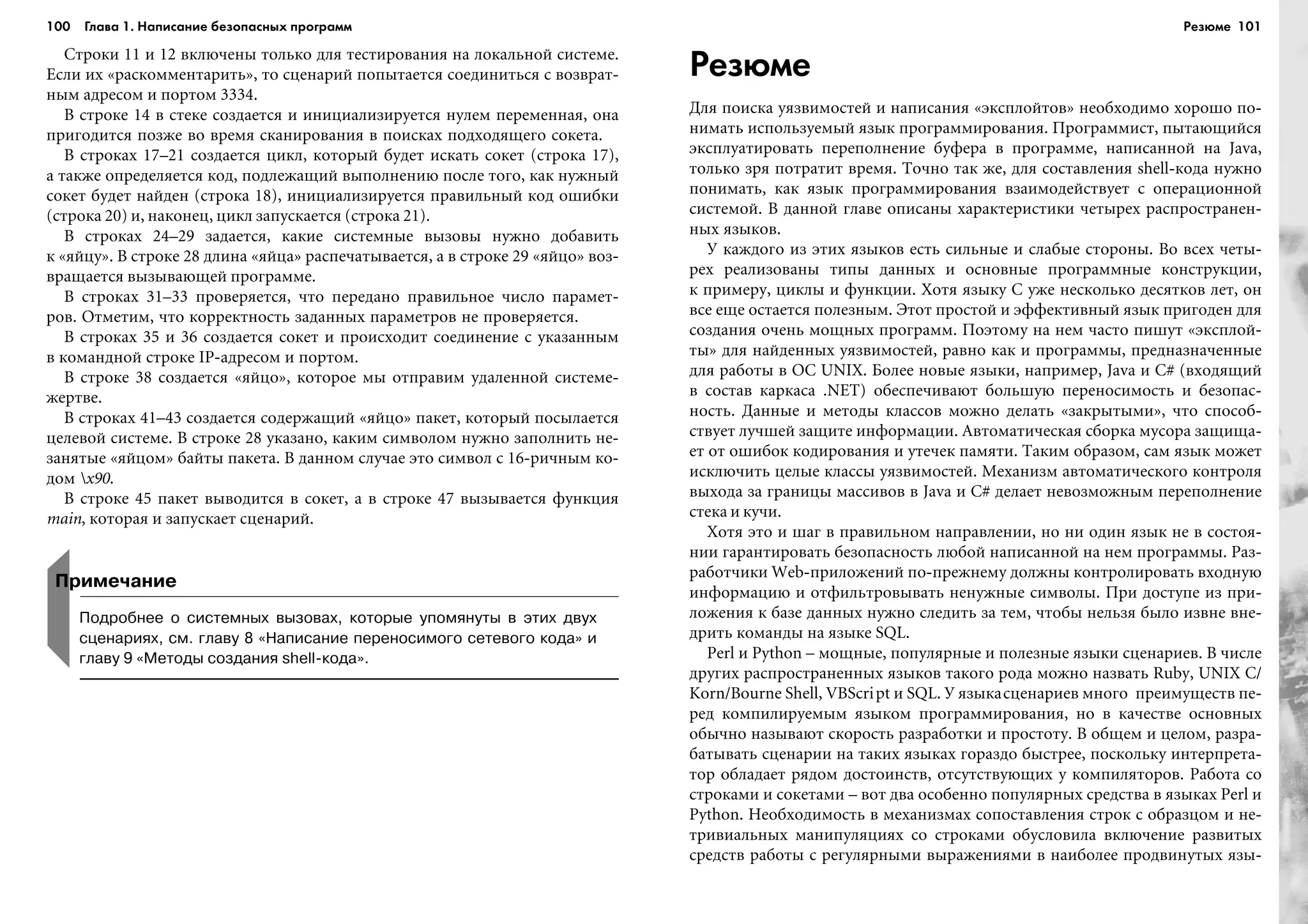 100 Глава 1. Написание безопасных программ 101
Ñòðîêè 11 è 12 âêëþ÷åíû òîëüêî äëÿ òåñòèðîâàíèÿ íà ëîêàëüíîé ñèñòåìå.
Åñëè èõ «ðàñêîììåíòàðèòü», òî ñöåíàðèé ïîïûòàåòñÿ ñîåäèíèòüñÿ ñ âîçâðàò-
íûì àäðåñîì è ïîðòîì 3334.
Â ñòðîêå 14 â ñòåêå ñîçäàåòñÿ è èíèöèàëèçèðóåòñÿ íóëåì ïåðåìåííàÿ, îíà
ïðèãîäèòñÿ ïîçæå âî âðåìÿ ñêàíèðîâàíèÿ â ïîèñêàõ ïîäõîäÿùåãî ñîêåòà.
Â ñòðîêàõ 17–21 ñîçäàåòñÿ öèêë, êîòîðûé áóäåò èñêàòü ñîêåò (ñòðîêà 17),
à òàêæå îïðåäåëÿåòñÿ êîä, ïîäëåæàùèé âûïîëíåíèþ ïîñëå òîãî, êàê íóæíûé
ñîêåò áóäåò íàéäåí (ñòðîêà 18), èíèöèàëèçèðóåòñÿ ïðàâèëüíûé êîä îøèáêè
(ñòðîêà 20) è, íàêîíåö, öèêë çàïóñêàåòñÿ (ñòðîêà 21).
Â ñòðîêàõ 24–29 çàäàåòñÿ, êàêèå ñèñòåìíûå âûçîâû íóæíî äîáàâèòü
ê «ÿéöó». Â ñòðîêå 28 äëèíà «ÿéöà» ðàñïå÷àòûâàåòñÿ, à â ñòðîêå 29 «ÿéöî» âîç-
âðàùàåòñÿ âûçûâàþùåé ïðîãðàììå.
Â ñòðîêàõ 31–33 ïðîâåðÿåòñÿ, ÷òî ïåðåäàíî ïðàâèëüíîå ÷èñëî ïàðàìåò-
ðîâ. Îòìåòèì, ÷òî êîððåêòíîñòü çàäàííûõ ïàðàìåòðîâ íå ïðîâåðÿåòñÿ.
Â ñòðîêàõ 35 è 36 ñîçäàåòñÿ ñîêåò è ïðîèñõîäèò ñîåäèíåíèå ñ óêàçàííûì
â êîìàíäíîé ñòðîêå IP-àäðåñîì è ïîðòîì.
Â ñòðîêå 38 ñîçäàåòñÿ «ÿéöî», êîòîðîå ìû îòïðàâèì óäàëåííîé ñèñòåìå-
æåðòâå.
Â ñòðîêàõ 41–43 ñîçäàåòñÿ ñîäåðæàùèé «ÿéöî» ïàêåò, êîòîðûé ïîñûëàåòñÿ
öåëåâîé ñèñòåìå. Â ñòðîêå 28 óêàçàíî, êàêèì ñèìâîëîì íóæíî çàïîëíèòü íå-
çàíÿòûå «ÿéöîì» áàéòû ïàêåòà. Â äàííîì ñëó÷àå ýòî ñèìâîë ñ 16-ðè÷íûì êî-
äîì x90.
Â ñòðîêå 45 ïàêåò âûâîäèòñÿ â ñîêåò, à â ñòðîêå 47 âûçûâàåòñÿ ôóíêöèÿ
main, êîòîðàÿ è çàïóñêàåò ñöåíàðèé.
Резюме
Äëÿ ïîèñêà óÿçâèìîñòåé è íàïèñàíèÿ «ýêñïëîéòîâ» íåîáõîäèìî õîðîøî ïî-
íèìàòü èñïîëüçóåìûé ÿçûê ïðîãðàììèðîâàíèÿ. Ïðîãðàììèñò, ïûòàþùèéñÿ
ýêñïëóàòèðîâàòü ïåðåïîëíåíèå áóôåðà â ïðîãðàììå, íàïèñàííîé íà Java,
òîëüêî çðÿ ïîòðàòèò âðåìÿ. Òî÷íî òàê æå, äëÿ ñîñòàâëåíèÿ shell-êîäà íóæíî
ïîíèìàòü, êàê ÿçûê ïðîãðàììèðîâàíèÿ âçàèìîäåéñòâóåò ñ îïåðàöèîííîé
ñèñòåìîé. Â äàííîé ãëàâå îïèñàíû õàðàêòåðèñòèêè ÷åòûðåõ ðàñïðîñòðàíåí-
íûõ ÿçûêîâ.
Ó êàæäîãî èç ýòèõ ÿçûêîâ åñòü ñèëüíûå è ñëàáûå ñòîðîíû. Âî âñåõ ÷åòû-
ðåõ ðåàëèçîâàíû òèïû äàííûõ è îñíîâíûå ïðîãðàììíûå êîíñòðóêöèè,
ê ïðèìåðó, öèêëû è ôóíêöèè. Õîòÿ ÿçûêó C óæå íåñêîëüêî äåñÿòêîâ ëåò, îí
âñå åùå îñòàåòñÿ ïîëåçíûì. Ýòîò ïðîñòîé è ýôôåêòèâíûé ÿçûê ïðèãîäåí äëÿ
ñîçäàíèÿ î÷åíü ìîùíûõ ïðîãðàìì. Ïîýòîìó íà íåì ÷àñòî ïèøóò «ýêñïëîé-
òû» äëÿ íàéäåííûõ óÿçâèìîñòåé, ðàâíî êàê è ïðîãðàììû, ïðåäíàçíà÷åííûå
äëÿ ðàáîòû â ÎÑ UNIX. Áîëåå íîâûå ÿçûêè, íàïðèìåð, Java è C# (âõîäÿùèé
â ñîñòàâ êàðêàñà .NET) îáåñïå÷èâàþò áîëüøóþ ïåðåíîñèìîñòü è áåçîïàñ-
íîñòü. Äàííûå è ìåòîäû êëàññîâ ìîæíî äåëàòü «çàêðûòûìè», ÷òî ñïîñîá-
ñòâóåò ëó÷øåé çàùèòå èíôîðìàöèè. Àâòîìàòè÷åñêàÿ ñáîðêà ìóñîðà çàùèùà-
åò îò îøèáîê êîäèðîâàíèÿ è óòå÷åê ïàìÿòè. Òàêèì îáðàçîì, ñàì ÿçûê ìîæåò
èñêëþ÷èòü öåëûå êëàññû óÿçâèìîñòåé. Ìåõàíèçì àâòîìàòè÷åñêîãî êîíòðîëÿ
âûõîäà çà ãðàíèöû ìàññèâîâ â Java è C# äåëàåò íåâîçìîæíûì ïåðåïîëíåíèå
ñòåêà è êó÷è.
Õîòÿ ýòî è øàã â ïðàâèëüíîì íàïðàâëåíèè, íî íè îäèí ÿçûê íå â ñîñòîÿ-
íèè ãàðàíòèðîâàòü áåçîïàñíîñòü ëþáîé íàïèñàííîé íà íåì ïðîãðàììû. Ðàç-
ðàáîò÷èêè Web-ïðèëîæåíèé ïî-ïðåæíåìó äîëæíû êîíòðîëèðîâàòü âõîäíóþ
èíôîðìàöèþ è îòôèëüòðîâûâàòü íåíóæíûå ñèìâîëû. Ïðè äîñòóïå èç ïðè-
ëîæåíèÿ ê áàçå äàííûõ íóæíî ñëåäèòü çà òåì, ÷òîáû íåëüçÿ áûëî èçâíå âíå-
äðèòü êîìàíäû íà ÿçûêå SQL.
Perl è Python – ìîùíûå, ïîïóëÿðíûå è ïîëåçíûå ÿçûêè ñöåíàðèåâ. Â ÷èñëå
äðóãèõ ðàñïðîñòðàíåííûõ ÿçûêîâ òàêîãî ðîäà ìîæíî íàçâàòü Ruby, UNIX C/
Korn/Bourne Shell, VBScript è SQL. Ó ÿçûêàñöåíàðèåâ ìíîãî ïðåèìóùåñòâ ïå-
ðåä êîìïèëèðóåìûì ÿçûêîì ïðîãðàììèðîâàíèÿ, íî â êà÷åñòâå îñíîâíûõ
îáû÷íî íàçûâàþò ñêîðîñòü ðàçðàáîòêè è ïðîñòîòó. Â îáùåì è öåëîì, ðàçðà-
áàòûâàòü ñöåíàðèè íà òàêèõ ÿçûêàõ ãîðàçäî áûñòðåå, ïîñêîëüêó èíòåðïðåòà-
òîð îáëàäàåò ðÿäîì äîñòîèíñòâ, îòñóòñòâóþùèõ ó êîìïèëÿòîðîâ. Ðàáîòà ñî
ñòðîêàìè è ñîêåòàìè – âîò äâà îñîáåííî ïîïóëÿðíûõ ñðåäñòâà â ÿçûêàõ Perl è
Python. Íåîáõîäèìîñòü â ìåõàíèçìàõ ñîïîñòàâëåíèÿ ñòðîê ñ îáðàçöîì è íå-
òðèâèàëüíûõ ìàíèïóëÿöèÿõ ñî ñòðîêàìè îáóñëîâèëà âêëþ÷åíèå ðàçâèòûõ
ñðåäñòâ ðàáîòû ñ ðåãóëÿðíûìè âûðàæåíèÿìè â íàèáîëåå ïðîäâèíóòûõ ÿçû-
Примечание
Подробнее о системных вызовах, которые упомянуты в этих двух
сценариях, см. главу 8 «Написание переносимого сетевого кода» и
главу 9 «Методы создания shell кода».
Резюме
 