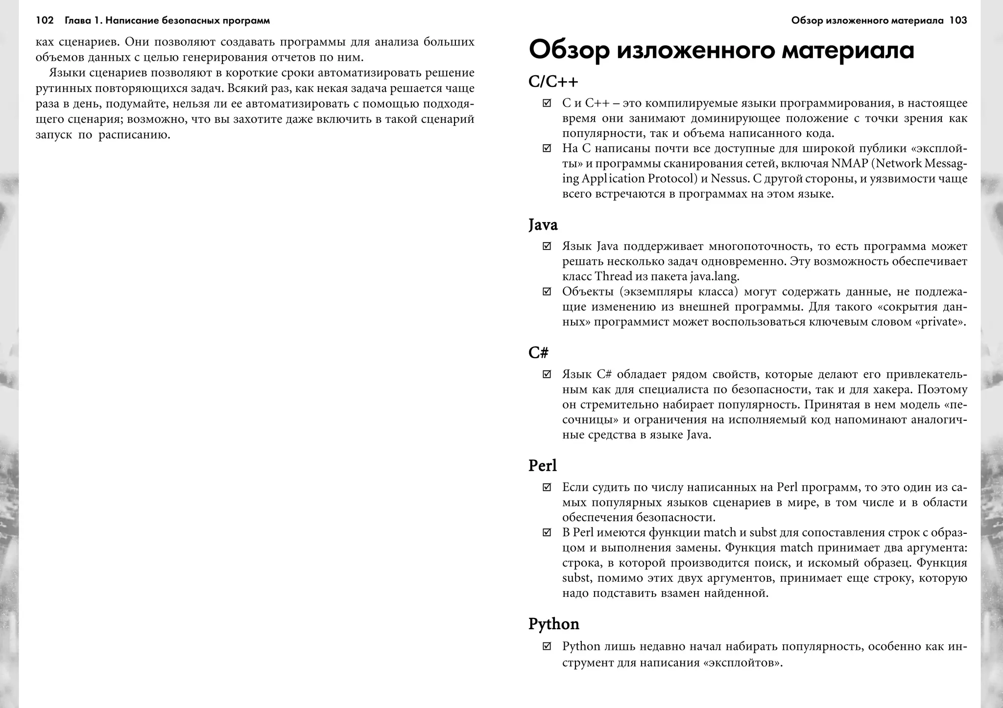 102 Глава 1. Написание безопасных программ 103
êàõ ñöåíàðèåâ. Îíè ïîçâîëÿþò ñîçäàâàòü ïðîãðàììû äëÿ àíàëèçà áîëüøèõ
îáúåìîâ äàííûõ ñ öåëüþ ãåíåðèðîâàíèÿ îò÷åòîâ ïî íèì.
ßçûêè ñöåíàðèåâ ïîçâîëÿþò â êîðîòêèå ñðîêè àâòîìàòèçèðîâàòü ðåøåíèå
ðóòèííûõ ïîâòîðÿþùèõñÿ çàäà÷. Âñÿêèé ðàç, êàê íåêàÿ çàäà÷à ðåøàåòñÿ ÷àùå
ðàçà â äåíü, ïîäóìàéòå, íåëüçÿ ëè åå àâòîìàòèçèðîâàòü ñ ïîìîùüþ ïîäõîäÿ-
ùåãî ñöåíàðèÿ; âîçìîæíî, ÷òî âû çàõîòèòå äàæå âêëþ÷èòü â òàêîé ñöåíàðèé
çàïóñê ïî ðàñïèñàíèþ.
Обзор изложенного материала
C/C++C/C++C/C++C/C++C/C++
C è C++ – ýòî êîìïèëèðóåìûå ÿçûêè ïðîãðàììèðîâàíèÿ, â íàñòîÿùåå
âðåìÿ îíè çàíèìàþò äîìèíèðóþùåå ïîëîæåíèå ñ òî÷êè çðåíèÿ êàê
ïîïóëÿðíîñòè, òàê è îáúåìà íàïèñàííîãî êîäà.
Íà C íàïèñàíû ïî÷òè âñå äîñòóïíûå äëÿ øèðîêîé ïóáëèêè «ýêñïëîé-
òû» è ïðîãðàììû ñêàíèðîâàíèÿ ñåòåé, âêëþ÷àÿ NMAP (Network Messag-
ing Application Protocol) è Nessus. Ñ äðóãîé ñòîðîíû, è óÿçâèìîñòè ÷àùå
âñåãî âñòðå÷àþòñÿ â ïðîãðàììàõ íà ýòîì ÿçûêå.
JavaJavaJavaJavaJava
ßçûê Java ïîääåðæèâàåò ìíîãîïîòî÷íîñòü, òî åñòü ïðîãðàììà ìîæåò
ðåøàòü íåñêîëüêî çàäà÷ îäíîâðåìåííî. Ýòó âîçìîæíîñòü îáåñïå÷èâàåò
êëàññ Thread èç ïàêåòà java.lang.
Îáúåêòû (ýêçåìïëÿðû êëàññà) ìîãóò ñîäåðæàòü äàííûå, íå ïîäëåæà-
ùèå èçìåíåíèþ èç âíåøíåé ïðîãðàììû. Äëÿ òàêîãî «ñîêðûòèÿ äàí-
íûõ» ïðîãðàììèñò ìîæåò âîñïîëüçîâàòüñÿ êëþ÷åâûì ñëîâîì «private».
C#C#C#C#C#
ßçûê C# îáëàäàåò ðÿäîì ñâîéñòâ, êîòîðûå äåëàþò åãî ïðèâëåêàòåëü-
íûì êàê äëÿ ñïåöèàëèñòà ïî áåçîïàñíîñòè, òàê è äëÿ õàêåðà. Ïîýòîìó
îí ñòðåìèòåëüíî íàáèðàåò ïîïóëÿðíîñòü. Ïðèíÿòàÿ â íåì ìîäåëü «ïå-
ñî÷íèöû» è îãðàíè÷åíèÿ íà èñïîëíÿåìûé êîä íàïîìèíàþò àíàëîãè÷-
íûå ñðåäñòâà â ÿçûêå Java.
PerlPerlPerlPerlPerl
Åñëè ñóäèòü ïî ÷èñëó íàïèñàííûõ íà Perl ïðîãðàìì, òî ýòî îäèí èç ñà-
ìûõ ïîïóëÿðíûõ ÿçûêîâ ñöåíàðèåâ â ìèðå, â òîì ÷èñëå è â îáëàñòè
îáåñïå÷åíèÿ áåçîïàñíîñòè.
Â Perl èìåþòñÿ ôóíêöèè match è subst äëÿ ñîïîñòàâëåíèÿ ñòðîê ñ îáðàç-
öîì è âûïîëíåíèÿ çàìåíû. Ôóíêöèÿ match ïðèíèìàåò äâà àðãóìåíòà:
ñòðîêà, â êîòîðîé ïðîèçâîäèòñÿ ïîèñê, è èñêîìûé îáðàçåö. Ôóíêöèÿ
subst, ïîìèìî ýòèõ äâóõ àðãóìåíòîâ, ïðèíèìàåò åùå ñòðîêó, êîòîðóþ
íàäî ïîäñòàâèòü âçàìåí íàéäåííîé.
PythonPythonPythonPythonPython
Python ëèøü íåäàâíî íà÷àë íàáèðàòü ïîïóëÿðíîñòü, îñîáåííî êàê èí-
ñòðóìåíò äëÿ íàïèñàíèÿ «ýêñïëîéòîâ».
Обзор изложенного материала
 