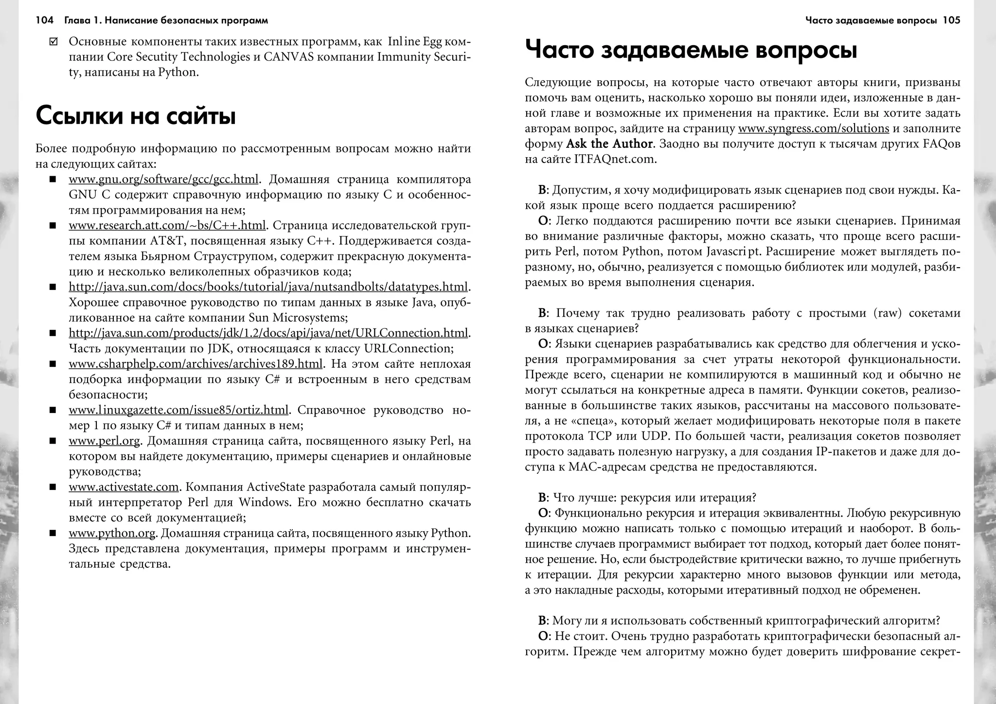 104 Глава 1. Написание безопасных программ 105
Îñíîâíûå êîìïîíåíòû òàêèõ èçâåñòíûõ ïðîãðàìì, êàê Inline Egg êîì-
ïàíèè Core Secutity Technologies è CANVAS êîìïàíèè Immunity Securi-
ty, íàïèñàíû íà Python.
Ссылки на сайты
Áîëåå ïîäðîáíóþ èíôîðìàöèþ ïî ðàññìîòðåííûì âîïðîñàì ìîæíî íàéòè
íà ñëåäóþùèõ ñàéòàõ:
www.gnu.org/software/gcc/gcc.html. Äîìàøíÿÿ ñòðàíèöà êîìïèëÿòîðà
GNU C ñîäåðæèò ñïðàâî÷íóþ èíôîðìàöèþ ïî ÿçûêó C è îñîáåííîñ-
òÿì ïðîãðàììèðîâàíèÿ íà íåì;
www.research.att.com/~bs/C++.html. Ñòðàíèöà èññëåäîâàòåëüñêîé ãðóï-
ïû êîìïàíèè AT&T, ïîñâÿùåííàÿ ÿçûêó C++. Ïîääåðæèâàåòñÿ ñîçäà-
òåëåì ÿçûêà Áüÿðíîì Ñòðàóñòðóïîì, ñîäåðæèò ïðåêðàñíóþ äîêóìåíòà-
öèþ è íåñêîëüêî âåëèêîëåïíûõ îáðàç÷èêîâ êîäà;
http://java.sun.com/docs/books/tutorial/java/nutsandbolts/datatypes.html.
Õîðîøåå ñïðàâî÷íîå ðóêîâîäñòâî ïî òèïàì äàííûõ â ÿçûêå Java, îïóá-
ëèêîâàííîå íà ñàéòå êîìïàíèè Sun Microsystems;
http://java.sun.com/products/jdk/1.2/docs/api/java/net/URLConnection.html.
×àñòü äîêóìåíòàöèè ïî JDK, îòíîñÿùàÿñÿ ê êëàññó URLConnection;
www.csharphelp.com/archives/archives189.html. Íà ýòîì ñàéòå íåïëîõàÿ
ïîäáîðêà èíôîðìàöèè ïî ÿçûêó C# è âñòðîåííûì â íåãî ñðåäñòâàì
áåçîïàñíîñòè;
www.linuxgazette.com/issue85/ortiz.html. Ñïðàâî÷íîå ðóêîâîäñòâî íî-
ìåð 1 ïî ÿçûêó C# è òèïàì äàííûõ â íåì;
www.perl.org. Äîìàøíÿÿ ñòðàíèöà ñàéòà, ïîñâÿùåííîãî ÿçûêó Perl, íà
êîòîðîì âû íàéäåòå äîêóìåíòàöèþ, ïðèìåðû ñöåíàðèåâ è îíëàéíîâûå
ðóêîâîäñòâà;
www.activestate.com. Êîìïàíèÿ ActiveState ðàçðàáîòàëà ñàìûé ïîïóëÿð-
íûé èíòåðïðåòàòîð Perl äëÿ Windows. Åãî ìîæíî áåñïëàòíî ñêà÷àòü
âìåñòå ñî âñåé äîêóìåíòàöèåé;
www.python.org. Äîìàøíÿÿ ñòðàíèöà ñàéòà, ïîñâÿùåííîãî ÿçûêó Python.
Çäåñü ïðåäñòàâëåíà äîêóìåíòàöèÿ, ïðèìåðû ïðîãðàìì è èíñòðóìåí-
òàëüíûå ñðåäñòâà.
Часто задаваемые вопросы
Ñëåäóþùèå âîïðîñû, íà êîòîðûå ÷àñòî îòâå÷àþò àâòîðû êíèãè, ïðèçâàíû
ïîìî÷ü âàì îöåíèòü, íàñêîëüêî õîðîøî âû ïîíÿëè èäåè, èçëîæåííûå â äàí-
íîé ãëàâå è âîçìîæíûå èõ ïðèìåíåíèÿ íà ïðàêòèêå. Åñëè âû õîòèòå çàäàòü
àâòîðàì âîïðîñ, çàéäèòå íà ñòðàíèöó www.syngress.com/solutions è çàïîëíèòå
ôîðìó Ask the AuthorAsk the AuthorAsk the AuthorAsk the AuthorAsk the Author. Çàîäíî âû ïîëó÷èòå äîñòóï ê òûñÿ÷àì äðóãèõ FAQîâ
íà ñàéòå ITFAQnet.com.
ÂÂÂÂÂ: Äîïóñòèì, ÿ õî÷ó ìîäèôèöèðîâàòü ÿçûê ñöåíàðèåâ ïîä ñâîè íóæäû. Êà-
êîé ÿçûê ïðîùå âñåãî ïîääàåòñÿ ðàñøèðåíèþ?
ÎÎÎÎÎ: Ëåãêî ïîääàþòñÿ ðàñøèðåíèþ ïî÷òè âñå ÿçûêè ñöåíàðèåâ. Ïðèíèìàÿ
âî âíèìàíèå ðàçëè÷íûå ôàêòîðû, ìîæíî ñêàçàòü, ÷òî ïðîùå âñåãî ðàñøè-
ðèòü Perl, ïîòîì Python, ïîòîì Javascript. Ðàñøèðåíèå ìîæåò âûãëÿäåòü ïî-
ðàçíîìó, íî, îáû÷íî, ðåàëèçóåòñÿ ñ ïîìîùüþ áèáëèîòåê èëè ìîäóëåé, ðàçáè-
ðàåìûõ âî âðåìÿ âûïîëíåíèÿ ñöåíàðèÿ.
ÂÂÂÂÂ: Ïî÷åìó òàê òðóäíî ðåàëèçîâàòü ðàáîòó ñ ïðîñòûìè (raw) ñîêåòàìè
â ÿçûêàõ ñöåíàðèåâ?
ÎÎÎÎÎ: ßçûêè ñöåíàðèåâ ðàçðàáàòûâàëèñü êàê ñðåäñòâî äëÿ îáëåã÷åíèÿ è óñêî-
ðåíèÿ ïðîãðàììèðîâàíèÿ çà ñ÷åò óòðàòû íåêîòîðîé ôóíêöèîíàëüíîñòè.
Ïðåæäå âñåãî, ñöåíàðèè íå êîìïèëèðóþòñÿ â ìàøèííûé êîä è îáû÷íî íå
ìîãóò ññûëàòüñÿ íà êîíêðåòíûå àäðåñà â ïàìÿòè. Ôóíêöèè ñîêåòîâ, ðåàëèçî-
âàííûå â áîëüøèíñòâå òàêèõ ÿçûêîâ, ðàññ÷èòàíû íà ìàññîâîãî ïîëüçîâàòå-
ëÿ, à íå «ñïåöà», êîòîðûé æåëàåò ìîäèôèöèðîâàòü íåêîòîðûå ïîëÿ â ïàêåòå
ïðîòîêîëà TCP èëè UDP. Ïî áîëüøåé ÷àñòè, ðåàëèçàöèÿ ñîêåòîâ ïîçâîëÿåò
ïðîñòî çàäàâàòü ïîëåçíóþ íàãðóçêó, à äëÿ ñîçäàíèÿ IP-ïàêåòîâ è äàæå äëÿ äî-
ñòóïà ê MAC-àäðåñàì ñðåäñòâà íå ïðåäîñòàâëÿþòñÿ.
ÂÂÂÂÂ: ×òî ëó÷øå: ðåêóðñèÿ èëè èòåðàöèÿ?
ÎÎÎÎÎ: Ôóíêöèîíàëüíî ðåêóðñèÿ è èòåðàöèÿ ýêâèâàëåíòíû. Ëþáóþ ðåêóðñèâíóþ
ôóíêöèþ ìîæíî íàïèñàòü òîëüêî ñ ïîìîùüþ èòåðàöèé è íàîáîðîò. Â áîëü-
øèíñòâå ñëó÷àåâ ïðîãðàììèñò âûáèðàåò òîò ïîäõîä, êîòîðûé äàåò áîëåå ïîíÿò-
íîå ðåøåíèå. Íî, åñëè áûñòðîäåéñòâèå êðèòè÷åñêè âàæíî, òî ëó÷øå ïðèáåãíóòü
ê èòåðàöèè. Äëÿ ðåêóðñèè õàðàêòåðíî ìíîãî âûçîâîâ ôóíêöèè èëè ìåòîäà,
à ýòî íàêëàäíûå ðàñõîäû, êîòîðûìè èòåðàòèâíûé ïîäõîä íå îáðåìåíåí.
ÂÂÂÂÂ: Ìîãó ëè ÿ èñïîëüçîâàòü ñîáñòâåííûé êðèïòîãðàôè÷åñêèé àëãîðèòì?
ÎÎÎÎÎ: Íå ñòîèò. Î÷åíü òðóäíî ðàçðàáîòàòü êðèïòîãðàôè÷åñêè áåçîïàñíûé àë-
ãîðèòì. Ïðåæäå ÷åì àëãîðèòìó ìîæíî áóäåò äîâåðèòü øèôðîâàíèå ñåêðåò-
Часто задаваемые вопросы
 