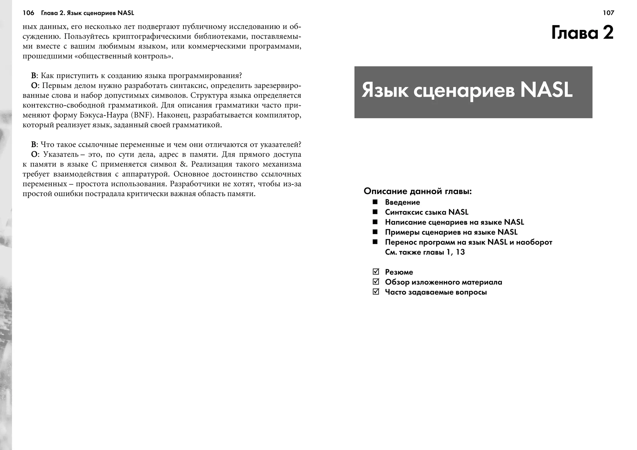 106 Глава 2. Язык сценариев NASL 107
íûõ äàííûõ, åãî íåñêîëüêî ëåò ïîäâåðãàþò ïóáëè÷íîìó èññëåäîâàíèþ è îá-
ñóæäåíèþ. Ïîëüçóéòåñü êðèïòîãðàôè÷åñêèìè áèáëèîòåêàìè, ïîñòàâëÿåìû-
ìè âìåñòå ñ âàøèì ëþáèìûì ÿçûêîì, èëè êîììåð÷åñêèìè ïðîãðàììàìè,
ïðîøåäøèìè «îáùåñòâåííûé êîíòðîëü».
ÂÂÂÂÂ: Êàê ïðèñòóïèòü ê ñîçäàíèþ ÿçûêà ïðîãðàììèðîâàíèÿ?
ÎÎÎÎÎ: Ïåðâûì äåëîì íóæíî ðàçðàáîòàòü ñèíòàêñèñ, îïðåäåëèòü çàðåçåðâèðî-
âàííûå ñëîâà è íàáîð äîïóñòèìûõ ñèìâîëîâ. Ñòðóêòóðà ÿçûêà îïðåäåëÿåòñÿ
êîíòåêñòíî-ñâîáîäíîé ãðàììàòèêîé. Äëÿ îïèñàíèÿ ãðàììàòèêè ÷àñòî ïðè-
ìåíÿþò ôîðìó Áýêóñà-Íàóðà (BNF). Íàêîíåö, ðàçðàáàòûâàåòñÿ êîìïèëÿòîð,
êîòîðûé ðåàëèçóåò ÿçûê, çàäàííûé ñâîåé ãðàììàòèêîé.
ÂÂÂÂÂ: ×òî òàêîå ññûëî÷íûå ïåðåìåííûå è ÷åì îíè îòëè÷àþòñÿ îò óêàçàòåëåé?
ÎÎÎÎÎ: Óêàçàòåëü – ýòî, ïî ñóòè äåëà, àäðåñ â ïàìÿòè. Äëÿ ïðÿìîãî äîñòóïà
ê ïàìÿòè â ÿçûêå C ïðèìåíÿåòñÿ ñèìâîë &. Ðåàëèçàöèÿ òàêîãî ìåõàíèçìà
òðåáóåò âçàèìîäåéñòâèÿ ñ àïïàðàòóðîé. Îñíîâíîå äîñòîèíñòâî ññûëî÷íûõ
ïåðåìåííûõ – ïðîñòîòà èñïîëüçîâàíèÿ. Ðàçðàáîò÷èêè íå õîòÿò, ÷òîáû èç-çà
ïðîñòîé îøèáêè ïîñòðàäàëà êðèòè÷åñêè âàæíàÿ îáëàñòü ïàìÿòè.
Глава 2
Язык сценариев NASL
Описание данной главы:
Введение
Синтаксис сзыка NASL
Написание сценариев на языке NASL
Примеры сценариев на языке NASL
Перенос программ на язык NASL и наоборот
См. также главы 1, 13
Резюме
Обзор изложенного материала
Часто задаваемые вопросы
 