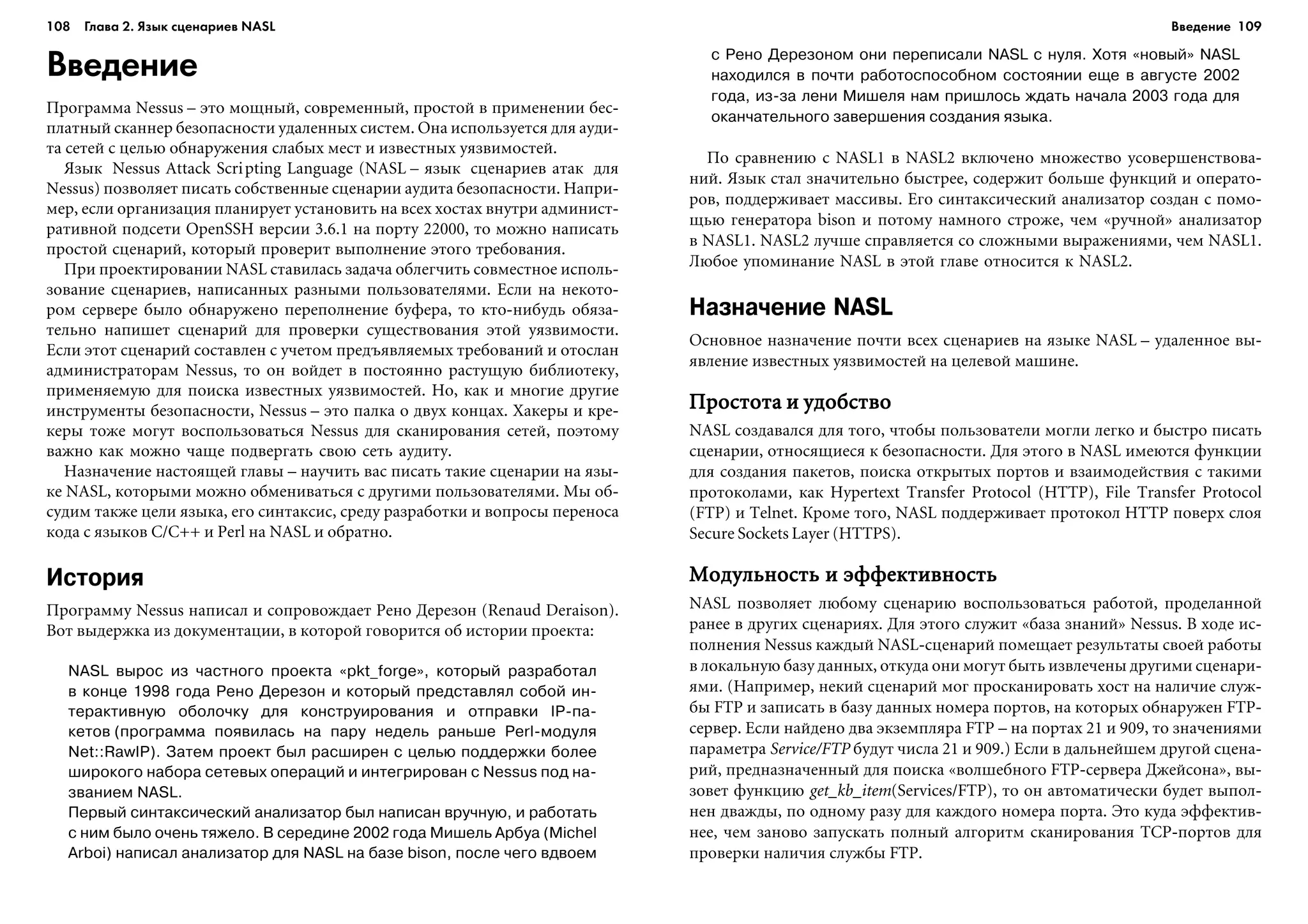 108 Глава 2. Язык сценариев NASL 109
Введение
Ïðîãðàììà Nessus – ýòî ìîùíûé, ñîâðåìåííûé, ïðîñòîé â ïðèìåíåíèè áåñ-
ïëàòíûé ñêàííåð áåçîïàñíîñòè óäàëåííûõ ñèñòåì. Îíà èñïîëüçóåòñÿ äëÿ àóäè-
òà ñåòåé ñ öåëüþ îáíàðóæåíèÿ ñëàáûõ ìåñò è èçâåñòíûõ óÿçâèìîñòåé.
ßçûê Nessus Attack Scripting Language (NASL – ÿçûê ñöåíàðèåâ àòàê äëÿ
Nessus) ïîçâîëÿåò ïèñàòü ñîáñòâåííûå ñöåíàðèè àóäèòà áåçîïàñíîñòè. Íàïðè-
ìåð, åñëè îðãàíèçàöèÿ ïëàíèðóåò óñòàíîâèòü íà âñåõ õîñòàõ âíóòðè àäìèíèñò-
ðàòèâíîé ïîäñåòè OpenSSH âåðñèè 3.6.1 íà ïîðòó 22000, òî ìîæíî íàïèñàòü
ïðîñòîé ñöåíàðèé, êîòîðûé ïðîâåðèò âûïîëíåíèå ýòîãî òðåáîâàíèÿ.
Ïðè ïðîåêòèðîâàíèè NASL ñòàâèëàñü çàäà÷à îáëåã÷èòü ñîâìåñòíîå èñïîëü-
çîâàíèå ñöåíàðèåâ, íàïèñàííûõ ðàçíûìè ïîëüçîâàòåëÿìè. Åñëè íà íåêîòî-
ðîì ñåðâåðå áûëî îáíàðóæåíî ïåðåïîëíåíèå áóôåðà, òî êòî-íèáóäü îáÿçà-
òåëüíî íàïèøåò ñöåíàðèé äëÿ ïðîâåðêè ñóùåñòâîâàíèÿ ýòîé óÿçâèìîñòè.
Åñëè ýòîò ñöåíàðèé ñîñòàâëåí ñ ó÷åòîì ïðåäúÿâëÿåìûõ òðåáîâàíèé è îòîñëàí
àäìèíèñòðàòîðàì Nessus, òî îí âîéäåò â ïîñòîÿííî ðàñòóùóþ áèáëèîòåêó,
ïðèìåíÿåìóþ äëÿ ïîèñêà èçâåñòíûõ óÿçâèìîñòåé. Íî, êàê è ìíîãèå äðóãèå
èíñòðóìåíòû áåçîïàñíîñòè, Nessus – ýòî ïàëêà î äâóõ êîíöàõ. Õàêåðû è êðå-
êåðû òîæå ìîãóò âîñïîëüçîâàòüñÿ Nessus äëÿ ñêàíèðîâàíèÿ ñåòåé, ïîýòîìó
âàæíî êàê ìîæíî ÷àùå ïîäâåðãàòü ñâîþ ñåòü àóäèòó.
Íàçíà÷åíèå íàñòîÿùåé ãëàâû – íàó÷èòü âàñ ïèñàòü òàêèå ñöåíàðèè íà ÿçû-
êå NASL, êîòîðûìè ìîæíî îáìåíèâàòüñÿ ñ äðóãèìè ïîëüçîâàòåëÿìè. Ìû îá-
ñóäèì òàêæå öåëè ÿçûêà, åãî ñèíòàêñèñ, ñðåäó ðàçðàáîòêè è âîïðîñû ïåðåíîñà
êîäà ñ ÿçûêîâ C/C++ è Perl íà NASL è îáðàòíî.
История
Ïðîãðàììó Nessus íàïèñàë è ñîïðîâîæäàåò Ðåíî Äåðåçîí (Renaud Deraison).
Âîò âûäåðæêà èç äîêóìåíòàöèè, â êîòîðîé ãîâîðèòñÿ îá èñòîðèè ïðîåêòà:
NASL вырос из частного проекта «pkt_forge», который разработал
в конце 1998 года Рено Дерезон и который представлял собой ин
терактивную оболочку для конструирования и отправки IP па
кетов (программа появилась на пару недель раньше Perl модуля
Net::RawIP). Затем проект был расширен с целью поддержки более
широкого набора сетевых операций и интегрирован с Nessus под на
званием NASL.
Первый синтаксический анализатор был написан вручную, и работать
с ним было очень тяжело. В середине 2002 года Мишель Арбуа (Michel
Arboi) написал анализатор для NASL на базе bison, после чего вдвоем
с Рено Дерезоном они переписали NASL с нуля. Хотя «новый» NASL
находился в почти работоспособном состоянии еще в августе 2002
года, из за лени Мишеля нам пришлось ждать начала 2003 года для
оканчательного завершения создания языка.
Ïî ñðàâíåíèþ ñ NASL1 â NASL2 âêëþ÷åíî ìíîæåñòâî óñîâåðøåíñòâîâà-
íèé. ßçûê ñòàë çíà÷èòåëüíî áûñòðåå, ñîäåðæèò áîëüøå ôóíêöèé è îïåðàòî-
ðîâ, ïîääåðæèâàåò ìàññèâû. Åãî ñèíòàêñè÷åñêèé àíàëèçàòîð ñîçäàí ñ ïîìî-
ùüþ ãåíåðàòîðà bison è ïîòîìó íàìíîãî ñòðîæå, ÷åì «ðó÷íîé» àíàëèçàòîð
â NASL1. NASL2 ëó÷øå ñïðàâëÿåòñÿ ñî ñëîæíûìè âûðàæåíèÿìè, ÷åì NASL1.
Ëþáîå óïîìèíàíèå NASL â ýòîé ãëàâå îòíîñèòñÿ ê NASL2.
Назначение NASL
Îñíîâíîå íàçíà÷åíèå ïî÷òè âñåõ ñöåíàðèåâ íà ÿçûêå NASL – óäàëåííîå âû-
ÿâëåíèå èçâåñòíûõ óÿçâèìîñòåé íà öåëåâîé ìàøèíå.
Ïðîñòîòà è óäîáñòâîÏðîñòîòà è óäîáñòâîÏðîñòîòà è óäîáñòâîÏðîñòîòà è óäîáñòâîÏðîñòîòà è óäîáñòâî
NASL ñîçäàâàëñÿ äëÿ òîãî, ÷òîáû ïîëüçîâàòåëè ìîãëè ëåãêî è áûñòðî ïèñàòü
ñöåíàðèè, îòíîñÿùèåñÿ ê áåçîïàñíîñòè. Äëÿ ýòîãî â NASL èìåþòñÿ ôóíêöèè
äëÿ ñîçäàíèÿ ïàêåòîâ, ïîèñêà îòêðûòûõ ïîðòîâ è âçàèìîäåéñòâèÿ ñ òàêèìè
ïðîòîêîëàìè, êàê Hypertext Transfer Protocol (HTTP), File Transfer Protocol
(FTP) è Telnet. Êðîìå òîãî, NASL ïîääåðæèâàåò ïðîòîêîë HTTP ïîâåðõ ñëîÿ
Secure Sockets Layer (HTTPS).
Ìîäóëüíîñòü è ýôôåêòèâíîñòüÌîäóëüíîñòü è ýôôåêòèâíîñòüÌîäóëüíîñòü è ýôôåêòèâíîñòüÌîäóëüíîñòü è ýôôåêòèâíîñòüÌîäóëüíîñòü è ýôôåêòèâíîñòü
NASL ïîçâîëÿåò ëþáîìó ñöåíàðèþ âîñïîëüçîâàòüñÿ ðàáîòîé, ïðîäåëàííîé
ðàíåå â äðóãèõ ñöåíàðèÿõ. Äëÿ ýòîãî ñëóæèò «áàçà çíàíèé» Nessus. Â õîäå èñ-
ïîëíåíèÿ Nessus êàæäûé NASL-ñöåíàðèé ïîìåùàåò ðåçóëüòàòû ñâîåé ðàáîòû
â ëîêàëüíóþ áàçó äàííûõ, îòêóäà îíè ìîãóò áûòü èçâëå÷åíû äðóãèìè ñöåíàðè-
ÿìè. (Íàïðèìåð, íåêèé ñöåíàðèé ìîã ïðîñêàíèðîâàòü õîñò íà íàëè÷èå ñëóæ-
áû FTP è çàïèñàòü â áàçó äàííûõ íîìåðà ïîðòîâ, íà êîòîðûõ îáíàðóæåí FTP-
ñåðâåð. Åñëè íàéäåíî äâà ýêçåìïëÿðà FTP – íà ïîðòàõ 21 è 909, òî çíà÷åíèÿìè
ïàðàìåòðà Service/FTP áóäóò ÷èñëà 21 è 909.) Åñëè â äàëüíåéøåì äðóãîé ñöåíà-
ðèé, ïðåäíàçíà÷åííûé äëÿ ïîèñêà «âîëøåáíîãî FTP-ñåðâåðà Äæåéñîíà», âû-
çîâåò ôóíêöèþ get_kb_item(Services/FTP), òî îí àâòîìàòè÷åñêè áóäåò âûïîë-
íåí äâàæäû, ïî îäíîìó ðàçó äëÿ êàæäîãî íîìåðà ïîðòà. Ýòî êóäà ýôôåêòèâ-
íåå, ÷åì çàíîâî çàïóñêàòü ïîëíûé àëãîðèòì ñêàíèðîâàíèÿ TCP-ïîðòîâ äëÿ
ïðîâåðêè íàëè÷èÿ ñëóæáû FTP.
Введение
 