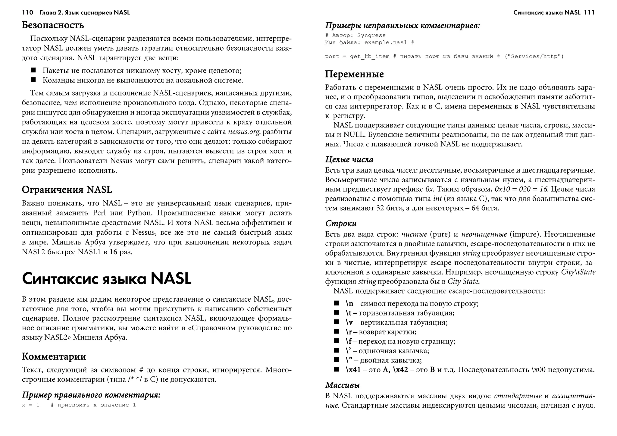 110 Глава 2. Язык сценариев NASL 111
ÁåçîïàñíîñòüÁåçîïàñíîñòüÁåçîïàñíîñòüÁåçîïàñíîñòüÁåçîïàñíîñòü
Ïîñêîëüêó NASL-ñöåíàðèè ðàçäåëÿþòñÿ âñåìè ïîëüçîâàòåëÿìè, èíòåðïðå-
òàòîð NASL äîëæåí óìåòü äàâàòü ãàðàíòèè îòíîñèòåëüíî áåçîïàñíîñòè êàæ-
äîãî ñöåíàðèÿ. NASL ãàðàíòèðóåò äâå âåùè:
Ïàêåòû íå ïîñûëàþòñÿ íèêàêîìó õîñòó, êðîìå öåëåâîãî;
Êîìàíäû íèêîãäà íå âûïîëíÿþòñÿ íà ëîêàëüíîé ñèñòåìå.
Òåì ñàìûì çàãðóçêà è èñïîëíåíèå NASL-ñöåíàðèåâ, íàïèñàííûõ äðóãèìè,
áåçîïàñíåå, ÷åì èñïîëíåíèå ïðîèçâîëüíîãî êîäà. Îäíàêî, íåêîòîðûå ñöåíà-
ðèè ïèøóòñÿ äëÿ îáíàðóæåíèÿ è èíîãäà ýêñïëóàòàöèè óÿçâèìîñòåé â ñëóæáàõ,
ðàáîòàþùèõ íà öåëåâîì õîñòå, ïîýòîìó ìîãóò ïðèâåñòè ê êðàõó îòäåëüíîé
ñëóæáû èëè õîñòà â öåëîì. Ñöåíàðèè, çàãðóæåííûå ñ ñàéòà nessus.org, ðàçáèòû
íà äåâÿòü êàòåãîðèé â çàâèñèìîñòè îò òîãî, ÷òî îíè äåëàþò: òîëüêî ñîáèðàþò
èíôîðìàöèþ, âûâîäÿò ñëóæáó èç ñòðîÿ, ïûòàþòñÿ âûâåñòè èç ñòðîÿ õîñò è
òàê äàëåå. Ïîëüçîâàòåëè Nessus ìîãóò ñàìè ðåøèòü, ñöåíàðèè êàêîé êàòåãî-
ðèè ðàçðåøåíî èñïîëíÿòü.
Îãðàíè÷åíèÿ NASLÎãðàíè÷åíèÿ NASLÎãðàíè÷åíèÿ NASLÎãðàíè÷åíèÿ NASLÎãðàíè÷åíèÿ NASL
Âàæíî ïîíèìàòü, ÷òî NASL – ýòî íå óíèâåðñàëüíûé ÿçûê ñöåíàðèåâ, ïðè-
çâàííûé çàìåíèòü Perl èëè Python. Ïðîìûøëåííûå ÿçûêè ìîãóò äåëàòü
âåùè, íåâûïîëíèìûå ñðåäñòâàìè NASL. È õîòÿ NASL âåñüìà ýôôåêòèâåí è
îïòèìèçèðîâàí äëÿ ðàáîòû ñ Nessus, âñå æå ýòî íå ñàìûé áûñòðûé ÿçûê
â ìèðå. Ìèøåëü Àðáóà óòâåðæäàåò, ÷òî ïðè âûïîëíåíèè íåêîòîðûõ çàäà÷
NASL2 áûñòðåå NASL1 â 16 ðàç.
Синтаксис языка NASL
Â ýòîì ðàçäåëå ìû äàäèì íåêîòîðîå ïðåäñòàâëåíèå î ñèíòàêñèñå NASL, äîñ-
òàòî÷íîå äëÿ òîãî, ÷òîáû âû ìîãëè ïðèñòóïèòü ê íàïèñàíèþ ñîáñòâåííûõ
ñöåíàðèåâ. Ïîëíîå ðàññìîòðåíèå ñèíòàêñèñà NASL, âêëþ÷àþùåå ôîðìàëü-
íîå îïèñàíèå ãðàììàòèêè, âû ìîæåòå íàéòè â «Ñïðàâî÷íîì ðóêîâîäñòâå ïî
ÿçûêó NASL2» Ìèøåëÿ Àðáóà.
ÊîììåíòàðèèÊîììåíòàðèèÊîììåíòàðèèÊîììåíòàðèèÊîììåíòàðèè
Òåêñò, ñëåäóþùèé çà ñèìâîëîì # äî êîíöà ñòðîêè, èãíîðèðóåòñÿ. Ìíîãî-
ñòðî÷íûå êîììåíòàðèè (òèïà /* */ â C) íå äîïóñêàþòñÿ.
Ïðèìåð ïðàâèëüíîãî êîììåíòàðèÿ:Ïðèìåð ïðàâèëüíîãî êîììåíòàðèÿ:Ïðèìåð ïðàâèëüíîãî êîììåíòàðèÿ:Ïðèìåð ïðàâèëüíîãî êîììåíòàðèÿ:Ïðèìåð ïðàâèëüíîãî êîììåíòàðèÿ:
x = 1 # ïðèñâîèòü x çíà÷åíèå 1
Ïðèìåðû íåïðàâèëüíûõ êîììåíòàðèåâ:Ïðèìåðû íåïðàâèëüíûõ êîììåíòàðèåâ:Ïðèìåðû íåïðàâèëüíûõ êîììåíòàðèåâ:Ïðèìåðû íåïðàâèëüíûõ êîììåíòàðèåâ:Ïðèìåðû íåïðàâèëüíûõ êîììåíòàðèåâ:
# Àâòîð: Syngress
Èìÿ ôàéëà: example.nasl #
port = get_kb_item # ÷èòàòü ïîðò èç áàçû çíàíèé # ("Services/http")
ÏåðåìåííûåÏåðåìåííûåÏåðåìåííûåÏåðåìåííûåÏåðåìåííûå
Ðàáîòàòü ñ ïåðåìåííûìè â NASL î÷åíü ïðîñòî. Èõ íå íàäî îáúÿâëÿòü çàðà-
íåå, è î ïðåîáðàçîâàíèè òèïîâ, âûäåëåíèè è îñâîáîæäåíèè ïàìÿòè çàáîòèò-
ñÿ ñàì èíòåðïðåòàòîð. Êàê è â C, èìåíà ïåðåìåííûõ â NASL ÷óâñòâèòåëüíû
ê ðåãèñòðó.
NASL ïîääåðæèâàåò ñëåäóþùèå òèïû äàííûõ: öåëûå ÷èñëà, ñòðîêè, ìàññè-
âû è NULL. Áóëåâñêèå âåëè÷èíû ðåàëèçîâàíû, íî íå êàê îòäåëüíûé òèï äàí-
íûõ. ×èñëà ñ ïëàâàþùåé òî÷êîé NASL íå ïîääåðæèâàåò.
Öåëûå ÷èñëàÖåëûå ÷èñëàÖåëûå ÷èñëàÖåëûå ÷èñëàÖåëûå ÷èñëà
Åñòü òðè âèäà öåëûõ ÷èñåë: äåñÿòè÷íûå, âîñüìåðè÷íûå è øåñòíàäöàòåðè÷íûå.
Âîñüìåðè÷íûå ÷èñëà çàïèñûâàþòñÿ ñ íà÷àëüíûì íóëåì, à øåñòíàäöàòåðè÷-
íûì ïðåäøåñòâóåò ïðåôèêñ 0x. Òàêèì îáðàçîì, 0x10 = 020 = 16. Öåëûå ÷èñëà
ðåàëèçîâàíû ñ ïîìîùüþ òèïà int (èç ÿçûêà C), òàê ÷òî äëÿ áîëüøèíñòâà ñèñ-
òåì çàíèìàþò 32 áèòà, à äëÿ íåêîòîðûõ – 64 áèòà.
ÑòðîêèÑòðîêèÑòðîêèÑòðîêèÑòðîêè
Åñòü äâà âèäà ñòðîê: ÷èñòûå (pure) è íåî÷èùåííûå (impure). Íåî÷èùåííûå
ñòðîêè çàêëþ÷àþòñÿ â äâîéíûå êàâû÷êè, escape-ïîñëåäîâàòåëüíîñòè â íèõ íå
îáðàáàòûâàþòñÿ. Âíóòðåííÿÿ ôóíêöèÿ string ïðåîáðàçóåò íåî÷èùåííûå ñòðî-
êè â ÷èñòûå, èíòåðïðåòèðóÿ escape-ïîñëåäîâàòåëüíîñòè âíóòðè ñòðîêè, çà-
êëþ÷åííîé â îäèíàðíûå êàâû÷êè. Íàïðèìåð, íåî÷èùåííóþ ñòðîêó CitytState
ôóíêöèÿ string ïðåîáðàçîâàëà áû â City State.
NASL ïîääåðæèâàåò ñëåäóþùèå escape-ïîñëåäîâàòåëüíîñòè:
nnnnn – ñèìâîë ïåðåõîäà íà íîâóþ ñòðîêó;
ttttt – ãîðèçîíòàëüíàÿ òàáóëÿöèÿ;
vvvvv – âåðòèêàëüíàÿ òàáóëÿöèÿ;
rrrrr – âîçâðàò êàðåòêè;
fffff – ïåðåõîä íà íîâóþ ñòðàíèöó;
’’’’’ – îäèíî÷íàÿ êàâû÷êà;
””””” – äâîéíàÿ êàâû÷êà;
x41x41x41x41x41 – ýòî A, x42A, x42A, x42A, x42A, x42 – ýòî BBBBB è ò.ä. Ïîñëåäîâàòåëüíîñòü x00 íåäîïóñòèìà.
ÌàññèâûÌàññèâûÌàññèâûÌàññèâûÌàññèâû
Â NASL ïîääåðæèâàþòñÿ ìàññèâû äâóõ âèäîâ: ñòàíäàðòíûå è àññîöèàòèâ-
íûå. Ñòàíäàðòíûå ìàññèâû èíäåêñèðóþòñÿ öåëûìè ÷èñëàìè, íà÷èíàÿ ñ íóëÿ.
Синтаксис языка NASL
 