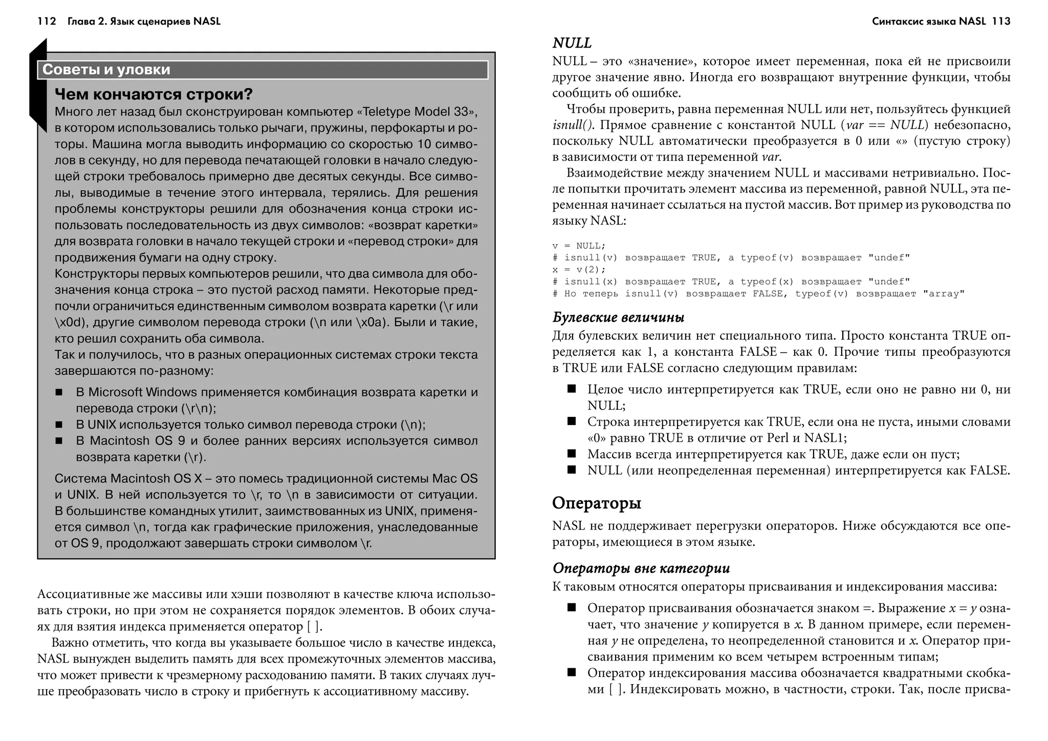 112 Глава 2. Язык сценариев NASL 113
NULLNULLNULLNULLNULL
NULL – ýòî «çíà÷åíèå», êîòîðîå èìååò ïåðåìåííàÿ, ïîêà åé íå ïðèñâîèëè
äðóãîå çíà÷åíèå ÿâíî. Èíîãäà åãî âîçâðàùàþò âíóòðåííèå ôóíêöèè, ÷òîáû
ñîîáùèòü îá îøèáêå.
×òîáû ïðîâåðèòü, ðàâíà ïåðåìåííàÿ NULL èëè íåò, ïîëüçóéòåñü ôóíêöèåé
isnull(). Ïðÿìîå ñðàâíåíèå ñ êîíñòàíòîé NULL (var == NULL) íåáåçîïàñíî,
ïîñêîëüêó NULL àâòîìàòè÷åñêè ïðåîáðàçóåòñÿ â 0 èëè «» (ïóñòóþ ñòðîêó)
â çàâèñèìîñòè îò òèïà ïåðåìåííîé var.
Âçàèìîäåéñòâèå ìåæäó çíà÷åíèåì NULL è ìàññèâàìè íåòðèâèàëüíî. Ïîñ-
ëå ïîïûòêè ïðî÷èòàòü ýëåìåíò ìàññèâà èç ïåðåìåííîé, ðàâíîé NULL, ýòà ïå-
ðåìåííàÿ íà÷èíàåò ññûëàòüñÿ íà ïóñòîé ìàññèâ. Âîò ïðèìåð èç ðóêîâîäñòâà ïî
ÿçûêó NASL:
v = NULL;
# isnull(v) âîçâðàùàåò TRUE, à typeof(v) âîçâðàùàåò "undef"
x = v(2);
# isnull(x) âîçâðàùàåò TRUE, à typeof(x) âîçâðàùàåò "undef"
# Íî òåïåðü isnull(v) âîçâðàùàåò FALSE, typeof(v) âîçâðàùàåò "array"
Áóëåâñêèå âåëè÷èíûÁóëåâñêèå âåëè÷èíûÁóëåâñêèå âåëè÷èíûÁóëåâñêèå âåëè÷èíûÁóëåâñêèå âåëè÷èíû
Äëÿ áóëåâñêèõ âåëè÷èí íåò ñïåöèàëüíîãî òèïà. Ïðîñòî êîíñòàíòà TRUE îï-
ðåäåëÿåòñÿ êàê 1, à êîíñòàíòà FALSE – êàê 0. Ïðî÷èå òèïû ïðåîáðàçóþòñÿ
â TRUE èëè FALSE ñîãëàñíî ñëåäóþùèì ïðàâèëàì:
Öåëîå ÷èñëî èíòåðïðåòèðóåòñÿ êàê TRUE, åñëè îíî íå ðàâíî íè 0, íè
NULL;
Ñòðîêà èíòåðïðåòèðóåòñÿ êàê TRUE, åñëè îíà íå ïóñòà, èíûìè ñëîâàìè
«0» ðàâíî TRUE â îòëè÷èå îò Perl è NASL1;
Ìàññèâ âñåãäà èíòåðïðåòèðóåòñÿ êàê TRUE, äàæå åñëè îí ïóñò;
NULL (èëè íåîïðåäåëåííàÿ ïåðåìåííàÿ) èíòåðïðåòèðóåòñÿ êàê FALSE.
ÎïåðàòîðûÎïåðàòîðûÎïåðàòîðûÎïåðàòîðûÎïåðàòîðû
NASL íå ïîääåðæèâàåò ïåðåãðóçêè îïåðàòîðîâ. Íèæå îáñóæäàþòñÿ âñå îïå-
ðàòîðû, èìåþùèåñÿ â ýòîì ÿçûêå.
Îïåðàòîðû âíå êàòåãîðèèÎïåðàòîðû âíå êàòåãîðèèÎïåðàòîðû âíå êàòåãîðèèÎïåðàòîðû âíå êàòåãîðèèÎïåðàòîðû âíå êàòåãîðèè
Ê òàêîâûì îòíîñÿòñÿ îïåðàòîðû ïðèñâàèâàíèÿ è èíäåêñèðîâàíèÿ ìàññèâà:
Îïåðàòîð ïðèñâàèâàíèÿ îáîçíà÷àåòñÿ çíàêîì =. Âûðàæåíèå x = y îçíà-
÷àåò, ÷òî çíà÷åíèå y êîïèðóåòñÿ â x. Â äàííîì ïðèìåðå, åñëè ïåðåìåí-
íàÿ y íå îïðåäåëåíà, òî íåîïðåäåëåííîé ñòàíîâèòñÿ è x. Îïåðàòîð ïðè-
ñâàèâàíèÿ ïðèìåíèì êî âñåì ÷åòûðåì âñòðîåííûì òèïàì;
Îïåðàòîð èíäåêñèðîâàíèÿ ìàññèâà îáîçíà÷àåòñÿ êâàäðàòíûìè ñêîáêà-
ìè [ ]. Èíäåêñèðîâàòü ìîæíî, â ÷àñòíîñòè, ñòðîêè. Òàê, ïîñëå ïðèñâà-
Советы и уловки
Чем кончаются строки?
Много лет назад был сконструирован компьютер «Teletype Model 33»,
в котором использовались только рычаги, пружины, перфокарты и ро
торы. Машина могла выводить информацию со скоростью 10 симво
лов в секунду, но для перевода печатающей головки в начало следую
щей строки требовалось примерно две десятых секунды. Все симво
лы, выводимые в течение этого интервала, терялись. Для решения
проблемы конструкторы решили для обозначения конца строки ис
пользовать последовательность из двух символов: «возврат каретки»
для возврата головки в начало текущей строки и «перевод строки» для
продвижения бумаги на одну строку.
Конструкторы первых компьютеров решили, что два символа для обо
значения конца строка – это пустой расход памяти. Некоторые пред
почли ограничиться единственным символом возврата каретки (r или
x0d), другие символом перевода строки (n или x0a). Были и такие,
кто решил сохранить оба символа.
Так и получилось, что в разных операционных системах строки текста
завершаются по разному:
В Microsoft Windows применяется комбинация возврата каретки и
перевода строки (rn);
В UNIX используется только символ перевода строки (n);
В Macintosh OS 9 и более ранних версиях используется символ
возврата каретки (r).
Система Macintosh OS X – это помесь традиционной системы Mac OS
и UNIX. В ней используется то r, то n в зависимости от ситуации.
В большинстве командных утилит, заимствованных из UNIX, применя
ется символ n, тогда как графические приложения, унаследованные
от OS 9, продолжают завершать строки символом r.
Àññîöèàòèâíûå æå ìàññèâû èëè õýøè ïîçâîëÿþò â êà÷åñòâå êëþ÷à èñïîëüçî-
âàòü ñòðîêè, íî ïðè ýòîì íå ñîõðàíÿåòñÿ ïîðÿäîê ýëåìåíòîâ. Â îáîèõ ñëó÷à-
ÿõ äëÿ âçÿòèÿ èíäåêñà ïðèìåíÿåòñÿ îïåðàòîð [ ].
Âàæíî îòìåòèòü, ÷òî êîãäà âû óêàçûâàåòå áîëüøîå ÷èñëî â êà÷åñòâå èíäåêñà,
NASL âûíóæäåí âûäåëèòü ïàìÿòü äëÿ âñåõ ïðîìåæóòî÷íûõ ýëåìåíòîâ ìàññèâà,
÷òî ìîæåò ïðèâåñòè ê ÷ðåçìåðíîìó ðàñõîäîâàíèþ ïàìÿòè. Â òàêèõ ñëó÷àÿõ ëó÷-
øå ïðåîáðàçîâàòü ÷èñëî â ñòðîêó è ïðèáåãíóòü ê àññîöèàòèâíîìó ìàññèâó.
Синтаксис языка NASL
 