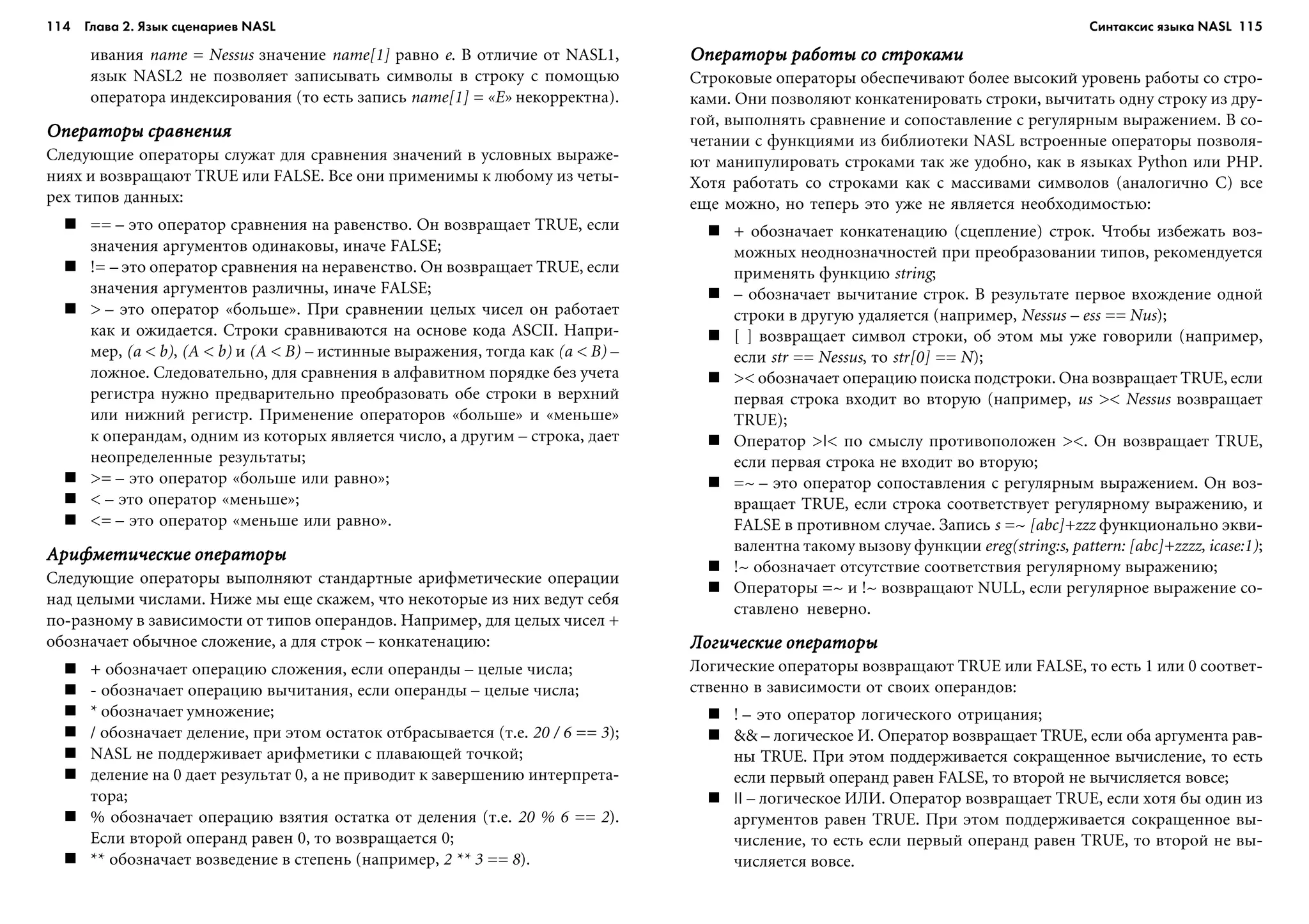 114 Глава 2. Язык сценариев NASL 115
èâàíèÿ name = Nessus çíà÷åíèå name[1] ðàâíî e. Â îòëè÷èå îò NASL1,
ÿçûê NASL2 íå ïîçâîëÿåò çàïèñûâàòü ñèìâîëû â ñòðîêó ñ ïîìîùüþ
îïåðàòîðà èíäåêñèðîâàíèÿ (òî åñòü çàïèñü name[1] = «E» íåêîððåêòíà).
Îïåðàòîðû ñðàâíåíèÿÎïåðàòîðû ñðàâíåíèÿÎïåðàòîðû ñðàâíåíèÿÎïåðàòîðû ñðàâíåíèÿÎïåðàòîðû ñðàâíåíèÿ
Ñëåäóþùèå îïåðàòîðû ñëóæàò äëÿ ñðàâíåíèÿ çíà÷åíèé â óñëîâíûõ âûðàæå-
íèÿõ è âîçâðàùàþò TRUE èëè FALSE. Âñå îíè ïðèìåíèìû ê ëþáîìó èç ÷åòû-
ðåõ òèïîâ äàííûõ:
== – ýòî îïåðàòîð ñðàâíåíèÿ íà ðàâåíñòâî. Îí âîçâðàùàåò TRUE, åñëè
çíà÷åíèÿ àðãóìåíòîâ îäèíàêîâû, èíà÷å FALSE;
!= – ýòî îïåðàòîð ñðàâíåíèÿ íà íåðàâåíñòâî. Îí âîçâðàùàåò TRUE, åñëè
çíà÷åíèÿ àðãóìåíòîâ ðàçëè÷íû, èíà÷å FALSE;
> – ýòî îïåðàòîð «áîëüøå». Ïðè ñðàâíåíèè öåëûõ ÷èñåë îí ðàáîòàåò
êàê è îæèäàåòñÿ. Ñòðîêè ñðàâíèâàþòñÿ íà îñíîâå êîäà ASCII. Íàïðè-
ìåð, (a < b), (A < b) è (A < B) – èñòèííûå âûðàæåíèÿ, òîãäà êàê (a < B) –
ëîæíîå. Ñëåäîâàòåëüíî, äëÿ ñðàâíåíèÿ â àëôàâèòíîì ïîðÿäêå áåç ó÷åòà
ðåãèñòðà íóæíî ïðåäâàðèòåëüíî ïðåîáðàçîâàòü îáå ñòðîêè â âåðõíèé
èëè íèæíèé ðåãèñòð. Ïðèìåíåíèå îïåðàòîðîâ «áîëüøå» è «ìåíüøå»
ê îïåðàíäàì, îäíèì èç êîòîðûõ ÿâëÿåòñÿ ÷èñëî, à äðóãèì – ñòðîêà, äàåò
íåîïðåäåëåííûå ðåçóëüòàòû;
>= – ýòî îïåðàòîð «áîëüøå èëè ðàâíî»;
< – ýòî îïåðàòîð «ìåíüøå»;
<= – ýòî îïåðàòîð «ìåíüøå èëè ðàâíî».
Àðèôìåòè÷åñêèå îïåðàòîðûÀðèôìåòè÷åñêèå îïåðàòîðûÀðèôìåòè÷åñêèå îïåðàòîðûÀðèôìåòè÷åñêèå îïåðàòîðûÀðèôìåòè÷åñêèå îïåðàòîðû
Ñëåäóþùèå îïåðàòîðû âûïîëíÿþò ñòàíäàðòíûå àðèôìåòè÷åñêèå îïåðàöèè
íàä öåëûìè ÷èñëàìè. Íèæå ìû åùå ñêàæåì, ÷òî íåêîòîðûå èç íèõ âåäóò ñåáÿ
ïî-ðàçíîìó â çàâèñèìîñòè îò òèïîâ îïåðàíäîâ. Íàïðèìåð, äëÿ öåëûõ ÷èñåë +
îáîçíà÷àåò îáû÷íîå ñëîæåíèå, à äëÿ ñòðîê – êîíêàòåíàöèþ:
+ îáîçíà÷àåò îïåðàöèþ ñëîæåíèÿ, åñëè îïåðàíäû – öåëûå ÷èñëà;
- îáîçíà÷àåò îïåðàöèþ âû÷èòàíèÿ, åñëè îïåðàíäû – öåëûå ÷èñëà;
* îáîçíà÷àåò óìíîæåíèå;
/ îáîçíà÷àåò äåëåíèå, ïðè ýòîì îñòàòîê îòáðàñûâàåòñÿ (ò.å. 20 / 6 == 3);
NASL íå ïîääåðæèâàåò àðèôìåòèêè ñ ïëàâàþùåé òî÷êîé;
äåëåíèå íà 0 äàåò ðåçóëüòàò 0, à íå ïðèâîäèò ê çàâåðøåíèþ èíòåðïðåòà-
òîðà;
% îáîçíà÷àåò îïåðàöèþ âçÿòèÿ îñòàòêà îò äåëåíèÿ (ò.å. 20 % 6 == 2).
Åñëè âòîðîé îïåðàíä ðàâåí 0, òî âîçâðàùàåòñÿ 0;
** îáîçíà÷àåò âîçâåäåíèå â ñòåïåíü (íàïðèìåð, 2 ** 3 == 8).
Îïåðàòîðû ðàáîòû ñî ñòðîêàìèÎïåðàòîðû ðàáîòû ñî ñòðîêàìèÎïåðàòîðû ðàáîòû ñî ñòðîêàìèÎïåðàòîðû ðàáîòû ñî ñòðîêàìèÎïåðàòîðû ðàáîòû ñî ñòðîêàìè
Ñòðîêîâûå îïåðàòîðû îáåñïå÷èâàþò áîëåå âûñîêèé óðîâåíü ðàáîòû ñî ñòðî-
êàìè. Îíè ïîçâîëÿþò êîíêàòåíèðîâàòü ñòðîêè, âû÷èòàòü îäíó ñòðîêó èç äðó-
ãîé, âûïîëíÿòü ñðàâíåíèå è ñîïîñòàâëåíèå ñ ðåãóëÿðíûì âûðàæåíèåì. Â ñî-
÷åòàíèè ñ ôóíêöèÿìè èç áèáëèîòåêè NASL âñòðîåííûå îïåðàòîðû ïîçâîëÿ-
þò ìàíèïóëèðîâàòü ñòðîêàìè òàê æå óäîáíî, êàê â ÿçûêàõ Python èëè PHP.
Õîòÿ ðàáîòàòü ñî ñòðîêàìè êàê ñ ìàññèâàìè ñèìâîëîâ (àíàëîãè÷íî C) âñå
åùå ìîæíî, íî òåïåðü ýòî óæå íå ÿâëÿåòñÿ íåîáõîäèìîñòüþ:
+ îáîçíà÷àåò êîíêàòåíàöèþ (ñöåïëåíèå) ñòðîê. ×òîáû èçáåæàòü âîç-
ìîæíûõ íåîäíîçíà÷íîñòåé ïðè ïðåîáðàçîâàíèè òèïîâ, ðåêîìåíäóåòñÿ
ïðèìåíÿòü ôóíêöèþ string;
– îáîçíà÷àåò âû÷èòàíèå ñòðîê. Â ðåçóëüòàòå ïåðâîå âõîæäåíèå îäíîé
ñòðîêè â äðóãóþ óäàëÿåòñÿ (íàïðèìåð, Nessus – ess == Nus);
[ ] âîçâðàùàåò ñèìâîë ñòðîêè, îá ýòîì ìû óæå ãîâîðèëè (íàïðèìåð,
åñëè str == Nessus, òî str[0] == N);
>< îáîçíà÷àåò îïåðàöèþ ïîèñêà ïîäñòðîêè. Îíà âîçâðàùàåò TRUE, åñëè
ïåðâàÿ ñòðîêà âõîäèò âî âòîðóþ (íàïðèìåð, us >< Nessus âîçâðàùàåò
TRUE);
Îïåðàòîð >|< ïî ñìûñëó ïðîòèâîïîëîæåí ><. Îí âîçâðàùàåò TRUE,
åñëè ïåðâàÿ ñòðîêà íå âõîäèò âî âòîðóþ;
=~ – ýòî îïåðàòîð ñîïîñòàâëåíèÿ ñ ðåãóëÿðíûì âûðàæåíèåì. Îí âîç-
âðàùàåò TRUE, åñëè ñòðîêà ñîîòâåòñòâóåò ðåãóëÿðíîìó âûðàæåíèþ, è
FALSE â ïðîòèâíîì ñëó÷àå. Çàïèñü s =~ [abc]+zzz ôóíêöèîíàëüíî ýêâè-
âàëåíòíà òàêîìó âûçîâó ôóíêöèè ereg(string:s, pattern: [abc]+zzzz, icase:1);
!~ îáîçíà÷àåò îòñóòñòâèå ñîîòâåòñòâèÿ ðåãóëÿðíîìó âûðàæåíèþ;
Îïåðàòîðû =~ è !~ âîçâðàùàþò NULL, åñëè ðåãóëÿðíîå âûðàæåíèå ñî-
ñòàâëåíî íåâåðíî.
Ëîãè÷åñêèå îïåðàòîðûËîãè÷åñêèå îïåðàòîðûËîãè÷åñêèå îïåðàòîðûËîãè÷åñêèå îïåðàòîðûËîãè÷åñêèå îïåðàòîðû
Ëîãè÷åñêèå îïåðàòîðû âîçâðàùàþò TRUE èëè FALSE, òî åñòü 1 èëè 0 ñîîòâåò-
ñòâåííî â çàâèñèìîñòè îò ñâîèõ îïåðàíäîâ:
! – ýòî îïåðàòîð ëîãè÷åñêîãî îòðèöàíèÿ;
&& – ëîãè÷åñêîå È. Îïåðàòîð âîçâðàùàåò TRUE, åñëè îáà àðãóìåíòà ðàâ-
íû TRUE. Ïðè ýòîì ïîääåðæèâàåòñÿ ñîêðàùåííîå âû÷èñëåíèå, òî åñòü
åñëè ïåðâûé îïåðàíä ðàâåí FALSE, òî âòîðîé íå âû÷èñëÿåòñÿ âîâñå;
|| – ëîãè÷åñêîå ÈËÈ. Îïåðàòîð âîçâðàùàåò TRUE, åñëè õîòÿ áû îäèí èç
àðãóìåíòîâ ðàâåí TRUE. Ïðè ýòîì ïîääåðæèâàåòñÿ ñîêðàùåííîå âû-
÷èñëåíèå, òî åñòü åñëè ïåðâûé îïåðàíä ðàâåí TRUE, òî âòîðîé íå âû-
÷èñëÿåòñÿ âîâñå.
Синтаксис языка NASL
 