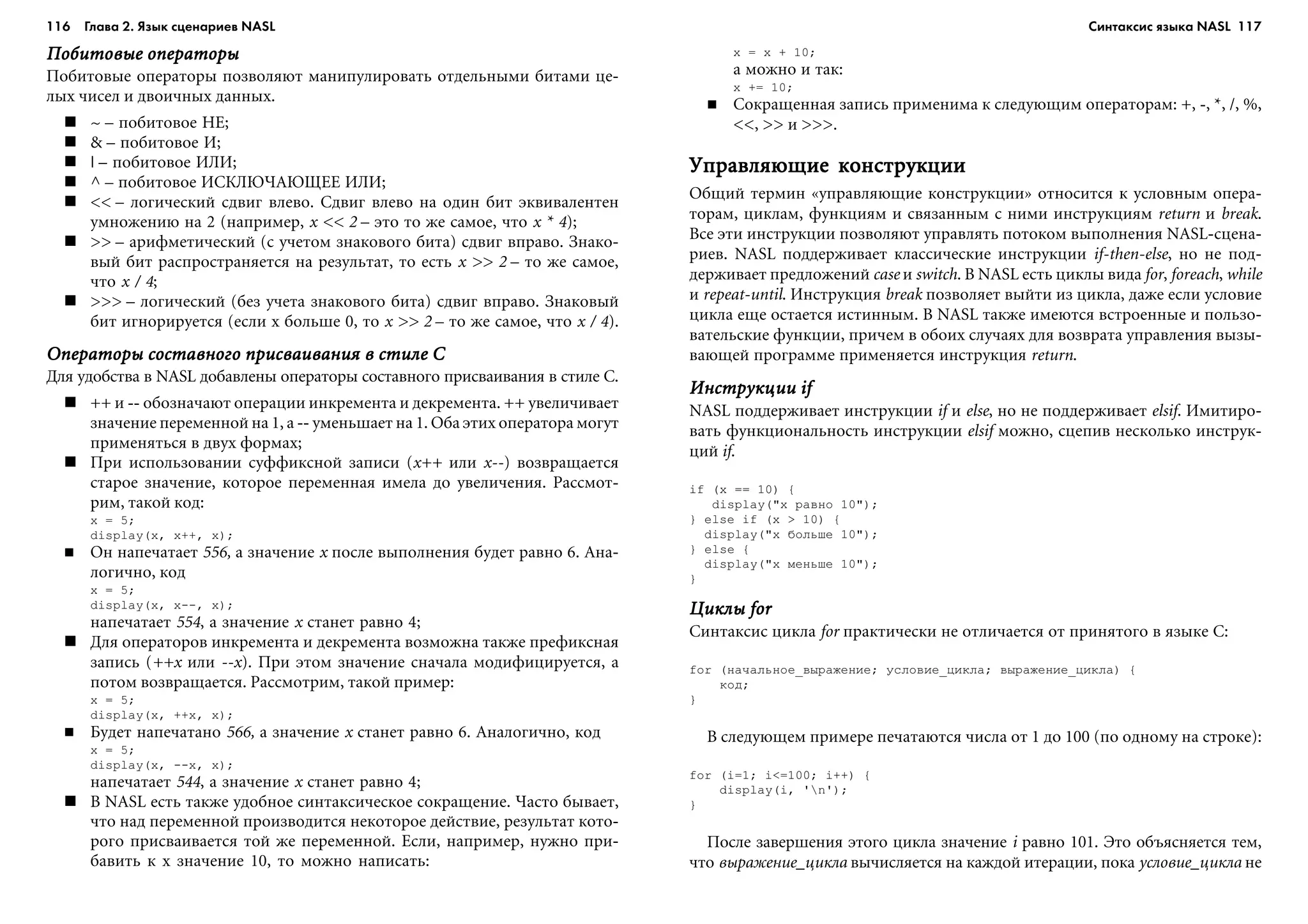 116 Глава 2. Язык сценариев NASL 117
Ïîáèòîâûå îïåðàòîðûÏîáèòîâûå îïåðàòîðûÏîáèòîâûå îïåðàòîðûÏîáèòîâûå îïåðàòîðûÏîáèòîâûå îïåðàòîðû
Ïîáèòîâûå îïåðàòîðû ïîçâîëÿþò ìàíèïóëèðîâàòü îòäåëüíûìè áèòàìè öå-
ëûõ ÷èñåë è äâîè÷íûõ äàííûõ.
~ – ïîáèòîâîå ÍÅ;
& – ïîáèòîâîå È;
| – ïîáèòîâîå ÈËÈ;
^ – ïîáèòîâîå ÈÑÊËÞ×ÀÞÙÅÅ ÈËÈ;
<< – ëîãè÷åñêèé ñäâèã âëåâî. Ñäâèã âëåâî íà îäèí áèò ýêâèâàëåíòåí
óìíîæåíèþ íà 2 (íàïðèìåð, x << 2 – ýòî òî æå ñàìîå, ÷òî x * 4);
>> – àðèôìåòè÷åñêèé (ñ ó÷åòîì çíàêîâîãî áèòà) ñäâèã âïðàâî. Çíàêî-
âûé áèò ðàñïðîñòðàíÿåòñÿ íà ðåçóëüòàò, òî åñòü x >> 2 – òî æå ñàìîå,
÷òî x / 4;
>>> – ëîãè÷åñêèé (áåç ó÷åòà çíàêîâîãî áèòà) ñäâèã âïðàâî. Çíàêîâûé
áèò èãíîðèðóåòñÿ (åñëè x áîëüøå 0, òî x >> 2 – òî æå ñàìîå, ÷òî x / 4).
Îïåðàòîðû ñîñòàâíîãî ïðèñâàèâàíèÿ â ñòèëå CÎïåðàòîðû ñîñòàâíîãî ïðèñâàèâàíèÿ â ñòèëå CÎïåðàòîðû ñîñòàâíîãî ïðèñâàèâàíèÿ â ñòèëå CÎïåðàòîðû ñîñòàâíîãî ïðèñâàèâàíèÿ â ñòèëå CÎïåðàòîðû ñîñòàâíîãî ïðèñâàèâàíèÿ â ñòèëå C
Äëÿ óäîáñòâà â NASL äîáàâëåíû îïåðàòîðû ñîñòàâíîãî ïðèñâàèâàíèÿ â ñòèëå C.
++ è -- îáîçíà÷àþò îïåðàöèè èíêðåìåíòà è äåêðåìåíòà. ++ óâåëè÷èâàåò
çíà÷åíèå ïåðåìåííîé íà 1, à -- óìåíüøàåò íà 1. Îáà ýòèõ îïåðàòîðà ìîãóò
ïðèìåíÿòüñÿ â äâóõ ôîðìàõ;
Ïðè èñïîëüçîâàíèè ñóôôèêñíîé çàïèñè (x++ èëè x--) âîçâðàùàåòñÿ
ñòàðîå çíà÷åíèå, êîòîðîå ïåðåìåííàÿ èìåëà äî óâåëè÷åíèÿ. Ðàññìîò-
ðèì, òàêîé êîä:
x = 5;
display(x, x++, x);
Îí íàïå÷àòàåò 556, à çíà÷åíèå x ïîñëå âûïîëíåíèÿ áóäåò ðàâíî 6. Àíà-
ëîãè÷íî, êîä
x = 5;
display(x, x--, x);
íàïå÷àòàåò 554, à çíà÷åíèå x ñòàíåò ðàâíî 4;
Äëÿ îïåðàòîðîâ èíêðåìåíòà è äåêðåìåíòà âîçìîæíà òàêæå ïðåôèêñíàÿ
çàïèñü (++x èëè --x). Ïðè ýòîì çíà÷åíèå ñíà÷àëà ìîäèôèöèðóåòñÿ, à
ïîòîì âîçâðàùàåòñÿ. Ðàññìîòðèì, òàêîé ïðèìåð:
x = 5;
display(x, ++x, x);
Áóäåò íàïå÷àòàíî 566, à çíà÷åíèå x ñòàíåò ðàâíî 6. Àíàëîãè÷íî, êîä
x = 5;
display(x, --x, x);
íàïå÷àòàåò 544, à çíà÷åíèå x ñòàíåò ðàâíî 4;
Â NASL åñòü òàêæå óäîáíîå ñèíòàêñè÷åñêîå ñîêðàùåíèå. ×àñòî áûâàåò,
÷òî íàä ïåðåìåííîé ïðîèçâîäèòñÿ íåêîòîðîå äåéñòâèå, ðåçóëüòàò êîòî-
ðîãî ïðèñâàèâàåòñÿ òîé æå ïåðåìåííîé. Åñëè, íàïðèìåð, íóæíî ïðè-
áàâèòü ê x çíà÷åíèå 10, òî ìîæíî íàïèñàòü:
x = x + 10;
à ìîæíî è òàê:
x += 10;
Ñîêðàùåííàÿ çàïèñü ïðèìåíèìà ê ñëåäóþùèì îïåðàòîðàì: +, -, *, /, %,
<<, >> è >>>.
Óïðàâëÿþùèå êîíñòðóêöèèÓïðàâëÿþùèå êîíñòðóêöèèÓïðàâëÿþùèå êîíñòðóêöèèÓïðàâëÿþùèå êîíñòðóêöèèÓïðàâëÿþùèå êîíñòðóêöèè
Îáùèé òåðìèí «óïðàâëÿþùèå êîíñòðóêöèè» îòíîñèòñÿ ê óñëîâíûì îïåðà-
òîðàì, öèêëàì, ôóíêöèÿì è ñâÿçàííûì ñ íèìè èíñòðóêöèÿì return è break.
Âñå ýòè èíñòðóêöèè ïîçâîëÿþò óïðàâëÿòü ïîòîêîì âûïîëíåíèÿ NASL-ñöåíà-
ðèåâ. NASL ïîääåðæèâàåò êëàññè÷åñêèå èíñòðóêöèè if-then-else, íî íå ïîä-
äåðæèâàåò ïðåäëîæåíèé case è switch. Â NASL åñòü öèêëû âèäà for, foreach, while
è repeat-until. Èíñòðóêöèÿ break ïîçâîëÿåò âûéòè èç öèêëà, äàæå åñëè óñëîâèå
öèêëà åùå îñòàåòñÿ èñòèííûì. Â NASL òàêæå èìåþòñÿ âñòðîåííûå è ïîëüçî-
âàòåëüñêèå ôóíêöèè, ïðè÷åì â îáîèõ ñëó÷àÿõ äëÿ âîçâðàòà óïðàâëåíèÿ âûçû-
âàþùåé ïðîãðàììå ïðèìåíÿåòñÿ èíñòðóêöèÿ return.
Èíñòðóêöèè ifÈíñòðóêöèè ifÈíñòðóêöèè ifÈíñòðóêöèè ifÈíñòðóêöèè if
NASL ïîääåðæèâàåò èíñòðóêöèè if è else, íî íå ïîääåðæèâàåò elsif. Èìèòèðî-
âàòü ôóíêöèîíàëüíîñòü èíñòðóêöèè elsif ìîæíî, ñöåïèâ íåñêîëüêî èíñòðóê-
öèé if.
if (x == 10) {
display("x ðàâíî 10");
} else if (x > 10) {
display("x áîëüøå 10");
} else {
display("x ìåíüøå 10");
}
Öèêëû forÖèêëû forÖèêëû forÖèêëû forÖèêëû for
Ñèíòàêñèñ öèêëà for ïðàêòè÷åñêè íå îòëè÷àåòñÿ îò ïðèíÿòîãî â ÿçûêå C:
for (íà÷àëüíîå_âûðàæåíèå; óñëîâèå_öèêëà; âûðàæåíèå_öèêëà) {
êîä;
}
Â ñëåäóþùåì ïðèìåðå ïå÷àòàþòñÿ ÷èñëà îò 1 äî 100 (ïî îäíîìó íà ñòðîêå):
for (i=1; i<=100; i++) {
display(i, 'n');
}
Ïîñëå çàâåðøåíèÿ ýòîãî öèêëà çíà÷åíèå i ðàâíî 101. Ýòî îáúÿñíÿåòñÿ òåì,
÷òî âûðàæåíèå_öèêëà âû÷èñëÿåòñÿ íà êàæäîé èòåðàöèè, ïîêà óñëîâèå_öèêëà íå
Синтаксис языка NASL
 