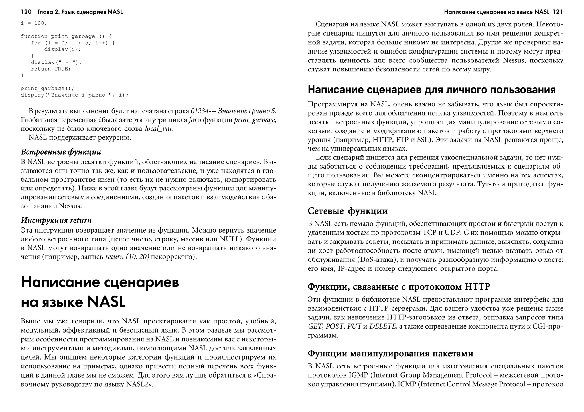 120 Глава 2. Язык сценариев NASL 121
i = 100;
function print_garbage () {
for (i = 0; i < 5; i++) {
display(i);
}
display(" — ");
return TRUE;
}
print_garbage();
display("Çíà÷åíèå i ðàâíî ", i);
Â ðåçóëüòàòå âûïîëíåíèÿ áóäåò íàïå÷àòàíà ñòðîêà 01234--- Çíà÷åíèå i ðàâíî 5.
Ãëîáàëüíàÿ ïåðåìåííàÿ i áûëà çàòåðòà âíóòðè öèêëà for â ôóíêöèè print_garbage,
ïîñêîëüêó íå áûëî êëþ÷åâîãî ñëîâà local_var.
NASL ïîääåðæèâàåò ðåêóðñèþ.
Âñòðîåííûå ôóíêöèèÂñòðîåííûå ôóíêöèèÂñòðîåííûå ôóíêöèèÂñòðîåííûå ôóíêöèèÂñòðîåííûå ôóíêöèè
Â NASL âñòðîåíû äåñÿòêè ôóíêöèé, îáëåã÷àþùèõ íàïèñàíèå ñöåíàðèåâ. Âû-
çûâàþòñÿ îíè òî÷íî òàê æå, êàê è ïîëüçîâàòåëüñêèå, è óæå íàõîäÿòñÿ â ãëî-
áàëüíîì ïðîñòðàíñòâå èìåí (òî åñòü èõ íå íóæíî âêëþ÷àòü, èìïîðòèðîâàòü
èëè îïðåäåëÿòü). Íèæå â ýòîé ãëàâå áóäóò ðàññìîòðåíû ôóíêöèè äëÿ ìàíèïó-
ëèðîâàíèÿ ñåòåâûìè ñîåäèíåíèÿìè, ñîçäàíèÿ ïàêåòîâ è âçàèìîäåéñòâèÿ ñ áà-
çîé çíàíèé Nessus.
Èíñòðóêöèÿ returnÈíñòðóêöèÿ returnÈíñòðóêöèÿ returnÈíñòðóêöèÿ returnÈíñòðóêöèÿ return
Ýòà èíñòðóêöèÿ âîçâðàùàåò çíà÷åíèå èç ôóíêöèè. Ìîæíî âåðíóòü çíà÷åíèå
ëþáîãî âñòðîåííîãî òèïà (öåëîå ÷èñëî, ñòðîêó, ìàññèâ èëè NULL). Ôóíêöèè
â NASL ìîãóò âîçâðàùàòü îäíî çíà÷åíèå èëè íå âîçâðàùàòü íèêàêîãî çíà-
÷åíèÿ (íàïðèìåð, çàïèñü return (10, 20) íåêîððåêòíà).
Написание сценариев
на языке NASL
Âûøå ìû óæå ãîâîðèëè, ÷òî NASL ïðîåêòèðîâàëñÿ êàê ïðîñòîé, óäîáíûé,
ìîäóëüíûé, ýôôåêòèâíûé è áåçîïàñíûé ÿçûê. Â ýòîì ðàçäåëå ìû ðàññìîò-
ðèì îñîáåííîñòè ïðîãðàììèðîâàíèÿ íà NASL è ïîçíàêîìèì âàñ ñ íåêîòîðû-
ìè èíñòðóìåíòàìè è ìåòîäèêàìè, ïîìîãàþùèìè NASL äîñòè÷ü çàÿâëåííûõ
öåëåé. Ìû îïèøåì íåêîòîðûå êàòåãîðèè ôóíêöèé è ïðîèëëþñòðèðóåì èõ
èñïîëüçîâàíèå íà ïðèìåðàõ, îäíàêî ïðèâåñòè ïîëíûé ïåðå÷åíü âñåõ ôóíê-
öèé â äàííîé ãëàâå ìû íå ñìîæåì. Äëÿ ýòîãî âàì ëó÷øå îáðàòèòüñÿ ê «Ñïðà-
âî÷íîìó ðóêîâîäñòâó ïî ÿçûêó NASL2».
Ñöåíàðèé íà ÿçûêå NASL ìîæåò âûñòóïàòü â îäíîé èç äâóõ ðîëåé. Íåêîòî-
ðûå ñöåíàðèè ïèøóòñÿ äëÿ ëè÷íîãî ïîëüçîâàíèÿ âî èìÿ ðåøåíèÿ êîíêðåò-
íîé çàäà÷è, êîòîðàÿ áîëüøå íèêîìó íå èíòåðåñíà. Äðóãèå æå ïðîâåðÿþò íà-
ëè÷èå óÿçâèìîñòåé è îøèáîê êîíôèãóðàöèè ñèñòåìû è ïîòîìó ìîãóò ïðåä-
ñòàâëÿòü öåííîñòü äëÿ âñåãî ñîîáùåñòâà ïîëüçîâàòåëåé Nessus, ïîñêîëüêó
ñëóæàò ïîâûøåíèþ áåçîïàñíîñòè ñåòåé ïî âñåìó ìèðó.
Написание сценариев для личного пользования
Ïðîãðàììèðóÿ íà NASL, î÷åíü âàæíî íå çàáûâàòü, ÷òî ÿçûê áûë ñïðîåêòè-
ðîâàí ïðåæäå âñåãî äëÿ îáëåã÷åíèÿ ïîèñêà óÿçâèìîñòåé. Ïîýòîìó â íåì åñòü
äåñÿòêè âñòðîåííûõ ôóíêöèé, óïðîùàþùèõ ìàíèïóëèðîâàíèå ñåòåâûìè ñî-
êåòàìè, ñîçäàíèå è ìîäèôèêàöèþ ïàêåòîâ è ðàáîòó ñ ïðîòîêîëàìè âåðõíåãî
óðîâíÿ (íàïðèìåð, HTTP, FTP è SSL). Ýòè çàäà÷è íà NASL ðåøàþòñÿ ïðîùå,
÷åì íà óíèâåðñàëüíûõ ÿçûêàõ.
Åñëè ñöåíàðèé ïèøåòñÿ äëÿ ðåøåíèÿ óçêîñïåöèàëüíîé çàäà÷è, òî íåò íóæ-
äû çàáîòèòüñÿ î ñîáëþäåíèè òðåáîâàíèé, ïðåäúÿâëÿåìûõ ê ñöåíàðèÿì îá-
ùåãî ïîëüçîâàíèÿ. Âû ìîæåòå ñêîíöåíòðèðîâàòüñÿ èìåííî íà òåõ àñïåêòàõ,
êîòîðûå ñëóæàò ïîëó÷åíèþ æåëàåìîãî ðåçóëüòàòà. Òóò-òî è ïðèãîäÿòñÿ ôóí-
êöèè, âêëþ÷åííûå â áèáëèîòåêó NASL.
Ñåòåâûå ôóíêöèèÑåòåâûå ôóíêöèèÑåòåâûå ôóíêöèèÑåòåâûå ôóíêöèèÑåòåâûå ôóíêöèè
Â NASL åñòü íåìàëî ôóíêöèé, îáåñïå÷èâàþùèõ ïðîñòîé è áûñòðûé äîñòóï ê
óäàëåííûì õîñòàì ïî ïðîòîêîëàì TCP è UDP. Ñ èõ ïîìîùüþ ìîæíî îòêðû-
âàòü è çàêðûâàòü ñîêåòû, ïîñûëàòü è ïðèíèìàòü äàííûå, âûÿñíÿòü, ñîõðàíèë
ëè õîñò ðàáîòîñïîñîáíîñòü ïîñëå àòàêè, èìåþùåé öåëüþ âûçâàòü îòêàç îò
îáñëóæèâàíèÿ (DoS-àòàêà), è ïîëó÷àòü ðàçíîîáðàçíóþ èíôîðìàöèþ î õîñòå:
åãî èìÿ, IP-àäðåñ è íîìåð ñëåäóþùåãî îòêðûòîãî ïîðòà.
Ôóíêöèè, ñâÿçàííûå ñ ïðîòîêîëîì HTTPÔóíêöèè, ñâÿçàííûå ñ ïðîòîêîëîì HTTPÔóíêöèè, ñâÿçàííûå ñ ïðîòîêîëîì HTTPÔóíêöèè, ñâÿçàííûå ñ ïðîòîêîëîì HTTPÔóíêöèè, ñâÿçàííûå ñ ïðîòîêîëîì HTTP
Ýòè ôóíêöèè â áèáëèîòåêå NASL ïðåäîñòàâëÿþò ïðîãðàììå èíòåðôåéñ äëÿ
âçàèìîäåéñòâèÿ ñ HTTP-ñåðâåðàìè. Äëÿ âàøåãî óäîáñòâà óæå ðåøåíû òàêèå
çàäà÷è, êàê èçâëå÷åíèå HTTP-çàãîëîâêîâ èç îòâåòà, îòïðàâêà çàïðîñîâ òèïà
GET, POST, PUT è DELETE, à òàêæå îïðåäåëåíèå êîìïîíåíòà ïóòè ê CGI-ïðî-
ãðàììàì.
Ôóíêöèè ìàíèïóëèðîâàíèÿ ïàêåòàìèÔóíêöèè ìàíèïóëèðîâàíèÿ ïàêåòàìèÔóíêöèè ìàíèïóëèðîâàíèÿ ïàêåòàìèÔóíêöèè ìàíèïóëèðîâàíèÿ ïàêåòàìèÔóíêöèè ìàíèïóëèðîâàíèÿ ïàêåòàìè
Â NASL åñòü âñòðîåííûå ôóíêöèè äëÿ èçãîòîâëåíèÿ ñïåöèàëüíûõ ïàêåòîâ
ïðîòîêîëîâ IGMP (Internet Group Management Protocol – ìåæñåòåâîé ïðîòî-
êîë óïðàâëåíèÿ ãðóïïàìè), ICMP (Internet Control Message Protocol – ïðîòîêîë
Написание сценариев на языке NASL
 