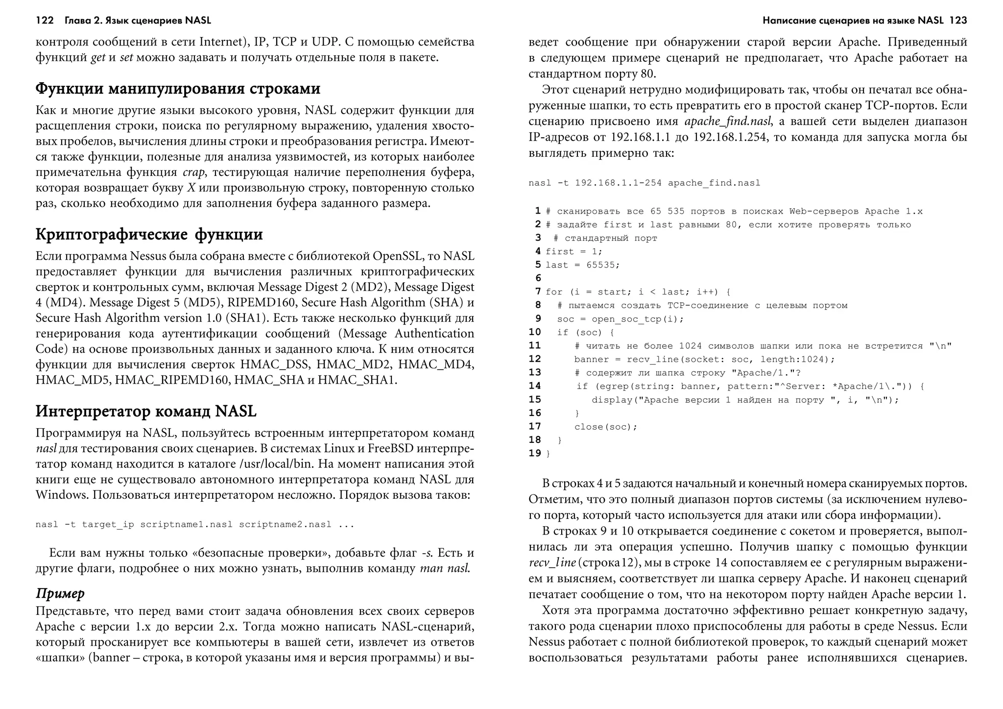 122 Глава 2. Язык сценариев NASL 123
êîíòðîëÿ ñîîáùåíèé â ñåòè Internet), IP, TCP è UDP. Ñ ïîìîùüþ ñåìåéñòâà
ôóíêöèé get è set ìîæíî çàäàâàòü è ïîëó÷àòü îòäåëüíûå ïîëÿ â ïàêåòå.
Ôóíêöèè ìàíèïóëèðîâàíèÿ ñòðîêàìèÔóíêöèè ìàíèïóëèðîâàíèÿ ñòðîêàìèÔóíêöèè ìàíèïóëèðîâàíèÿ ñòðîêàìèÔóíêöèè ìàíèïóëèðîâàíèÿ ñòðîêàìèÔóíêöèè ìàíèïóëèðîâàíèÿ ñòðîêàìè
Êàê è ìíîãèå äðóãèå ÿçûêè âûñîêîãî óðîâíÿ, NASL ñîäåðæèò ôóíêöèè äëÿ
ðàñùåïëåíèÿ ñòðîêè, ïîèñêà ïî ðåãóëÿðíîìó âûðàæåíèþ, óäàëåíèÿ õâîñòî-
âûõ ïðîáåëîâ, âû÷èñëåíèÿ äëèíû ñòðîêè è ïðåîáðàçîâàíèÿ ðåãèñòðà. Èìåþò-
ñÿ òàêæå ôóíêöèè, ïîëåçíûå äëÿ àíàëèçà óÿçâèìîñòåé, èç êîòîðûõ íàèáîëåå
ïðèìå÷àòåëüíà ôóíêöèÿ crap, òåñòèðóþùàÿ íàëè÷èå ïåðåïîëíåíèÿ áóôåðà,
êîòîðàÿ âîçâðàùàåò áóêâó X èëè ïðîèçâîëüíóþ ñòðîêó, ïîâòîðåííóþ ñòîëüêî
ðàç, ñêîëüêî íåîáõîäèìî äëÿ çàïîëíåíèÿ áóôåðà çàäàííîãî ðàçìåðà.
Êðèïòîãðàôè÷åñêèå ôóíêöèèÊðèïòîãðàôè÷åñêèå ôóíêöèèÊðèïòîãðàôè÷åñêèå ôóíêöèèÊðèïòîãðàôè÷åñêèå ôóíêöèèÊðèïòîãðàôè÷åñêèå ôóíêöèè
Åñëè ïðîãðàììà Nessus áûëà ñîáðàíà âìåñòå ñ áèáëèîòåêîé OpenSSL, òî NASL
ïðåäîñòàâëÿåò ôóíêöèè äëÿ âû÷èñëåíèÿ ðàçëè÷íûõ êðèïòîãðàôè÷åñêèõ
ñâåðòîê è êîíòðîëüíûõ ñóìì, âêëþ÷àÿ Message Digest 2 (MD2), Message Digest
4 (MD4). Message Digest 5 (MD5), RIPEMD160, Secure Hash Algorithm (SHA) è
Secure Hash Algorithm version 1.0 (SHA1). Åñòü òàêæå íåñêîëüêî ôóíêöèé äëÿ
ãåíåðèðîâàíèÿ êîäà àóòåíòèôèêàöèè ñîîáùåíèé (Message Authentication
Code) íà îñíîâå ïðîèçâîëüíûõ äàííûõ è çàäàííîãî êëþ÷à. Ê íèì îòíîñÿòñÿ
ôóíêöèè äëÿ âû÷èñëåíèÿ ñâåðòîê HMAC_DSS, HMAC_MD2, HMAC_MD4,
HMAC_MD5, HMAC_RIPEMD160, HMAC_SHA è HMAC_SHA1.
Èíòåðïðåòàòîð êîìàíä NASLÈíòåðïðåòàòîð êîìàíä NASLÈíòåðïðåòàòîð êîìàíä NASLÈíòåðïðåòàòîð êîìàíä NASLÈíòåðïðåòàòîð êîìàíä NASL
Ïðîãðàììèðóÿ íà NASL, ïîëüçóéòåñü âñòðîåííûì èíòåðïðåòàòîðîì êîìàíä
nasl äëÿ òåñòèðîâàíèÿ ñâîèõ ñöåíàðèåâ. Â ñèñòåìàõ Linux è FreeBSD èíòåðïðå-
òàòîð êîìàíä íàõîäèòñÿ â êàòàëîãå /usr/local/bin. Íà ìîìåíò íàïèñàíèÿ ýòîé
êíèãè åùå íå ñóùåñòâîâàëî àâòîíîìíîãî èíòåðïðåòàòîðà êîìàíä NASL äëÿ
Windows. Ïîëüçîâàòüñÿ èíòåðïðåòàòîðîì íåñëîæíî. Ïîðÿäîê âûçîâà òàêîâ:
nasl -t target_ip scriptname1.nasl scriptname2.nasl ...
Åñëè âàì íóæíû òîëüêî «áåçîïàñíûå ïðîâåðêè», äîáàâüòå ôëàã -s. Åñòü è
äðóãèå ôëàãè, ïîäðîáíåå î íèõ ìîæíî óçíàòü, âûïîëíèâ êîìàíäó man nasl.
ÏðèìåðÏðèìåðÏðèìåðÏðèìåðÏðèìåð
Ïðåäñòàâüòå, ÷òî ïåðåä âàìè ñòîèò çàäà÷à îáíîâëåíèÿ âñåõ ñâîèõ ñåðâåðîâ
Apache ñ âåðñèè 1.x äî âåðñèè 2.x. Òîãäà ìîæíî íàïèñàòü NASL-ñöåíàðèé,
êîòîðûé ïðîñêàíèðóåò âñå êîìïüþòåðû â âàøåé ñåòè, èçâëå÷åò èç îòâåòîâ
«øàïêè» (banner – ñòðîêà, â êîòîðîé óêàçàíû èìÿ è âåðñèÿ ïðîãðàììû) è âû-
âåäåò ñîîáùåíèå ïðè îáíàðóæåíèè ñòàðîé âåðñèè Apache. Ïðèâåäåííûé
â ñëåäóþùåì ïðèìåðå ñöåíàðèé íå ïðåäïîëàãàåò, ÷òî Apache ðàáîòàåò íà
ñòàíäàðòíîì ïîðòó 80.
Ýòîò ñöåíàðèé íåòðóäíî ìîäèôèöèðîâàòü òàê, ÷òîáû îí ïå÷àòàë âñå îáíà-
ðóæåííûå øàïêè, òî åñòü ïðåâðàòèòü åãî â ïðîñòîé ñêàíåð TCP-ïîðòîâ. Åñëè
ñöåíàðèþ ïðèñâîåíî èìÿ apache_find.nasl, à âàøåé ñåòè âûäåëåí äèàïàçîí
IP-àäðåñîâ îò 192.168.1.1 äî 192.168.1.254, òî êîìàíäà äëÿ çàïóñêà ìîãëà áû
âûãëÿäåòü ïðèìåðíî òàê:
nasl -t 192.168.1.1-254 apache_find.nasl
1 # ñêàíèðîâàòü âñå 65 535 ïîðòîâ â ïîèñêàõ Web-ñåðâåðîâ Apache 1.x
2 # çàäàéòå first è last ðàâíûìè 80, åñëè õîòèòå ïðîâåðÿòü òîëüêî
3 # ñòàíäàðòíûé ïîðò
4 first = 1;
5 last = 65535;
6
7 for (i = start; i < last; i++) {
8 # ïûòàåìñÿ ñîçäàòü TCP-ñîåäèíåíèå ñ öåëåâûì ïîðòîì
9 soc = open_soc_tcp(i);
10 if (soc) {
11 # ÷èòàòü íå áîëåå 1024 ñèìâîëîâ øàïêè èëè ïîêà íå âñòðåòèòñÿ "n"
12 banner = recv_line(socket: soc, length:1024);
13 # ñîäåðæèò ëè øàïêà ñòðîêó "Apache/1."?
14 if (egrep(string: banner, pattern:"^Server: *Apache/1.")) {
15 display("Apache âåðñèè 1 íàéäåí íà ïîðòó ", i, "n");
16 }
17 close(soc);
18 }
19 }
Â ñòðîêàõ 4 è 5 çàäàþòñÿ íà÷àëüíûé è êîíå÷íûé íîìåðà ñêàíèðóåìûõ ïîðòîâ.
Îòìåòèì, ÷òî ýòî ïîëíûé äèàïàçîí ïîðòîâ ñèñòåìû (çà èñêëþ÷åíèåì íóëåâî-
ãî ïîðòà, êîòîðûé ÷àñòî èñïîëüçóåòñÿ äëÿ àòàêè èëè ñáîðà èíôîðìàöèè).
Â ñòðîêàõ 9 è 10 îòêðûâàåòñÿ ñîåäèíåíèå ñ ñîêåòîì è ïðîâåðÿåòñÿ, âûïîë-
íèëàñü ëè ýòà îïåðàöèÿ óñïåøíî. Ïîëó÷èâ øàïêó ñ ïîìîùüþ ôóíêöèè
recv_line (ñòðîêà12), ìû â ñòðîêå 14 ñîïîñòàâëÿåì åå ñ ðåãóëÿðíûì âûðàæåíè-
åì è âûÿñíÿåì, ñîîòâåòñòâóåò ëè øàïêà ñåðâåðó Apache. È íàêîíåö ñöåíàðèé
ïå÷àòàåò ñîîáùåíèå î òîì, ÷òî íà íåêîòîðîì ïîðòó íàéäåí Apache âåðñèè 1.
Õîòÿ ýòà ïðîãðàììà äîñòàòî÷íî ýôôåêòèâíî ðåøàåò êîíêðåòíóþ çàäà÷ó,
òàêîãî ðîäà ñöåíàðèè ïëîõî ïðèñïîñîáëåíû äëÿ ðàáîòû â ñðåäå Nessus. Åñëè
Nessus ðàáîòàåò ñ ïîëíîé áèáëèîòåêîé ïðîâåðîê, òî êàæäûé ñöåíàðèé ìîæåò
âîñïîëüçîâàòüñÿ ðåçóëüòàòàìè ðàáîòû ðàíåå èñïîëíÿâøèõñÿ ñöåíàðèåâ.
Написание сценариев на языке NASL
 