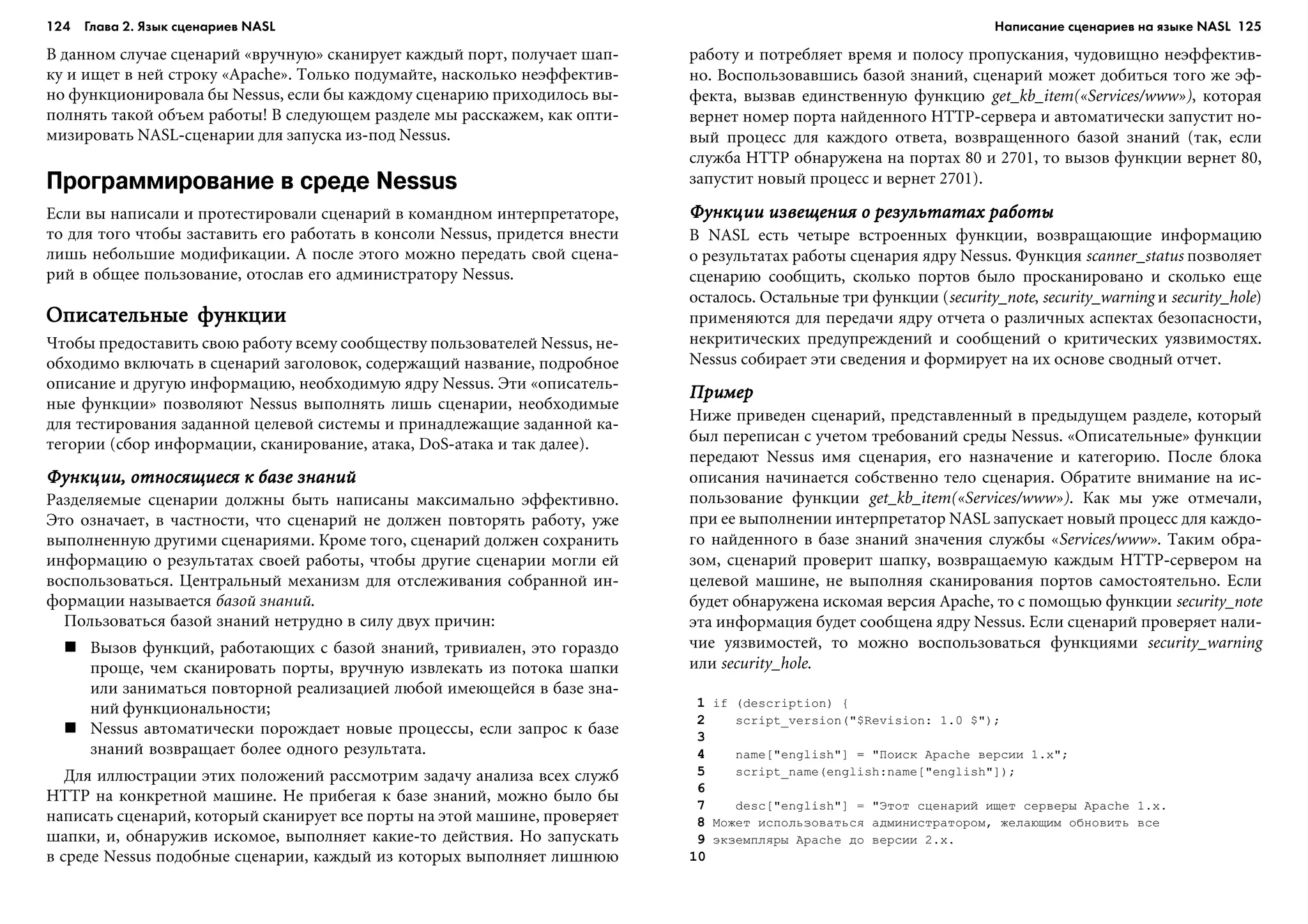 124 Глава 2. Язык сценариев NASL 125
Â äàííîì ñëó÷àå ñöåíàðèé «âðó÷íóþ» ñêàíèðóåò êàæäûé ïîðò, ïîëó÷àåò øàï-
êó è èùåò â íåé ñòðîêó «Apache». Òîëüêî ïîäóìàéòå, íàñêîëüêî íåýôôåêòèâ-
íî ôóíêöèîíèðîâàëà áû Nessus, åñëè áû êàæäîìó ñöåíàðèþ ïðèõîäèëîñü âû-
ïîëíÿòü òàêîé îáúåì ðàáîòû! Â ñëåäóþùåì ðàçäåëå ìû ðàññêàæåì, êàê îïòè-
ìèçèðîâàòü NASL-ñöåíàðèè äëÿ çàïóñêà èç-ïîä Nessus.
Программирование в среде Nessus
Åñëè âû íàïèñàëè è ïðîòåñòèðîâàëè ñöåíàðèé â êîìàíäíîì èíòåðïðåòàòîðå,
òî äëÿ òîãî ÷òîáû çàñòàâèòü åãî ðàáîòàòü â êîíñîëè Nessus, ïðèäåòñÿ âíåñòè
ëèøü íåáîëüøèå ìîäèôèêàöèè. À ïîñëå ýòîãî ìîæíî ïåðåäàòü ñâîé ñöåíà-
ðèé â îáùåå ïîëüçîâàíèå, îòîñëàâ åãî àäìèíèñòðàòîðó Nessus.
Îïèñàòåëüíûå ôóíêöèèÎïèñàòåëüíûå ôóíêöèèÎïèñàòåëüíûå ôóíêöèèÎïèñàòåëüíûå ôóíêöèèÎïèñàòåëüíûå ôóíêöèè
×òîáû ïðåäîñòàâèòü ñâîþ ðàáîòó âñåìó ñîîáùåñòâó ïîëüçîâàòåëåé Nessus, íå-
îáõîäèìî âêëþ÷àòü â ñöåíàðèé çàãîëîâîê, ñîäåðæàùèé íàçâàíèå, ïîäðîáíîå
îïèñàíèå è äðóãóþ èíôîðìàöèþ, íåîáõîäèìóþ ÿäðó Nessus. Ýòè «îïèñàòåëü-
íûå ôóíêöèè» ïîçâîëÿþò Nessus âûïîëíÿòü ëèøü ñöåíàðèè, íåîáõîäèìûå
äëÿ òåñòèðîâàíèÿ çàäàííîé öåëåâîé ñèñòåìû è ïðèíàäëåæàùèå çàäàííîé êà-
òåãîðèè (ñáîð èíôîðìàöèè, ñêàíèðîâàíèå, àòàêà, DoS-àòàêà è òàê äàëåå).
Ôóíêöèè, îòíîñÿùèåñÿ ê áàçå çíàíèéÔóíêöèè, îòíîñÿùèåñÿ ê áàçå çíàíèéÔóíêöèè, îòíîñÿùèåñÿ ê áàçå çíàíèéÔóíêöèè, îòíîñÿùèåñÿ ê áàçå çíàíèéÔóíêöèè, îòíîñÿùèåñÿ ê áàçå çíàíèé
Ðàçäåëÿåìûå ñöåíàðèè äîëæíû áûòü íàïèñàíû ìàêñèìàëüíî ýôôåêòèâíî.
Ýòî îçíà÷àåò, â ÷àñòíîñòè, ÷òî ñöåíàðèé íå äîëæåí ïîâòîðÿòü ðàáîòó, óæå
âûïîëíåííóþ äðóãèìè ñöåíàðèÿìè. Êðîìå òîãî, ñöåíàðèé äîëæåí ñîõðàíèòü
èíôîðìàöèþ î ðåçóëüòàòàõ ñâîåé ðàáîòû, ÷òîáû äðóãèå ñöåíàðèè ìîãëè åé
âîñïîëüçîâàòüñÿ. Öåíòðàëüíûé ìåõàíèçì äëÿ îòñëåæèâàíèÿ ñîáðàííîé èí-
ôîðìàöèè íàçûâàåòñÿ áàçîé çíàíèé.
Ïîëüçîâàòüñÿ áàçîé çíàíèé íåòðóäíî â ñèëó äâóõ ïðè÷èí:
Âûçîâ ôóíêöèé, ðàáîòàþùèõ ñ áàçîé çíàíèé, òðèâèàëåí, ýòî ãîðàçäî
ïðîùå, ÷åì ñêàíèðîâàòü ïîðòû, âðó÷íóþ èçâëåêàòü èç ïîòîêà øàïêè
èëè çàíèìàòüñÿ ïîâòîðíîé ðåàëèçàöèåé ëþáîé èìåþùåéñÿ â áàçå çíà-
íèé ôóíêöèîíàëüíîñòè;
Nessus àâòîìàòè÷åñêè ïîðîæäàåò íîâûå ïðîöåññû, åñëè çàïðîñ ê áàçå
çíàíèé âîçâðàùàåò áîëåå îäíîãî ðåçóëüòàòà.
Äëÿ èëëþñòðàöèè ýòèõ ïîëîæåíèé ðàññìîòðèì çàäà÷ó àíàëèçà âñåõ ñëóæá
HTTP íà êîíêðåòíîé ìàøèíå. Íå ïðèáåãàÿ ê áàçå çíàíèé, ìîæíî áûëî áû
íàïèñàòü ñöåíàðèé, êîòîðûé ñêàíèðóåò âñå ïîðòû íà ýòîé ìàøèíå, ïðîâåðÿåò
øàïêè, è, îáíàðóæèâ èñêîìîå, âûïîëíÿåò êàêèå-òî äåéñòâèÿ. Íî çàïóñêàòü
â ñðåäå Nessus ïîäîáíûå ñöåíàðèè, êàæäûé èç êîòîðûõ âûïîëíÿåò ëèøíþþ
ðàáîòó è ïîòðåáëÿåò âðåìÿ è ïîëîñó ïðîïóñêàíèÿ, ÷óäîâèùíî íåýôôåêòèâ-
íî. Âîñïîëüçîâàâøèñü áàçîé çíàíèé, ñöåíàðèé ìîæåò äîáèòüñÿ òîãî æå ýô-
ôåêòà, âûçâàâ åäèíñòâåííóþ ôóíêöèþ get_kb_item(«Services/www»), êîòîðàÿ
âåðíåò íîìåð ïîðòà íàéäåííîãî HTTP-ñåðâåðà è àâòîìàòè÷åñêè çàïóñòèò íî-
âûé ïðîöåññ äëÿ êàæäîãî îòâåòà, âîçâðàùåííîãî áàçîé çíàíèé (òàê, åñëè
ñëóæáà HTTP îáíàðóæåíà íà ïîðòàõ 80 è 2701, òî âûçîâ ôóíêöèè âåðíåò 80,
çàïóñòèò íîâûé ïðîöåññ è âåðíåò 2701).
Ôóíêöèè èçâåùåíèÿ î ðåçóëüòàòàõ ðàáîòûÔóíêöèè èçâåùåíèÿ î ðåçóëüòàòàõ ðàáîòûÔóíêöèè èçâåùåíèÿ î ðåçóëüòàòàõ ðàáîòûÔóíêöèè èçâåùåíèÿ î ðåçóëüòàòàõ ðàáîòûÔóíêöèè èçâåùåíèÿ î ðåçóëüòàòàõ ðàáîòû
Â NASL åñòü ÷åòûðå âñòðîåííûõ ôóíêöèè, âîçâðàùàþùèå èíôîðìàöèþ
î ðåçóëüòàòàõ ðàáîòû ñöåíàðèÿ ÿäðó Nessus. Ôóíêöèÿ scanner_status ïîçâîëÿåò
ñöåíàðèþ ñîîáùèòü, ñêîëüêî ïîðòîâ áûëî ïðîñêàíèðîâàíî è ñêîëüêî åùå
îñòàëîñü. Îñòàëüíûå òðè ôóíêöèè (security_note, security_warning è security_hole)
ïðèìåíÿþòñÿ äëÿ ïåðåäà÷è ÿäðó îò÷åòà î ðàçëè÷íûõ àñïåêòàõ áåçîïàñíîñòè,
íåêðèòè÷åñêèõ ïðåäóïðåæäåíèé è ñîîáùåíèé î êðèòè÷åñêèõ óÿçâèìîñòÿõ.
Nessus ñîáèðàåò ýòè ñâåäåíèÿ è ôîðìèðóåò íà èõ îñíîâå ñâîäíûé îò÷åò.
ÏðèìåðÏðèìåðÏðèìåðÏðèìåðÏðèìåð
Íèæå ïðèâåäåí ñöåíàðèé, ïðåäñòàâëåííûé â ïðåäûäóùåì ðàçäåëå, êîòîðûé
áûë ïåðåïèñàí ñ ó÷åòîì òðåáîâàíèé ñðåäû Nessus. «Îïèñàòåëüíûå» ôóíêöèè
ïåðåäàþò Nessus èìÿ ñöåíàðèÿ, åãî íàçíà÷åíèå è êàòåãîðèþ. Ïîñëå áëîêà
îïèñàíèÿ íà÷èíàåòñÿ ñîáñòâåííî òåëî ñöåíàðèÿ. Îáðàòèòå âíèìàíèå íà èñ-
ïîëüçîâàíèå ôóíêöèè get_kb_item(«Services/www»). Êàê ìû óæå îòìå÷àëè,
ïðè åå âûïîëíåíèè èíòåðïðåòàòîð NASL çàïóñêàåò íîâûé ïðîöåññ äëÿ êàæäî-
ãî íàéäåííîãî â áàçå çíàíèé çíà÷åíèÿ ñëóæáû «Services/www». Òàêèì îáðà-
çîì, ñöåíàðèé ïðîâåðèò øàïêó, âîçâðàùàåìóþ êàæäûì HTTP-ñåðâåðîì íà
öåëåâîé ìàøèíå, íå âûïîëíÿÿ ñêàíèðîâàíèÿ ïîðòîâ ñàìîñòîÿòåëüíî. Åñëè
áóäåò îáíàðóæåíà èñêîìàÿ âåðñèÿ Apache, òî ñ ïîìîùüþ ôóíêöèè security_note
ýòà èíôîðìàöèÿ áóäåò ñîîáùåíà ÿäðó Nessus. Åñëè ñöåíàðèé ïðîâåðÿåò íàëè-
÷èå óÿçâèìîñòåé, òî ìîæíî âîñïîëüçîâàòüñÿ ôóíêöèÿìè security_warning
èëè security_hole.
1 if (description) {
2 script_version("$Revision: 1.0 $");
3
4 name["english"] = "Ïîèñê Apache âåðñèè 1.x";
5 script_name(english:name["english"]);
6
7 desc["english"] = "Ýòîò ñöåíàðèé èùåò ñåðâåðû Apache 1.x.
8 Ìîæåò èñïîëüçîâàòüñÿ àäìèíèñòðàòîðîì, æåëàþùèì îáíîâèòü âñå
9 ýêçåìïëÿðû Apache äî âåðñèè 2.x.
10
Написание сценариев на языке NASL
 