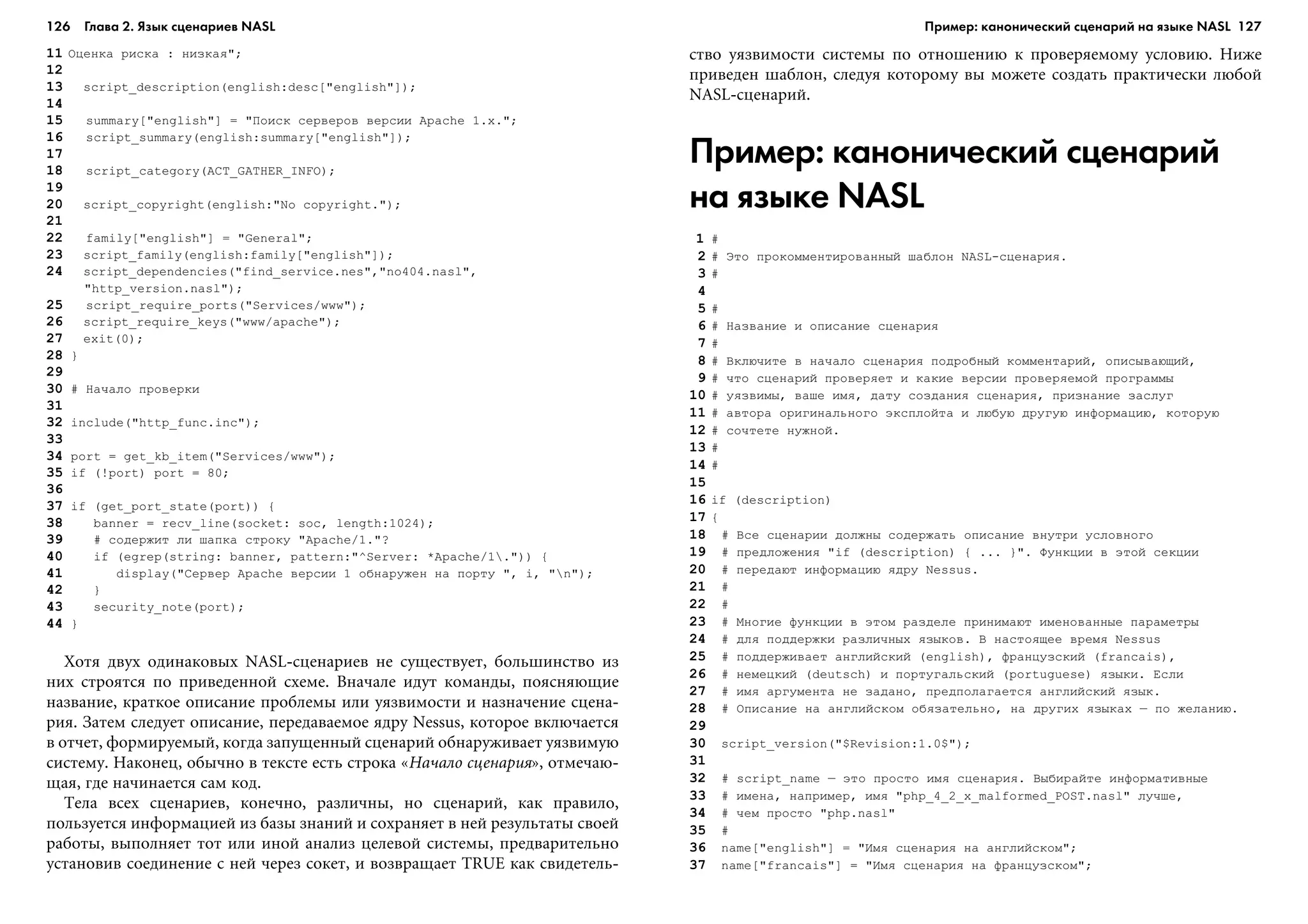 126 Глава 2. Язык сценариев NASL 127
11 Îöåíêà ðèñêà : íèçêàÿ";
12
13 script_description(english:desc["english"]);
14
15 summary["english"] = "Ïîèñê ñåðâåðîâ âåðñèè Apache 1.x.";
16 script_summary(english:summary["english"]);
17
18 script_category(ACT_GATHER_INFO);
19
20 script_copyright(english:"No copyright.");
21
22 family["english"] = "General";
23 script_family(english:family["english"]);
24 script_dependencies("find_service.nes","no404.nasl",
"http_version.nasl");
25 script_require_ports("Services/www");
26 script_require_keys("www/apache");
27 exit(0);
28 }
29
30 # Íà÷àëî ïðîâåðêè
31
32 include("http_func.inc");
33
34 port = get_kb_item("Services/www");
35 if (!port) port = 80;
36
37 if (get_port_state(port)) {
38 banner = recv_line(socket: soc, length:1024);
39 # ñîäåðæèò ëè øàïêà ñòðîêó "Apache/1."?
40 if (egrep(string: banner, pattern:"^Server: *Apache/1.")) {
41 display("Ñåðâåð Apache âåðñèè 1 îáíàðóæåí íà ïîðòó ", i, "n");
42 }
43 security_note(port);
44 }
Õîòÿ äâóõ îäèíàêîâûõ NASL-ñöåíàðèåâ íå ñóùåñòâóåò, áîëüøèíñòâî èç
íèõ ñòðîÿòñÿ ïî ïðèâåäåííîé ñõåìå. Âíà÷àëå èäóò êîìàíäû, ïîÿñíÿþùèå
íàçâàíèå, êðàòêîå îïèñàíèå ïðîáëåìû èëè óÿçâèìîñòè è íàçíà÷åíèå ñöåíà-
ðèÿ. Çàòåì ñëåäóåò îïèñàíèå, ïåðåäàâàåìîå ÿäðó Nessus, êîòîðîå âêëþ÷àåòñÿ
â îò÷åò, ôîðìèðóåìûé, êîãäà çàïóùåííûé ñöåíàðèé îáíàðóæèâàåò óÿçâèìóþ
ñèñòåìó. Íàêîíåö, îáû÷íî â òåêñòå åñòü ñòðîêà «Íà÷àëî ñöåíàðèÿ», îòìå÷àþ-
ùàÿ, ãäå íà÷èíàåòñÿ ñàì êîä.
Òåëà âñåõ ñöåíàðèåâ, êîíå÷íî, ðàçëè÷íû, íî ñöåíàðèé, êàê ïðàâèëî,
ïîëüçóåòñÿ èíôîðìàöèåé èç áàçû çíàíèé è ñîõðàíÿåò â íåé ðåçóëüòàòû ñâîåé
ðàáîòû, âûïîëíÿåò òîò èëè èíîé àíàëèç öåëåâîé ñèñòåìû, ïðåäâàðèòåëüíî
óñòàíîâèâ ñîåäèíåíèå ñ íåé ÷åðåç ñîêåò, è âîçâðàùàåò TRUE êàê ñâèäåòåëü-
ñòâî óÿçâèìîñòè ñèñòåìû ïî îòíîøåíèþ ê ïðîâåðÿåìîìó óñëîâèþ. Íèæå
ïðèâåäåí øàáëîí, ñëåäóÿ êîòîðîìó âû ìîæåòå ñîçäàòü ïðàêòè÷åñêè ëþáîé
NASL-ñöåíàðèé.
Пример: канонический сценарий
на языке NASL
1 #
2 # Ýòî ïðîêîììåíòèðîâàííûé øàáëîí NASL-ñöåíàðèÿ.
3 #
4
5 #
6 # Íàçâàíèå è îïèñàíèå ñöåíàðèÿ
7 #
8 # Âêëþ÷èòå â íà÷àëî ñöåíàðèÿ ïîäðîáíûé êîììåíòàðèé, îïèñûâàþùèé,
9 # ÷òî ñöåíàðèé ïðîâåðÿåò è êàêèå âåðñèè ïðîâåðÿåìîé ïðîãðàììû
10 # óÿçâèìû, âàøå èìÿ, äàòó ñîçäàíèÿ ñöåíàðèÿ, ïðèçíàíèå çàñëóã
11 # àâòîðà îðèãèíàëüíîãî ýêñïëîéòà è ëþáóþ äðóãóþ èíôîðìàöèþ, êîòîðóþ
12 # ñî÷òåòå íóæíîé.
13 #
14 #
15
16 if (description)
17 {
18 # Âñå ñöåíàðèè äîëæíû ñîäåðæàòü îïèñàíèå âíóòðè óñëîâíîãî
19 # ïðåäëîæåíèÿ "if (description) { ... }". Ôóíêöèè â ýòîé ñåêöèè
20 # ïåðåäàþò èíôîðìàöèþ ÿäðó Nessus.
21 #
22 #
23 # Ìíîãèå ôóíêöèè â ýòîì ðàçäåëå ïðèíèìàþò èìåíîâàííûå ïàðàìåòðû
24 # äëÿ ïîääåðæêè ðàçëè÷íûõ ÿçûêîâ. Â íàñòîÿùåå âðåìÿ Nessus
25 # ïîääåðæèâàåò àíãëèéñêèé (english), ôðàíöóçñêèé (francais),
26 # íåìåöêèé (deutsch) è ïîðòóãàëüñêèé (portuguese) ÿçûêè. Åñëè
27 # èìÿ àðãóìåíòà íå çàäàíî, ïðåäïîëàãàåòñÿ àíãëèéñêèé ÿçûê.
28 # Îïèñàíèå íà àíãëèéñêîì îáÿçàòåëüíî, íà äðóãèõ ÿçûêàõ – ïî æåëàíèþ.
29
30 script_version("$Revision:1.0$");
31
32 # script_name – ýòî ïðîñòî èìÿ ñöåíàðèÿ. Âûáèðàéòå èíôîðìàòèâíûå
33 # èìåíà, íàïðèìåð, èìÿ "php_4_2_x_malformed_POST.nasl" ëó÷øå,
34 # ÷åì ïðîñòî "php.nasl"
35 #
36 name["english"] = "Èìÿ ñöåíàðèÿ íà àíãëèéñêîì";
37 name["francais"] = "Èìÿ ñöåíàðèÿ íà ôðàíöóçñêîì";
Пример: канонический сценарий на языке NASL
 