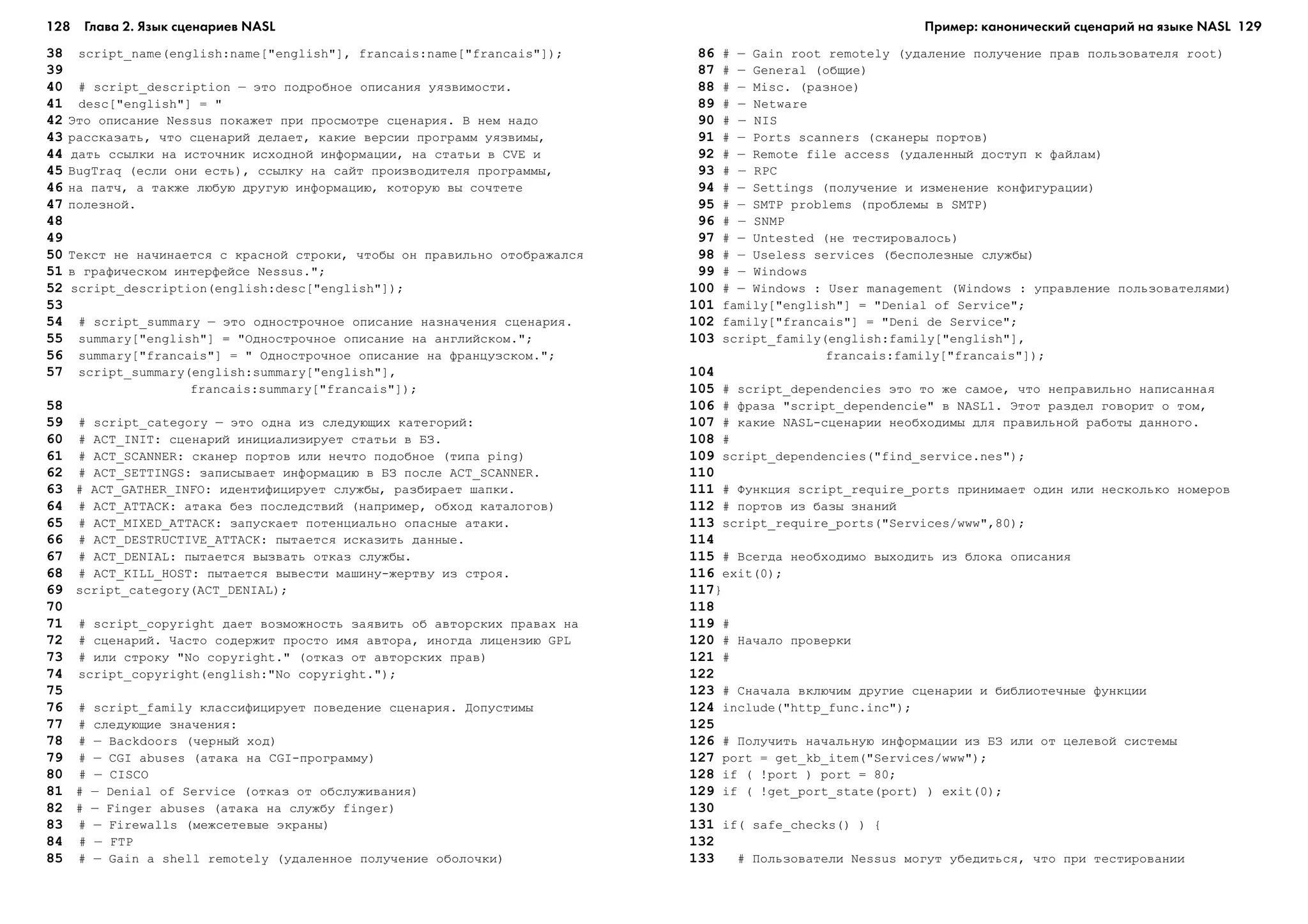 128 Глава 2. Язык сценариев NASL 129
38 script_name(english:name["english"], francais:name["francais"]);
39
40 # script_description – ýòî ïîäðîáíîå îïèñàíèÿ óÿçâèìîñòè.
41 desc["english"] = "
42 Ýòî îïèñàíèå Nessus ïîêàæåò ïðè ïðîñìîòðå ñöåíàðèÿ. Â íåì íàäî
43 ðàññêàçàòü, ÷òî ñöåíàðèé äåëàåò, êàêèå âåðñèè ïðîãðàìì óÿçâèìû,
44 äàòü ññûëêè íà èñòî÷íèê èñõîäíîé èíôîðìàöèè, íà ñòàòüè â CVE è
45 BugTraq (åñëè îíè åñòü), ññûëêó íà ñàéò ïðîèçâîäèòåëÿ ïðîãðàììû,
46 íà ïàò÷, à òàêæå ëþáóþ äðóãóþ èíôîðìàöèþ, êîòîðóþ âû ñî÷òåòå
47 ïîëåçíîé.
48
49
50 Òåêñò íå íà÷èíàåòñÿ ñ êðàñíîé ñòðîêè, ÷òîáû îí ïðàâèëüíî îòîáðàæàëñÿ
51 â ãðàôè÷åñêîì èíòåðôåéñå Nessus.";
52 script_description(english:desc["english"]);
53
54 # script_summary – ýòî îäíîñòðî÷íîå îïèñàíèå íàçíà÷åíèÿ ñöåíàðèÿ.
55 summary["english"] = "Îäíîñòðî÷íîå îïèñàíèå íà àíãëèéñêîì.";
56 summary["francais"] = " Îäíîñòðî÷íîå îïèñàíèå íà ôðàíöóçñêîì.";
57 script_summary(english:summary["english"],
francais:summary["francais"]);
58
59 # script_category – ýòî îäíà èç ñëåäóþùèõ êàòåãîðèé:
60 # ACT_INIT: ñöåíàðèé èíèöèàëèçèðóåò ñòàòüè â ÁÇ.
61 # ACT_SCANNER: ñêàíåð ïîðòîâ èëè íå÷òî ïîäîáíîå (òèïà ping)
62 # ACT_SETTINGS: çàïèñûâàåò èíôîðìàöèþ â ÁÇ ïîñëå ACT_SCANNER.
63 # ACT_GATHER_INFO: èäåíòèôèöèðóåò ñëóæáû, ðàçáèðàåò øàïêè.
64 # ACT_ATTACK: àòàêà áåç ïîñëåäñòâèé (íàïðèìåð, îáõîä êàòàëîãîâ)
65 # ACT_MIXED_ATTACK: çàïóñêàåò ïîòåíöèàëüíî îïàñíûå àòàêè.
66 # ACT_DESTRUCTIVE_ATTACK: ïûòàåòñÿ èñêàçèòü äàííûå.
67 # ACT_DENIAL: ïûòàåòñÿ âûçâàòü îòêàç ñëóæáû.
68 # ACT_KILL_HOST: ïûòàåòñÿ âûâåñòè ìàøèíó-æåðòâó èç ñòðîÿ.
69 script_category(ACT_DENIAL);
70
71 # script_copyright äàåò âîçìîæíîñòü çàÿâèòü îá àâòîðñêèõ ïðàâàõ íà
72 # ñöåíàðèé. ×àñòî ñîäåðæèò ïðîñòî èìÿ àâòîðà, èíîãäà ëèöåíçèþ GPL
73 # èëè ñòðîêó "No copyright." (îòêàç îò àâòîðñêèõ ïðàâ)
74 script_copyright(english:"No copyright.");
75
76 # script_family êëàññèôèöèðóåò ïîâåäåíèå ñöåíàðèÿ. Äîïóñòèìû
77 # ñëåäóþùèå çíà÷åíèÿ:
78 # – Backdoors (÷åðíûé õîä)
79 # – CGI abuses (àòàêà íà CGI-ïðîãðàììó)
80 # – CISCO
81 # – Denial of Service (îòêàç îò îáñëóæèâàíèÿ)
82 # – Finger abuses (àòàêà íà ñëóæáó finger)
83 # – Firewalls (ìåæñåòåâûå ýêðàíû)
84 # – FTP
85 # – Gain a shell remotely (óäàëåííîå ïîëó÷åíèå îáîëî÷êè)
86 # – Gain root remotely (óäàëåíèå ïîëó÷åíèå ïðàâ ïîëüçîâàòåëÿ root)
87 # – General (îáùèå)
88 # – Misc. (ðàçíîå)
89 # – Netware
90 # – NIS
91 # – Ports scanners (ñêàíåðû ïîðòîâ)
92 # – Remote file access (óäàëåííûé äîñòóï ê ôàéëàì)
93 # – RPC
94 # – Settings (ïîëó÷åíèå è èçìåíåíèå êîíôèãóðàöèè)
95 # – SMTP problems (ïðîáëåìû â SMTP)
96 # – SNMP
97 # – Untested (íå òåñòèðîâàëîñü)
98 # – Useless services (áåñïîëåçíûå ñëóæáû)
99 # – Windows
100 # – Windows : User management (Windows : óïðàâëåíèå ïîëüçîâàòåëÿìè)
101 family["english"] = "Denial of Service";
102 family["francais"] = "Deni de Service";
103 script_family(english:family["english"],
francais:family["francais"]);
104
105 # script_dependencies ýòî òî æå ñàìîå, ÷òî íåïðàâèëüíî íàïèñàííàÿ
106 # ôðàçà "script_dependencie" â NASL1. Ýòîò ðàçäåë ãîâîðèò î òîì,
107 # êàêèå NASL-ñöåíàðèè íåîáõîäèìû äëÿ ïðàâèëüíîé ðàáîòû äàííîãî.
108 #
109 script_dependencies("find_service.nes");
110
111 # Ôóíêöèÿ script_require_ports ïðèíèìàåò îäèí èëè íåñêîëüêî íîìåðîâ
112 # ïîðòîâ èç áàçû çíàíèé
113 script_require_ports("Services/www",80);
114
115 # Âñåãäà íåîáõîäèìî âûõîäèòü èç áëîêà îïèñàíèÿ
116 exit(0);
117}
118
119 #
120 # Íà÷àëî ïðîâåðêè
121 #
122
123 # Ñíà÷àëà âêëþ÷èì äðóãèå ñöåíàðèè è áèáëèîòå÷íûå ôóíêöèè
124 include("http_func.inc");
125
126 # Ïîëó÷èòü íà÷àëüíóþ èíôîðìàöèè èç ÁÇ èëè îò öåëåâîé ñèñòåìû
127 port = get_kb_item("Services/www");
128 if ( !port ) port = 80;
129 if ( !get_port_state(port) ) exit(0);
130
131 if( safe_checks() ) {
132
133 # Ïîëüçîâàòåëè Nessus ìîãóò óáåäèòüñÿ, ÷òî ïðè òåñòèðîâàíèè
Пример: канонический сценарий на языке NASL
 