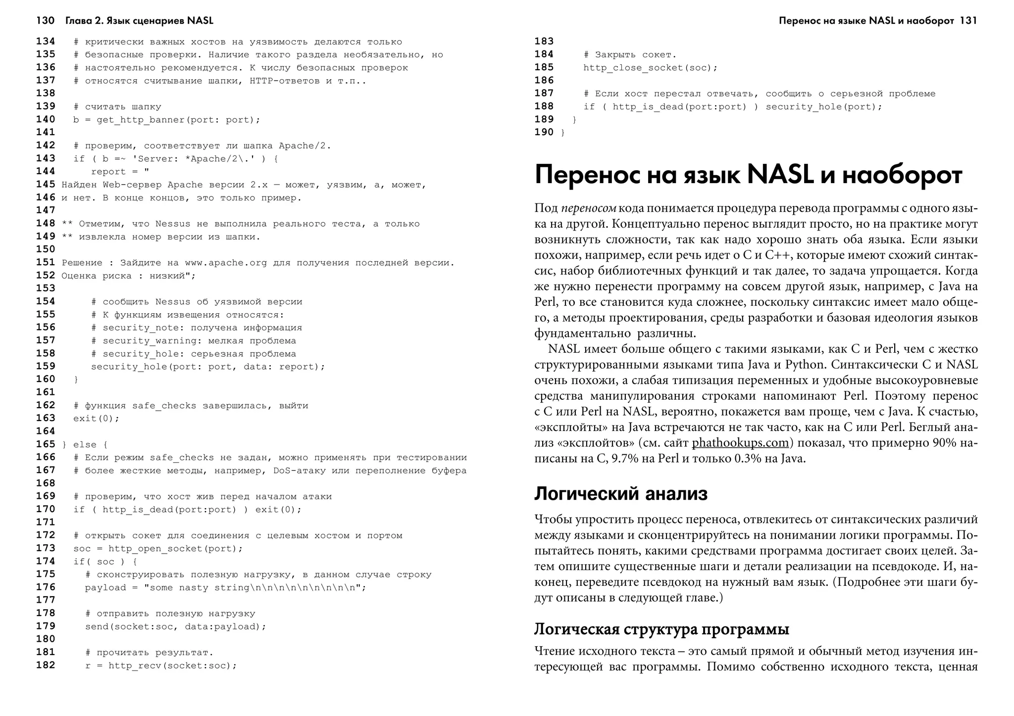 130 Глава 2. Язык сценариев NASL 131
134 # êðèòè÷åñêè âàæíûõ õîñòîâ íà óÿçâèìîñòü äåëàþòñÿ òîëüêî
135 # áåçîïàñíûå ïðîâåðêè. Íàëè÷èå òàêîãî ðàçäåëà íåîáÿçàòåëüíî, íî
136 # íàñòîÿòåëüíî ðåêîìåíäóåòñÿ. Ê ÷èñëó áåçîïàñíûõ ïðîâåðîê
137 # îòíîñÿòñÿ ñ÷èòûâàíèå øàïêè, HTTP-îòâåòîâ è ò.ï..
138
139 # ñ÷èòàòü øàïêó
140 b = get_http_banner(port: port);
141
142 # ïðîâåðèì, ñîîòâåòñòâóåò ëè øàïêà Apache/2.
143 if ( b =~ 'Server: *Apache/2.' ) {
144 report = "
145 Íàéäåí Web-ñåðâåð Apache âåðñèè 2.x – ìîæåò, óÿçâèì, à, ìîæåò,
146 è íåò. Â êîíöå êîíöîâ, ýòî òîëüêî ïðèìåð.
147
148 ** Îòìåòèì, ÷òî Nessus íå âûïîëíèëà ðåàëüíîãî òåñòà, à òîëüêî
149 ** èçâëåêëà íîìåð âåðñèè èç øàïêè.
150
151 Ðåøåíèå : Çàéäèòå íà www.apache.org äëÿ ïîëó÷åíèÿ ïîñëåäíåé âåðñèè.
152 Îöåíêà ðèñêà : íèçêèé";
153
154 # ñîîáùèòü Nessus îá óÿçâèìîé âåðñèè
155 # Ê ôóíêöèÿì èçâåùåíèÿ îòíîñÿòñÿ:
156 # security_note: ïîëó÷åíà èíôîðìàöèÿ
157 # security_warning: ìåëêàÿ ïðîáëåìà
158 # security_hole: ñåðüåçíàÿ ïðîáëåìà
159 security_hole(port: port, data: report);
160 }
161
162 # ôóíêöèÿ safe_checks çàâåðøèëàñü, âûéòè
163 exit(0);
164
165 } else {
166 # Åñëè ðåæèì safe_checks íå çàäàí, ìîæíî ïðèìåíÿòü ïðè òåñòèðîâàíèè
167 # áîëåå æåñòêèå ìåòîäû, íàïðèìåð, DoS-àòàêó èëè ïåðåïîëíåíèå áóôåðà
168
169 # ïðîâåðèì, ÷òî õîñò æèâ ïåðåä íà÷àëîì àòàêè
170 if ( http_is_dead(port:port) ) exit(0);
171
172 # îòêðûòü ñîêåò äëÿ ñîåäèíåíèÿ ñ öåëåâûì õîñòîì è ïîðòîì
173 soc = http_open_socket(port);
174 if( soc ) {
175 # ñêîíñòðóèðîâàòü ïîëåçíóþ íàãðóçêó, â äàííîì ñëó÷àå ñòðîêó
176 payload = "some nasty stringnnnnnnnnn";
177
178 # îòïðàâèòü ïîëåçíóþ íàãðóçêó
179 send(socket:soc, data:payload);
180
181 # ïðî÷èòàòü ðåçóëüòàò.
182 r = http_recv(socket:soc);
183
184 # Çàêðûòü ñîêåò.
185 http_close_socket(soc);
186
187 # Åñëè õîñò ïåðåñòàë îòâå÷àòü, ñîîáùèòü î ñåðüåçíîé ïðîáëåìå
188 if ( http_is_dead(port:port) ) security_hole(port);
189 }
190 }
Перенос на язык NASL и наоборот
Ïîä ïåðåíîñîì êîäà ïîíèìàåòñÿ ïðîöåäóðà ïåðåâîäà ïðîãðàììû ñ îäíîãî ÿçû-
êà íà äðóãîé. Êîíöåïòóàëüíî ïåðåíîñ âûãëÿäèò ïðîñòî, íî íà ïðàêòèêå ìîãóò
âîçíèêíóòü ñëîæíîñòè, òàê êàê íàäî õîðîøî çíàòü îáà ÿçûêà. Åñëè ÿçûêè
ïîõîæè, íàïðèìåð, åñëè ðå÷ü èäåò î C è Ñ++, êîòîðûå èìåþò ñõîæèé ñèíòàê-
ñèñ, íàáîð áèáëèîòå÷íûõ ôóíêöèé è òàê äàëåå, òî çàäà÷à óïðîùàåòñÿ. Êîãäà
æå íóæíî ïåðåíåñòè ïðîãðàììó íà ñîâñåì äðóãîé ÿçûê, íàïðèìåð, ñ Java íà
Perl, òî âñå ñòàíîâèòñÿ êóäà ñëîæíåå, ïîñêîëüêó ñèíòàêñèñ èìååò ìàëî îáùå-
ãî, à ìåòîäû ïðîåêòèðîâàíèÿ, ñðåäû ðàçðàáîòêè è áàçîâàÿ èäåîëîãèÿ ÿçûêîâ
ôóíäàìåíòàëüíî ðàçëè÷íû.
NASL èìååò áîëüøå îáùåãî ñ òàêèìè ÿçûêàìè, êàê C è Perl, ÷åì ñ æåñòêî
ñòðóêòóðèðîâàííûìè ÿçûêàìè òèïà Java è Python. Ñèíòàêñè÷åñêè C è NASL
î÷åíü ïîõîæè, à ñëàáàÿ òèïèçàöèÿ ïåðåìåííûõ è óäîáíûå âûñîêîóðîâíåâûå
ñðåäñòâà ìàíèïóëèðîâàíèÿ ñòðîêàìè íàïîìèíàþò Perl. Ïîýòîìó ïåðåíîñ
ñ C èëè Perl íà NASL, âåðîÿòíî, ïîêàæåòñÿ âàì ïðîùå, ÷åì ñ Java. Ê ñ÷àñòüþ,
«ýêñïëîéòû» íà Java âñòðå÷àþòñÿ íå òàê ÷àñòî, êàê íà C èëè Perl. Áåãëûé àíà-
ëèç «ýêñïëîéòîâ» (ñì. ñàéò phathookups.com) ïîêàçàë, ÷òî ïðèìåðíî 90% íà-
ïèñàíû íà C, 9.7% íà Perl è òîëüêî 0.3% íà Java.
Логический анализ
×òîáû óïðîñòèòü ïðîöåññ ïåðåíîñà, îòâëåêèòåñü îò ñèíòàêñè÷åñêèõ ðàçëè÷èé
ìåæäó ÿçûêàìè è ñêîíöåíòðèðóéòåñü íà ïîíèìàíèè ëîãèêè ïðîãðàììû. Ïî-
ïûòàéòåñü ïîíÿòü, êàêèìè ñðåäñòâàìè ïðîãðàììà äîñòèãàåò ñâîèõ öåëåé. Çà-
òåì îïèøèòå ñóùåñòâåííûå øàãè è äåòàëè ðåàëèçàöèè íà ïñåâäîêîäå. È, íà-
êîíåö, ïåðåâåäèòå ïñåâäîêîä íà íóæíûé âàì ÿçûê. (Ïîäðîáíåå ýòè øàãè áó-
äóò îïèñàíû â ñëåäóþùåé ãëàâå.)
Ëîãè÷åñêàÿ ñòðóêòóðà ïðîãðàììûËîãè÷åñêàÿ ñòðóêòóðà ïðîãðàììûËîãè÷åñêàÿ ñòðóêòóðà ïðîãðàììûËîãè÷åñêàÿ ñòðóêòóðà ïðîãðàììûËîãè÷åñêàÿ ñòðóêòóðà ïðîãðàììû
×òåíèå èñõîäíîãî òåêñòà – ýòî ñàìûé ïðÿìîé è îáû÷íûé ìåòîä èçó÷åíèÿ èí-
òåðåñóþùåé âàñ ïðîãðàììû. Ïîìèìî ñîáñòâåííî èñõîäíîãî òåêñòà, öåííàÿ
Перенос на языке NASL и наоборот
 