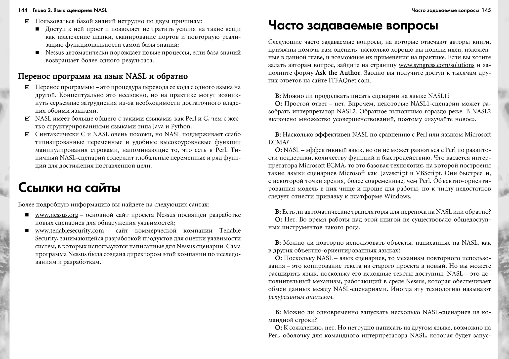 144 Глава 2. Язык сценариев NASL 145
Ïîëüçîâàòüñÿ áàçîé çíàíèé íåòðóäíî ïî äâóì ïðè÷èíàì:
Äîñòóï ê íåé ïðîñò è ïîçâîëÿåò íå òðàòèòü óñèëèÿ íà òàêèå âåùè
êàê èçâëå÷åíèå øàïêè, ñêàíèðîâàíèå ïîðòîâ è ïîâòîðíóþ ðåàëè-
çàöèþ ôóíêöèîíàëüíîñòè ñàìîé áàçû çíàíèé;
Nessus àâòîìàòè÷åñêè ïîðîæäàåò íîâûå ïðîöåññû, åñëè áàçà çíàíèé
âîçâðàùàåò áîëåå îäíîãî ðåçóëüòàòà.
Ïåðåíîñ ïðîãðàìì íà ÿçûê NASL è îáðàòíîÏåðåíîñ ïðîãðàìì íà ÿçûê NASL è îáðàòíîÏåðåíîñ ïðîãðàìì íà ÿçûê NASL è îáðàòíîÏåðåíîñ ïðîãðàìì íà ÿçûê NASL è îáðàòíîÏåðåíîñ ïðîãðàìì íà ÿçûê NASL è îáðàòíî
Ïåðåíîñ ïðîãðàììû – ýòî ïðîöåäóðà ïåðåâîäà åå êîäà ñ îäíîãî ÿçûêà íà
äðóãîé. Êîíöåïòóàëüíî ýòî íåñëîæíî, íî íà ïðàêòèêå ìîãóò âîçíèê-
íóòü ñåðüåçíûå çàòðóäíåíèÿ èç-çà íåîáõîäèìîñòè äîñòàòî÷íîãî âëàäå-
íèÿ îáîèìè ÿçûêàìè.
NASL èìååò áîëüøå îáùåãî ñ òàêèìè ÿçûêàìè, êàê Perl è C, ÷åì ñ æåñ-
òêî ñòðóêòóðèðîâàííûìè ÿçûêàìè òèïà Java è Python.
Ñèíòàêñè÷åñêè C è NASL î÷åíü ïîõîæè, íî NASL ïîääåðæèâàåò ñëàáî
òèïèçèðîâàííûå ïåðåìåííûå è óäîáíûå âûñîêîóðîâíåâûå ôóíêöèè
ìàíèïóëèðîâàíèÿ ñòðîêàìè, íàïîìèíàþùèå òî, ÷òî åñòü â Perl. Òè-
ïè÷íûé NASL-ñöåíàðèé ñîäåðæèò ãëîáàëüíûå ïåðåìåííûå è ðÿä ôóíê-
öèé äëÿ äîñòèæåíèÿ ïîñòàâëåííîé öåëè.
Ссылки на сайты
Áîëåå ïîäðîáíóþ èíôîðìàöèþ âû íàéäåòå íà ñëåäóþùèõ ñàéòàõ:
www.nessus.org – îñíîâíîé ñàéò ïðîåêòà Nessus ïîñâÿùåí ðàçðàáîòêå
íîâûõ ñöåíàðèåâ äëÿ îáíàðóæåíèÿ óÿçâèìîñòåé;
www.tenablesecurity.com – ñàéò êîììåð÷åñêîé êîìïàíèè Tenable
Security, çàíèìàþùåéñÿ ðàçðàáîòêîé ïðîäóêòîâ äëÿ îöåíêè óÿçâèìîñòè
ñèñòåì, â êîòîðûõ èñïîëüçóþòñÿ íàïèñàííûå äëÿ Nessus ñöåíàðèè. Ñàìà
ïðîãðàììà Nessus áûëà ñîçäàíà äèðåêòîðîì ýòîé êîìïàíèè ïî èññëåäî-
âàíèÿì è ðàçðàáîòêàì.
Часто задаваемые вопросы
Ñëåäóþùèå ÷àñòî çàäàâàåìûå âîïðîñû, íà êîòîðûå îòâå÷àþò àâòîðû êíèãè,
ïðèçâàíû ïîìî÷ü âàì îöåíèòü, íàñêîëüêî õîðîøî âû ïîíÿëè èäåè, èçëîæåí-
íûå â äàííîé ãëàâå, è âîçìîæíûå èõ ïðèìåíåíèÿ íà ïðàêòèêå. Åñëè âû õîòèòå
çàäàòü àâòîðàì âîïðîñ, çàéäèòå íà ñòðàíèöó www.syngress.com/solutions è çà-
ïîëíèòå ôîðìó Ask the AuthorAsk the AuthorAsk the AuthorAsk the AuthorAsk the Author. Çàîäíî âû ïîëó÷èòå äîñòóï ê òûñÿ÷àì äðó-
ãèõ îòâåòîâ íà ñàéòå ITFAQnet.com.
Â:Â:Â:Â:Â: Ìîæíî ëè ïðîäîëæàòü ïèñàòü ñöåíàðèè íà ÿçûêå NASL1?
Î:Î:Î:Î:Î: Ïðîñòîé îòâåò – íåò. Âïðî÷åì, íåêîòîðûå NASL1-ñöåíàðèè ìîæåò ðà-
çîáðàòü èíòåðïðåòàòîð NASL2. Îáðàòíîå âûïîëíèìî ãîðàçäî ðåæå. Â NASL2
âêëþ÷åíî ìíîæåñòâî óñîâåðøåíñòâîâàíèé, ïîýòîìó «èçó÷àéòå íîâîå».
Â:Â:Â:Â:Â: Íàñêîëüêî ýôôåêòèâåí NASL ïî ñðàâíåíèþ ñ Perl èëè ÿçûêîì Microsoft
ECMA?
Î:Î:Î:Î:Î: NASL – ýôôåêòèâíûé ÿçûê, íî îí íå ìîæåò ðàâíÿòüñÿ ñ Perl ïî ðàçâèòî-
ñòè ïîääåðæêè, êîëè÷åñòâó ôóíêöèé è áûñòðîäåéñòâèþ. ×òî êàñàåòñÿ èíòåð-
ïðåòàòîðà Microsoft ECMA, òî ýòî áàçîâàÿ òåõíîëîãèÿ, íà êîòîðîé ïîñòðîåíû
òàêèå ÿçûêè ñöåíàðèåâ Microsoft êàê Javascript è VBScript. Îíè áûñòðåå è,
ñ íåêîòîðîé òî÷êè çðåíèÿ, áîëåå ñîâðåìåííûå, ÷åì Perl. Îáúåêòíî-îðèåíòè-
ðîâàííàÿ ìîäåëü â íèõ ÷èùå è ïðîùå äëÿ ðàáîòû, íî ê ÷èñëó íåäîñòàòêîâ
ñëåäóåò îòíåñòè ïðèâÿçêó ê ïëàòôîðìå Windows.
Â:Â:Â:Â:Â: Åñòü ëè àâòîìàòè÷åñêèå òðàíñëÿòîðû äëÿ ïåðåíîñà íà NASL èëè îáðàòíî?
Î:Î:Î:Î:Î: Íåò. Âî âðåìÿ ðàáîòû íàä ýòîé êíèãîé íå ñóùåñòâîâàëî îáùåäîñòóï-
íûõ èíñòðóìåíòîâ òàêîãî ðîäà.
Â:Â:Â:Â:Â: Ìîæíî ëè ïîâòîðíî èñïîëüçîâàòü îáúåêòû, íàïèñàííûå íà NASL, êàê
â äðóãèõ îáúåêòíî-îðèåíòèðîâàííûõ ÿçûêàõ?
Î:Î:Î:Î:Î: Ïîñêîëüêó NASL – ÿçûê ñöåíàðèåâ, òî ìåõàíèçì ïîâòîðíîãî èñïîëüçî-
âàíèÿ – ýòî êîïèðîâàíèå òåêñòà èç ñòàðîãî ïðîåêòà â íîâûé. Íî âû ìîæåòå
ðàñøèðèòü ÿçûê, ïîñêîëüêó åãî èñõîäíûå òåêñòû äîñòóïíû. NASL – ýòî äî-
ïîëíèòåëüíûé ìåõàíèçì, ðàáîòàþùèé â ñðåäå Nessus, êîòîðàÿ îáåñïå÷èâàåò
îáìåí äàííûõ ìåæäó NASL-ñöåíàðèÿìè. Èíîãäà ýòó òåõíîëîãèþ íàçûâàþò
ðåêóðñèâíûì àíàëèçîì.
Â:Â:Â:Â:Â: Ìîæíî ëè îäíîâðåìåííî çàïóñêàòü íåñêîëüêî NASL-ñöåíàðèåâ èç êî-
ìàíäíîé ñòðîêè?
Î:Î:Î:Î:Î: Ê ñîæàëåíèþ, íåò. Íî íåòðóäíî íàïèñàòü íà äðóãîì ÿçûêå, âîçìîæíî íà
Perl, îáîëî÷êó äëÿ êîìàíäíîãî èíòåðïðåòàòîðà NASL, êîòîðàÿ áóäåò çàïóñ-
Часто задаваемые вопросы
 