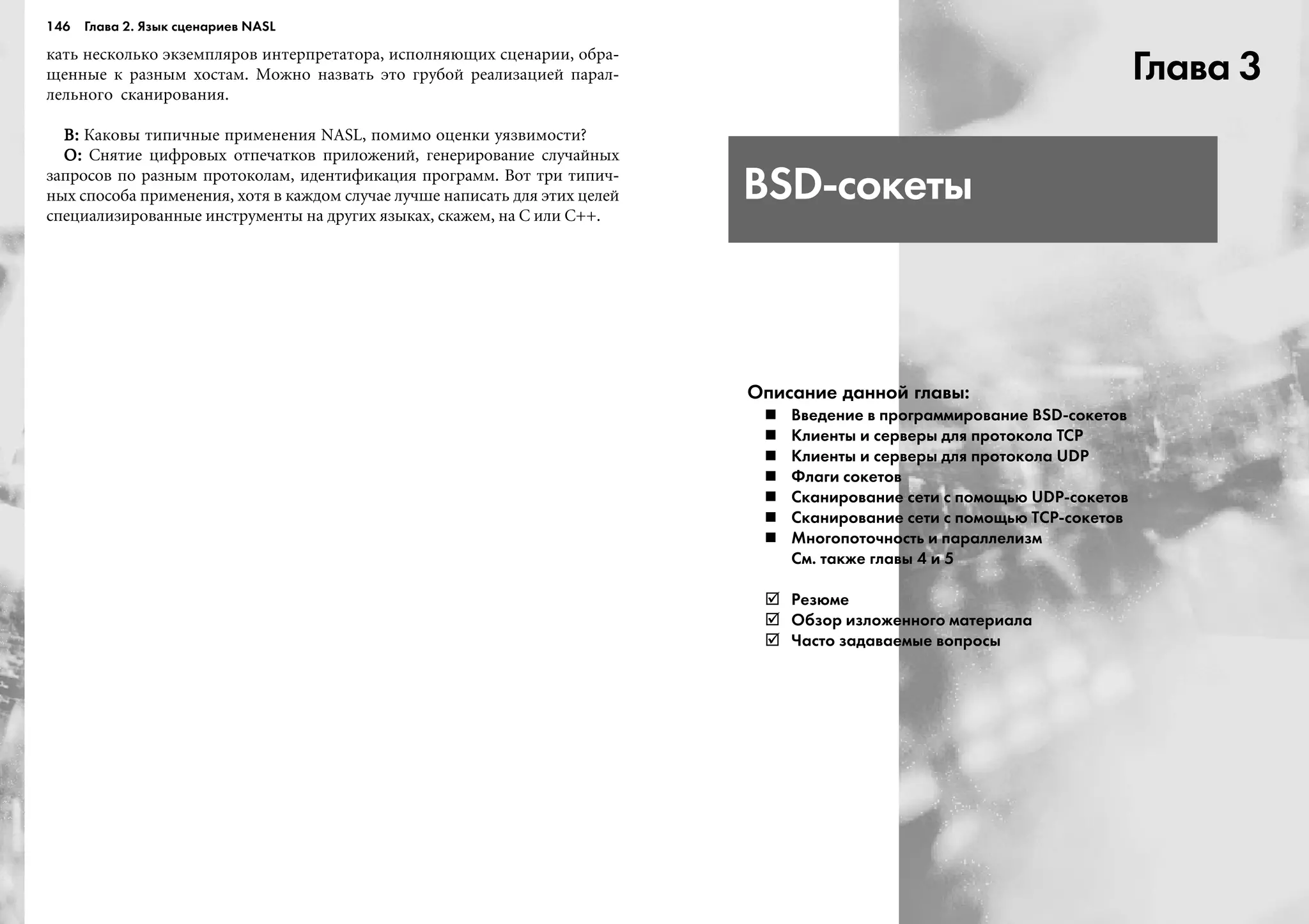146 Глава 2. Язык сценариев NASL
êàòü íåñêîëüêî ýêçåìïëÿðîâ èíòåðïðåòàòîðà, èñïîëíÿþùèõ ñöåíàðèè, îáðà-
ùåííûå ê ðàçíûì õîñòàì. Ìîæíî íàçâàòü ýòî ãðóáîé ðåàëèçàöèåé ïàðàë-
ëåëüíîãî ñêàíèðîâàíèÿ.
Â:Â:Â:Â:Â: Êàêîâû òèïè÷íûå ïðèìåíåíèÿ NASL, ïîìèìî îöåíêè óÿçâèìîñòè?
Î:Î:Î:Î:Î: Ñíÿòèå öèôðîâûõ îòïå÷àòêîâ ïðèëîæåíèé, ãåíåðèðîâàíèå ñëó÷àéíûõ
çàïðîñîâ ïî ðàçíûì ïðîòîêîëàì, èäåíòèôèêàöèÿ ïðîãðàìì. Âîò òðè òèïè÷-
íûõ ñïîñîáà ïðèìåíåíèÿ, õîòÿ â êàæäîì ñëó÷àå ëó÷øå íàïèñàòü äëÿ ýòèõ öåëåé
ñïåöèàëèçèðîâàííûå èíñòðóìåíòû íà äðóãèõ ÿçûêàõ, ñêàæåì, íà C èëè C++.
Глава 3
BSD сокеты
Описание данной главы:
Введение в программирование BSD сокетов
Клиенты и серверы для протокола TCP
Клиенты и серверы для протокола UDP
Флаги сокетов
Сканирование сети с помощью UDP сокетов
Сканирование сети с помощью ТСР сокетов
Многопоточность и параллелизм
См. также главы 4 и 5
Резюме
Обзор изложенного материала
Часто задаваемые вопросы
 