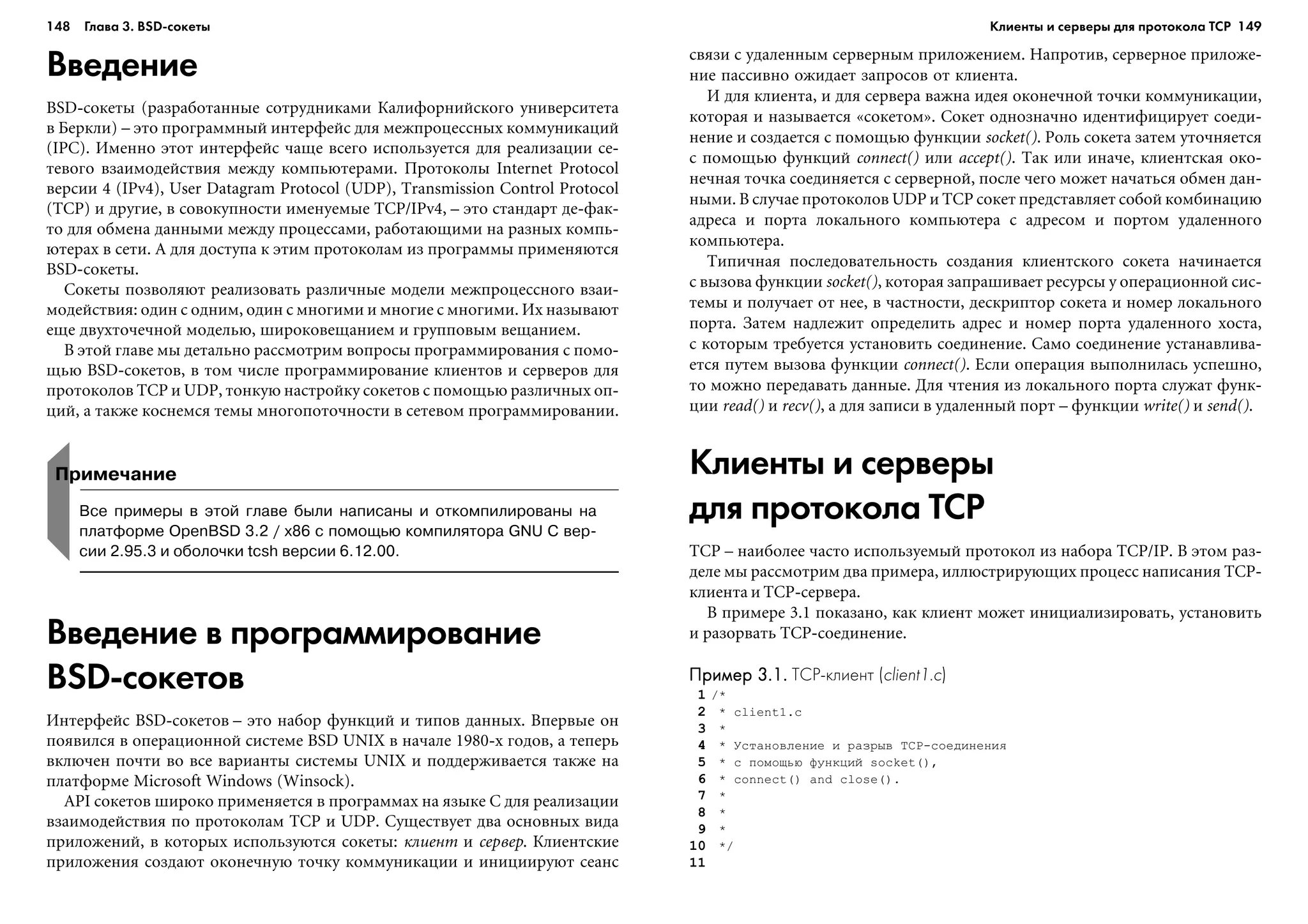 148 Глава 3. BSD сокеты 149
Введение
BSD-ñîêåòû (ðàçðàáîòàííûå ñîòðóäíèêàìè Êàëèôîðíèéñêîãî óíèâåðñèòåòà
â Áåðêëè) – ýòî ïðîãðàììíûé èíòåðôåéñ äëÿ ìåæïðîöåññíûõ êîììóíèêàöèé
(IPC). Èìåííî ýòîò èíòåðôåéñ ÷àùå âñåãî èñïîëüçóåòñÿ äëÿ ðåàëèçàöèè ñå-
òåâîãî âçàèìîäåéñòâèÿ ìåæäó êîìïüþòåðàìè. Ïðîòîêîëû Internet Protocol
âåðñèè 4 (IPv4), User Datagram Protocol (UDP), Transmission Control Protocol
(TCP) è äðóãèå, â ñîâîêóïíîñòè èìåíóåìûå TCP/IPv4, – ýòî ñòàíäàðò äå-ôàê-
òî äëÿ îáìåíà äàííûìè ìåæäó ïðîöåññàìè, ðàáîòàþùèìè íà ðàçíûõ êîìïü-
þòåðàõ â ñåòè. À äëÿ äîñòóïà ê ýòèì ïðîòîêîëàì èç ïðîãðàììû ïðèìåíÿþòñÿ
BSD-ñîêåòû.
Ñîêåòû ïîçâîëÿþò ðåàëèçîâàòü ðàçëè÷íûå ìîäåëè ìåæïðîöåññíîãî âçàè-
ìîäåéñòâèÿ: îäèí ñ îäíèì, îäèí ñ ìíîãèìè è ìíîãèå ñ ìíîãèìè. Èõ íàçûâàþò
åùå äâóõòî÷å÷íîé ìîäåëüþ, øèðîêîâåùàíèåì è ãðóïïîâûì âåùàíèåì.
Â ýòîé ãëàâå ìû äåòàëüíî ðàññìîòðèì âîïðîñû ïðîãðàììèðîâàíèÿ ñ ïîìî-
ùüþ BSD-ñîêåòîâ, â òîì ÷èñëå ïðîãðàììèðîâàíèå êëèåíòîâ è ñåðâåðîâ äëÿ
ïðîòîêîëîâ TCP è UDP, òîíêóþ íàñòðîéêó ñîêåòîâ ñ ïîìîùüþ ðàçëè÷íûõ îï-
öèé, à òàêæå êîñíåìñÿ òåìû ìíîãîïîòî÷íîñòè â ñåòåâîì ïðîãðàììèðîâàíèè.
ñâÿçè ñ óäàëåííûì ñåðâåðíûì ïðèëîæåíèåì. Íàïðîòèâ, ñåðâåðíîå ïðèëîæå-
íèå ïàññèâíî îæèäàåò çàïðîñîâ îò êëèåíòà.
È äëÿ êëèåíòà, è äëÿ ñåðâåðà âàæíà èäåÿ îêîíå÷íîé òî÷êè êîììóíèêàöèè,
êîòîðàÿ è íàçûâàåòñÿ «ñîêåòîì». Ñîêåò îäíîçíà÷íî èäåíòèôèöèðóåò ñîåäè-
íåíèå è ñîçäàåòñÿ ñ ïîìîùüþ ôóíêöèè socket(). Ðîëü ñîêåòà çàòåì óòî÷íÿåòñÿ
ñ ïîìîùüþ ôóíêöèé connect() èëè accept(). Òàê èëè èíà÷å, êëèåíòñêàÿ îêî-
íå÷íàÿ òî÷êà ñîåäèíÿåòñÿ ñ ñåðâåðíîé, ïîñëå ÷åãî ìîæåò íà÷àòüñÿ îáìåí äàí-
íûìè. Â ñëó÷àå ïðîòîêîëîâ UDP è TCP ñîêåò ïðåäñòàâëÿåò ñîáîé êîìáèíàöèþ
àäðåñà è ïîðòà ëîêàëüíîãî êîìïüþòåðà ñ àäðåñîì è ïîðòîì óäàëåííîãî
êîìïüþòåðà.
Òèïè÷íàÿ ïîñëåäîâàòåëüíîñòü ñîçäàíèÿ êëèåíòñêîãî ñîêåòà íà÷èíàåòñÿ
ñ âûçîâà ôóíêöèè socket(), êîòîðàÿ çàïðàøèâàåò ðåñóðñû ó îïåðàöèîííîé ñèñ-
òåìû è ïîëó÷àåò îò íåå, â ÷àñòíîñòè, äåñêðèïòîð ñîêåòà è íîìåð ëîêàëüíîãî
ïîðòà. Çàòåì íàäëåæèò îïðåäåëèòü àäðåñ è íîìåð ïîðòà óäàëåííîãî õîñòà,
ñ êîòîðûì òðåáóåòñÿ óñòàíîâèòü ñîåäèíåíèå. Ñàìî ñîåäèíåíèå óñòàíàâëèâà-
åòñÿ ïóòåì âûçîâà ôóíêöèè connect(). Åñëè îïåðàöèÿ âûïîëíèëàñü óñïåøíî,
òî ìîæíî ïåðåäàâàòü äàííûå. Äëÿ ÷òåíèÿ èç ëîêàëüíîãî ïîðòà ñëóæàò ôóíê-
öèè read() è recv(), à äëÿ çàïèñè â óäàëåííûé ïîðò – ôóíêöèè write() è send().
Клиенты и серверы
для протокола TCP
TCP – íàèáîëåå ÷àñòî èñïîëüçóåìûé ïðîòîêîë èç íàáîðà TCP/IP. Â ýòîì ðàç-
äåëå ìû ðàññìîòðèì äâà ïðèìåðà, èëëþñòðèðóþùèõ ïðîöåññ íàïèñàíèÿ TCP-
êëèåíòà è TCP-ñåðâåðà.
Â ïðèìåðå 3.1 ïîêàçàíî, êàê êëèåíò ìîæåò èíèöèàëèçèðîâàòü, óñòàíîâèòü
è ðàçîðâàòü TCP-ñîåäèíåíèå.
Пример 3.1.Пример 3.1.Пример 3.1.Пример 3.1.Пример 3.1. TCP клиент (client1.c)
1 /*
2 * client1.c
3 *
4 * Óñòàíîâëåíèå è ðàçðûâ TCP-ñîåäèíåíèÿ
5 * ñ ïîìîùüþ ôóíêöèé socket(),
6 * connect() and close().
7 *
8 *
9 *
10 */
11
Примечание
Все примеры в этой главе были написаны и откомпилированы на
платформе OpenBSD 3.2 / x86 с помощью компилятора GNU C вер
сии 2.95.3 и оболочки tcsh версии 6.12.00.
Введение в программирование
BSD сокетов
Èíòåðôåéñ BSD-ñîêåòîâ – ýòî íàáîð ôóíêöèé è òèïîâ äàííûõ. Âïåðâûå îí
ïîÿâèëñÿ â îïåðàöèîííîé ñèñòåìå BSD UNIX â íà÷àëå 1980-õ ãîäîâ, à òåïåðü
âêëþ÷åí ïî÷òè âî âñå âàðèàíòû ñèñòåìû UNIX è ïîääåðæèâàåòñÿ òàêæå íà
ïëàòôîðìå Microsoft Windows (Winsock).
API ñîêåòîâ øèðîêî ïðèìåíÿåòñÿ â ïðîãðàììàõ íà ÿçûêå C äëÿ ðåàëèçàöèè
âçàèìîäåéñòâèÿ ïî ïðîòîêîëàì TCP è UDP. Ñóùåñòâóåò äâà îñíîâíûõ âèäà
ïðèëîæåíèé, â êîòîðûõ èñïîëüçóþòñÿ ñîêåòû: êëèåíò è ñåðâåð. Êëèåíòñêèå
ïðèëîæåíèÿ ñîçäàþò îêîíå÷íóþ òî÷êó êîììóíèêàöèè è èíèöèèðóþò ñåàíñ
Клиенты и серверы для протокола TCP
 