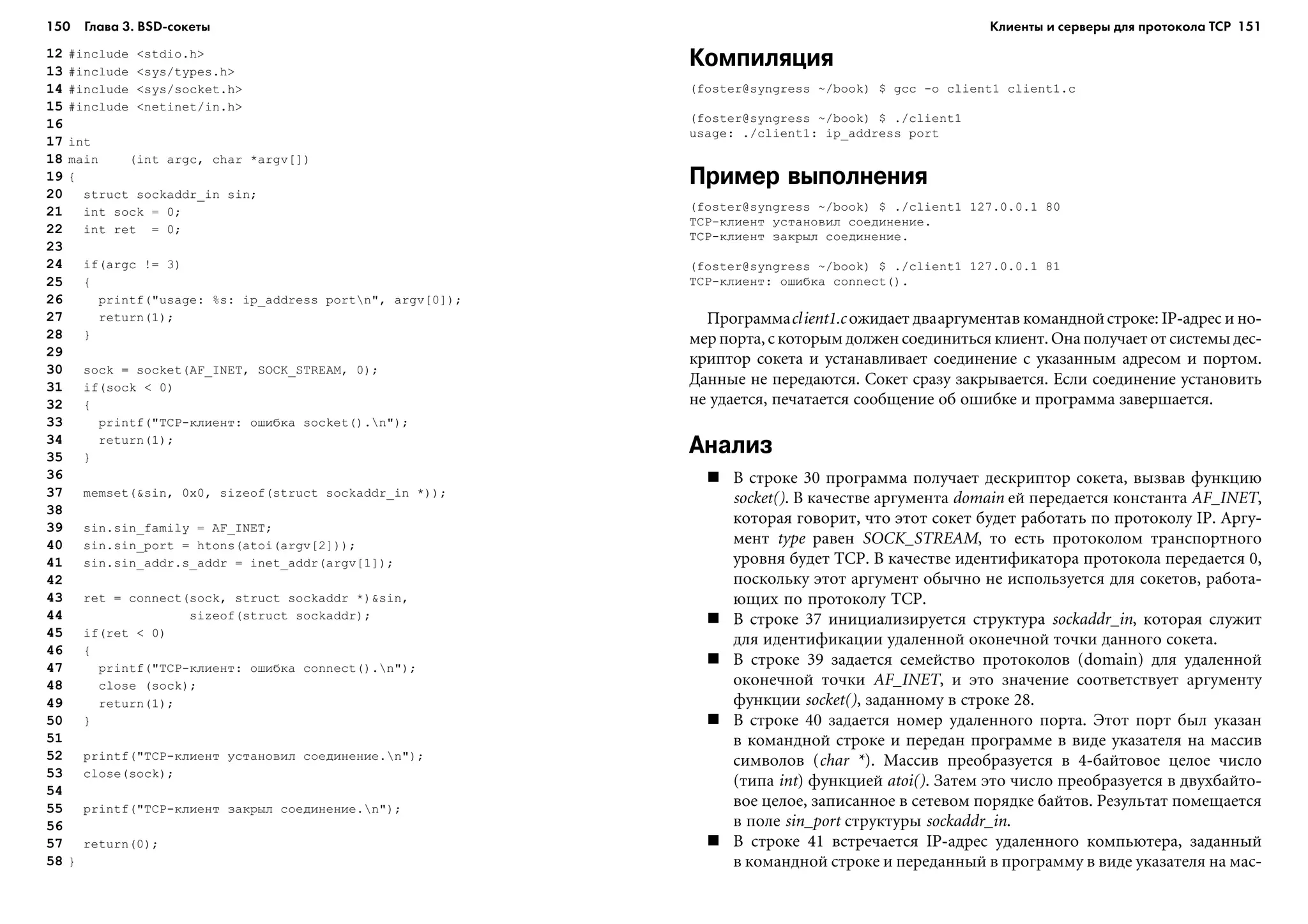 150 Глава 3. BSD сокеты 151
12 #include <stdio.h>
13 #include <sys/types.h>
14 #include <sys/socket.h>
15 #include <netinet/in.h>
16
17 int
18 main (int argc, char *argv[])
19 {
20 struct sockaddr_in sin;
21 int sock = 0;
22 int ret = 0;
23
24 if(argc != 3)
25 {
26 printf("usage: %s: ip_address portn", argv[0]);
27 return(1);
28 }
29
30 sock = socket(AF_INET, SOCK_STREAM, 0);
31 if(sock < 0)
32 {
33 printf("TCP-êëèåíò: îøèáêà socket().n");
34 return(1);
35 }
36
37 memset(&sin, 0x0, sizeof(struct sockaddr_in *));
38
39 sin.sin_family = AF_INET;
40 sin.sin_port = htons(atoi(argv[2]));
41 sin.sin_addr.s_addr = inet_addr(argv[1]);
42
43 ret = connect(sock, struct sockaddr *)&sin,
44 sizeof(struct sockaddr);
45 if(ret < 0)
46 {
47 printf("TCP-êëèåíò: îøèáêà connect().n");
48 close (sock);
49 return(1);
50 }
51
52 printf("TCP-êëèåíò óñòàíîâèë ñîåäèíåíèå.n");
53 close(sock);
54
55 printf("TCP-êëèåíò çàêðûë ñîåäèíåíèå.n");
56
57 return(0);
58 }
Компиляция
(foster@syngress ~/book) $ gcc -o client1 client1.c
(foster@syngress ~/book) $ ./client1
usage: ./client1: ip_address port
Пример выполнения
(foster@syngress ~/book) $ ./client1 127.0.0.1 80
TCP-êëèåíò óñòàíîâèë ñîåäèíåíèå.
TCP-êëèåíò çàêðûë ñîåäèíåíèå.
(foster@syngress ~/book) $ ./client1 127.0.0.1 81
TCP-êëèåíò: îøèáêà connect().
Ïðîãðàììàclient1.c îæèäàåò äâààðãóìåíòàâ êîìàíäíîéñòðîêå: IP-àäðåñ è íî-
ìåð ïîðòà, ñ êîòîðûì äîëæåí ñîåäèíèòüñÿ êëèåíò. Îíà ïîëó÷àåò îò ñèñòåìû äåñ-
êðèïòîð ñîêåòà è óñòàíàâëèâàåò ñîåäèíåíèå ñ óêàçàííûì àäðåñîì è ïîðòîì.
Äàííûå íå ïåðåäàþòñÿ. Ñîêåò ñðàçó çàêðûâàåòñÿ. Åñëè ñîåäèíåíèå óñòàíîâèòü
íå óäàåòñÿ, ïå÷àòàåòñÿ ñîîáùåíèå îá îøèáêå è ïðîãðàììà çàâåðøàåòñÿ.
Анализ
Â ñòðîêå 30 ïðîãðàììà ïîëó÷àåò äåñêðèïòîð ñîêåòà, âûçâàâ ôóíêöèþ
socket(). Â êà÷åñòâå àðãóìåíòà domain åé ïåðåäàåòñÿ êîíñòàíòà AF_INET,
êîòîðàÿ ãîâîðèò, ÷òî ýòîò ñîêåò áóäåò ðàáîòàòü ïî ïðîòîêîëó IP. Àðãó-
ìåíò type ðàâåí SOCK_STREAM, òî åñòü ïðîòîêîëîì òðàíñïîðòíîãî
óðîâíÿ áóäåò TCP. Â êà÷åñòâå èäåíòèôèêàòîðà ïðîòîêîëà ïåðåäàåòñÿ 0,
ïîñêîëüêó ýòîò àðãóìåíò îáû÷íî íå èñïîëüçóåòñÿ äëÿ ñîêåòîâ, ðàáîòà-
þùèõ ïî ïðîòîêîëó TCP.
Â ñòðîêå 37 èíèöèàëèçèðóåòñÿ ñòðóêòóðà sockaddr_in, êîòîðàÿ ñëóæèò
äëÿ èäåíòèôèêàöèè óäàëåííîé îêîíå÷íîé òî÷êè äàííîãî ñîêåòà.
Â ñòðîêå 39 çàäàåòñÿ ñåìåéñòâî ïðîòîêîëîâ (domain) äëÿ óäàëåííîé
îêîíå÷íîé òî÷êè AF_INET, è ýòî çíà÷åíèå ñîîòâåòñòâóåò àðãóìåíòó
ôóíêöèè socket(), çàäàííîìó â ñòðîêå 28.
Â ñòðîêå 40 çàäàåòñÿ íîìåð óäàëåííîãî ïîðòà. Ýòîò ïîðò áûë óêàçàí
â êîìàíäíîé ñòðîêå è ïåðåäàí ïðîãðàììå â âèäå óêàçàòåëÿ íà ìàññèâ
ñèìâîëîâ (char *). Ìàññèâ ïðåîáðàçóåòñÿ â 4-áàéòîâîå öåëîå ÷èñëî
(òèïà int) ôóíêöèåé atoi(). Çàòåì ýòî ÷èñëî ïðåîáðàçóåòñÿ â äâóõáàéòî-
âîå öåëîå, çàïèñàííîå â ñåòåâîì ïîðÿäêå áàéòîâ. Ðåçóëüòàò ïîìåùàåòñÿ
â ïîëå sin_port ñòðóêòóðû sockaddr_in.
Â ñòðîêå 41 âñòðå÷àåòñÿ IP-àäðåñ óäàëåííîãî êîìïüþòåðà, çàäàííûé
â êîìàíäíîé ñòðîêå è ïåðåäàííûé â ïðîãðàììó â âèäå óêàçàòåëÿ íà ìàñ-
Клиенты и серверы для протокола TCP
 