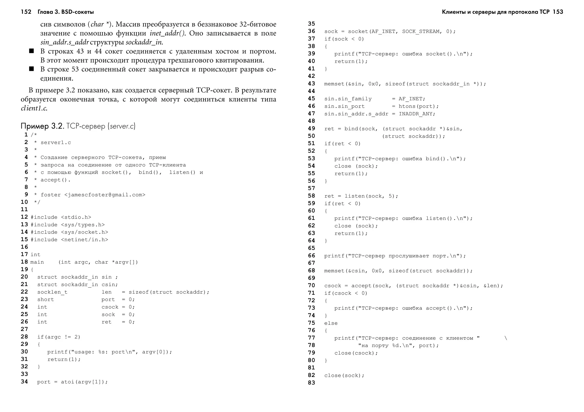 152 Глава 3. BSD сокеты 153
ñèâ ñèìâîëîâ (char *). Ìàññèâ ïðåîáðàçóåòñÿ â áåççíàêîâîå 32-áèòîâîå
çíà÷åíèå ñ ïîìîøüþ ôóíêöèè inet_addr(). Îíî çàïèñûâàåòñÿ â ïîëå
sin_addr.s_addr ñòðóêòóðû sockaddr_in.
Â ñòðîêàõ 43 è 44 ñîêåò ñîåäèíÿåòñÿ ñ óäàëåííûì õîñòîì è ïîðòîì.
Â ýòîò ìîìåíò ïðîèñõîäèò ïðîöåäóðà òðåõøàãîâîãî êâèòèðîâàíèÿ.
Â ñòðîêå 53 ñîåäèíåííûé ñîêåò çàêðûâàåòñÿ è ïðîèñõîäèò ðàçðûâ ñî-
åäèíåíèÿ.
Â ïðèìåðå 3.2 ïîêàçàíî, êàê ñîçäàåòñÿ ñåðâåðíûé TCP-ñîêåò. Â ðåçóëüòàòå
îáðàçóåòñÿ îêîíå÷íàÿ òî÷êà, ñ êîòîðîé ìîãóò ñîåäèíèòüñÿ êëèåíòû òèïà
client1.c.
Пример 3.2.Пример 3.2.Пример 3.2.Пример 3.2.Пример 3.2. TCP сервер (server.c)
1 /*
2 * server1.c
3 *
4 * Ñîçäàíèå ñåðâåðíîãî TCP-ñîêåòà, ïðèåì
5 * çàïðîñà íà ñîåäèíåíèå îò îäíîãî TCP-êëèåíòà
6 * ñ ïîìîùüþ ôóíêöèé socket(), bind(), listen() è
7 * accept().
8 *
9 * foster <jamescfoster@gmail.com>
10 */
11
12 #include <stdio.h>
13 #include <sys/types.h>
14 #include <sys/socket.h>
15 #include <netinet/in.h>
16
17 int
18 main (int argc, char *argv[])
19 {
20 struct sockaddr_in sin ;
21 struct sockaddr_in csin;
22 socklen_t len = sizeof(struct sockaddr);
23 short port = 0;
24 int csock = 0;
25 int sock = 0;
26 int ret = 0;
27
28 if(argc != 2)
29 {
30 printf("usage: %s: portn", argv[0]);
31 return(1);
32 }
33
34 port = atoi(argv[1]);
35
36 sock = socket(AF_INET, SOCK_STREAM, 0);
37 if(sock < 0)
38 {
39 printf("TCP-ñåðâåð: îøèáêà socket().n");
40 return(1);
41 }
42
43 memset(&sin, 0x0, sizeof(struct sockaddr_in *));
44
45 sin.sin_family = AF_INET;
46 sin.sin_port = htons(port);
47 sin.sin_addr.s_addr = INADDR_ANY;
48
49 ret = bind(sock, (struct sockaddr *)&sin,
50 (struct sockaddr));
51 if(ret < 0)
52 {
53 printf("TCP-ñåðâåð: îøèáêà bind().n");
54 close (sock);
55 return(1);
56 }
57
58 ret = listen(sock, 5);
59 if(ret < 0)
60 {
61 printf("TCP-ñåðâåð: îøèáêà listen().n");
62 close (sock);
63 return(1);
64 }
65
66 printf("TCP-ñåðâåð ïðîñëóøèâàåò ïîðò.n");
67
68 memset(&csin, 0x0, sizeof(struct sockaddr));
69
70 csock = accept(sock, (struct sockaddr *)&csin, &len);
71 if(csock < 0)
72 {
73 printf("TCP-ñåðâåð: îøèáêà accept().n");
74 }
75 else
76 {
77 printf("TCP-ñåðâåð: ñîåäèíåíèå ñ êëèåíòîì " 
78 "íà ïîðòó %d.n", port);
79 close(csock);
80 }
81
82 close(sock);
83
Клиенты и серверы для протокола TCP
 