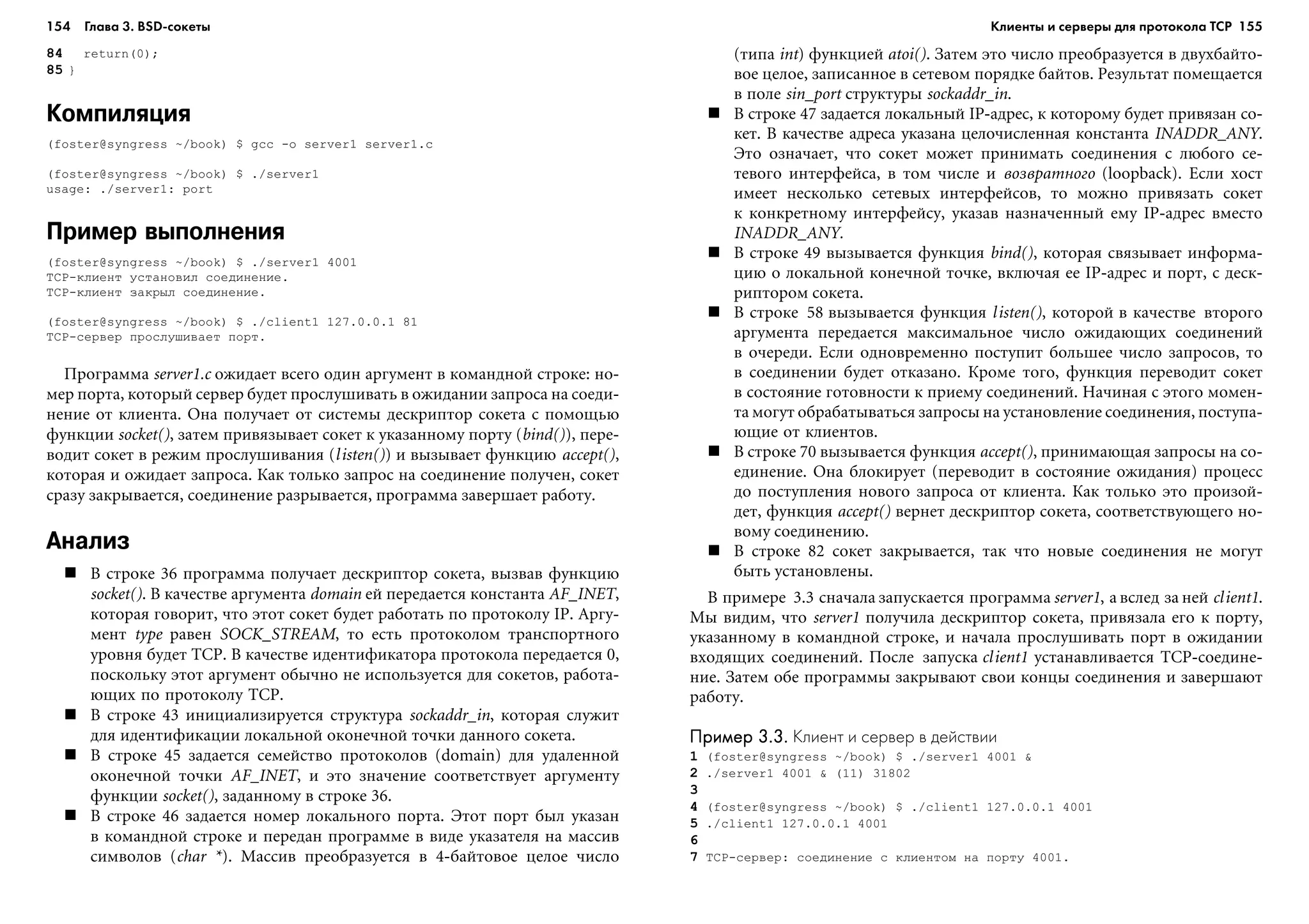 154 Глава 3. BSD сокеты 155
84 return(0);
85 }
Компиляция
(foster@syngress ~/book) $ gcc -o server1 server1.c
(foster@syngress ~/book) $ ./server1
usage: ./server1: port
Пример выполнения
(foster@syngress ~/book) $ ./server1 4001
TCP-êëèåíò óñòàíîâèë ñîåäèíåíèå.
TCP-êëèåíò çàêðûë ñîåäèíåíèå.
(foster@syngress ~/book) $ ./client1 127.0.0.1 81
TCP-ñåðâåð ïðîñëóøèâàåò ïîðò.
Ïðîãðàììà server1.c îæèäàåò âñåãî îäèí àðãóìåíò â êîìàíäíîé ñòðîêå: íî-
ìåð ïîðòà, êîòîðûé ñåðâåð áóäåò ïðîñëóøèâàòü â îæèäàíèè çàïðîñà íà ñîåäè-
íåíèå îò êëèåíòà. Îíà ïîëó÷àåò îò ñèñòåìû äåñêðèïòîð ñîêåòà ñ ïîìîùüþ
ôóíêöèè socket(), çàòåì ïðèâÿçûâàåò ñîêåò ê óêàçàííîìó ïîðòó (bind()), ïåðå-
âîäèò ñîêåò â ðåæèì ïðîñëóøèâàíèÿ (listen()) è âûçûâàåò ôóíêöèþ accept(),
êîòîðàÿ è îæèäàåò çàïðîñà. Êàê òîëüêî çàïðîñ íà ñîåäèíåíèå ïîëó÷åí, ñîêåò
ñðàçó çàêðûâàåòñÿ, ñîåäèíåíèå ðàçðûâàåòñÿ, ïðîãðàììà çàâåðøàåò ðàáîòó.
Анализ
Â ñòðîêå 36 ïðîãðàììà ïîëó÷àåò äåñêðèïòîð ñîêåòà, âûçâàâ ôóíêöèþ
socket(). Â êà÷åñòâå àðãóìåíòà domain åé ïåðåäàåòñÿ êîíñòàíòà AF_INET,
êîòîðàÿ ãîâîðèò, ÷òî ýòîò ñîêåò áóäåò ðàáîòàòü ïî ïðîòîêîëó IP. Àðãó-
ìåíò type ðàâåí SOCK_STREAM, òî åñòü ïðîòîêîëîì òðàíñïîðòíîãî
óðîâíÿ áóäåò TCP. Â êà÷åñòâå èäåíòèôèêàòîðà ïðîòîêîëà ïåðåäàåòñÿ 0,
ïîñêîëüêó ýòîò àðãóìåíò îáû÷íî íå èñïîëüçóåòñÿ äëÿ ñîêåòîâ, ðàáîòà-
þùèõ ïî ïðîòîêîëó TCP.
Â ñòðîêå 43 èíèöèàëèçèðóåòñÿ ñòðóêòóðà sockaddr_in, êîòîðàÿ ñëóæèò
äëÿ èäåíòèôèêàöèè ëîêàëüíîé îêîíå÷íîé òî÷êè äàííîãî ñîêåòà.
Â ñòðîêå 45 çàäàåòñÿ ñåìåéñòâî ïðîòîêîëîâ (domain) äëÿ óäàëåííîé
îêîíå÷íîé òî÷êè AF_INET, è ýòî çíà÷åíèå ñîîòâåòñòâóåò àðãóìåíòó
ôóíêöèè socket(), çàäàííîìó â ñòðîêå 36.
Â ñòðîêå 46 çàäàåòñÿ íîìåð ëîêàëüíîãî ïîðòà. Ýòîò ïîðò áûë óêàçàí
â êîìàíäíîé ñòðîêå è ïåðåäàí ïðîãðàììå â âèäå óêàçàòåëÿ íà ìàññèâ
ñèìâîëîâ (char *). Ìàññèâ ïðåîáðàçóåòñÿ â 4-áàéòîâîå öåëîå ÷èñëî
(òèïà int) ôóíêöèåé atoi(). Çàòåì ýòî ÷èñëî ïðåîáðàçóåòñÿ â äâóõáàéòî-
âîå öåëîå, çàïèñàííîå â ñåòåâîì ïîðÿäêå áàéòîâ. Ðåçóëüòàò ïîìåùàåòñÿ
â ïîëå sin_port ñòðóêòóðû sockaddr_in.
Â ñòðîêå 47 çàäàåòñÿ ëîêàëüíûé IP-àäðåñ, ê êîòîðîìó áóäåò ïðèâÿçàí ñî-
êåò. Â êà÷åñòâå àäðåñà óêàçàíà öåëî÷èñëåííàÿ êîíñòàíòà INADDR_ANY.
Ýòî îçíà÷àåò, ÷òî ñîêåò ìîæåò ïðèíèìàòü ñîåäèíåíèÿ ñ ëþáîãî ñå-
òåâîãî èíòåðôåéñà, â òîì ÷èñëå è âîçâðàòíîãî (loopback). Åñëè õîñò
èìååò íåñêîëüêî ñåòåâûõ èíòåðôåéñîâ, òî ìîæíî ïðèâÿçàòü ñîêåò
ê êîíêðåòíîìó èíòåðôåéñó, óêàçàâ íàçíà÷åííûé åìó IP-àäðåñ âìåñòî
INADDR_ANY.
Â ñòðîêå 49 âûçûâàåòñÿ ôóíêöèÿ bind(), êîòîðàÿ ñâÿçûâàåò èíôîðìà-
öèþ î ëîêàëüíîé êîíå÷íîé òî÷êå, âêëþ÷àÿ åå IP-àäðåñ è ïîðò, ñ äåñê-
ðèïòîðîì ñîêåòà.
Â ñòðîêå 58 âûçûâàåòñÿ ôóíêöèÿ listen(), êîòîðîé â êà÷åñòâå âòîðîãî
àðãóìåíòà ïåðåäàåòñÿ ìàêñèìàëüíîå ÷èñëî îæèäàþùèõ ñîåäèíåíèé
â î÷åðåäè. Åñëè îäíîâðåìåííî ïîñòóïèò áîëüøåå ÷èñëî çàïðîñîâ, òî
â ñîåäèíåíèè áóäåò îòêàçàíî. Êðîìå òîãî, ôóíêöèÿ ïåðåâîäèò ñîêåò
â ñîñòîÿíèå ãîòîâíîñòè ê ïðèåìó ñîåäèíåíèé. Íà÷èíàÿ ñ ýòîãî ìîìåí-
òà ìîãóò îáðàáàòûâàòüñÿ çàïðîñû íà óñòàíîâëåíèå ñîåäèíåíèÿ, ïîñòóïà-
þùèå îò êëèåíòîâ.
Â ñòðîêå 70 âûçûâàåòñÿ ôóíêöèÿ accept(), ïðèíèìàþùàÿ çàïðîñû íà ñî-
åäèíåíèå. Îíà áëîêèðóåò (ïåðåâîäèò â ñîñòîÿíèå îæèäàíèÿ) ïðîöåññ
äî ïîñòóïëåíèÿ íîâîãî çàïðîñà îò êëèåíòà. Êàê òîëüêî ýòî ïðîèçîé-
äåò, ôóíêöèÿ accept() âåðíåò äåñêðèïòîð ñîêåòà, ñîîòâåòñòâóþùåãî íî-
âîìó ñîåäèíåíèþ.
Â ñòðîêå 82 ñîêåò çàêðûâàåòñÿ, òàê ÷òî íîâûå ñîåäèíåíèÿ íå ìîãóò
áûòü óñòàíîâëåíû.
Â ïðèìåðå 3.3 ñíà÷àëà çàïóñêàåòñÿ ïðîãðàììà server1, à âñëåä çà íåé client1.
Ìû âèäèì, ÷òî server1 ïîëó÷èëà äåñêðèïòîð ñîêåòà, ïðèâÿçàëà åãî ê ïîðòó,
óêàçàííîìó â êîìàíäíîé ñòðîêå, è íà÷àëà ïðîñëóøèâàòü ïîðò â îæèäàíèè
âõîäÿùèõ ñîåäèíåíèé. Ïîñëå çàïóñêà client1 óñòàíàâëèâàåòñÿ TCP-ñîåäèíå-
íèå. Çàòåì îáå ïðîãðàììû çàêðûâàþò ñâîè êîíöû ñîåäèíåíèÿ è çàâåðøàþò
ðàáîòó.
Пример 3.3.Пример 3.3.Пример 3.3.Пример 3.3.Пример 3.3. Клиент и сервер в действии
1 (foster@syngress ~/book) $ ./server1 4001 &
2 ./server1 4001 & (11) 31802
3
4 (foster@syngress ~/book) $ ./client1 127.0.0.1 4001
5 ./client1 127.0.0.1 4001
6
7 TCP-ñåðâåð: ñîåäèíåíèå ñ êëèåíòîì íà ïîðòó 4001.
Клиенты и серверы для протокола TCP
 