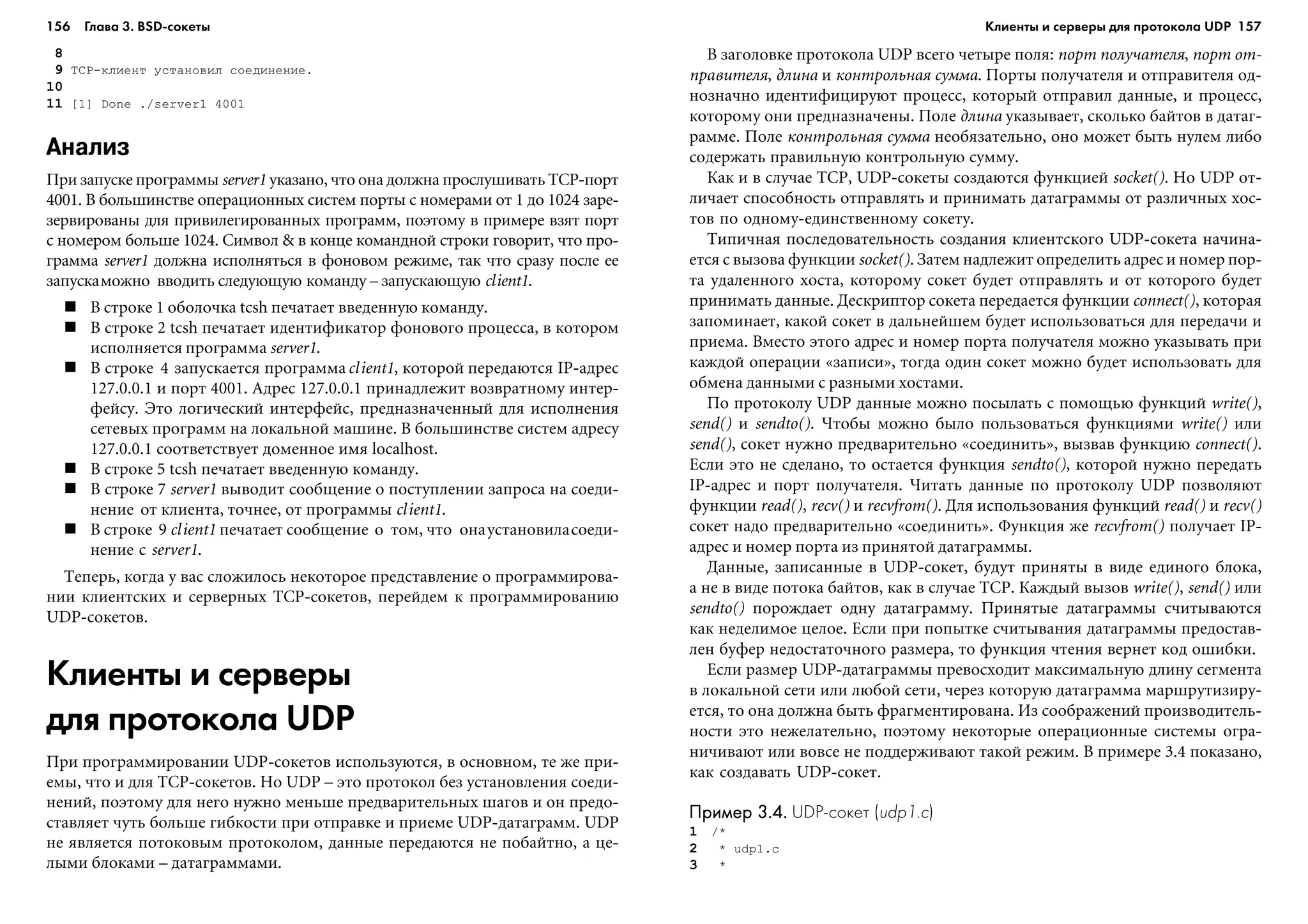 156 Глава 3. BSD сокеты 157
8
9 TCP-êëèåíò óñòàíîâèë ñîåäèíåíèå.
10
11 [1] Done ./server1 4001
Анализ
Ïðè çàïóñêå ïðîãðàììû server1 óêàçàíî, ÷òî îíà äîëæíà ïðîñëóøèâàòü TCP-ïîðò
4001. Â áîëüøèíñòâå îïåðàöèîííûõ ñèñòåì ïîðòû ñ íîìåðàìè îò 1 äî 1024 çàðå-
çåðâèðîâàíû äëÿ ïðèâèëåãèðîâàííûõ ïðîãðàìì, ïîýòîìó â ïðèìåðå âçÿò ïîðò
ñ íîìåðîì áîëüøå 1024. Ñèìâîë & â êîíöå êîìàíäíîé ñòðîêè ãîâîðèò, ÷òî ïðî-
ãðàììà server1 äîëæíà èñïîëíÿòüñÿ â ôîíîâîì ðåæèìå, òàê ÷òî ñðàçó ïîñëå åå
çàïóñêàìîæíî ââîäèòü ñëåäóþùóþ êîìàíäó – çàïóñêàþùóþ client1.
Â ñòðîêå 1 îáîëî÷êà tcsh ïå÷àòàåò ââåäåííóþ êîìàíäó.
Â ñòðîêå 2 tcsh ïå÷àòàåò èäåíòèôèêàòîð ôîíîâîãî ïðîöåññà, â êîòîðîì
èñïîëíÿåòñÿ ïðîãðàììà server1.
Â ñòðîêå 4 çàïóñêàåòñÿ ïðîãðàììàclient1, êîòîðîé ïåðåäàþòñÿ IP-àäðåñ
127.0.0.1 è ïîðò 4001. Àäðåñ 127.0.0.1 ïðèíàäëåæèò âîçâðàòíîìó èíòåð-
ôåéñó. Ýòî ëîãè÷åñêèé èíòåðôåéñ, ïðåäíàçíà÷åííûé äëÿ èñïîëíåíèÿ
ñåòåâûõ ïðîãðàìì íà ëîêàëüíîé ìàøèíå. Â áîëüøèíñòâå ñèñòåì àäðåñó
127.0.0.1 ñîîòâåòñòâóåò äîìåííîå èìÿ localhost.
Â ñòðîêå 5 tcsh ïå÷àòàåò ââåäåííóþ êîìàíäó.
Â ñòðîêå 7 server1 âûâîäèò ñîîáùåíèå î ïîñòóïëåíèè çàïðîñà íà ñîåäè-
íåíèå îò êëèåíòà, òî÷íåå, îò ïðîãðàììû client1.
Â ñòðîêå 9 client1 ïå÷àòàåò ñîîáùåíèå î òîì, ÷òî îíàóñòàíîâèëàñîåäè-
íåíèå ñ server1.
Òåïåðü, êîãäà ó âàñ ñëîæèëîñü íåêîòîðîå ïðåäñòàâëåíèå î ïðîãðàììèðîâà-
íèè êëèåíòñêèõ è ñåðâåðíûõ TCP-ñîêåòîâ, ïåðåéäåì ê ïðîãðàììèðîâàíèþ
UDP-ñîêåòîâ.
Клиенты и серверы
для протокола UDP
Ïðè ïðîãðàììèðîâàíèè UDP-ñîêåòîâ èñïîëüçóþòñÿ, â îñíîâíîì, òå æå ïðè-
åìû, ÷òî è äëÿ TCP-ñîêåòîâ. Íî UDP – ýòî ïðîòîêîë áåç óñòàíîâëåíèÿ ñîåäè-
íåíèé, ïîýòîìó äëÿ íåãî íóæíî ìåíüøå ïðåäâàðèòåëüíûõ øàãîâ è îí ïðåäî-
ñòàâëÿåò ÷óòü áîëüøå ãèáêîñòè ïðè îòïðàâêå è ïðèåìå UDP-äàòàãðàìì. UDP
íå ÿâëÿåòñÿ ïîòîêîâûì ïðîòîêîëîì, äàííûå ïåðåäàþòñÿ íå ïîáàéòíî, à öå-
ëûìè áëîêàìè – äàòàãðàììàìè.
Â çàãîëîâêå ïðîòîêîëà UDP âñåãî ÷åòûðå ïîëÿ: ïîðò ïîëó÷àòåëÿ, ïîðò îò-
ïðàâèòåëÿ, äëèíà è êîíòðîëüíàÿ ñóììà. Ïîðòû ïîëó÷àòåëÿ è îòïðàâèòåëÿ îä-
íîçíà÷íî èäåíòèôèöèðóþò ïðîöåññ, êîòîðûé îòïðàâèë äàííûå, è ïðîöåññ,
êîòîðîìó îíè ïðåäíàçíà÷åíû. Ïîëå äëèíà óêàçûâàåò, ñêîëüêî áàéòîâ â äàòàã-
ðàììå. Ïîëå êîíòðîëüíàÿ ñóììà íåîáÿçàòåëüíî, îíî ìîæåò áûòü íóëåì ëèáî
ñîäåðæàòü ïðàâèëüíóþ êîíòðîëüíóþ ñóììó.
Êàê è â ñëó÷àå TCP, UDP-ñîêåòû ñîçäàþòñÿ ôóíêöèåé socket(). Íî UDP îò-
ëè÷àåò ñïîñîáíîñòü îòïðàâëÿòü è ïðèíèìàòü äàòàãðàììû îò ðàçëè÷íûõ õîñ-
òîâ ïî îäíîìó-åäèíñòâåííîìó ñîêåòó.
Òèïè÷íàÿ ïîñëåäîâàòåëüíîñòü ñîçäàíèÿ êëèåíòñêîãî UDP-ñîêåòà íà÷èíà-
åòñÿ ñ âûçîâà ôóíêöèè socket(). Çàòåì íàäëåæèò îïðåäåëèòü àäðåñ è íîìåð ïîð-
òà óäàëåííîãî õîñòà, êîòîðîìó ñîêåò áóäåò îòïðàâëÿòü è îò êîòîðîãî áóäåò
ïðèíèìàòü äàííûå. Äåñêðèïòîð ñîêåòà ïåðåäàåòñÿ ôóíêöèè connect(), êîòîðàÿ
çàïîìèíàåò, êàêîé ñîêåò â äàëüíåéøåì áóäåò èñïîëüçîâàòüñÿ äëÿ ïåðåäà÷è è
ïðèåìà. Âìåñòî ýòîãî àäðåñ è íîìåð ïîðòà ïîëó÷àòåëÿ ìîæíî óêàçûâàòü ïðè
êàæäîé îïåðàöèè «çàïèñè», òîãäà îäèí ñîêåò ìîæíî áóäåò èñïîëüçîâàòü äëÿ
îáìåíà äàííûìè ñ ðàçíûìè õîñòàìè.
Ïî ïðîòîêîëó UDP äàííûå ìîæíî ïîñûëàòü ñ ïîìîùüþ ôóíêöèé write(),
send() è sendto(). ×òîáû ìîæíî áûëî ïîëüçîâàòüñÿ ôóíêöèÿìè write() èëè
send(), ñîêåò íóæíî ïðåäâàðèòåëüíî «ñîåäèíèòü», âûçâàâ ôóíêöèþ connect().
Åñëè ýòî íå ñäåëàíî, òî îñòàåòñÿ ôóíêöèÿ sendto(), êîòîðîé íóæíî ïåðåäàòü
IP-àäðåñ è ïîðò ïîëó÷àòåëÿ. ×èòàòü äàííûå ïî ïðîòîêîëó UDP ïîçâîëÿþò
ôóíêöèè read(), recv() è recvfrom(). Äëÿ èñïîëüçîâàíèÿ ôóíêöèé read() è recv()
ñîêåò íàäî ïðåäâàðèòåëüíî «ñîåäèíèòü». Ôóíêöèÿ æå recvfrom() ïîëó÷àåò IP-
àäðåñ è íîìåð ïîðòà èç ïðèíÿòîé äàòàãðàììû.
Äàííûå, çàïèñàííûå â UDP-ñîêåò, áóäóò ïðèíÿòû â âèäå åäèíîãî áëîêà,
à íå â âèäå ïîòîêà áàéòîâ, êàê â ñëó÷àå TCP. Êàæäûé âûçîâ write(), send() èëè
sendto() ïîðîæäàåò îäíó äàòàãðàììó. Ïðèíÿòûå äàòàãðàììû ñ÷èòûâàþòñÿ
êàê íåäåëèìîå öåëîå. Åñëè ïðè ïîïûòêå ñ÷èòûâàíèÿ äàòàãðàììû ïðåäîñòàâ-
ëåí áóôåð íåäîñòàòî÷íîãî ðàçìåðà, òî ôóíêöèÿ ÷òåíèÿ âåðíåò êîä îøèáêè.
Åñëè ðàçìåð UDP-äàòàãðàììû ïðåâîñõîäèò ìàêñèìàëüíóþ äëèíó ñåãìåíòà
â ëîêàëüíîé ñåòè èëè ëþáîé ñåòè, ÷åðåç êîòîðóþ äàòàãðàììà ìàðøðóòèçèðó-
åòñÿ, òî îíà äîëæíà áûòü ôðàãìåíòèðîâàíà. Èç ñîîáðàæåíèé ïðîèçâîäèòåëü-
íîñòè ýòî íåæåëàòåëüíî, ïîýòîìó íåêîòîðûå îïåðàöèîííûå ñèñòåìû îãðà-
íè÷èâàþò èëè âîâñå íå ïîääåðæèâàþò òàêîé ðåæèì. Â ïðèìåðå 3.4 ïîêàçàíî,
êàê ñîçäàâàòü UDP-ñîêåò.
Пример 3.4.Пример 3.4.Пример 3.4.Пример 3.4.Пример 3.4. UDP сокет (udp1.c)
1 /*
2 * udp1.c
3 *
Клиенты и серверы для протокола UDP
 