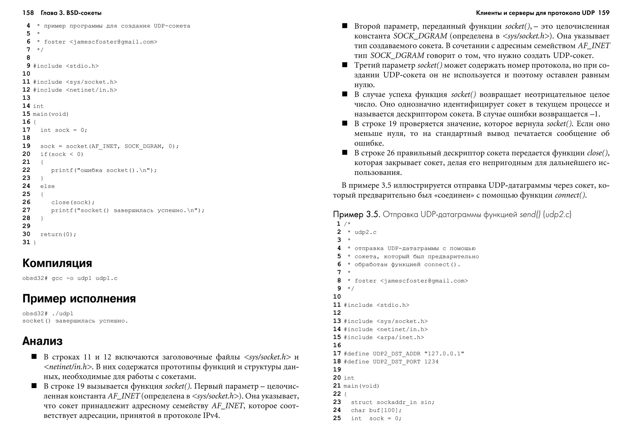 158 Глава 3. BSD сокеты 159
4 * ïðèìåð ïðîãðàììû äëÿ ñîçäàíèÿ UDP-ñîêåòà
5 *
6 * foster <jamescfoster@gmail.com>
7 */
8
9 #include <stdio.h>
10
11 #include <sys/socket.h>
12 #include <netinet/in.h>
13
14 int
15 main(void)
16 {
17 int sock = 0;
18
19 sock = socket(AF_INET, SOCK_DGRAM, 0);
20 if(sock < 0)
21 {
22 printf("îøèáêà socket().n");
23 }
24 else
25 {
26 close(sock);
27 printf("socket() çàâåðøèëàñü óñïåøíî.n");
28 }
29
30 return(0);
31 }
Компиляция
obsd32# gcc -o udp1 udp1.c
Пример исполнения
obsd32# ./udp1
socket() çàâåðøèëàñü óñïåøíî.
Анализ
Â ñòðîêàõ 11 è 12 âêëþ÷àþòñÿ çàãîëîâî÷íûå ôàéëû <sys/socket.h> è
<netinet/in.h>. Â íèõ ñîäåðæàòñÿ ïðîòîòèïû ôóíêöèé è ñòðóêòóðû äàí-
íûõ, íåîáõîäèìûå äëÿ ðàáîòû ñ ñîêåòàìè.
Â ñòðîêå 19 âûçûâàåòñÿ ôóíêöèÿ socket(). Ïåðâûé ïàðàìåòð – öåëî÷èñ-
ëåííàÿ êîíñòàíòà AF_INET (îïðåäåëåíà â <sys/socket.h>). Îíà óêàçûâàåò,
÷òî ñîêåò ïðèíàäëåæèò àäðåñíîìó ñåìåéñòâó AF_INET, êîòîðîå ñîîò-
âåòñòâóåò àäðåñàöèè, ïðèíÿòîé â ïðîòîêîëå IPv4.
Âòîðîé ïàðàìåòð, ïåðåäàííûé ôóíêöèè socket(), – ýòî öåëî÷èñëåííàÿ
êîíñòàíòà SOCK_DGRAM (îïðåäåëåíà â <sys/socket.h>). Îíà óêàçûâàåò
òèï ñîçäàâàåìîãî ñîêåòà. Â ñî÷åòàíèè ñ àäðåñíûì ñåìåéñòâîì AF_INET
òèï SOCK_DGRAM ãîâîðèò î òîì, ÷òî íóæíî ñîçäàòü UDP-ñîêåò.
Òðåòèé ïàðàìåòð socket() ìîæåò ñîäåðæàòü íîìåð ïðîòîêîëà, íî ïðè ñî-
çäàíèè UDP-ñîêåòà îí íå èñïîëüçóåòñÿ è ïîýòîìó îñòàâëåí ðàâíûì
íóëþ.
Â ñëó÷àå óñïåõà ôóíêöèÿ socket() âîçâðàùàåò íåîòðèöàòåëüíîå öåëîå
÷èñëî. Îíî îäíîçíà÷íî èäåíòèôèöèðóåò ñîêåò â òåêóùåì ïðîöåññå è
íàçûâàåòñÿ äåñêðèïòîðîì ñîêåòà. Â ñëó÷àå îøèáêè âîçâðàùàåòñÿ –1.
Â ñòðîêå 19 ïðîâåðÿåòñÿ çíà÷åíèå, êîòîðîå âåðíóëà socket(). Åñëè îíî
ìåíüøå íóëÿ, òî íà ñòàíäàðòíûé âûâîä ïå÷àòàåòñÿ ñîîáùåíèå îá
îøèáêå.
Â ñòðîêå 26 ïðàâèëüíûé äåñêðèïòîð ñîêåòà ïåðåäàåòñÿ ôóíêöèè close(),
êîòîðàÿ çàêðûâàåò ñîêåò, äåëàÿ åãî íåïðèãîäíûì äëÿ äàëüíåéøåãî èñ-
ïîëüçîâàíèÿ.
Â ïðèìåðå 3.5 èëëþñòðèðóåòñÿ îòïðàâêà UDP-äàòàãðàììû ÷åðåç ñîêåò, êî-
òîðûé ïðåäâàðèòåëüíî áûë «ñîåäèíåí» ñ ïîìîùüþ ôóíêöèè connect().
Пример 3.5.Пример 3.5.Пример 3.5.Пример 3.5.Пример 3.5. Отправка UDP датаграммы функцией send() (udp2.c)
1 /*
2 * udp2.c
3 *
4 * îòïðàâêà UDP-äàòàãðàììû ñ ïîìîùüþ
5 * ñîêåòà, êîòîðûé áûë ïðåäâàðèòåëüíî
6 * îáðàáîòàí ôóíêöèåé connect().
7 *
8 * foster <jamescfoster@gmail.com>
9 */
10
11 #include <stdio.h>
12
13 #include <sys/socket.h>
14 #include <netinet/in.h>
15 #include <arpa/inet.h>
16
17 #define UDP2_DST_ADDR "127.0.0.1"
18 #define UDP2_DST_PORT 1234
19
20 int
21 main(void)
22 {
23 struct sockaddr_in sin;
24 char buf[100];
25 int sock = 0;
Клиенты и серверы для протокола UDP
 