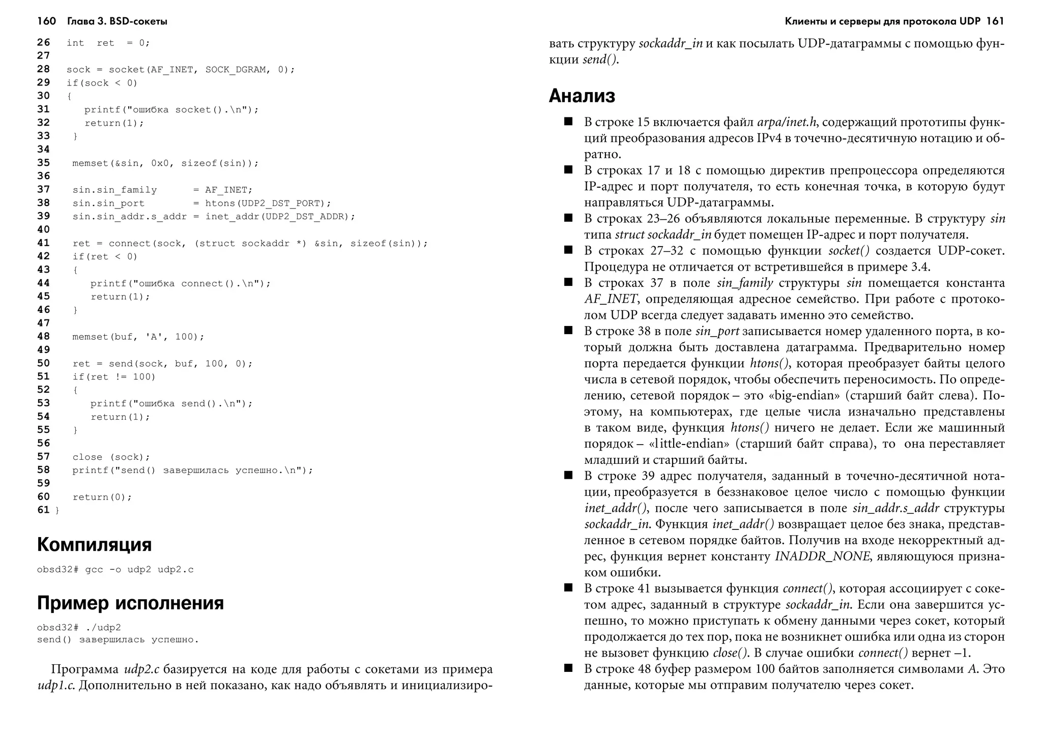 160 Глава 3. BSD сокеты 161
26 int ret = 0;
27
28 sock = socket(AF_INET, SOCK_DGRAM, 0);
29 if(sock < 0)
30 {
31 printf("îøèáêà socket().n");
32 return(1);
33 }
34
35 memset(&sin, 0x0, sizeof(sin));
36
37 sin.sin_family = AF_INET;
38 sin.sin_port = htons(UDP2_DST_PORT);
39 sin.sin_addr.s_addr = inet_addr(UDP2_DST_ADDR);
40
41 ret = connect(sock, (struct sockaddr *) &sin, sizeof(sin));
42 if(ret < 0)
43 {
44 printf("îøèáêà connect().n");
45 return(1);
46 }
47
48 memset(buf, 'A', 100);
49
50 ret = send(sock, buf, 100, 0);
51 if(ret != 100)
52 {
53 printf("îøèáêà send().n");
54 return(1);
55 }
56
57 close (sock);
58 printf("send() çàâåðøèëàñü óñïåøíî.n");
59
60 return(0);
61 }
Компиляция
obsd32# gcc -o udp2 udp2.c
Пример исполнения
obsd32# ./udp2
send() çàâåðøèëàñü óñïåøíî.
Ïðîãðàììà udp2.c áàçèðóåòñÿ íà êîäå äëÿ ðàáîòû ñ ñîêåòàìè èç ïðèìåðà
udp1.c. Äîïîëíèòåëüíî â íåé ïîêàçàíî, êàê íàäî îáúÿâëÿòü è èíèöèàëèçèðî-
âàòü ñòðóêòóðó sockaddr_in è êàê ïîñûëàòü UDP-äàòàãðàììû ñ ïîìîùüþ ôóí-
êöèè send().
Анализ
Â ñòðîêå 15 âêëþ÷àåòñÿ ôàéë arpa/inet.h, ñîäåðæàùèé ïðîòîòèïû ôóíê-
öèé ïðåîáðàçîâàíèÿ àäðåñîâ IPv4 â òî÷å÷íî-äåñÿòè÷íóþ íîòàöèþ è îá-
ðàòíî.
Â ñòðîêàõ 17 è 18 ñ ïîìîùüþ äèðåêòèâ ïðåïðîöåññîðà îïðåäåëÿþòñÿ
IP-àäðåñ è ïîðò ïîëó÷àòåëÿ, òî åñòü êîíå÷íàÿ òî÷êà, â êîòîðóþ áóäóò
íàïðàâëÿòüñÿ UDP-äàòàãðàììû.
Â ñòðîêàõ 23–26 îáúÿâëÿþòñÿ ëîêàëüíûå ïåðåìåííûå. Â ñòðóêòóðó sin
òèïà struct sockaddr_in áóäåò ïîìåùåí IP-àäðåñ è ïîðò ïîëó÷àòåëÿ.
Â ñòðîêàõ 27–32 ñ ïîìîùüþ ôóíêöèè socket() ñîçäàåòñÿ UDP-ñîêåò.
Ïðîöåäóðà íå îòëè÷àåòñÿ îò âñòðåòèâøåéñÿ â ïðèìåðå 3.4.
Â ñòðîêàõ 37 â ïîëå sin_family ñòðóêòóðû sin ïîìåùàåòñÿ êîíñòàíòà
AF_INET, îïðåäåëÿþùàÿ àäðåñíîå ñåìåéñòâî. Ïðè ðàáîòå ñ ïðîòîêî-
ëîì UDP âñåãäà ñëåäóåò çàäàâàòü èìåííî ýòî ñåìåéñòâî.
Â ñòðîêå 38 â ïîëå sin_port çàïèñûâàåòñÿ íîìåð óäàëåííîãî ïîðòà, â êî-
òîðûé äîëæíà áûòü äîñòàâëåíà äàòàãðàììà. Ïðåäâàðèòåëüíî íîìåð
ïîðòà ïåðåäàåòñÿ ôóíêöèè htons(), êîòîðàÿ ïðåîáðàçóåò áàéòû öåëîãî
÷èñëà â ñåòåâîé ïîðÿäîê, ÷òîáû îáåñïå÷èòü ïåðåíîñèìîñòü. Ïî îïðåäå-
ëåíèþ, ñåòåâîé ïîðÿäîê – ýòî «big-endian» (ñòàðøèé áàéò ñëåâà). Ïî-
ýòîìó, íà êîìïüþòåðàõ, ãäå öåëûå ÷èñëà èçíà÷àëüíî ïðåäñòàâëåíû
â òàêîì âèäå, ôóíêöèÿ htons() íè÷åãî íå äåëàåò. Åñëè æå ìàøèííûé
ïîðÿäîê – «little-endian» (ñòàðøèé áàéò ñïðàâà), òî îíà ïåðåñòàâëÿåò
ìëàäøèé è ñòàðøèé áàéòû.
Â ñòðîêå 39 àäðåñ ïîëó÷àòåëÿ, çàäàííûé â òî÷å÷íî-äåñÿòè÷íîé íîòà-
öèè, ïðåîáðàçóåòñÿ â áåççíàêîâîå öåëîå ÷èñëî ñ ïîìîùüþ ôóíêöèè
inet_addr(), ïîñëå ÷åãî çàïèñûâàåòñÿ â ïîëå sin_addr.s_addr ñòðóêòóðû
sockaddr_in. Ôóíêöèÿ inet_addr() âîçâðàùàåò öåëîå áåç çíàêà, ïðåäñòàâ-
ëåííîå â ñåòåâîì ïîðÿäêå áàéòîâ. Ïîëó÷èâ íà âõîäå íåêîððåêòíûé àä-
ðåñ, ôóíêöèÿ âåðíåò êîíñòàíòó INADDR_NONE, ÿâëÿþùóþñÿ ïðèçíà-
êîì îøèáêè.
Â ñòðîêå 41 âûçûâàåòñÿ ôóíêöèÿ connect(), êîòîðàÿ àññîöèèðóåò ñ ñîêå-
òîì àäðåñ, çàäàííûé â ñòðóêòóðå sockaddr_in. Åñëè îíà çàâåðøèòñÿ óñ-
ïåøíî, òî ìîæíî ïðèñòóïàòü ê îáìåíó äàííûìè ÷åðåç ñîêåò, êîòîðûé
ïðîäîëæàåòñÿ äî òåõ ïîð, ïîêà íå âîçíèêíåò îøèáêà èëè îäíà èç ñòîðîí
íå âûçîâåò ôóíêöèþ close(). Â ñëó÷àå îøèáêè connect() âåðíåò –1.
Â ñòðîêå 48 áóôåð ðàçìåðîì 100 áàéòîâ çàïîëíÿåòñÿ ñèìâîëàìè A. Ýòî
äàííûå, êîòîðûå ìû îòïðàâèì ïîëó÷àòåëþ ÷åðåç ñîêåò.
Клиенты и серверы для протокола UDP
 
