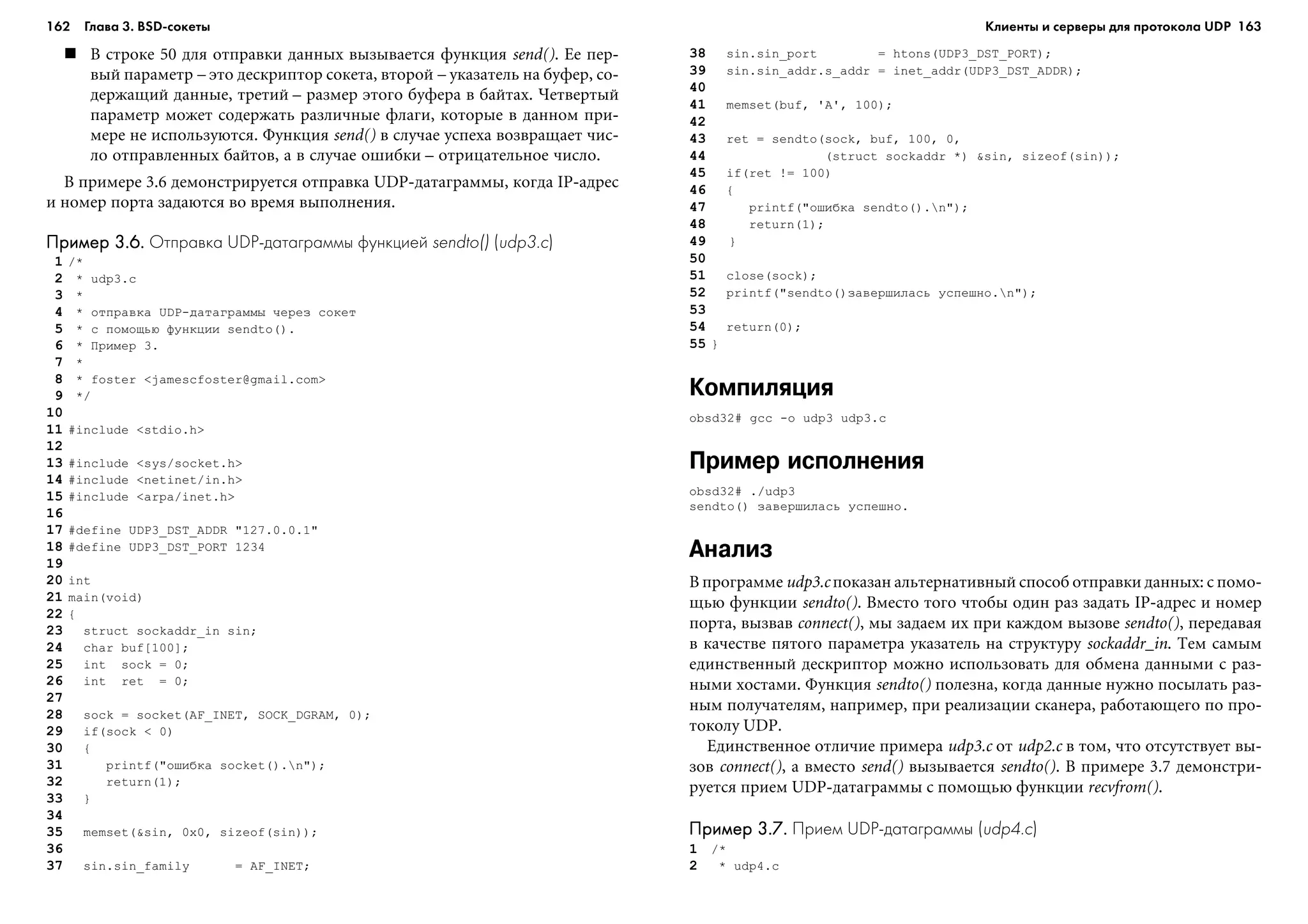 162 Глава 3. BSD сокеты 163
Â ñòðîêå 50 äëÿ îòïðàâêè äàííûõ âûçûâàåòñÿ ôóíêöèÿ send(). Åå ïåð-
âûé ïàðàìåòð – ýòî äåñêðèïòîð ñîêåòà, âòîðîé – óêàçàòåëü íà áóôåð, ñî-
äåðæàùèé äàííûå, òðåòèé – ðàçìåð ýòîãî áóôåðà â áàéòàõ. ×åòâåðòûé
ïàðàìåòð ìîæåò ñîäåðæàòü ðàçëè÷íûå ôëàãè, êîòîðûå â äàííîì ïðè-
ìåðå íå èñïîëüçóþòñÿ. Ôóíêöèÿ send() â ñëó÷àå óñïåõà âîçâðàùàåò ÷èñ-
ëî îòïðàâëåííûõ áàéòîâ, à â ñëó÷àå îøèáêè – îòðèöàòåëüíîå ÷èñëî.
Â ïðèìåðå 3.6 äåìîíñòðèðóåòñÿ îòïðàâêà UDP-äàòàãðàììû, êîãäà IP-àäðåñ
è íîìåð ïîðòà çàäàþòñÿ âî âðåìÿ âûïîëíåíèÿ.
Пример 3.6.Пример 3.6.Пример 3.6.Пример 3.6.Пример 3.6. Отправка UDP датаграммы функцией sendto() (udp3.c)
1 /*
2 * udp3.c
3 *
4 * îòïðàâêà UDP-äàòàãðàììû ÷åðåç ñîêåò
5 * ñ ïîìîùüþ ôóíêöèè sendto().
6 * Ïðèìåð 3.
7 *
8 * foster <jamescfoster@gmail.com>
9 */
10
11 #include <stdio.h>
12
13 #include <sys/socket.h>
14 #include <netinet/in.h>
15 #include <arpa/inet.h>
16
17 #define UDP3_DST_ADDR "127.0.0.1"
18 #define UDP3_DST_PORT 1234
19
20 int
21 main(void)
22 {
23 struct sockaddr_in sin;
24 char buf[100];
25 int sock = 0;
26 int ret = 0;
27
28 sock = socket(AF_INET, SOCK_DGRAM, 0);
29 if(sock < 0)
30 {
31 printf("îøèáêà socket().n");
32 return(1);
33 }
34
35 memset(&sin, 0x0, sizeof(sin));
36
37 sin.sin_family = AF_INET;
38 sin.sin_port = htons(UDP3_DST_PORT);
39 sin.sin_addr.s_addr = inet_addr(UDP3_DST_ADDR);
40
41 memset(buf, 'A', 100);
42
43 ret = sendto(sock, buf, 100, 0,
44 (struct sockaddr *) &sin, sizeof(sin));
45 if(ret != 100)
46 {
47 printf("îøèáêà sendto().n");
48 return(1);
49 }
50
51 close(sock);
52 printf("sendto()çàâåðøèëàñü óñïåøíî.n");
53
54 return(0);
55 }
Компиляция
obsd32# gcc -o udp3 udp3.c
Пример исполнения
obsd32# ./udp3
sendto() çàâåðøèëàñü óñïåøíî.
Анализ
Â ïðîãðàììå udp3.c ïîêàçàí àëüòåðíàòèâíûé ñïîñîá îòïðàâêè äàííûõ: ñ ïîìî-
ùüþ ôóíêöèè sendto(). Âìåñòî òîãî ÷òîáû îäèí ðàç çàäàòü IP-àäðåñ è íîìåð
ïîðòà, âûçâàâ connect(), ìû çàäàåì èõ ïðè êàæäîì âûçîâå sendto(), ïåðåäàâàÿ
â êà÷åñòâå ïÿòîãî ïàðàìåòðà óêàçàòåëü íà ñòðóêòóðó sockaddr_in. Òåì ñàìûì
åäèíñòâåííûé äåñêðèïòîð ìîæíî èñïîëüçîâàòü äëÿ îáìåíà äàííûìè ñ ðàç-
íûìè õîñòàìè. Ôóíêöèÿ sendto() ïîëåçíà, êîãäà äàííûå íóæíî ïîñûëàòü ðàç-
íûì ïîëó÷àòåëÿì, íàïðèìåð, ïðè ðåàëèçàöèè ñêàíåðà, ðàáîòàþùåãî ïî ïðî-
òîêîëó UDP.
Åäèíñòâåííîå îòëè÷èå ïðèìåðà udp3.c îò udp2.c â òîì, ÷òî îòñóòñòâóåò âû-
çîâ connect(), à âìåñòî send() âûçûâàåòñÿ sendto(). Â ïðèìåðå 3.7 äåìîíñòðè-
ðóåòñÿ ïðèåì UDP-äàòàãðàììû ñ ïîìîùüþ ôóíêöèè recvfrom().
Пример 3.7.Пример 3.7.Пример 3.7.Пример 3.7.Пример 3.7. Прием UDP датаграммы (udp4.c)
1 /*
2 * udp4.c
Клиенты и серверы для протокола UDP
 