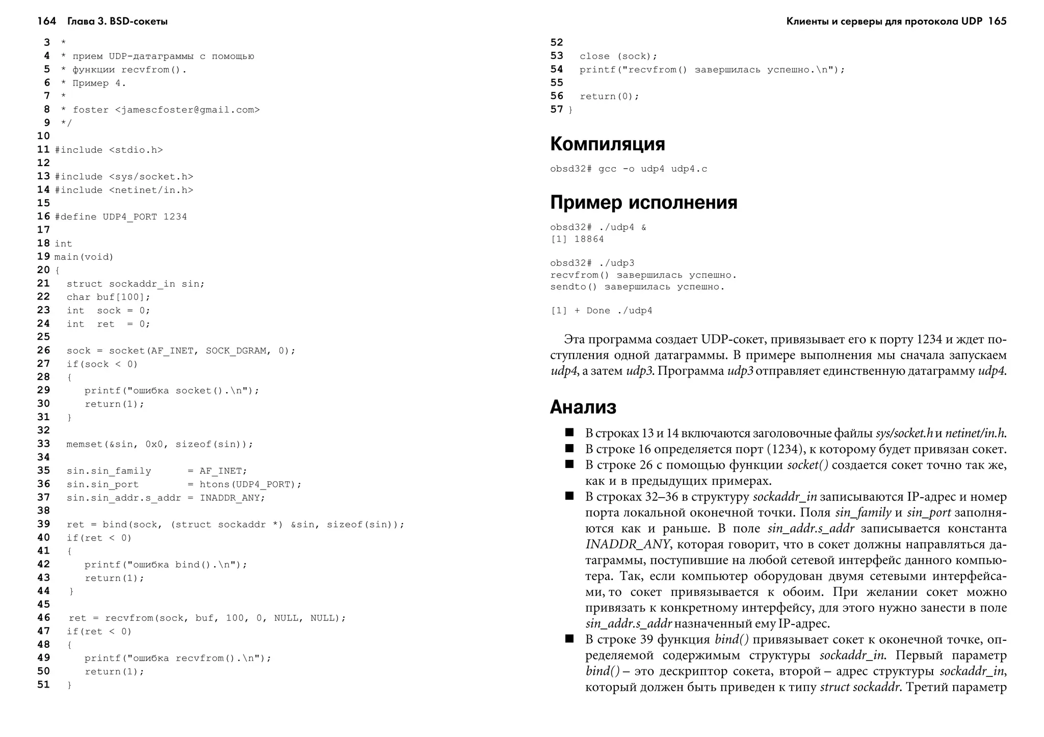 164 Глава 3. BSD сокеты 165
3 *
4 * ïðèåì UDP-äàòàãðàììû ñ ïîìîùüþ
5 * ôóíêöèè recvfrom().
6 * Ïðèìåð 4.
7 *
8 * foster <jamescfoster@gmail.com>
9 */
10
11 #include <stdio.h>
12
13 #include <sys/socket.h>
14 #include <netinet/in.h>
15
16 #define UDP4_PORT 1234
17
18 int
19 main(void)
20 {
21 struct sockaddr_in sin;
22 char buf[100];
23 int sock = 0;
24 int ret = 0;
25
26 sock = socket(AF_INET, SOCK_DGRAM, 0);
27 if(sock < 0)
28 {
29 printf("îøèáêà socket().n");
30 return(1);
31 }
32
33 memset(&sin, 0x0, sizeof(sin));
34
35 sin.sin_family = AF_INET;
36 sin.sin_port = htons(UDP4_PORT);
37 sin.sin_addr.s_addr = INADDR_ANY;
38
39 ret = bind(sock, (struct sockaddr *) &sin, sizeof(sin));
40 if(ret < 0)
41 {
42 printf("îøèáêà bind().n");
43 return(1);
44 }
45
46 ret = recvfrom(sock, buf, 100, 0, NULL, NULL);
47 if(ret < 0)
48 {
49 printf("îøèáêà recvfrom().n");
50 return(1);
51 }
52
53 close (sock);
54 printf("recvfrom() çàâåðøèëàñü óñïåøíî.n");
55
56 return(0);
57 }
Компиляция
obsd32# gcc -o udp4 udp4.c
Пример исполнения
obsd32# ./udp4 &
[1] 18864
obsd32# ./udp3
recvfrom() çàâåðøèëàñü óñïåøíî.
sendto() çàâåðøèëàñü óñïåøíî.
[1] + Done ./udp4
Ýòà ïðîãðàììà ñîçäàåò UDP-ñîêåò, ïðèâÿçûâàåò åãî ê ïîðòó 1234 è æäåò ïî-
ñòóïëåíèÿ îäíîé äàòàãðàììû. Â ïðèìåðå âûïîëíåíèÿ ìû ñíà÷àëà çàïóñêàåì
udp4, à çàòåì udp3. Ïðîãðàììà udp3 îòïðàâëÿåò åäèíñòâåííóþ äàòàãðàììó udp4.
Анализ
Â ñòðîêàõ 13 è 14 âêëþ÷àþòñÿ çàãîëîâî÷íûå ôàéëû sys/socket.hè netinet/in.h.
Â ñòðîêå 16 îïðåäåëÿåòñÿ ïîðò (1234), ê êîòîðîìó áóäåò ïðèâÿçàí ñîêåò.
Â ñòðîêå 26 ñ ïîìîùüþ ôóíêöèè socket() ñîçäàåòñÿ ñîêåò òî÷íî òàê æå,
êàê è â ïðåäûäóùèõ ïðèìåðàõ.
Â ñòðîêàõ 32–36 â ñòðóêòóðó sockaddr_in çàïèñûâàþòñÿ IP-àäðåñ è íîìåð
ïîðòà ëîêàëüíîé îêîíå÷íîé òî÷êè. Ïîëÿ sin_family è sin_port çàïîëíÿ-
þòñÿ êàê è ðàíüøå. Â ïîëå sin_addr.s_addr çàïèñûâàåòñÿ êîíñòàíòà
INADDR_ANY, êîòîðàÿ ãîâîðèò, ÷òî â ñîêåò äîëæíû íàïðàâëÿòüñÿ äà-
òàãðàììû, ïîñòóïèâøèå íà ëþáîé ñåòåâîé èíòåðôåéñ äàííîãî êîìïüþ-
òåðà. Òàê, åñëè êîìïüþòåð îáîðóäîâàí äâóìÿ ñåòåâûìè èíòåðôåéñà-
ìè, òî ñîêåò ïðèâÿçûâàåòñÿ ê îáîèì. Ïðè æåëàíèè ñîêåò ìîæíî
ïðèâÿçàòü ê êîíêðåòíîìó èíòåðôåéñó, äëÿ ýòîãî íóæíî çàíåñòè â ïîëå
sin_addr.s_addr íàçíà÷åííûé åìó IP-àäðåñ.
Â ñòðîêå 39 ôóíêöèÿ bind() ïðèâÿçûâàåò ñîêåò ê îêîíå÷íîé òî÷êå, îï-
ðåäåëÿåìîé ñîäåðæèìûì ñòðóêòóðû sockaddr_in. Ïåðâûé ïàðàìåòð
bind() – ýòî äåñêðèïòîð ñîêåòà, âòîðîé – àäðåñ ñòðóêòóðû sockaddr_in,
êîòîðûé äîëæåí áûòü ïðèâåäåí ê òèïó struct sockaddr. Òðåòèé ïàðàìåòð
Клиенты и серверы для протокола UDP
 