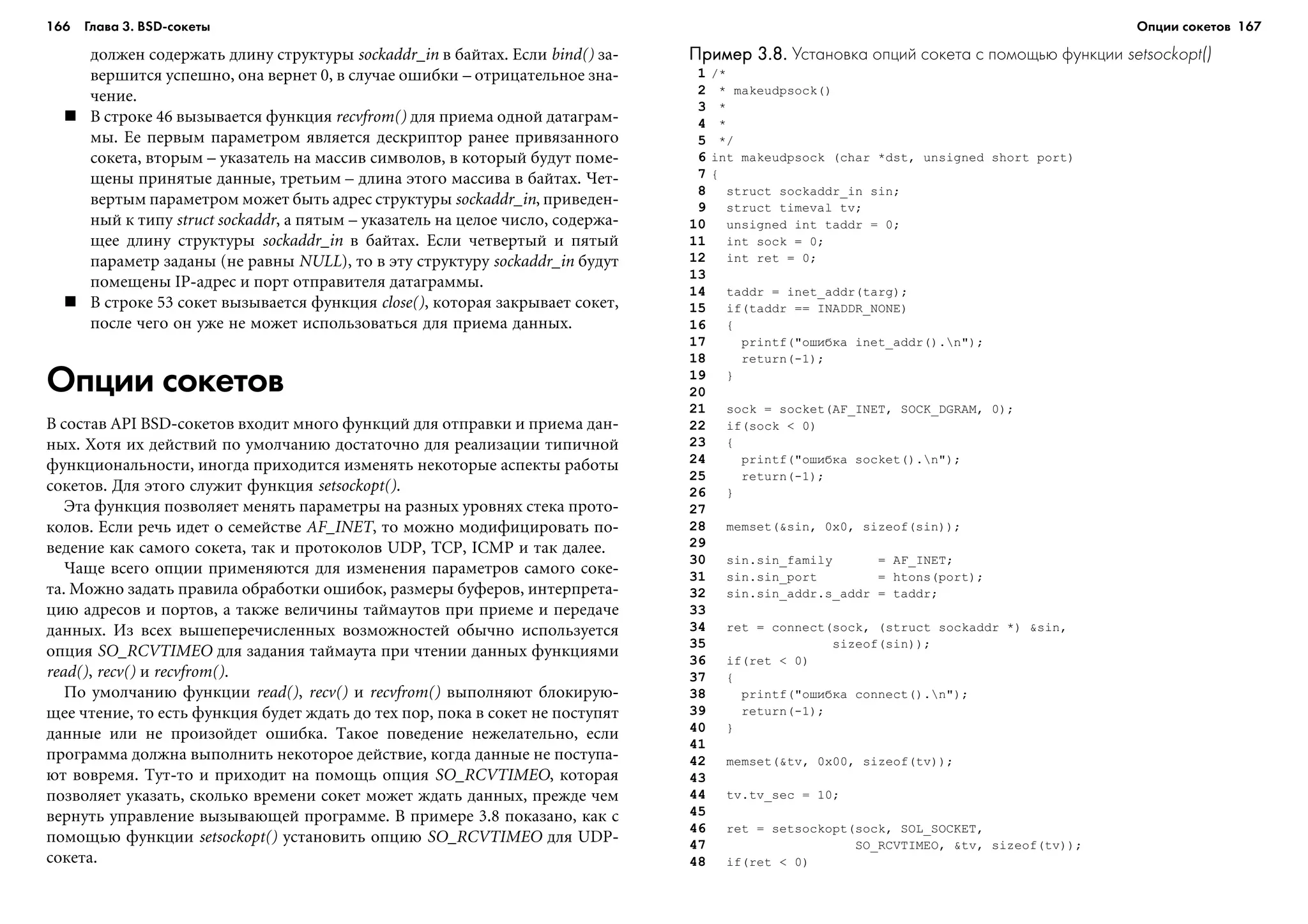 166 Глава 3. BSD сокеты 167
äîëæåí ñîäåðæàòü äëèíó ñòðóêòóðû sockaddr_in â áàéòàõ. Åñëè bind() çà-
âåðøèòñÿ óñïåøíî, îíà âåðíåò 0, â ñëó÷àå îøèáêè – îòðèöàòåëüíîå çíà-
÷åíèå.
Â ñòðîêå 46 âûçûâàåòñÿ ôóíêöèÿ recvfrom() äëÿ ïðèåìà îäíîé äàòàãðàì-
ìû. Åå ïåðâûì ïàðàìåòðîì ÿâëÿåòñÿ äåñêðèïòîð ðàíåå ïðèâÿçàííîãî
ñîêåòà, âòîðûì – óêàçàòåëü íà ìàññèâ ñèìâîëîâ, â êîòîðûé áóäóò ïîìå-
ùåíû ïðèíÿòûå äàííûå, òðåòüèì – äëèíà ýòîãî ìàññèâà â áàéòàõ. ×åò-
âåðòûì ïàðàìåòðîì ìîæåò áûòü àäðåñ ñòðóêòóðû sockaddr_in, ïðèâåäåí-
íûé ê òèïó struct sockaddr, à ïÿòûì – óêàçàòåëü íà öåëîå ÷èñëî, ñîäåðæà-
ùåå äëèíó ñòðóêòóðû sockaddr_in â áàéòàõ. Åñëè ÷åòâåðòûé è ïÿòûé
ïàðàìåòð çàäàíû (íå ðàâíû NULL), òî â ýòó ñòðóêòóðó sockaddr_in áóäóò
ïîìåùåíû IP-àäðåñ è ïîðò îòïðàâèòåëÿ äàòàãðàììû.
Â ñòðîêå 53 ñîêåò âûçûâàåòñÿ ôóíêöèÿ close(), êîòîðàÿ çàêðûâàåò ñîêåò,
ïîñëå ÷åãî îí óæå íå ìîæåò èñïîëüçîâàòüñÿ äëÿ ïðèåìà äàííûõ.
Опции сокетов
Â ñîñòàâ API BSD-ñîêåòîâ âõîäèò ìíîãî ôóíêöèé äëÿ îòïðàâêè è ïðèåìà äàí-
íûõ. Õîòÿ èõ äåéñòâèé ïî óìîë÷àíèþ äîñòàòî÷íî äëÿ ðåàëèçàöèè òèïè÷íîé
ôóíêöèîíàëüíîñòè, èíîãäà ïðèõîäèòñÿ èçìåíÿòü íåêîòîðûå àñïåêòû ðàáîòû
ñîêåòîâ. Äëÿ ýòîãî ñëóæèò ôóíêöèÿ setsockopt().
Ýòà ôóíêöèÿ ïîçâîëÿåò ìåíÿòü ïàðàìåòðû íà ðàçíûõ óðîâíÿõ ñòåêà ïðîòî-
êîëîâ. Åñëè ðå÷ü èäåò î ñåìåéñòâå AF_INET, òî ìîæíî ìîäèôèöèðîâàòü ïî-
âåäåíèå êàê ñàìîãî ñîêåòà, òàê è ïðîòîêîëîâ UDP, TCP, ICMP è òàê äàëåå.
×àùå âñåãî îïöèè ïðèìåíÿþòñÿ äëÿ èçìåíåíèÿ ïàðàìåòðîâ ñàìîãî ñîêå-
òà. Ìîæíî çàäàòü ïðàâèëà îáðàáîòêè îøèáîê, ðàçìåðû áóôåðîâ, èíòåðïðåòà-
öèþ àäðåñîâ è ïîðòîâ, à òàêæå âåëè÷èíû òàéìàóòîâ ïðè ïðèåìå è ïåðåäà÷å
äàííûõ. Èç âñåõ âûøåïåðå÷èñëåííûõ âîçìîæíîñòåé îáû÷íî èñïîëüçóåòñÿ
îïöèÿ SO_RCVTIMEO äëÿ çàäàíèÿ òàéìàóòà ïðè ÷òåíèè äàííûõ ôóíêöèÿìè
read(), recv() è recvfrom().
Ïî óìîë÷àíèþ ôóíêöèè read(), recv() è recvfrom() âûïîëíÿþò áëîêèðóþ-
ùåå ÷òåíèå, òî åñòü ôóíêöèÿ áóäåò æäàòü äî òåõ ïîð, ïîêà â ñîêåò íå ïîñòóïÿò
äàííûå èëè íå ïðîèçîéäåò îøèáêà. Òàêîå ïîâåäåíèå íåæåëàòåëüíî, åñëè
ïðîãðàììà äîëæíà âûïîëíèòü íåêîòîðîå äåéñòâèå, êîãäà äàííûå íå ïîñòóïà-
þò âîâðåìÿ. Òóò-òî è ïðèõîäèò íà ïîìîùü îïöèÿ SO_RCVTIMEO, êîòîðàÿ
ïîçâîëÿåò óêàçàòü, ñêîëüêî âðåìåíè ñîêåò ìîæåò æäàòü äàííûõ, ïðåæäå ÷åì
âåðíóòü óïðàâëåíèå âûçûâàþùåé ïðîãðàììå. Â ïðèìåðå 3.8 ïîêàçàíî, êàê ñ
ïîìîùüþ ôóíêöèè setsockopt() óñòàíîâèòü îïöèþ SO_RCVTIMEO äëÿ UDP-
ñîêåòà.
Пример 3.8.Пример 3.8.Пример 3.8.Пример 3.8.Пример 3.8. Установка опций сокета с помощью функции setsockopt()
1 /*
2 * makeudpsock()
3 *
4 *
5 */
6 int makeudpsock (char *dst, unsigned short port)
7 {
8 struct sockaddr_in sin;
9 struct timeval tv;
10 unsigned int taddr = 0;
11 int sock = 0;
12 int ret = 0;
13
14 taddr = inet_addr(targ);
15 if(taddr == INADDR_NONE)
16 {
17 printf("îøèáêà inet_addr().n");
18 return(-1);
19 }
20
21 sock = socket(AF_INET, SOCK_DGRAM, 0);
22 if(sock < 0)
23 {
24 printf("îøèáêà socket().n");
25 return(-1);
26 }
27
28 memset(&sin, 0x0, sizeof(sin));
29
30 sin.sin_family = AF_INET;
31 sin.sin_port = htons(port);
32 sin.sin_addr.s_addr = taddr;
33
34 ret = connect(sock, (struct sockaddr *) &sin,
35 sizeof(sin));
36 if(ret < 0)
37 {
38 printf("îøèáêà connect().n");
39 return(-1);
40 }
41
42 memset(&tv, 0x00, sizeof(tv));
43
44 tv.tv_sec = 10;
45
46 ret = setsockopt(sock, SOL_SOCKET,
47 SO_RCVTIMEO, &tv, sizeof(tv));
48 if(ret < 0)
Опции сокетов
 