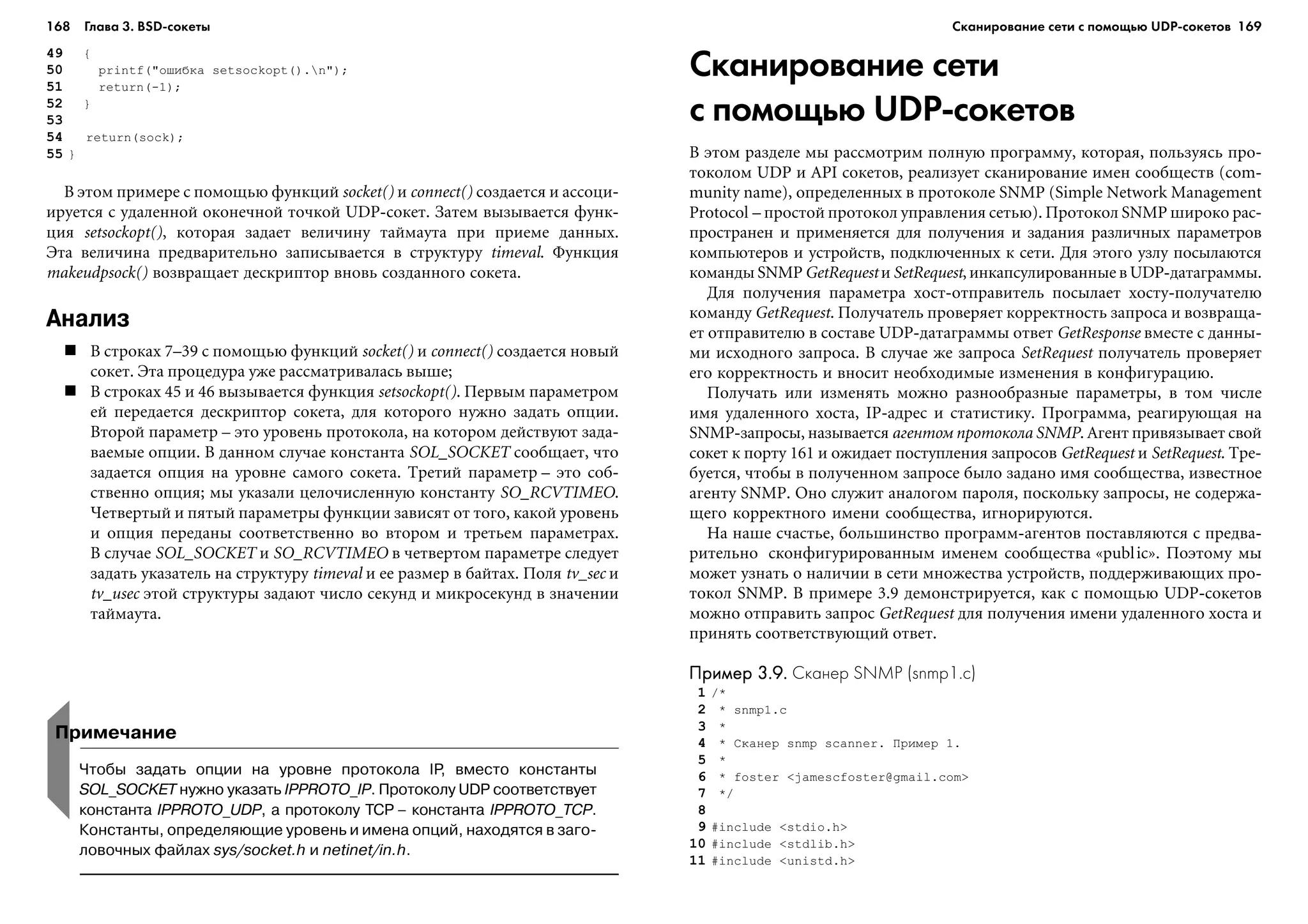168 Глава 3. BSD сокеты 169
49 {
50 printf("îøèáêà setsockopt().n");
51 return(-1);
52 }
53
54 return(sock);
55 }
Â ýòîì ïðèìåðå ñ ïîìîùüþ ôóíêöèé socket() è connect() ñîçäàåòñÿ è àññîöè-
èðóåòñÿ ñ óäàëåííîé îêîíå÷íîé òî÷êîé UDP-ñîêåò. Çàòåì âûçûâàåòñÿ ôóíê-
öèÿ setsockopt(), êîòîðàÿ çàäàåò âåëè÷èíó òàéìàóòà ïðè ïðèåìå äàííûõ.
Ýòà âåëè÷èíà ïðåäâàðèòåëüíî çàïèñûâàåòñÿ â ñòðóêòóðó timeval. Ôóíêöèÿ
makeudpsock() âîçâðàùàåò äåñêðèïòîð âíîâü ñîçäàííîãî ñîêåòà.
Анализ
Â ñòðîêàõ 7–39 ñ ïîìîùüþ ôóíêöèé socket() è connect() ñîçäàåòñÿ íîâûé
ñîêåò. Ýòà ïðîöåäóðà óæå ðàññìàòðèâàëàñü âûøå;
Â ñòðîêàõ 45 è 46 âûçûâàåòñÿ ôóíêöèÿ setsockopt(). Ïåðâûì ïàðàìåòðîì
åé ïåðåäàåòñÿ äåñêðèïòîð ñîêåòà, äëÿ êîòîðîãî íóæíî çàäàòü îïöèè.
Âòîðîé ïàðàìåòð – ýòî óðîâåíü ïðîòîêîëà, íà êîòîðîì äåéñòâóþò çàäà-
âàåìûå îïöèè. Â äàííîì ñëó÷àå êîíñòàíòà SOL_SOCKET ñîîáùàåò, ÷òî
çàäàåòñÿ îïöèÿ íà óðîâíå ñàìîãî ñîêåòà. Òðåòèé ïàðàìåòð – ýòî ñîá-
ñòâåííî îïöèÿ; ìû óêàçàëè öåëî÷èñëåííóþ êîíñòàíòó SO_RCVTIMEO.
×åòâåðòûé è ïÿòûé ïàðàìåòðû ôóíêöèè çàâèñÿò îò òîãî, êàêîé óðîâåíü
è îïöèÿ ïåðåäàíû ñîîòâåòñòâåííî âî âòîðîì è òðåòüåì ïàðàìåòðàõ.
Â ñëó÷àå SOL_SOCKET è SO_RCVTIMEO â ÷åòâåðòîì ïàðàìåòðå ñëåäóåò
çàäàòü óêàçàòåëü íà ñòðóêòóðó timeval è åå ðàçìåð â áàéòàõ. Ïîëÿ tv_sec è
tv_usec ýòîé ñòðóêòóðû çàäàþò ÷èñëî ñåêóíä è ìèêðîñåêóíä â çíà÷åíèè
òàéìàóòà.
Сканирование сети
с помощью UDP сокетов
Â ýòîì ðàçäåëå ìû ðàññìîòðèì ïîëíóþ ïðîãðàììó, êîòîðàÿ, ïîëüçóÿñü ïðî-
òîêîëîì UDP è API ñîêåòîâ, ðåàëèçóåò ñêàíèðîâàíèå èìåí ñîîáùåñòâ (com-
munity name), îïðåäåëåííûõ â ïðîòîêîëå SNMP (Simple Network Management
Protocol – ïðîñòîé ïðîòîêîë óïðàâëåíèÿ ñåòüþ). Ïðîòîêîë SNMP øèðîêî ðàñ-
ïðîñòðàíåí è ïðèìåíÿåòñÿ äëÿ ïîëó÷åíèÿ è çàäàíèÿ ðàçëè÷íûõ ïàðàìåòðîâ
êîìïüþòåðîâ è óñòðîéñòâ, ïîäêëþ÷åííûõ ê ñåòè. Äëÿ ýòîãî óçëó ïîñûëàþòñÿ
êîìàíäû SNMP GetRequest è SetRequest, èíêàïñóëèðîâàííûå â UDP-äàòàãðàììû.
Äëÿ ïîëó÷åíèÿ ïàðàìåòðà õîñò-îòïðàâèòåëü ïîñûëàåò õîñòó-ïîëó÷àòåëþ
êîìàíäó GetRequest. Ïîëó÷àòåëü ïðîâåðÿåò êîððåêòíîñòü çàïðîñà è âîçâðàùà-
åò îòïðàâèòåëþ â ñîñòàâå UDP-äàòàãðàììû îòâåò GetResponse âìåñòå ñ äàííû-
ìè èñõîäíîãî çàïðîñà. Â ñëó÷àå æå çàïðîñà SetRequest ïîëó÷àòåëü ïðîâåðÿåò
åãî êîððåêòíîñòü è âíîñèò íåîáõîäèìûå èçìåíåíèÿ â êîíôèãóðàöèþ.
Ïîëó÷àòü èëè èçìåíÿòü ìîæíî ðàçíîîáðàçíûå ïàðàìåòðû, â òîì ÷èñëå
èìÿ óäàëåííîãî õîñòà, IP-àäðåñ è ñòàòèñòèêó. Ïðîãðàììà, ðåàãèðóþùàÿ íà
SNMP-çàïðîñû, íàçûâàåòñÿ àãåíòîì ïðîòîêîëà SNMP. Àãåíò ïðèâÿçûâàåò ñâîé
ñîêåò ê ïîðòó 161 è îæèäàåò ïîñòóïëåíèÿ çàïðîñîâ GetRequest è SetRequest. Òðå-
áóåòñÿ, ÷òîáû â ïîëó÷åííîì çàïðîñå áûëî çàäàíî èìÿ ñîîáùåñòâà, èçâåñòíîå
àãåíòó SNMP. Îíî ñëóæèò àíàëîãîì ïàðîëÿ, ïîñêîëüêó çàïðîñû, íå ñîäåðæà-
ùåãî êîððåêòíîãî èìåíè ñîîáùåñòâà, èãíîðèðóþòñÿ.
Íà íàøå ñ÷àñòüå, áîëüøèíñòâî ïðîãðàìì-àãåíòîâ ïîñòàâëÿþòñÿ ñ ïðåäâà-
ðèòåëüíî ñêîíôèãóðèðîâàííûì èìåíåì ñîîáùåñòâà «public». Ïîýòîìó ìû
ìîæåò óçíàòü î íàëè÷èè â ñåòè ìíîæåñòâà óñòðîéñòâ, ïîääåðæèâàþùèõ ïðî-
òîêîë SNMP. Â ïðèìåðå 3.9 äåìîíñòðèðóåòñÿ, êàê ñ ïîìîùüþ UDP-ñîêåòîâ
ìîæíî îòïðàâèòü çàïðîñ GetRequest äëÿ ïîëó÷åíèÿ èìåíè óäàëåííîãî õîñòà è
ïðèíÿòü ñîîòâåòñòâóþùèé îòâåò.
Пример 3.9.Пример 3.9.Пример 3.9.Пример 3.9.Пример 3.9. Сканер SNMP (snmp1.c)
1 /*
2 * snmp1.c
3 *
4 * Ñêàíåð snmp scanner. Ïðèìåð 1.
5 *
6 * foster <jamescfoster@gmail.com>
7 */
8
9 #include <stdio.h>
10 #include <stdlib.h>
11 #include <unistd.h>
Примечание
Чтобы задать опции на уровне протокола IP, вместо константы
SOL_SOCKET нужно указать IPPROTO_IP. Протоколу UDP соответствует
константа IPPROTO_UDP, а протоколу TCP – константа IPPROTO_TCP.
Константы, определяющие уровень и имена опций, находятся в заго
ловочных файлах sys/socket.h и netinet/in.h.
Сканирование сети с помощью UDP сокетов
 
